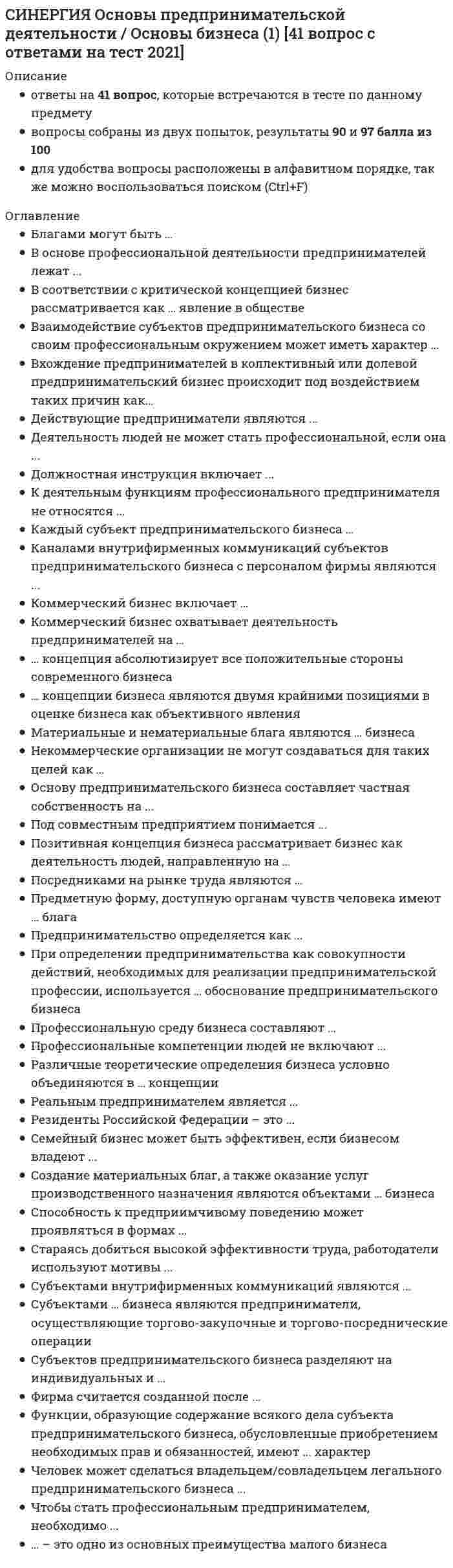    
          Описание
          ответы на 65 вопросов, которые встречаются в тесте по данному предметувопросы собраны из нескольких попыток, результаты 80...100 баллов из 100для удобства вопросы расположены в алфавитном порядке, так же можно воспользоваться поиском (Ctrl+F)база ответов на тесты в Синергии постоянно пополняется и обновляется:   
          Оглавление
          Активное включение государства в предпринимательскую деятельность субъектов бизнеса характерно для … в предпринимательствеБренд предпринимательского дела считается примером … предпринимательского ресурсаВ России частная собственность и частнопредпринимательская деятельность были восстановлены в правах в … ХХ в.В системе современного предпринимательства государство выступает как …В условиях рыночной экономики полная самостоятельность предпринимателей выступает как наивысшая степень …Взаимодействие субъектов предпринимательского бизнеса со своим профессиональным окружением может иметь …Владельцами строительного бизнеса являются …Внутренняя целостность системы предпринимательства состоит в том, что …Все объекты деятельности строительных компаний представляют собой объекты … имуществаДееспособность людей в сфере предпринимательства определяет …Деловой суверенитет предпринимателей, который является высшим уровнем свободы предпринимательства, может быть достигнут …Деловые отношения между субъектами предпринимательской деятельности в экономической среде …Деятельность субъектов предпринимательства по организации, поддержанию и развитию денежного обращения ценных бумаг относится к … типу предпринимательстваДобросовестной признается деятельность предпринимателей, …Если предпринимательская деятельность признается законной, она также признается …Изменение организационной формы предприятий, в ходе которой они перестают принадлежать государству и становятся собственностью отдельных предпринимателей или групп предпринимателей, называется …Интерес предпринимателей к извлечению прибыли …Информационные … всегда представлены в систематизированном виде – в качестве каталогов, публикацийК конкретным профессиональным функциям, которые предприниматели выполняют в процессе развития бизнеса, относят …Ключевое значение реформ 90-х гг. ХХ в. (под руководством Б.Н. Ельцина) заключалось в …Комплекс деловых отношений на рынке труда охватывает …Криминализация российского предпринимательства проявляется в …Международная информация, размещаемая в сети Интернет, – это …… модель бизнеса развивается за счет инициативы самих предпринимателей и незначительной роли государства в регулировании бизнесаНеверно, что в состав субъектов предпринимательства в разные периоды российской экономики входили …Неверно, что к конкретным профессиональным функциям, которые предприниматели выполняют в процессе создания бизнеса, относят …Неверно, что … можно отнести к критериям, согласно которым определяются различия направлений профессиональной предпринимательской занятостиНеверно, что период горбачевских экономических реформ (перестройка) включал в себя …Обеспечение соответствия между ожиданиями окружения и целями своего бизнеса возможно …Образовательный бизнес профессионально осуществляется … учебными заведениямиОбъектами предпринимательского бизнеса являются …Объективная внутренняя необходимость предпринимательства состоит …Объектом отношений на рынке труда выступает …Основным содержанием деятельности товарной биржи является создание условий для заключения сделок в сфере … торговлиОтличительная черта китайской модели предпринимательства – это сочетание инициативного предпринимательства с …… отношение к бизнесу и предпринимательству основано на восприятии предпринимателей исключительно как людей, преследующих цели личного обогащения за чужой счет… оценки результатов бизнеса обязывают предпринимателей принимать во внимание профессиональные интересыПод … понимаются действия, предпринимаемые в ходе ведения любого предпринимательского дела для привлечения и применения ресурсов и достижения подходящих результатов в интересах этого делаПод правоспособностью людей в сфере предпринимательства понимается …Посредниками на рынке труда являются …Правовые основания бизнеса существуют в …Предпринимательская деятельность инновационных (особенно внедренческих) фирм, имеющая особо рисковый характер, часто называется … бизнесомПредпринимательство на основе частичной занятости предполагает …Предпринимаемые под руководством владельцев бизнеса действия по ведению и управлению бизнесом – это …Предприниматели, осуществляющие торгово-закупочные и торгово-посреднические операции, являются субъектами … типа бизнесаПредпринимательская деятельность в американском обществе рассматривается как …Предпринимательская занятость – это …При проведении экономических преобразований в сфере малого, среднего и крупного предпринимательства в начале 1990-х гг. российское руководство сделало ставку на …Профессиональная занятость предпринимателей отличается от всех видов профессиональной занятости наемных работников тем, что …Профсоюз – это …Реформы 1985–1990 гг., связанные с развитием кооперативов и индивидуальной трудовой деятельности, с начавшейся практикой самофинансирования государственных промышленных предприятий, со становлением совместного предпринимательства и др., получили название «…»Розничная торговля включает в себя …Российская система предпринимательства характеризуется такими признаками, как …Современное предпринимательство обладает такими признаками, как …Создание материальных благ, а также оказание услуг производственного назначения являются объектами … типа бизнесаСоциальное предпринимательство представляет собой …Тенденция интеграции деловой деятельности выражает … характер развития современной системы бизнесаТорговым посредником, осуществляющим операции за свой счет и от своего имени, является …Упорядоченное взаимодействие предпринимателей со своим окружением предусматривает …Услуги, оказываемые субъектами предпринимательства физическим лицам для удовлетворения конечных личных потребностей, относятся к …Услуги производственного назначения – это действия, которые …Успех в предпринимательстве достигается …Эгоистические и общественные интересы предпринимателей …Экономическая среда бизнеса в СССР имела … характерЭтика деловых отношений является … 
            
            
            СИНЕРГИЯ Основы предпринимательства [65 вопросов с ответами на тест 2021][Синергия] Основы предпринимательства (тест, зачет, экзамен, вопросы, ответы)СИНЕРГИЯ Основы программирования на С++ [ответы на тесты] 2021 г.Синергия Основы программирования на С++ (тест с ответами на 81 вопрос) 2021-2022 года. (97 из 100 баллов)СИНЕРГИЯ ОСНОВЫ ПСИХОГЕНЕТИКИ ОТВЕТЫ 📝2021 ТЕСТЫ (97/100)СИНЕРГИЯ Основы социального предпринимательства [46 вопросов с ответами на тест 2021]СИНЕРГИЯ Основы теории английского языка ответы тест (Теоретическая грамматика)СИНЕРГИЯ. Основы обеспечения безопасности личности, общества, государства (80/100 баллов + все ответы на тест)СИНЕРГИЯ Основы обеспечения безопасности личности, общества и государства ответы [МФПУ] - Тест 2021СИНЕРГИЯ. Основы патопсихологии (77/100 баллов + все ответы на тест)СИНЕРГИЯ Основы патопсихологии (ответы на тест)СИНЕРГИЯ Основы педиатрии и гигиены (64 вопроса с ответами на тест 2021)[Синергия] Основы педиатрии и гигиены.Тест Синергия 2021г (93 балла)СИНЕРГИЯ. Основы планирования теоретического и эмпирического исследования (93/100 баллов + все ответы на тест)
