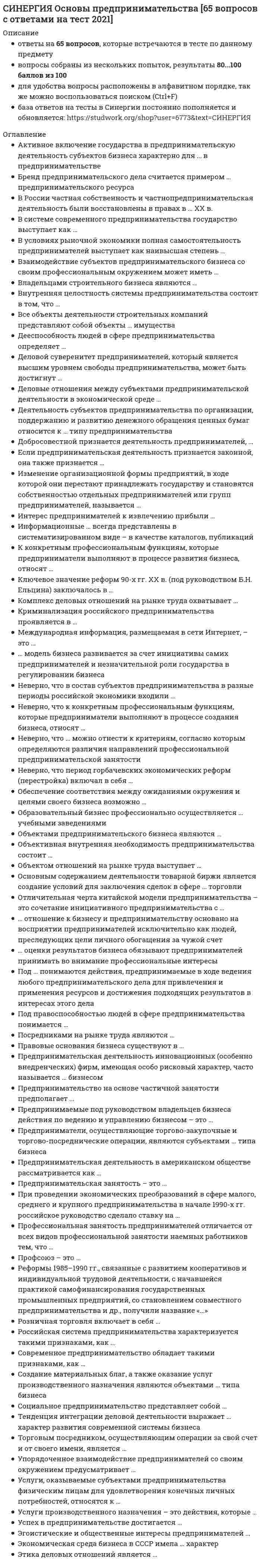     
          Описание
          Синергия. Основы предпринимательства. Итоговый тест. Ответы на вопросы. В базе более 150 вопросов.Для Синергии имеются и другие готовые работы. Пишем уникальные работы под заказ. Помогаем с прохождением онлайн-тестов. Пишите, пожалуйста, в личку (Евгений). 
          Оглавление
          Активное включение государства в предпринимательскую деятельность субъектов бизнеса характерно для … в предпринимательстве	патерналистской модели	модели дирижизма	инициативной моделиБренд предпринимательского дела считается примером … предпринимательского ресурса	материального	нематериального	как материального, так и нематериальногоВ России частная собственность и частнопредпринимательская деятельность были восстановлены в правах в … ХХ в.	80-e гг.	70-е гг.	90-е гг.В системе современного предпринимательства государство выступает как ...	внешняя сила	безусловный гарант устойчивого и безопасного предпринимательства	гарант устойчивого и безопасного предпринимательства при условии, что каждый субъект предпринимательства действует добросовестноВ условиях рыночной экономики полная самостоятельность предпринимателей выступает как наивысшая степень …	социальной ответственности	независимости и свободы действий	экономической свободы людейВ функции предпринимателя входит …	растраты и хищения денежных средств работодателя	создание дела	формирование необходимых документовВексель – это …	письменное обязательство	сумма денежных средств	средство образования сокровищВзаимодействие субъектов предпринимательского бизнеса со своим профессиональным окружением может иметь …	только характер сотрудничества	только характер соперничества	характер сотрудничества и соперничества одновременно	характер либо сотрудничества, либо соперничества (конкуренции), либо сотрудничества и соперничества одновременноВиды предпринимательской деятельности – это …	предметы и средства труда	направления деятельности	отраслиВладельцами строительного бизнеса являются …	строительные компании, выполняющие все необходимые заказчикам работы	только собственники компаний, выполняющие роль генеральных подрядчиков строительных работ	как собственники компаний, выполняющих все необходимые заказчикам работы, так и собственники компаний, выполняющих роль генеральных подрядчиковВнебиржевые товарные посредники …	ведут деловые отношения внутри производственной сферы	получают деньги от покупателей	реализуют товары покупателям через систему торговлиВнешнюю сторону предпринимательской миссии образуют …	совокупность ожиданий клиентов, поставщиков, конкурентов	идеи бизнеса	возможности для бизнесаВнутренняя сторона предпринимательской миссии – это …	предпринимательское призвание	деятельность предпринимателей по производству товаров	разработка идеиВнутренняя целостность системы предпринимательства состоит в том, что …	предприниматели составляют единое взаимосвязанное сообщество, в руках которого вся совокупность востребованных рынком предпринимательских дел	без предпринимательства не может обойтись современная экономика, а не только в том, что это нужно самим предпринимателям	она сама поддерживает и воспроизводит себя во взаимодействии с окружением – потребителями, нанятыми работниками, государством и обществомВыгода в бизнесе может быть …	взаимная	односторонняя, взаимная, многосторонняя	односторонняяВыделение бизнеса на рынке потребительских услуг обусловлено…	условиями по доведению товара до потребителя	способами удовлетворения потребностей	законом возвышающихся потребностей	однотипностью содержания и технологиями предоставленияДееспособность людей в сфере предпринимательства определяет …	их способность вступать в деловые отношения	наличие у них права на самостоятельные профессиональные действия	их самостоятельное поведениеДеловой суверенитет предпринимателей, который является высшим уровнем свободы предпринимательства, может быть достигнут…	путем игнорирования предпринимателями законных интересов окружения	в результате различных компромиссов	в результате жесткой и бескомпромиссной борьбыДеловые отношения между субъектами предпринимательской деятельности в экономической среде …	всегда являются отношениями партнерства и сотрудничества	являются одновременно и отношениями конкуренции, и отношениями партнерства и сотрудничества	всегда являются отношениями конкуренцииДенежный фетишизм – это …	признание денег универсальным мерилом	наделение денег сверхъестественными свойствами	признание денег мерилом успехаДеньги становятся «грязными» …	в результате криминальной деятельности владельцев	в международном бизнесе	в результате порчиДеятельность субъектов предпринимательства по организации, поддержанию и развитию денежного обращения ценных бумаг относится к … типу предпринимательства	инновационному	коммерческому	производственному	финансовомуДистрибьюторы – это …	лица, наделенные полномочиями по договору с покупателем и продавцом	представители покупателя	лица, наделенные полномочиями по договору с фирмой-продавцомДля предпринимателя знание принципов бизнеса …	является инструкцией	регламентирует формирование необходимых документов	объясняет содержание и порядок создания делаДобросовестной признается деятельность предпринимателей, …	направленная на удовлетворение потребностей людей	зарегистрированных в установленном законом порядке	которые функционируют не только самостоятельно и рационально, но и упорядоченноДобывающие отрасли относятся к числу …	низкорентабельных	высокодоходных	среднерентабельныхЕсли предпринимательская деятельность признается законной, она также признается …	добросовестной, объяснимой и оправданной	правоспособной, дееспособной, правильной	ничтожной, обоснованной, правомернойЗакрытые торги – это когда …	устраивается конкурс для продавцов	условия торгов заранее не разглашаются	условия покупки объявляются заранееЗамкнутые валюты – это … валюты	конвертируемые	частично конвертируемые	неконвертируемыеЗнание ориентирующих принципов заставляет предпринимателя уделять внимание …	конкурентоспособности бизнеса	владению бизнесом	поиску возможностей для бизнесаИзменение организационной формы предприятий, в ходе которой они перестают принадлежать государству и становятся собственностью отдельных предпринимателей или групп предпринимателей, называется…	национализацией	приватизацией	монополизацией	раскулачиваниемИнновационный тип производственного бизнеса имеет …	форму внедрения прикладных разработок	прикладную форму	ресурсную формуИнтерес предпринимателей к извлечению прибыли …	не является единственным профессиональным интересом	является основным, определяющим весь круг их профессиональных интересов	не является важным для их деятельностиИнформационные продукты – это … ресурсы	переработанные	переработанные информационные	переработанные информационные и творческие	переработанные творческиеИнформационные ресурсы – это …	необработанные базы данных	производство и потребление информации	специфические объекты	базы данныхИсполнение делового предназначения предпринимателя происходит путем …	установления деловых отношений	установления целей	принятия обязательствК конкретным профессиональным функциям, которые предприниматели выполняют в процессе развития бизнеса, относят …	ребрендинг и внесение кардинальных изменений в имидж	безвозмездную передачу бизнеса новым владельцам	регистрацию бизнесаК рыночным относят … формы предпринимательства	три	две	однуКлючевое значение реформ 90-х гг. ХХ в. (под руководством Б.Н. Ельцина) заключалось в …	легализации частной, акционерной и долевой собственности	повышении самостоятельности государственных предприятий	развитии кооперации в сфере услугКомиссионеры – это …	лица, наделенные по договору полномочиями от покупателя	особенность биржевого посредничества	лица, наделенные по договору полномочиями от продавцаКоммерческий бизнес объединяет …	торговлю и услуги	услуги и расфасовку	торговлю и посредничество в торговле товарамиКомплекс деловых отношений на рынке труда охватывает …	только предпринимателей	только работников	предпринимателей-работодателей и работниковКонкурентоспособность предпринимателя – это …	осуществлять бизнес на постоянной основе	талантливое ведение дел	делать бизнес лучше или не хуже конкурентовКонсалтинг – это услуга, которая предполагает …	формирование позиции, цели, образа действий	обоснование образа действий	постановку цели	осознание позицииКонцепция – это…	категории, описывающие явления	система логически взаимосвязанных взглядов	научная публикацияКриминализация российского предпринимательства проявляется в …	национализации частного бизнеса	приватизации государственных предприятий	коррупции государственных служащихКритическая концепция определяет направленность бизнеса на…	создание рабочих мест	компромисс интересов	извлечение прибылиКритическая концепция относит бизнес к …	нежелательным явлениям в жизни общества	необъемлемой составляющей экономической жизни общества	всеобщему благуЛичные потребности людей могут быть сведены в две группы: …	воспроизведения и развития	поведенческие и физиологические	социальные и политические	физиологические и гуманитарныеМеждународная информация, размещаемая в сети Интернет, – это…	база данных	информационный контент	сетевые информационные ресурсыМетрика успеха – это …	характеристика коммуникабельности	количественное определение эффективности	характер сделки… модель бизнеса развивается за счет инициативы самих предпринимателей и незначительной роли государства в регулировании бизнеса	Американская	Российская	ЯпонскаяНа ситуационном уровне предприниматель …	ставит долгосрочные цели	«крутится»	принимает решение об открытии или закрытии фирмыНа стратегическом уровне деятельности предприниматель, принимая решение, руководствуется …	долгосрочными целям	ситуационными проблемами	особенностями конъюнктурыНа тактическом уровне предприниматель…	увольняет сотрудников	«крутится»	принимает решение об открытии или закрытии фирмыНеверно, что … можно отнести к критериям, согласно которым определяются различия направлений профессиональной предпринимательской занятости	масштабы предпринимательской занятости	уровень профессиональной подготовки предпринимательской команды	организационно-правовые формы предпринимательства	специфику предметов предпринимательской деятельности	количественную специфику предпринимательстваНеверно, что в состав субъектов предпринимательства в разные периоды российской экономики входили …	крепостные крестьяне	представители духовенства	цари, великие князья	бандиты, разбойники, грабителиНеверно, что к добыванию природных благ относится …	фотоохота	сбор ягод	охотаНеверно, что к конкретным профессиональным функциям, которые предприниматели выполняют в процессе создания бизнеса, относят …	выдвижение и утверждение бизнес-идей	обеспечение конкурентоспособности и конкурентной устойчивости бизнеса	разработку бизнес-моделей и бизнес-планов нового бизнесаНеверно, что обрабатывающая промышленность включает …	программирование	легкую промышленность	мукомольную промышленностьНеверно, что рациональная логика бизнеса включает …	осознание интересов	импульсивное поведение	стремление к успехуОбразовательный бизнес – это …	разновидность информационного бизнеса	разновидность потребительского бизнеса	разновидность консультационного бизнеса	технология обеспечения информациейОбразовательный бизнес профессионально осуществляется … учебными заведениями	как государственными, так и негосударственными	только негосударственными	только государственнымиОбъектами предпринимательского бизнеса являются …	материальные блага	материальные блага, услуги и работы	идеи, разработки, бизнес-планыОбъективная внутренняя необходимость предпринимательства состоит …	в том, что без него не может обойтись современная экономика и оно нужно самим предпринимателям	только в том, что без него не может обойтись современная экономика	только в том, что оно нужно самим предпринимателямОбъектом отношений на рынке труда выступает …	созданное работодателем рабочее место	рабочая сила	трудоспособный гражданинОбъекты деловой деятельности банков – это …	деньги	финансисты	финансовые услугиОпределение средств достижения целей происходит в результате реализации …	ориентирующих принципов профессионального предпринимательства	креативности	инструкцийОриентирующие принципы профессионального предпринимательства требуют …	реалистических целей	идей	материальных благОсновным содержанием деятельности товарной биржи является создание условий для заключения сделок в сфере … торговли	розничной	оптовой	розничной или оптовойОткрытые торги – это когда …	условия торгов заранее не разглашаются	условия покупки объявляются заранее	устраивается конкурс для продавцовОтличительная черта китайской модели предпринимательства – это сочетание инициативного предпринимательства с …	политической монополией одной партии	многопартийной системой	государственным предпринимательством… отношение к бизнесу и предпринимательству основано на восприятии предпринимателей исключительно как людей, преследующих цели личного обогащения за чужой счет	Романтическое	Критическое	Прагматическое… оценки результатов бизнеса обязывают предпринимателей принимать во внимание профессиональные интересы	Не только внутренние, но и внешние	Только внешние	Только внутренниеПод … понимаются действия, предпринимаемые в ходе ведения любого предпринимательского дела для привлечения и применения ресурсов и достижения подходящих результатов в интересах этого дела	бизнес-коммуникациями	бизнес-процессами	бизнес-результатамиПод правоспособностью людей в сфере предпринимательства понимается ...	умение совершить сделку	гарантия защиты деловых отношений	наличие у них фактического права на ведение определенного вида бизнесаПозитивная концепция оценивает бизнес как …	нежелательный компонент	общественно полезную деятельность людей	противоречие интересовПортфельные акции – это …	акции в обращении	средства платежа	акции, изъятые из обращенияПосредниками на рынке труда являются …	фондовые биржи, биржи труда, товарные биржи	товарно-сырьевые биржи и профсоюзы	рекрутинговые агентства и биржи трудаПотенциал институциональной предпринимательской конкурентоспособности включает …	совокупность материальных и человеческих ресурсов фирмы	профессиональный уровень работников	материальные активыПотенциал личной предпринимательской конкурентоспособности включает …	коммуникации предпринимателя	способности, компетенции и личностные качества	уровень образованияПотенциал предпринимательской конкурентоспособности – это …	уровень коммуникабельности	величина накопленного капитала	соотношение конкурентных преимуществ и недостатковПотенциал предпринимательской конкурентоспособности включает … конкурентоспособность	личную	личную и институциональную	институциональнуюПотребительский бизнес – это …	потребление товаров и услуг	деятельность предпринимателей по производству товаров	деятельность предпринимателей по продаже товаровПравовые основания бизнеса состоят …	в свободе проявления инициативы	в системе устойчивых договоренностей	в системе законовПравовые основания бизнеса существуют в …	системе законов	рамках традиций	системе устойчивых договоренностейПрагматическая концепция определяет направленность бизнеса на…	достижение интересов бизнесменов	объединение противоречивых стремлений разных людей	достижение интересов потребителейПредпринимаемые под руководством владельцев бизнеса действия по ведению и управлению бизнесом – это …	бизнес-процессы	бизнес-коммуникации	бизнес-результатыПредприниматели, осуществляющие торгово-закупочные и торгово-посреднические операции, являются субъектами … типа бизнеса	страхового	коммерческого	производственного	инвестиционногоПредприниматель несет ответственность перед …	субъектами деловых отношений	службой занятости	контрагентамиПредпринимательская деятельность – это … деятельность	профессиональная	творческая	рискованнаяПредпринимательская деятельность в американском обществе рассматривается как …	связанный с риском непрестижный вид социальной деятельности	почетная в случае успеха и позорная в случае неудачи самостоятельная деятельность	деятельность, и в случае успеха, и в случае неудачи достойнаяуважения и вознаграждения за то, что предприниматель брал на себя рискПредпринимательская деятельность инновационных (особенно внедренческих) фирм, имеющая особо рисковый характер, часто называется … бизнесом	инвестиционным	венчурным	консалтинговымПредпринимательская занятость – это …	занятость любого лица, пожелавшего трудиться	обеспечение работой определенной группы трудоспособного населения	самоопределение творческого работника в предпринимательской сфере	самостоятельная занятость (самозанятость) людей в рамках общественного разделения трудаПредпринимательские успехи бывают …	конечными	текущими	текущими и конечнымиПредпринимательский успех – это …	реализацию потенциала конкурентоспособности	высшее достижение, реализацию потенциала конкурентоспособности, исполнение миссии	исполнение миссииПредпринимательскую деятельность могут осуществлять …	дееспособные граждане	лица, зарегистрированные в качестве предпринимателей	правоспособные гражданеПредпринимательскую деятельность на рынке труда осуществляют …	работодатели и наемные работники	рекрутинговые агентства службы занятости	работодатели и посредники рынка труда	предпринимательские фирмы и рекрутинговые агентстваПредпринимательство на основе частичной занятости предполагает …	вынужденное предпринимательство	чередование или совмещение занятия предпринимательством с другими видами профессиональной занятости	участие предпринимателя сразу в нескольких проектахПредпринимательство не может осуществляться посредством …	товарно-денежного обмена	натурального обмена	акта даренияПредпринимательство является разновидностью профессиональной деятельности, так как …	требует идей	осуществляется на постоянной основе	осуществляется людьми с определенными талантамиПри проведении экономических преобразований в сфере малого, среднего и крупного предпринимательства в начале 1990-х гг. российское руководство сделало ставку на …	модель социалистической рыночной экономики	патерналистскую модель сотрудничества	инициативную модель предпринимательстваПринцип готовности «поймать удачу» относится к …	системным	эволюционным	стимулирующимПринцип исторической специфики бизнеса в рыночно ориентированной экономике относится к …	стимулирующим	эволюционным	ориентирующимПринцип многообразия мотивов относится к …	организационно-поведенческим	ориентирующим	стимулирующимПринцип многообразия форм успеха относится к …	стимулирующим	эволюционным	ориентирующимПринцип первоначального накопления капитала относится к …	стимулирующим	эволюционным	системнымПринцип последовательного развития бизнеса от более простых форм к более сложным относится к …	эволюционным	стимулирующим	системнымПринцип профессионального предпринимательства – это …	закон	основополагающий элемент предпринимательского бизнеса	правилоПринцип рациональной логики относится к …	ориентирующим	организационно-поведенческим	эволюционнымПринцип соответствия успеха в бизнесе признанию результатов деятельности предпринимателей окружением относится к …	ориентирующим	эволюционным	стимулирующимПринцип сочетания конкуренции и сотрудничества в бизнесе относится к …	организационно-поведенческим	стимулирующим	ориентирующимПринцип сочетания тактического, стратегического и ситуационного поведения относится к …	ориентирующим	стимулирующим	организационно-поведенческимПринцип сочетания эгоистических и общественных интересов относится к …	стимулирующим	эволюционным	системнымПрофессиональная занятость предпринимателей отличается от всех видов профессиональной занятости наемных работников тем, что…	обеспечивается благодаря рабочим местам, которые создают люди сами для себя	не требует определенных усилий для ее реализации	определяется государством	санкционируется окружением предпринимателяПрофессиональный предпринимательский бизнес развивается на основе …	рискованной деятельности	пяти групп принципов	творческой деятельностиПрофсоюз – это...	союз соискателей рабочих мест	добровольное объединение работников по отраслевому принципу	союз предпринимателей для взаимодействия с наемными работниками	рекрутинговое агентствоРеформы 1985–1990 гг., связанные с развитием кооперативов и индивидуальной трудовой деятельности, с начавшейся практикой самофинансирования государственных промышленных предприятий, со становлением совместного предпринимательства и др., получили название «…»	перестройка	военный коммунизм	косыгинская реформаРозничная торговля включает в себя …	ярмарки и выставки	аукционы и торги	магазинную и внемагазинную торговлюРоссийская система предпринимательства характеризуется такими признаками, как …	многоукладность, этнические противоречия в системе предпринимательства, высокий уровень криминализации	свободное предпринимательство и свободная конкуренция, этнические противоречия в системе предпринимательства, сочетание инициативного предпринимательства с политической монополией одной партии	социальная поддержка граждан своими доходами; крайняя жесткость централизованного регулирования развития бизнесаРынок услуг включает …	производственные, потребительские услуги и услуги в сфере обращения	потребительские услуги	услуги в сфере обращенияСделка – это …	процедура осуществления деловых отношений	растраты и хищения денежных средств работодателя	формирование необходимых документовСельскохозяйственный бизнес базируется на …	наемном труде	земельной собственности	компромиссе участниковСмысл предпринимательства как профессии – …	найти возможности для бизнеса	придумать идею бизнеса	владение бизнесомСовременное предпринимательство обладает такими признаками, как …	объективная необходимость, целостность, устойчивость, упорядоченность и наличие внутренних источников развития	субъективная необходимость, целостность, неустойчивость, воспроизводимость, упорядоченность и наличие внешних источников развития	объективная необходимость, целостность, неустойчивость, невоспроизводимость, упорядоченность и отсутствие внутренних источников развитияСоздание материальных благ, а также оказание услуг производственного назначения являются объектами … типа бизнеса	финансового	коммерческого	производственного	инвестиционного	имеют иерархический характерСоциальное предпринимательство представляет собой …	исключительно некоммерческие организации	благотворительную деятельность	предпринимательскую деятельность людей по социальному проектированиюСтраховая услуга – это …	способ накопления	гарантия возмещения возможного ущерба	способ платежаСубъект бизнеса – это …	участник сделки	человек либо группа людей либо организация	хозяин фирмыСубъект бизнеса ведут свой бизнес …	креативно	по гарантии, поручительству или доверенности	самостоятельно, добровольно, на свой риск, ответственноТенденцией эволюции добывающей отрасли является …	быстрое развитие	доминируют многоотраслевые предприятия	относительно свободный перелив капиталовТенденция интеграции деловой деятельности выражает … характер развития современной системы бизнеса	центростремительный	центробежный	линейныйТорговые агенты – это лица, работающие по договору …	с покупателем	с фирмой-продавцом	с покупателем и фирмой-продавцомТорговым посредником, осуществляющим операции за свой счет и от своего имени, является …	дилер	брокер	торговый агент	комиссионерУпорядоченное взаимодействие предпринимателей со своим окружением предусматривает …	наличие свободной конкуренции	стремление навязать свои интересы окружению любыми методами	гармонизацию путей разрешения противоречий и нахождения согласия интересов сторонУсловием выполнения предпринимательской миссии является …	эффективная организация планирования, контроль бизнеса	предупреждение растраты и хищения денежных средств работодателя	формирование необходимых документовУслуги производственного назначения – это действия, которые …	направлены на создание нового товара	способствуют созданию нового продукта и обеспечивают производственные условия для создания товара	направлены на удовлетворение конечных потребностей человекаУслуги, оказываемые субъектами предпринимательствафизическим лицам для удовлетворения конечных личных потребностей, относятся к …	потребительским	экспертным	информационным	производственнымУспех в предпринимательстве достигается …	когда предпринимателю удается опередить конкурентов	независимо от деятельности конкурентов и отношений с ними	путем прямого подавления конкурентов	бескомпромиссностью в отношении своего внешнего и внутреннего окруженияФинансовый рынок – это …	предпринимательская деятельность в сфере услуг	сфера движения финансовых ресурсов и формирования спроса и предложения на них	производственная деятельностьЦенные бумаги – это …	форма денежных знаков	акции	титул собственностиЦентры занятости – это …	элемент государственной системы управления	специализированные организации на рынке труда	некоммерческие партнерства	коммерческие фирмыЭгоистические и общественные интересы предпринимателей …	абсолютно равнозначны и проявляются одновременно	соотносятся между собой как первичные и вторичныеЭкономическая среда бизнеса в СССР имела … характер	искусственный	естественный	свободныйЭтика деловых отношений является …	неформальной мерой свободы людей в бизнесе	законодательно установленной нормой	формальной мерой свободы людей в бизнесеЭтические основания бизнеса состоят …	в системе устойчивых договоренностей	в свободе проявления воли	в правовых законах 
            
            
            [Синергия] Основы предпринимательства (тест, зачет, экзамен, вопросы, ответы)СИНЕРГИЯ Основы программирования на С++ [ответы на тесты] 2021 г.Синергия Основы программирования на С++ (тест с ответами на 81 вопрос) 2021-2022 года. (97 из 100 баллов)СИНЕРГИЯ ОСНОВЫ ПСИХОГЕНЕТИКИ ОТВЕТЫ 📝2021 ТЕСТЫ (97/100)СИНЕРГИЯ Основы социального предпринимательства [46 вопросов с ответами на тест 2021]СИНЕРГИЯ Основы теории английского языка ответы тест (Теоретическая грамматика)Синергия Основы теории второго иностранного испанского языка тест (ответы 97/100)СИНЕРГИЯ Основы обеспечения безопасности личности, общества и государства ответы [МФПУ] - Тест 2021СИНЕРГИЯ. Основы патопсихологии (77/100 баллов + все ответы на тест)СИНЕРГИЯ Основы патопсихологии (ответы на тест)СИНЕРГИЯ Основы педиатрии и гигиены (64 вопроса с ответами на тест 2021)[Синергия] Основы педиатрии и гигиены.Тест Синергия 2021г (93 балла)СИНЕРГИЯ. Основы планирования теоретического и эмпирического исследования (93/100 баллов + все ответы на тест)СИНЕРГИЯ Основы предпринимательской деятельности / Основы бизнеса (1) [41 вопрос с ответами на тест 2021]