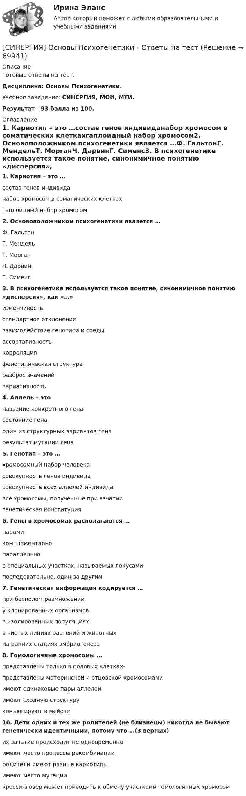     
            Описание
            Готовые ответы на тест.Дисциплина: Основы Психогенетики.Учебное заведение: СИНЕРГИЯ, МОИ, МТИ.Результат - 93 балла из 100. 
            Оглавление
            1. Кариотип – это …состав генов индивиданабор хромосом в соматических клеткахгаплоидный набор хромосом2. Основоположником психогенетики является …Ф. ГальтонГ. МендельТ. МорганЧ. ДарвинГ. Сименс3. В психогенетике используется такое понятие, синонимичное понятию «дисперсия», как «…»изменчивостьстандартное отклонениевзаимодействие генотипа и средыассортативностькорреляцияфенотипическая структураразброс значенийвариативность4. Аллель – этоназвание конкретного генасостояние генаодин из структурных вариантов генарезультат мутации гена5. Генотип – это …хромосомный набор человекасовокупность генов индивидасовокупность всех аллелей индивидавсе хромосомы, полученные при зачатиигенетическая конституция6. Гены в хромосомах располагаются …парамикомплементарнопараллельнов специальных участках, называемых локусамипоследовательно, один за другим7. Генетическая информация кодируется …при бесполом размноженииу клонированных организмовв изолированных популяцияхв чистых линиях растений и животныхна ранних стадиях эмбриогенеза8. Гомологичные хромосомы …представлены только в половых клетках-представлены материнской и отцовской хромосомамиимеют одинаковые пары аллелейимеют сходную структуруконъюгируют в мейозе10. Дети одних и тех же родителей (не близнецы) никогда не бывают генетически идентичными, потому что …(3 верных)их зачатие происходит не одновременноимеют место процессы рекомбинацииродители имеют разные кариотипыимеют место мутациикроссинговер может приводить к обмену участками гомологичных хромосом  
            
            
            [Синергия] Основы права.Тест Синергия (Сборник 111 вопросов)[СИНЕРГИЯ] Основы Психогенетики - Ответы на тест[Синергия]Основы психогенетики.Тест Синергия  [Синергия] Основы судебной экспертизы.Тест Синергия 2022г (100 баллов)Синергия Ответственность за преступления против собственности Итоговый тест  октябрь 2023 (100 БАЛЛОВ)СИНЕРГИЯ ОТВЕТЫ 2022 113 ВОПРОСОВ Антикризисное управлениеСИНЕРГИЯ ОТВЕТЫ 2022 65 вопросов Правовые основы противодействия коррупции[Синергия]Организационное проектирование и бизнес-моделирование.Контрольно-курсовое задание Синергия MBA[Синергия] Организация кредитной работы.Тест Синергия/МТИ 2023г (87 баллов)[Синергия]Основы банковского дела.Тест Синергия 2022г СИНЕРГИЯ ОСНОВЫ ИГРОТЕХНИКИ Свежие Ответы к тесту Зачет [Синергия] Основы коммерческой деятельности.Тест Синергия  2022г (Сборник 99 вопросов на 90баллов)[Синергия] Основы коммерческой деятельности.Тест Синергия (90 баллов)Синергия. Основы маркетинга и базовое автоворонок. 
