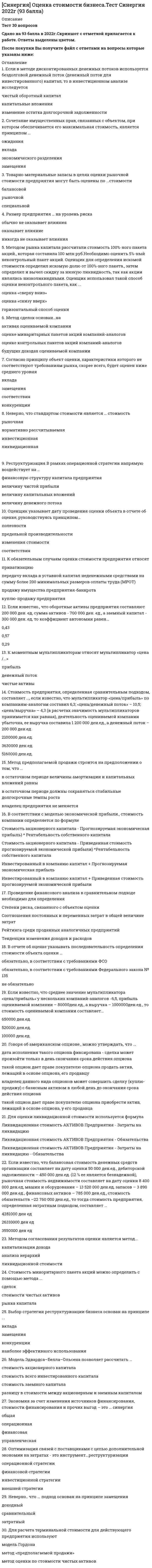     
          Описание
          Все вопросы. Полная база. 110 вопросов с ответами.Сдано на 87 баллов из 100 (были попытки сдачи на 83 и 90 баллов). Год формирования базы ответов и сдачи - 2021.Верные ответы выделены зеленым цветом.После покупки, вы получите файл с ответами на вопросы, которые указаны ниже: 
          Оглавление
          1. Отчет об оценке может … быть составлен в устной формебыть составлен в письменной формене составляться2. Для дореволюционной России наиболее характерной являлась оценка стоимости … бизнесанематериальных активовнедвижимого имущества3. Расчет остаточной стоимости необходим в … методе рынка капиталаметоде избыточных прибылейметоде дисконтированных денежных потоков4. Объектами оценочной деятельности являются … физические лица, являющиеся членами саморегулируемой организации оценщиков (СРОО)юридические лица, являющиеся членами СРООдвижимое и недвижимое имущество5. Ипотечным кредитом стоит воспользоваться в случае, если ипотечная постоянная … равна ставке капитализациибольше ставки капитализациименьше ставки капитализации6. В отчете об оценке объекта оценки необходимо указать … юридический адрес оценщикасведения о лицензиисведения о страховании гражданской ответственностиденежное вознаграждение оценщикаиспользуемые стандарты оценки7. Промышленный образец – это …техническое решение задачи, которое представляет собой конструктивное выполнение средствпроизводства и предметов потребленияхудожественно-конструкторское решение, определяющее внешний вид изделияновое и обладающее существенными отличиями техническое решение задачи, дающееположительный эффект8. К основным процедурам затратного подхода можно отнести …определение суммы затрат на создание нового объекта, аналогичного (идентичного) объекту оценкирасчет стоимости объекта оценки путем вычитания из суммы затрат на создание нового объекта величины устареваний объекта оценкиопределение элементов, по которым осуществляется сравнение объекта оценки с аналогамиопределение величины устаревания объекта оценки по отношению к новому аналогичному объекту оценкирасчет уровня риска инвестирования в объект оценки9. Для денежного потока на инвестированный капитал ставка дисконтирования рассчитывается …как средневзвешенная стоимость капиталаметодом кумулятивного построенияс помощью модели оценки капитальных активов10. В оценке стоимости видов машин и оборудования, для которых имеется активный вторичный рынок, предпочтительным является использование методов … подходазатратногосравнительногодоходного11. В соответствии с нормативными актами по переоценке нематериальных активов оценщик должен определять … стоимостьрыночнуюликвидационнуювосстановительнуюостаточную12. Затратный подход в оценке основан на принципе …замещениявкладасоответствияожидания13. В соответствии с нормативными актами по переоценке основных средств определяется … стоимостьостаточнаявосстановительнаяликвидационная14. Оценщик формирует стоимость в отчете на оценку …только на определенную дату – дату осмотра оценкитолько на определенную дату – дату оценкина период гарантийного срока проведенной оценки15. Если семейная пара намерена скопить деньги для внесения первого взноса за дом, а ставка по депозиту составляет 10 % годовых, то, если супруги ежемесячно будут депонировать 100 долларов, через 6 лет на их счете окажется …$9811,1$7743,7$4706,516. На федеральном уровне для объектов оценки, принадлежащих полностью или частично  Российской Федерации, оценка производится в обязательном порядке в случае …приватизациипередачи в арендуобязательного страхованияпродажи17. Оценщик указывает дату оценки объекта в отчете об оценке, руководствуясь принципом …соответствияизменения стоимостипредельной производительностиполезности18. Для оценки уникальных, специализированных объектов машин и оборудования предпочтительным является использование методов … подходадоходногосравнительногозатратного19. Оценочная методология, соответствующая цели оценки и определяемому виду стоимости, выбирается на этапе …постановки задачисбора и обработки данныхсогласованиясоставления плана работ20. К объектам оценки относят …виды стоимостиоценщиков и заказчиковсаморегулируемые организацииправо собственности и иные вещные права на имущество21. Когда темпы роста предприятия умеренны и предсказуемы, то используется метод...дисконтированных денежных потоковкапитализации доходачистых активов22. Неверно, что в состав интеллектуальной собственности включают …деловую репутациюобъекты промышленной собственностиобъекты авторского праванетрадиционные объекты правовой охраны различных объектов интеллектуальной собственностикоммерческую тайна23. Итоговая величина стоимости в отчете об оценке указывается на дату …составления отчетапроведения оценкиполучения диплома об образовании в области оценочной деятельностиосмотра24. В отчете об оценке последовательность определения стоимости объекта оценки …обязательно указывается, в соответствии с требованиями федеральных стандартов оценки (ФСО)обязательно указывается, в соответствии с требованиями Федерального закона «Об оценочной деятельности в РФ»указывать не обязательно25. Стоимость является отражением …стоимости в обменеостаточной стоимостибалансовой стоимостистоимости в использовании26. В договоре между оценщиком и заказчиком в обязательном порядке указывается …дата определения стоимости объекта оценкиметодология оценкивид объекта оценки27. . … подход к оценке применим только в случае развитого рынка продажСравнительныйЗатратныйДоходный28. Аннуитет – это денежный поток …с возрастающими платежамис убывающими платежамичерез равновеликие промежутки временис равновеликими платежами29. В оценке износ – это утрата стоимости …по любой причинев связи с изменением спросав связи с изнашиванием, вызванным вредным воздействием окружающей среды30. Процесс приведения денежных поступлений от инвестиций к их текущей стоимости называется …накоплениемликвидированиемнаращениемдисконтированием31. В соответствии с … в отчете об оценке в обязательном порядке должно быть указано задание на оценкуФЗ № 135 «Об оценочной деятельности в РФ»Федеральным стандартом оценки № 3Федеральным стандартом оценки № 1Федеральным стандартом оценки № 232. Целью оценки объекта оценки может быть …купля-продажаопределение рыночной стоимостипринятие управленческих решенийрешение уполномоченного органа33. В соответствии со стандартами оценки, информация, используемая при проведении оценки, должна удовлетворять требованиям …комплексностиполнотыдостаточности и достоверностидостаточности34. Ликвидационная стоимость – это …стоимость воспроизводства объекта в современных условияхстоимость сырья и материалов, включенных в объектстоимость вынужденной продажи35. Стоимость в пользовании – это …объективная стоимостьликвидационная стоимостьнаиболее вероятная стоимостьстоимость для конкретного пользователя36. На принципе ожидания основан … подходзатратныйдоходныйсравнительный37. Объектами переоценки являются ...основные средства.Здания и сооруженияМашины и оборудование;38. Цены на объекты, аналогичные или идентичные оцениваемому объекту, служат базой расчета рыночной стоимости объекта оценки в методах … подходазатратногосравнительногодоходного39. Деловая репутация организации может определяться как разница между …покупной ценой организации и стоимостью по бухгалтерскому балансу всех ее активовпокупной ценой организации и стоимостью по бухгалтерскому балансу всех ее активов и обязательствпокупной ценой, уплачиваемой покупателем, и оценочной стоимостью проданной организации40. Изобретение – это …техническое решение задачи, которое представляет собой конструктивное выполнение средствпроизводства и предметов потребленияхудожественно-конструкторское решение, определяющее внешний вид изделияновое и обладающее существенными отличиями техническое решение задачи, дающее положительный эффект41. Метод сделок основан на …оценке миноритарных пакетов акций компаний-аналоговоценке контрольных пакетов акций компаний-аналоговбудущих доходах компании42. Сокращение спроса на продукцию (работы, услуги), выпускаемую с использованием оцениваемого оборудования, приводит к … устареванию объекта оценкифизическомуфункциональномуэкономическому43. Если доход от объекта собственности в первый год составил 20 000 руб., во второй – 70 000 руб., в третий – 40 000 руб., в четвертый – 65 000 руб., то в качестве метода оценки предпочтителен метод …дисконтированных денежных потоковкапитализации доходаликвидационной стоимостикапитализации дохода и дисконтированных денежных потоков44. Если объект переоценки основных средств переведен в установленном порядке на консервацию, то …по этому объекту амортизация не начисляетсяпо этому объекту амортизация начисляетсяна данный объект вообще не может начисляться амортизация45. Патент оформляется на такие объекты интеллектуальной собственности, как …изобретениятоварные знакинаименования места происхождения товарапромышленные образцыпрограммы для электронно-вычислительных машинполезные модели46. В отчете об оценке бизнеса обязательным является раздел …Сопроводительное письмоЗадание на оценкуСведения о генеральном директоре оценочной компании 47. ... является обратной величиной функции «текущая стоимость единицы» «Будущая стоимость единицы»«Накопление единицы за период»Функция «взнос на амортизацию денежной единицы»48. . Если балансовая стоимость объекта основных средств до переоценки - 50 000 д.ед., процент износа - 25, коэффициент переоценки - 1,2, то величина амортизации после переоценки составит ... 15 000 д.ед.45 000 д.ед.12 500 д.ед.49. С помощью метода … можно определить стоимость миноритарного пакета акций рынка капиталастоимости чистых активовсделок50. Раздел «…» является обязательным в отчете об оценке Сведения о генеральном директоре оценочной компанииДопущения и ограниченияСопроводительное письмо51. Установите соответствие между названиями терминов и их характеристиками: A. ценаB. стоимостьC. сумма затрат на воспроизводствоD. сумма затрат на замещениеE. денежная сумма, необходимая для создания точной копии объектаF. денежная сумма, необходимая для создания аналога объектаG. денежная сумма, характеризующая факт сделкиH. денежная сумма, характеризующая полезность объекта52. Повторная оценка объекта может осуществляться … по решению судапо желанию собственникапо методическим рекомендациям Росреестрапо решению уполномоченного органа53. Полная первоначальная стоимость основных средств – это … стоимость воспроизводства основных средствстоимость строительства, приобретения и безвозмездной передачиостаточная стоимость основных средств54. К факторам, оказывающим влияние на стоимость объекта оценки, следует отнести … вид финансирования сделкизатраты на воспроизводство объектацены на аналоги на рынкедоход от объекта оценки55. Оценщик должен быть … юридическим лицомчленом саморегулируемой организации оценщиковобладателем полюса страхования гражданской ответственностиобладателем лицензии на осуществление оценочной деятельностифизическим лицом56. Рыночная стоимость является отражением … остаточной стоимостибалансовой стоимостистоимости в обменестоимости в использовании57. К вещным правам на объект собственности можно отнести … право собственности и исключительное правоправо собственности и право преимущественного приобретенияправо преимущественного приобретения и сервитутправо собственности и сервитут58. Расположите в правильном порядке этапы определения стоимости компании: 1сбор информации о компании2вывод итоговой величины стоимости3формирование отчета об оценке4расчет стоимости компании5подписание договора на оценку59. Объектами оценки машин и оборудования могут выступать …функционально самостоятельные машины и агрегатытехнологические комплексы (линии)места для размещения транспортных средств60. Стоимость миноритарного пакета акций можно определить с помощью метода … сделокстоимости чистых активоврынка капитала61. Совокупность методов оценки стоимости объекта оценки, основанных на сравнении объекта оценки с объектами – аналогами объекта оценки, в отношении которых имеется информация о ценах, – это … подход доходныйсравнительныйзатратный62. Износ, устранение которого физически возможно и экономически оправданно, называется…устранимымнеустранимымтехнологическим63. Функция «…» является обратной величиной функции «текущая стоимость единицы»взнос на амортизацию денежной единицынакопление единицы за периодбудущая стоимость единицы64. Стоимость в пользовании может быть охарактеризована как …объективная стоимостьнаиболее вероятная стоимостьстоимость для конкретного пользователяликвидационная стоимость65. Субъектами оценочной деятельности являются …физические лица, являющиеся членами саморегулируемой организации оценщиков (СРОО)юридические лица, являющиеся членами СРООдвижимое и недвижимое имущество67. Доходный подход в оценке основан на принципе …замещениявкладасоответствияожидания68. К объектам оценки относят …отдельные материальные объектыправо собственности и иные вещные права на имуществооценщиков и заказчиков69. Если в договоре не определен вид стоимости, который нужно определить оценщику, то установлению подлежит … стоимостьбалансоваярыночнаяликвидационная70. Совокупность методов оценки стоимости объекта оценки, основанных на определении ожидаемых доходов от использования объекта оценки, – это … подходдоходныйсравнительныйзатратный71. В состав интеллектуальной собственности …входят здания и сооружениявходит деловая репутациявходят объекты промышленной собственностивходят нетрадиционные объекты правовой охраны различных объектов интеллектуальнойсобственностивходит коммерческая тайнавходят объекты авторского права72. Ипотечная постоянная определяется как отношение …ежегодных выплат по обслуживанию долга ко всему инвестируемому капиталуипотечного кредита ко всему инвестируемому капиталувыплат по долгу к сумме ипотечного кредита73. В рамках оценки стоимости объекта оценки для его продажи оценщик оценивает … стоимостькадастровуюликвидационнуюрыночнуюинвестиционную74. Совокупность методов оценки стоимости объекта оценки, основанных на определении затрат, необходимых для приобретения, воспроизводства либо замещения объекта оценки с учетом износа и устареваний, – это … подходдоходныйсравнительныйзатратный75. Уполномоченным федеральным органом, осуществляющим функции по нормативноправовому регулированию оценочной деятельности, является …Министерство финансов РФФедеральная антимонопольная службаМинистерство экономического развития РФ76. Неверно, что … стоимость является стандартом стоимости, в соответствии с Федеральным стандартом оценки инвестиционнаярыночнаяфундаментальная77. Стоимость оцениваемого объекта в отчете об оценке указывается ... в виде единой величиныв зависимости от того, что указано в договоре на оценкув виде интервала стоимости78. Для того чтобы определить величину регулярного платежа в течение определенного периода времени, чтобы при заданной ставке дохода иметь на счете к концу срока заданную денежную сумму, необходимо использовать ... функцию накопления денежной единицы за периодвзнос на амортизацию денежной единицытекущую стоимость аннуитетафункцию фактора фонда возмещения79. Существуют такие виды износа и устареваний, как …физический износфункциональное устареваниевнешнее устареваниеустаревание окружающей средыдолгосрочный износ80. Требования к заданию на оценку содержатся в федеральном стандарте оценки …ФСО № 1ФСО № 2ФСО № 381. Если известно, что среднее значение мультипликатора «цена/прибыль» у нескольких компаний-аналогов – 6,5, прибыль оцениваемой компании –80 000 ден.ед., а выручка –1 000 000 ден.ед., то стоимость оцениваемой компании составляет …650 000 ден.ед.520 000 ден.ед.100 000 ден.ед.82. Уменьшение полезности объекта (либо некоторых его свойств), обусловленное развитием и применением в производстве аналогичных машин новых технологий, материалов и конструкций, называется … объектафизическим износомфункциональным устареваниемэкономическим устареванием83. Совокупность мероприятий по проверке соблюдения оценщиком при проведении оценки объекта оценки требований законодательства РФ об оценочной деятельности и договора об оценке – это …оценочная деятельностьпроцесс оценкиэкспертиза отчета об оценке84. Уровень соответствия размера объекта оценки требованиям рынка отражает принцип …сбалансированностиэкономической величиныэкономического разделениявклада85. К методам определения стоимости воспроизводства можно отнести …метод прямой капитализацииметод сравнительной единицыметод количественного анализа86. Объекты машин и оборудования относятся к ...объектам недвижимого имуществаобъектам движимого имуществаиным объектам гражданских прав87. Если стоимость предприятия при ликвидации выше, чем действующего, то при оценке бизнеса используется метод ...ликвидационной стоимостистоимости чистых активовкапитализации дохода88. Если снимать со счета ежемесячно по 100 долларов, то, чтобы к концу 7-го года на счете ничего не осталось, необходимо положить на депозит под 11 % годовых … долларов5 840 долларов30 центов7 000 долларов5 300 долларов89. Расставьте в правильной последовательности этапы процесса оценки:1обобщение (согласование) результатов определения стоимости объекта оценки, полученных сиспользованием выбранных подходов2выбор подходов к оценке и методов оценки в рамках каждого из подходов3заключение договора на оценку4оформление отчета об оценке5сбор и анализ информации90. Если владелец объекта собственности рассчитывает продать его за 10 000 долларов через 5 лет, то на сегодняшний день цена объекта, позволяющая владельцу получить 10-процентный годовой доход, должна составить …6209 долларов 20 центов6000 долларов2500 долларов91. Если известно, что результат доходного подхода – 250 млн руб., сравнительного подхода – 280 млн руб., затратный подход не применялся, а весовые коэффициенты применяются равные, то итоговая стоимость объекта оценки будет равна …250 млн руб.280 млн руб.265 млн руб.300 млн руб.92. При выборе вида стоимости в отчете об оценке оценщик может выбирать из видов стоимости, указанных ...в Федеральном законе «Об оценочной деятельности в РФ»в стандартах Российского общества оценщиков (РОО)в стандартах, обязательных к применению в РФ (в федеральном стандарте оценки ФСО № 2)во внутрифирменных стандартах93. … - это такое сочетание имущественных прав, связанных с недвижимостью, при котором обеспечиваются оптимальная структура настоящих и ожидаемых выгод и, как следствие, максимальная стоимостьОжиданиеЗамещениеЭкономическое разделениеВклад94. Стоимость объекта оценки, определяемая исходя из его доходности для конкретного лица, является …стоимостью воспроизводстваинвестиционной стоимостьюбалансовой стоимостьюрыночной стоимостью95. Переоценка основных фондов в 1997 г. производилась по состоянию …на 1 января 1997 г.на дату сдачи балансана любую дату 1997 г.96. Основанием для проведения оценки является …устная договоренность между оценщиком и заказчикомдругой ответдоговор между оценщиком и заказчикомстрахование гражданской ответственности97. Если полная первоначальная стоимость промышленного здания – 1 млн руб., износ – 40 %, полная восстановительная стоимость здания – 950 тыс. руб., то коэффициент переоценки и величина амортизации после переоценки составят … соответственно0,95 и 380 тыс. руб.1,05 и 400 тыс. руб.0,95 и 400 тыс. руб.98. На принципе замещения основан … подходзатратныйдоходныйсравнительный99. Цена может быть… стоимости объекта оценкиравнанижевыше, ниже или равнавыше100. Если собственность приносит в начале каждого года по 20 000 д.ед. чистого дохода, в конце 5-го года объект будет продан за 300 000 д.ед., ставка процента - 10, то текущая стоимость будущих доходов составит ... 249 673,4 д.ед.269 673,4 д.ед.262 091,8 д.ед.101. Ежемесячный платеж по кредиту в $100 000, предоставленному на 5 лет при номинальной годовой ставке 10% составит...$3 608$2 125$1 295102. Если полная стоимость воспроизводства объекта составляет 360 000 руб... эффективный возраст - 8 лет, а полный срок экономической жизни -85 лет, то размер накопленного износа составит ... 28 800 руб.33 882 руб.102 000 руб.103. Принцип соответствия отражает уровень соответствия ... объекта оценки требованиям рынка по качественным характеристикамразмера объекта оценки требованиям рынкаобъекта оценки требованиям наилучшего наиболее эффективного использования104. Оценочная методология, соответствующая цели оценки и определяемому виду стоимости, выбирается на этапе ... согласованияпостановки задачи сбора и обработки данныхсоставления плана работ105. Метод ... даст более достоверные данные о стоимости предприятия, если оно недавно возникло и имеет значительные материальные активы стоимости чистых активовкапитализации доходаликвидационной стоимости106. Задачей оценки может быть … определение рыночной стоимостиопределение инвестиционной стоимостипринятие управленческих решений107. Аннуитет – это денежный поток … с убывающими платежамис возрастающими платежамичерез равновеликие промежутки временис равновеликими платежами108. К элементам сравнения можно отнести …один квадратный метрместоположениеодин участок землиправо собственности на объект109. Нематериальные активы принимаются к бухгалтерскому учету по … стоимостивосстановительнойпервоначальнойостаточной110. В отчете об оценке указывается дата …проведения оценкисоставления отчетаопределения стоимостисдачи отчета заказчику 
            
            
            СИНЕРГИЯ. Оценочная Деятельность (87 баллов + все ответы на тест)СИНЕРГИЯ Планирование теоретического и эмпирического исследования (ответы на тест)СИНЕРГИЯ Поведение потребителей (87/100)СИНЕРГИЯ Право (1) [42 вопроса с правильными ответами на тест 2021]Синергия Правоведение 2021 Тесты на отлично! Все 150 ответовСИНЕРГИЯ ПРАВОВЕДЕНИЕ (БАЗА ОТВЕТОВ) ТЕСТЫ 2021 (100 баллов)СИНЕРГИЯ Правовое обеспечение государственного и муниципального управления [75 вопросов с ответами на тест 2021][СИНЕРГИЯ] ОТВЕТЫ. Управление собственным бизнесом (97 из 100 баллов + все ответы тест)[СИНЕРГИЯ] ОТВЕТЫ Цифровая экономика. Все Тесты МФПУ 2021 г. Итоговый зачет[СИНЕРГИЯ] ОТВЕТЫ Экспериментальная психология.Тест МФПУ 2021 г.СИНЕРГИЯ Отрасли психологии, психологические практики и психологические службы (93/100)СИНЕРГИЯ Отрасли психологии, психологические практики и психологические службы (ответы на тест)СИНЕРГИЯ. Оценка стоимости бизнеса (144 вопроса, 77 баллов, все ответы на тест)СИНЕРГИЯ Оценка стоимости бизнеса 2021 (ответы на тест)