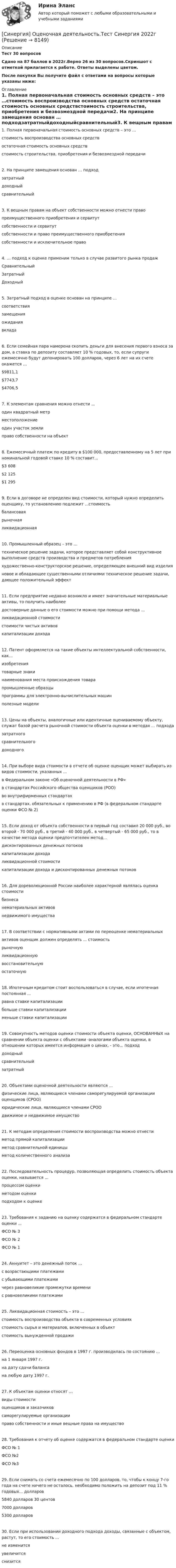     
          Описание
          Тест 30 вопросовСдано на 87 баллов  в 2022г.Верно 26 из 30 вопросов.Скриншот с отметкой прилагается к работе. Ответы выделены цветом.После покупки Вы получите файл с ответами на вопросы которые указаны ниже: 
          Оглавление
          1. Полная первоначальная стоимость основных средств – это …стоимость воспроизводства основных средств остаточная стоимость основных средствстоимость строительства, приобретения и безвозмездной передачи2. На принципе замещения основан … подходзатратныйдоходныйсравнительный3. К вещным правам на объект собственности можно отнести правопреимущественного приобретения и сервитутсобственности и сервитутсобственности и право преимущественного приобретения собственности и исключительное право 4. … подход к оценке применим только в случае развитого рынка продажСравнительныйЗатратныйДоходный5. Затратный подход в оценке основан на принципе ...соответствиязамещенияожиданиявклада6. Если семейная пара намерена скопить деньги для внесения первого взноса за дом, а ставка по депозиту составляет 10 % годовых, то, если супруги ежемесячно будут депонировать 100 долларов, через 6 лет на их счете окажется …$9811,1$7743,7$4706,57. К элементам сравнения можно отнести ...один квадратный метрместоположениеодин участок землиправо собственности на объект8. Ежемесячный платеж по кредиту в $100 000, предоставленному на 5 лет при номинальной годовой ставке 10 % составит...$3 608$2 125$1 2959. Если в договоре не определен вид стоимости, который нужно определить оценщику, то установлению подлежит ...стоимостьбалансоваярыночнаяликвидационная10. Промышленный образец – это …техническое решение задачи, которое представляет собой конструктивное выполнение средств производства и предметов потребленияхудожественно-конструкторское решение, определяющее внешний вид изделияновое и обладающее существенными отличиями техническое решение задачи, дающее положительный эффект11. Если предприятие недавно возникло и имеет значительные материальные активы, то получить наиболеедостоверные данные о его стоимости можно при помощи метода ...ликвидационной стоимостистоимости чистых активовкапитализации дохода12. Патент оформляется на такие объекты интеллектуальной собственности, как...изобретениятоварные знакинаименования места происхождения товарапромышленные образцыпрограммы для электронно-вычислительных машинполезные модели13. Цены на объекты, аналогичные или идентичные оцениваемому объекту, служат базой расчета рыночной стоимости объекта оценки в методах ... подходазатратногосравнительного доходного14. При выборе вида стоимости в отчете об оценке оценщик может выбирать из видов стоимости, указанных ...в Федеральном законе «Об оценочной деятельности в РФ»в стандартах Российского общества оценщиков (РОО)вo внутрифирменных стандартахв стандартах, обязательных к применению в РФ (в федеральном стандарте оценки ФСО № 2)15. Если доход от объекта собственности в первый год составил 20 000 руб., во второй - 70 000 руб., в третий - 40 000 руб., в четвертый - 65 000 руб., то в качестве метода оценки предпочтителен метод...дисконтированных денежных потоковкапитализации доходаликвидационной стоимостикапитализации дохода и дисконтированных денежных потоков16. Для дореволюционной России наиболее характерной являлась оценка стоимостибизнесанематериальных активовнедвижимого имущества17. В соответствии с нормативными актами по переоценке нематериальныхактивов оценщик должен определять ... стоимостьрыночнуюликвидационнуювосстановительнуюостаточную18. Ипотечным кредитом стоит воспользоваться в случае, если ипотечная постоянная ...равна ставке капитализациибольше ставки капитализациименьше ставки капитализации19. Совокупность методов оценки стоимости объекта оценки, ОСНОВАННЫХ на сравнении объекта оценки с объектами -аналогами объекта оценки, в отношении которых имеется информация о ценах, - это... подходдоходныйсравнительныйзатратный20. Объектами оценочной деятельности являются ...физические лица, являющиеся членами саморегулируемой организации оценщиков (СРОО)юридические лица, являющиеся членами СРООдвижимое и недвижимое имущество21. К методам определения стоимости воспроизводства можно отнестиметод прямой капитализацииметод сравнительной единицы  метод количественного анализа 22. Последовательность процедур, позволяющая определить стоимость объекта оценки, называется ...процессом оценкиметодом оценкиподходом к оценке23. Требования к заданию на оценку содержатся в федеральном стандарте оценки ...ФСО № 3ФСО № 2ФСО № 124. Аннуитет – это денежный поток …с возрастающими платежамис убывающими платежамичерез равновеликие промежутки временис равновеликими платежами25. Ликвидационная стоимость – это …стоимость воспроизводства объекта в современных условияхстоимость сырья и материалов, включенных в объектстоимость вынужденной продажи26. Переоценка основных фондов в 1997 г. производилась по состоянию …на 1 января 1997 г.на дату сдачи балансана любую дату 1997 г.27. К объектам оценки относят …виды стоимостиоценщиков и заказчиковсаморегулируемые организацииправо собственности и иные вещные права на имущество28. Требования к отчету об оценке содержатся в федеральном стандарте оценкиФСО № 1ФСО №2ФСО №329. Если снимать со счета ежемесячно по 100 долларов, то, чтобы к концу 7-го года на счете ничего не осталось, необходимо положить на депозит под 11 % годовых... долларов5840 долларов 30 центов 7000 долларов5300 долларов30. Если при использовании доходного подхода доходы, связанные с объектом, растут, то его стоимость ...не изменитсяувеличитсяснизится 
            
            
            Синергия Оценка стоимости земли 50 из 50 баллов, задачи решение (подробное) все задачи 10 задач[Синергия] Оценочная деятельность.Тест Синергия 2022г[Синергия] Подготовка детей к школе (ТЕСТ ОТВЕТЫ) Университет Синергия[Синергия] Поликультурное образование.Тест Синергия 2022г (Сборник 41 вопрос)[СИНЕРГИЯ] Построение объединённых масштабируемых сетей - Ответы на тестСИНЕРГИЯ Право (Итоговый тест, Промежуточные) ОТВЕТЫ[Синергия] Право.Ответы Синергия (Сборник 111 вопросов 97 баллов)Синергия ответы (Электротехника, электроника и схемотехника2)Синергия ответы (Электротехническое и конструкционное материаловедение)Синергия ответы (Электроэнергетические системы и сети)Синергия ответы (Электроэнергетические системы и сети)Синергия ответы (Энергетика история и перспективы развития электроэнергетики)Синергия ответы (Энергосбережение и энергоэффективность)Синергия ответы (Юрисдикционные документы)