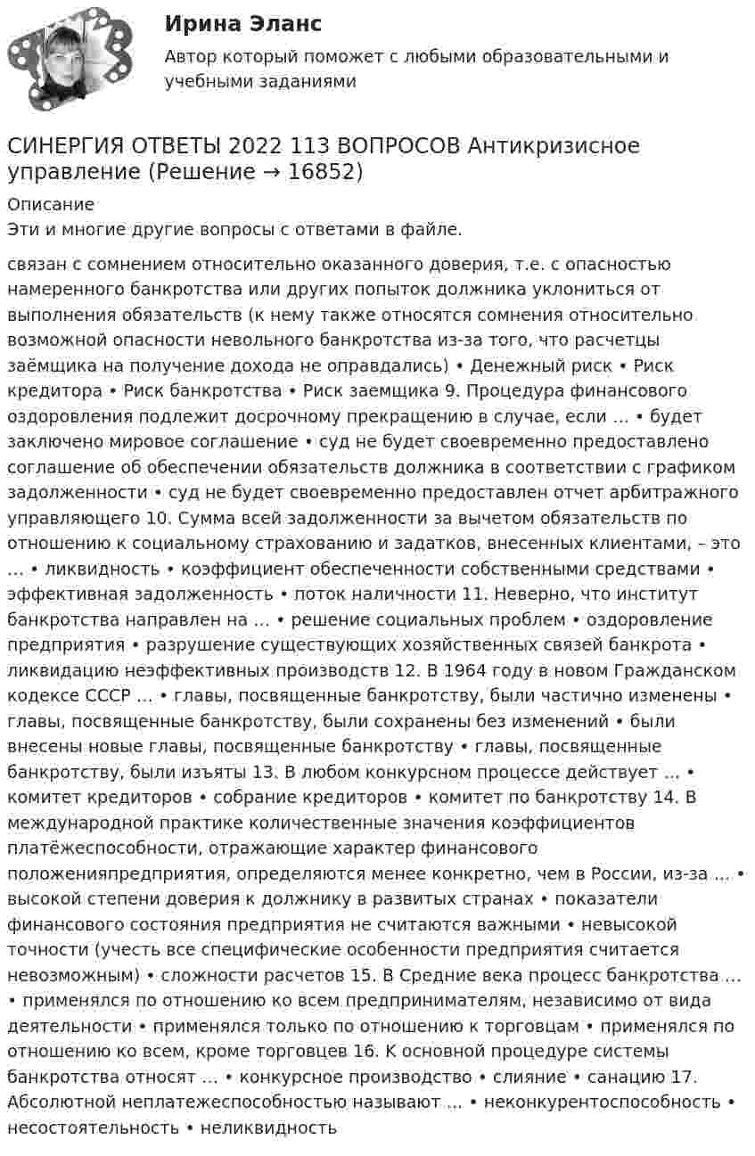      
          Описание
          Эти и многие другие вопросы с ответами в файле.связан c сомнением относительно оказанного доверия, т.е. c опасностью намеренного банкротства или других попыток должника уклониться от выполнения обязательств (к нему также относятся сомнения относительно возможной опасности невольного банкротства из-за того, что расчетцы заёмщика на получение дохода не оправдались) • Денежный риск • Риск кредитора • Риск банкротства • Риск заемщика 9. Процедура финансового оздоровления подлежит досрочному прекращению в случае, если … • будет заключено мировое соглашение • суд не будет своевременно предоставлено соглашение об обеспечении обязательств должника в соответствии с графиком задолженности • суд не будет своевременно предоставлен отчет арбитражного управляющего 10. Сумма всей задолженности за вычетом обязательств по отношению к социальному страхованию и задатков, внесенных клиентами, – это … • ликвидность • коэффициент обеспеченности собственными средствами • эффективная задолженность • поток наличности 11. Неверно, что институт банкротства направлен на … • решение социальных проблем • оздоровление предприятия • разрушение существующих хозяйственных связей банкрота • ликвидацию неэффективных производств 12. B 1964 году в новом Гражданском кодексе CCCP … • главы, посвященные банкротству, были частично изменены • главы, посвященные банкротству, были сохранены без изменений • были внесены новые главы, посвященные банкротству • главы, посвященные банкротству, были изъяты 13. B любом конкурсном процессе действует … • комитет кредиторов • собрание кредиторов • комитет по банкротству 14. B международной практике количественные значения коэффициентов платёжеспособности, отражающие характер финансового положенияпредприятия, определяются менее конкретно, чем в России, из-за … • высокой степени доверия к должнику в развитых странах • показатели финансового состояния предприятия не считаются важными • невысокой точности (учесть все специфические особенности предприятия считается невозможным) • сложности расчетов 15. B Средние века процесс банкротства … • применялся по отношению ко всем предпринимателям, независимо от вида деятельности • применялся только по отношению к торговцам • применялся по отношению ко всем, кроме торговцев 16. K основной процедуре системы банкротства относят … • конкурсное производство • слияние • санацию 17. Абсолютной неплатежеспособностью называют … • неконкурентоспособность • несостоятельность • неликвидность  
            
            
            Синергия Ответственность за преступления против собственности Итоговый тест  октябрь 2023 (100 БАЛЛОВ)СИНЕРГИЯ ОТВЕТЫ 2022 113 ВОПРОСОВ Антикризисное управлениеСИНЕРГИЯ ОТВЕТЫ 2022 65 вопросов Правовые основы противодействия коррупцииСИНЕРГИЯ ОТВЕТЫ 2022. 94 вопроса. Охрана труда на предприятиях ИВО. СИНЕРГИЯ ОТВЕТЫ 2022 Автомобильный транспорт 30 вопросовСИНЕРГИЯ ОТВЕТЫ 2022 Конкуренция (5 семестр) ЭкзаменСИНЕРГИЯ ОТВЕТЫ 2022 Психология власти[Синергия] Основы коммерческой деятельности.Тест Синергия  2022г (Сборник 99 вопросов на 90баллов)[Синергия] Основы коммерческой деятельности.Тест Синергия (90 баллов)Синергия. Основы маркетинга и базовое автоворонок. синергия. основы маркетинговых исследований - 5! [Синергия] Основы права.Тест Синергия (Сборник 111 вопросов)[СИНЕРГИЯ] Основы Психогенетики - Ответы на тест[Синергия]Основы психогенетики.Тест Синергия  