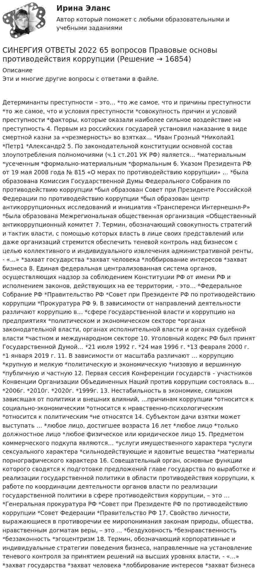      
          Описание
          Эти и многие другие вопросы с ответами в файле.Детерминанты преступности – это… *то же самое, что и причины преступности *то же самое, что и условия преступности *совокупность причин и условий преступности *факторы, которые оказали наиболее сильное воздействие на преступность 4. Первым из российских государей установил наказание в виде смертной казни за «чрезмерность» во взятках… *Иван Грозный *Николай1 *Петр1 *Александр2 5. По законодательной конституции основной состав злоупотребления полномочиями (ч.1 ст.201 УК РФ) является… *материальным *усеченным *формально-материальным *формальным 6. Указом Президента РФ от 19 мая 2008 года № 815 «О мерах по противодействию коррупции» … *была образована Комиссия Государственной Думы Федерального Собрания по противодействию коррупции *был образован Совет при Президенте Российской Федерации по противодействию коррупции *был образован центр антикоррупционных исследований и инициатив «Трансперенси Интернешнл-Р» *была образована Межрегиональная общественная организация «Общественный антикоррупционный комитет 7. Термин, обозначающий совокупность стратегий и тактик власти, с помощью которых власть в лице своих представлений или даже организаций стремится обеспечить теневой контроль над бизнесом с целью коллективного и индивидуального извлечения административной ренты, - «…» *захват государства *захват человека *лоббирование интересов *захват бизнеса 8. Единая федеральная централизованная система органов, осуществляющих надзор за соблюдением Конституции РФ от имени РФ и исполнением законов, действующих на ее территории, - это… *Федеральное Собрание РФ *Правительство РФ *Совет при Президенте РФ по противодействию коррупции *Прокуратура РФ 9. В зависимости от направлений деятельности различают коррупцию в… *сфере государственной власти и коррупцию на предприятиях *политическом и экономическом секторе *органах законодательной власти, органах исполнительной власти и органах судебной власти *частном и международном секторе 10. Уголовный кодекс РФ был принят Государственной Думой… *21 июля 1992 г. *24 мая 1996 г. *13 февраля 2000 г. *1 января 2019 г. 11. В зависимости от масштаба различают … коррупцию *крупную и мелкую *политическую и экономическую *низовую и вершинную *публичную и частную 12. Первая сессия Конференции государств – участников Конвенции Организации Объединенных Наций против коррупции состоялась в… *2006г. *2010г. *2020г. *1999г. 13. Нестабильность в экономике, слишком зависящая от политики и внешних влияний, …причинам коррупции *относится к социально-экономическим *относится к нравственно-психологическим *относится к политическим *не относятся 14. Субъектом дачи взятки может выступать … *любое лицо, достигшее возраста 16 лет *любое лицо *только должностное лицо *любое физическое или юридическое лицо 15. Предметом коммерческого подкупа являются… *услуги имущественного характера *услуги сексуального характера *сильнодействующие и ядовитые вещества *материалы порнографического характера 16. Совещательный орган, основные функции которого сводятся к подготовке предложений главе государства по выработке и реализации государственной политики в области противодействия коррупции, к работе по координации деятельности органов власти по реализации государственной политики в сфере противодействия коррупции, – это … *Генеральная прокуратура РФ *Совет при Президенте РФ по противодействию коррупции *Совет Федерации *Правительство РФ 17. Свойство личности, выражающиеся в противоречии ее миропонимания законам природы, общества, нравственным догматам веры, – это … *бездуховность *безнравственность *беззаконность *эгоцентризм 18. Термин, обозначающий корпоративные и индивидуальные стратегии поведения бизнеса, направленные на установление теневого контроля за принятием решений на высших уровнях власти, - «…» *захват государства *захват человека *лоббирование интересов *захват бизнеса  
            
            
            СИНЕРГИЯ ОТВЕТЫ 2022 113 ВОПРОСОВ Антикризисное управлениеСИНЕРГИЯ ОТВЕТЫ 2022 65 вопросов Правовые основы противодействия коррупцииСИНЕРГИЯ ОТВЕТЫ 2022. 94 вопроса. Охрана труда на предприятиях ИВО. СИНЕРГИЯ ОТВЕТЫ 2022 Автомобильный транспорт 30 вопросовСИНЕРГИЯ ОТВЕТЫ 2022 Конкуренция (5 семестр) ЭкзаменСИНЕРГИЯ ОТВЕТЫ 2022 Психология властиСИНЕРГИЯ ОТВЕТЫ 2022  Теория и практика рекрутинга[Синергия] Основы коммерческой деятельности.Тест Синергия (90 баллов)Синергия. Основы маркетинга и базовое автоворонок. синергия. основы маркетинговых исследований - 5! [Синергия] Основы права.Тест Синергия (Сборник 111 вопросов)[СИНЕРГИЯ] Основы Психогенетики - Ответы на тест[Синергия]Основы психогенетики.Тест Синергия  [Синергия] Основы судебной экспертизы.Тест Синергия 2022г (100 баллов)