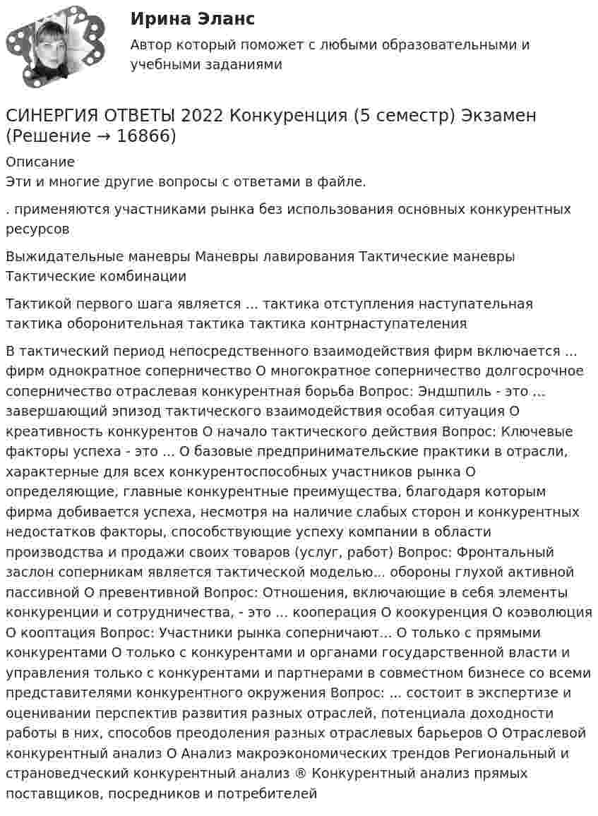      
          Описание
          Эти и многие другие вопросы с ответами в файле.. применяются участниками рынка без использования основных конкурентных ресурсов Выжидательные маневры Маневры лавирования  Тактические маневры Тактические комбинации  Тактикой первого шага является ...  тактика отступления  наступательная тактика  оборонительная тактика тактика контрнаступателенияВ тактический период непосредственного взаимодействия фирм включается ... фирм  однократное соперничество О многократное соперничество долгосрочное соперничество  отраслевая конкурентная борьба Вопрос: Эндшпиль - это ... завершающий эпизод тактического взаимодействия  особая ситуация О креативность конкурентов О начало тактического действия Вопрос: Ключевые факторы успеха - это ... О базовые предпринимательские практики в отрасли, характерные для всех конкурентоспособных участников рынка О определяющие, главные конкурентные преимущества, благодаря которым фирма добивается успеха, несмотря на наличие слабых сторон и конкурентных недостатков  факторы, способствующие успеху компании в области производства и продажи своих товаров (услуг, работ) Вопрос: Фронтальный заслон соперникам является тактической моделью... обороны глухой  активной  пассивной О превентивной Вопрос: Отношения, включающие в себя элементы конкуренции и сотрудничества, - это ...  кооперация О коокуренция О коэволюция О кооптация Вопрос: Участники рынка соперничают... О только с прямыми конкурентами О только с конкурентами и органами государственной власти и управления  только с конкурентами и партнерами в совместном бизнесе  со всеми представителями конкурентного окружения Вопрос: ... состоит в экспертизе и оценивании перспектив развития разных отраслей, потенциала доходности работы в них, способов преодоления разных отраслевых барьеров О Отраслевой конкурентный анализ О Анализ макроэкономических трендов Региональный и страноведческий конкурентный анализ ® Конкурентный анализ прямых поставщиков, посредников и потребителей  
            
            
            СИНЕРГИЯ ОТВЕТЫ 2022 Автомобильный транспорт 30 вопросовСИНЕРГИЯ ОТВЕТЫ 2022 Конкуренция (5 семестр) ЭкзаменСИНЕРГИЯ ОТВЕТЫ 2022 Психология властиСИНЕРГИЯ ОТВЕТЫ 2022  Теория и практика рекрутингаСинергия. ответы. 40 вопросов. Оценка доходности проектов. Синергия ответы (E-mail-маркетинг)Синергия ответы (Event-менеджмент)[Синергия] Основы права.Тест Синергия (Сборник 111 вопросов)[СИНЕРГИЯ] Основы Психогенетики - Ответы на тест[Синергия]Основы психогенетики.Тест Синергия  [Синергия] Основы судебной экспертизы.Тест Синергия 2022г (100 баллов)Синергия Ответственность за преступления против собственности Итоговый тест  октябрь 2023 (100 БАЛЛОВ)СИНЕРГИЯ ОТВЕТЫ 2022 113 ВОПРОСОВ Антикризисное управлениеСИНЕРГИЯ ОТВЕТЫ 2022 65 вопросов Правовые основы противодействия коррупции