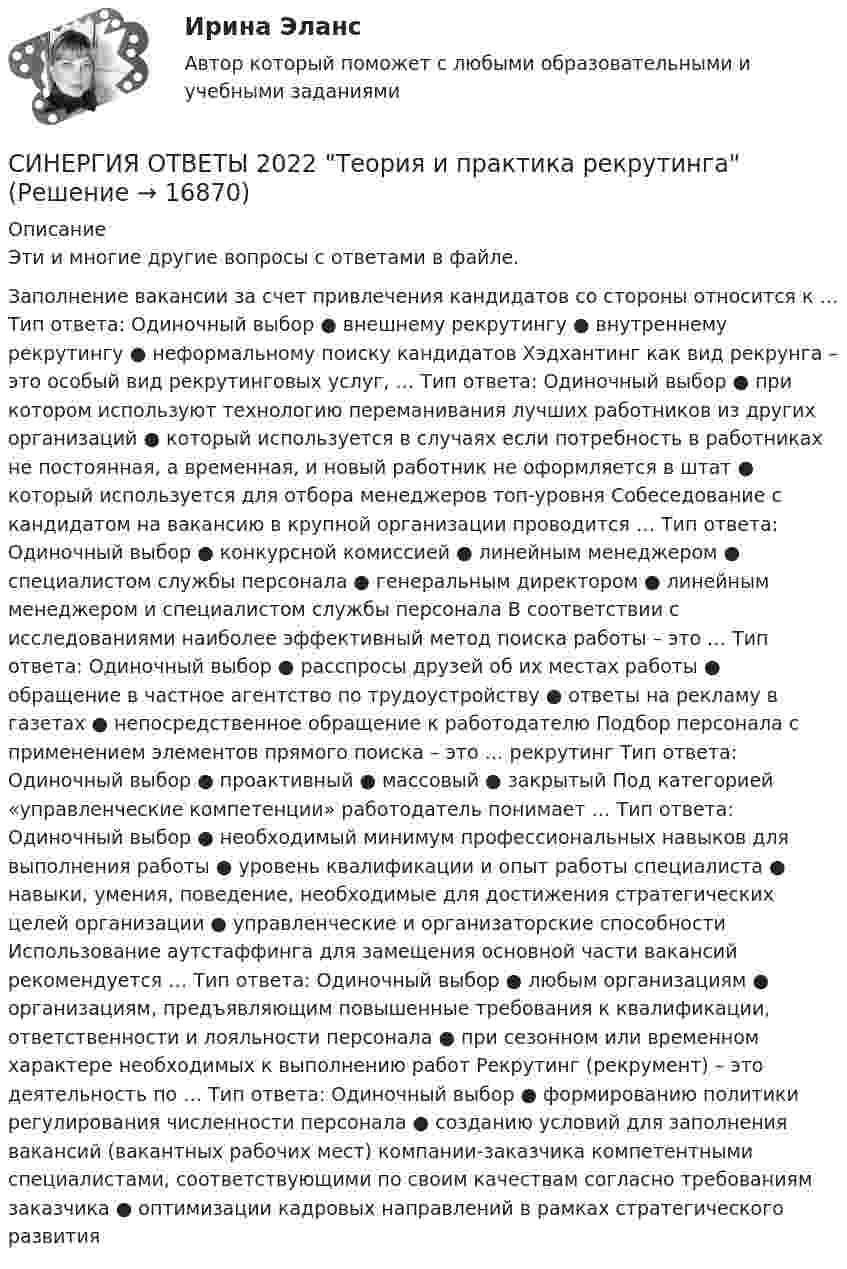      
          Описание
          Эти и многие другие вопросы с ответами в файле.Заполнение вакансии за счет привлечения кандидатов со стороны относится к … Тип ответа: Одиночный выбор ● внешнему рекрутингу ● внутреннему рекрутингу ● неформальному поиску кандидатов Хэдхантинг как вид рекрунга – это особый вид рекрутинговых услуг, … Тип ответа: Одиночный выбор ● при котором используют технологию переманивания лучших работников из других организаций ● который используется в случаях если потребность в работниках не постоянная, а временная, и новый работник не оформляется в штат ● который используется для отбора менеджеров топ-уровня Собеседование с кандидатом на вакансию в крупной организации проводится … Тип ответа: Одиночный выбор ● конкурсной комиссией ● линейным менеджером ● специалистом службы персонала ● генеральным директором ● линейным менеджером и специалистом службы персонала В соответствии с исследованиями наиболее эффективный метод поиска работы – это … Тип ответа: Одиночный выбор ● расспросы друзей об их местах работы ● обращение в частное агентство по трудоустройству ● ответы на рекламу в газетах ● непосредственное обращение к работодателю Подбор персонала с применением элементов прямого поиска – это … рекрутинг Тип ответа: Одиночный выбор ● проактивный ● массовый ● закрытый Под категорией «управленческие компетенции» работодатель понимает … Тип ответа: Одиночный выбор ● необходимый минимум профессиональных навыков для выполнения работы ● уровень квалификации и опыт работы специалиста ● навыки, умения, поведение, необходимые для достижения стратегических целей организации ● управленческие и организаторские способности Использование аутстаффинга для замещения основной части вакансий рекомендуется … Тип ответа: Одиночный выбор ● любым организациям ● организациям, предъявляющим повышенные требования к квалификации, ответственности и лояльности персонала ● при сезонном или временном характере необходимых к выполнению работ Рекрутинг (рекрумент) – это деятельность по … Тип ответа: Одиночный выбор ● формированию политики регулирования численности персонала ● созданию условий для заполнения вакансий (вакантных рабочих мест) компании-заказчика компетентными специалистами, соответствующими по своим качествам согласно требованиям заказчика ● оптимизации кадровых направлений в рамках стратегического развития   
            
            
            СИНЕРГИЯ ОТВЕТЫ 2022 Психология властиСИНЕРГИЯ ОТВЕТЫ 2022  Теория и практика рекрутингаСинергия. ответы. 40 вопросов. Оценка доходности проектов. Синергия ответы (E-mail-маркетинг)Синергия ответы (Event-менеджмент)Синергия ответы (Event-менеджмент)Синергия ответы (Event-менеджмент)[Синергия]Основы психогенетики.Тест Синергия  [Синергия] Основы судебной экспертизы.Тест Синергия 2022г (100 баллов)Синергия Ответственность за преступления против собственности Итоговый тест  октябрь 2023 (100 БАЛЛОВ)СИНЕРГИЯ ОТВЕТЫ 2022 113 ВОПРОСОВ Антикризисное управлениеСИНЕРГИЯ ОТВЕТЫ 2022 65 вопросов Правовые основы противодействия коррупцииСИНЕРГИЯ ОТВЕТЫ 2022. 94 вопроса. Охрана труда на предприятиях ИВО. СИНЕРГИЯ ОТВЕТЫ 2022 Автомобильный транспорт 30 вопросов