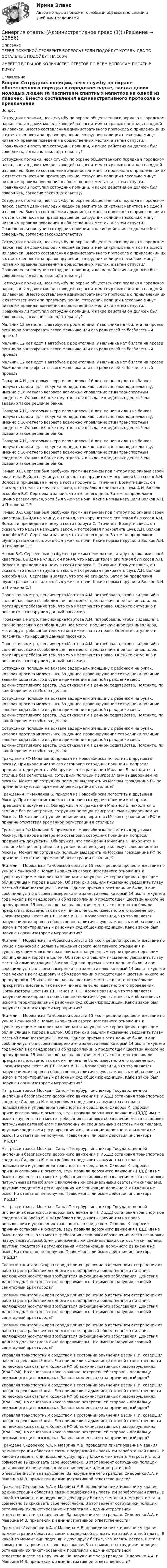      
          Описание
          ПЕРЕД ПОКУПКОЙ ПРОВЕРЬТЕ ВОПРОСЫ! ЕСЛИ ПОДОЙДУТ ХОТЯБЫ ДВА ТО ОСТАЛЬНЫЕ ПОДОЙДУТ НА 100%ИМЕЕТСЯ БОЛЬШОЕ КОЛИЧИСТВО ОТВЕТОВ ПО ВСЕМ ВОПРОСАМ ПИСАТЬ В ЛИЧКУ 
          Оглавление
          Вопрос Сотрудник полиции, неся службу по охране общественного порядка в городском парке, застал двоих молодых людей за распитием спиртных напитков на одной из лавочек. Вместо составления административного протокола о привлечении их к ответственности за правонарушение, сотрудник полиции несколько минут читал им правила поведения в общественных местах, а затем отпустил. Правильно ли поступил сотрудник полиции, и какие действия он должен был совершить, согласно законодательству? Сотрудник полиции, неся службу по охране общественного порядка в городском парке, застал двоих молодых людей за распитием спиртных напитков на одной из лавочек. Вместо составления административного протокола о привлечении их к ответственности за правонарушение, сотрудник полиции несколько минут читал им правила поведения в общественных местах, а затем отпустил. Правильно ли поступил сотрудник полиции, и какие действия он должен был совершить, согласно законодательству? Сотрудник полиции, неся службу по охране общественного порядка в городском парке, застал двоих молодых людей за распитием спиртных напитков на одной из лавочек. Вместо составления административного протокола о привлечении их к ответственности за правонарушение, сотрудник полиции несколько минут читал им правила поведения в общественных местах, а затем отпустил. Правильно ли поступил сотрудник полиции, и какие действия он должен был совершить, согласно законодательству? Сотрудник полиции, неся службу по охране общественного порядка в городском парке, застал двоих молодых людей за распитием спиртных напитков на одной из лавочек. Вместо составления административного протокола о привлечении их к ответственности за правонарушение, сотрудник полиции несколько минут читал им правила поведения в общественных местах, а затем отпустил. Правильно ли поступил сотрудник полиции, и какие действия он должен был совершить, согласно законодательству? Сотрудник полиции, неся службу по охране общественного порядка в городском парке, застал двоих молодых людей за распитием спиртных напитков на одной из лавочек. Вместо составления административного протокола о привлечении их к ответственности за правонарушение, сотрудник полиции несколько минут читал им правила поведения в общественных местах, а затем отпустил. Правильно ли поступил сотрудник полиции, и какие действия он должен был совершить, согласно законодательству? Мальчик 12 лет едет в автобусе с родителями. У мальчика нет билета на проезд. Можно ли оштрафовать этого мальчика или его родителей за безбилетный проезд? Мальчик 12 лет едет в автобусе с родителями. У мальчика нет билета на проезд. Можно ли оштрафовать этого мальчика или его родителей за безбилетный проезд? Мальчик 12 лет едет в автобусе с родителями. У мальчика нет билета на проезд. Можно ли оштрафовать этого мальчика или его родителей за безбилетный проезд? Поваров А.Н., которому вчера исполнилось 16 лет, пошел в один из банков получать кредит для покупки мопеда, так как, согласно законодательству, именно с 16-летнего возраста возможно управление этим транспортным средством. Однако в банке ему отказали в выдаче кредитных денег. Чем вызвано такое решение банка. Поваров А.Н., которому вчера исполнилось 16 лет, пошел в один из банков получать кредит для покупки мопеда, так как, согласно законодательству, именно с 16-летнего возраста возможно управление этим транспортным средством. Однако в банке ему отказали в выдаче кредитных денег. Чем вызвано такое решение банка. Поваров А.Н., которому вчера исполнилось 16 лет, пошел в один из банков получать кредит для покупки мопеда, так как, согласно законодательству, именно с 16-летнего возраста возможно управление этим транспортным средством. Однако в банке ему отказали в выдаче кредитных денег. Чем вызвано такое решение банка. Ночью В.С. Сергеев был разбужен громким пением под гитару под окнами своей квартиры. Выйдя на улицу, он понял, что нарушителем его покоя был сосед А.Н. Волков и пришедшая к нему в гости подруга С. Птичкина. Возмутившись, он сказал, что нельзя нарушать закон, и потребовал прекратить шум. А.Н. Волков оскорбил В.С. Сергеева и заявил, что это не его дело. Затем он продолжил шумно развлекаться, хотя был уже час ночи. Какие нормы нарушили Волков А.Н. и Птичкина С.? Ночью В.С. Сергеев был разбужен громким пением под гитару под окнами своей квартиры. Выйдя на улицу, он понял, что нарушителем его покоя был сосед А.Н. Волков и пришедшая к нему в гости подруга С. Птичкина. Возмутившись, он сказал, что нельзя нарушать закон, и потребовал прекратить шум. А.Н. Волков оскорбил В.С. Сергеева и заявил, что это не его дело. Затем он продолжил шумно развлекаться, хотя был уже час ночи. Какие нормы нарушили Волков А.Н. и Птичкина С.? Ночью В.С. Сергеев был разбужен громким пением под гитару под окнами своей квартиры. Выйдя на улицу, он понял, что нарушителем его покоя был сосед А.Н. Волков и пришедшая к нему в гости подруга С. Птичкина. Возмутившись, он сказал, что нельзя нарушать закон, и потребовал прекратить шум. А.Н. Волков оскорбил В.С. Сергеева и заявил, что это не его дело. Затем он продолжил шумно развлекаться, хотя был уже час ночи. Какие нормы нарушили Волков А.Н. и Птичкина С.? Проезжая в метро, пенсионерка Мартова А.М. потребовала, чтобы сидевший в салоне пассажир освободил для нее место, предназначенное для инвалидов, мотивируя требование тем, что она имеет на это право. Оцените ситуацию и поясните, что нарушил данный пассажир. Проезжая в метро, пенсионерка Мартова А.М. потребовала, чтобы сидевший в салоне пассажир освободил для нее место, предназначенное для инвалидов, мотивируя требование тем, что она имеет на это право. Оцените ситуацию и поясните, что нарушил данный пассажир. Проезжая в метро, пенсионерка Мартова А.М. потребовала, чтобы сидевший в салоне пассажир освободил для нее место, предназначенное для инвалидов, мотивируя требование тем, что она имеет на это право. Оцените ситуацию и поясните, что нарушил данный пассажир. Сотрудники полиции на вокзале задержали женщину с ребенком на руках, которая просила милостыню. За данное правонарушение сотрудники полиции заявили ходатайство в суде о применении в данной гражданке меры административного ареста. Суд отказал им в данном ходатайстве. Поясните, по какой причине это было сделано. Сотрудники полиции на вокзале задержали женщину с ребенком на руках, которая просила милостыню. За данное правонарушение сотрудники полиции заявили ходатайство в суде о применении в данной гражданке меры административного ареста. Суд отказал им в данном ходатайстве. Поясните, по какой причине это было сделано. Сотрудники полиции на вокзале задержали женщину с ребенком на руках, которая просила милостыню. За данное правонарушение сотрудники полиции заявили ходатайство в суде о применении в данной гражданке меры административного ареста. Суд отказал им в данном ходатайстве. Поясните, по какой причине это было сделано. Гражданин РФ Миланов Б. приехал из Новосибирска погостить к друзьям в Москву. При входе в метро его остановил сотрудник полиции и попросил предъявить документы. Обнаружив, что гражданин Миланов Б. находится в столице без регистрации, сотрудник полиции пригрозил ему выдворением из Москвы. Может ли сотрудник полиции выдворить из Москвы гражданина РФ по причине отсутствия временной регистрации в столице? Гражданин РФ Миланов Б. приехал из Новосибирска погостить к друзьям в Москву. При входе в метро его остановил сотрудник полиции и попросил предъявить документы. Обнаружив, что гражданин Миланов Б. находится в столице без регистрации, сотрудник полиции пригрозил ему выдворением из Москвы. Может ли сотрудник полиции выдворить из Москвы гражданина РФ по причине отсутствия временной регистрации в столице? Гражданин РФ Миланов Б. приехал из Новосибирска погостить к друзьям в Москву. При входе в метро его остановил сотрудник полиции и попросил предъявить документы. Обнаружив, что гражданин Миланов Б. находится в столице без регистрации, сотрудник полиции пригрозил ему выдворением из Москвы. Может ли сотрудник полиции выдворить из Москвы гражданина РФ по причине отсутствия временной регистрации в столице? Жители г. Моршанска Тамбовской области 15 июля решили провести шествие по улице Ленинской с целью выражения своего негативного отношения к существующим много лет развалинам и запущенным территориям, портящим облик улицы и города в целом. Об этом они решили письменно уведомить главу местной администрации 13 июля. Однако приема в этот день не было, и они сообщили устно о своем намерении его заместителю, который 14 июля текущего года уехал в командировку и об уведомлении о предстоящем шествии никого не предупредил. 15 июля после начала шествия местные власти потребовали прекратить шествие, так как им ничего не было известно о его проведении. Организаторы шествия Т.Р. Панов и П.Ю. Козлов заявили, что это является нарушением их прав на общественно-политическую активность и обратились с иском в территориальный районный суд общей юрисдикции. Какой закон был нарушен организаторами мероприятия? Жители г. Моршанска Тамбовской области 15 июля решили провести шествие по улице Ленинской с целью выражения своего негативного отношения к существующим много лет развалинам и запущенным территориям, портящим облик улицы и города в целом. Об этом они решили письменно уведомить главу местной администрации 13 июля. Однако приема в этот день не было, и они сообщили устно о своем намерении его заместителю, который 14 июля текущего года уехал в командировку и об уведомлении о предстоящем шествии никого не предупредил. 15 июля после начала шествия местные власти потребовали прекратить шествие, так как им ничего не было известно о его проведении. Организаторы шествия Т.Р. Панов и П.Ю. Козлов заявили, что это является нарушением их прав на общественно-политическую активность и обратились с иском в территориальный районный суд общей юрисдикции. Какой закон был нарушен организаторами мероприятия? Жители г. Моршанска Тамбовской области 15 июля решили провести шествие по улице Ленинской с целью выражения своего негативного отношения к существующим много лет развалинам и запущенным территориям, портящим облик улицы и города в целом. Об этом они решили письменно уведомить главу местной администрации 13 июля. Однако приема в этот день не было, и они сообщили устно о своем намерении его заместителю, который 14 июля текущего года уехал в командировку и об уведомлении о предстоящем шествии никого не предупредил. 15 июля после начала шествия местные власти потребовали прекратить шествие, так как им ничего не было известно о его проведении. Организаторы шествия Т.Р. Панов и П.Ю. Козлов заявили, что это является нарушением их прав на общественно-политическую активность и обратились с иском в территориальный районный суд общей юрисдикции. Какой закон был нарушен организаторами мероприятия? На трассе трасса Москва – Санкт-Петербург инспектор Государственной инспекции безопасности дорожного движения (ГИБДД) остановил транспортное средство Сидорова К. и потребовал предъявить документы на право пользования и управления транспортным средством. Сидоров К. спросил причину остановки и осмотра, ведь правила дорожного движения (ПДД) им не были нарушены, а на месте требования остановки обозначения места остановки патрульным автомобилем с включенными специальными световыми сигналами, другими средствами регулирования и организации дорожного движения не было. Но ответа он не получил. Правомерны ли были действия инспектора ГИБДД? На трассе трасса Москва – Санкт-Петербург инспектор Государственной инспекции безопасности дорожного движения (ГИБДД) остановил транспортное средство Сидорова К. и потребовал предъявить документы на право пользования и управления транспортным средством. Сидоров К. спросил причину остановки и осмотра, ведь правила дорожного движения (ПДД) им не были нарушены, а на месте требования остановки обозначения места остановки патрульным автомобилем с включенными специальными световыми сигналами, другими средствами регулирования и организации дорожного движения не было. Но ответа он не получил. Правомерны ли были действия инспектора ГИБДД? На трассе трасса Москва – Санкт-Петербург инспектор Государственной инспекции безопасности дорожного движения (ГИБДД) остановил транспортное средство Сидорова К. и потребовал предъявить документы на право пользования и управления транспортным средством. Сидоров К. спросил причину остановки и осмотра, ведь правила дорожного движения (ПДД) им не были нарушены, а на месте требования остановки обозначения места остановки патрульным автомобилем с включенными специальными световыми сигналами, другими средствами регулирования и организации дорожного движения не было. Но ответа он не получил. Правомерны ли были действия инспектора ГИБДД? Главный санитарный врач города принял решение о временном отстранении от работы ряда работников одного из предприятий общественного питания, являющихся носителями возбудителя инфекционного заболевания. Действия данного должностного лица неправомерны. Что именно нарушил главный санитарный врач города? Главный санитарный врач города принял решение о временном отстранении от работы ряда работников одного из предприятий общественного питания, являющихся носителями возбудителя инфекционного заболевания. Действия данного должностного лица неправомерны. Что именно нарушил главный санитарный врач города? Главный санитарный врач города принял решение о временном отстранении от работы ряда работников одного из предприятий общественного питания, являющихся носителями возбудителя инфекционного заболевания. Действия данного должностного лица неправомерны. Что именно нарушил главный санитарный врач города? Управляя транспортным средством в состоянии опьянения Васин Н.И. совершил наезд на рекламный щит. Его привлекли к административной ответственности по нескольким статьям Кодекса РФ об административных правонарушениях (КоАП РФ). На основании какого закона потерпевшей стороне – владельцу рекламного щита взыскать с Васина компенсацию за причиненный вред? Управляя транспортным средством в состоянии опьянения Васин Н.И. совершил наезд на рекламный щит. Его привлекли к административной ответственности по нескольким статьям Кодекса РФ об административных правонарушениях (КоАП РФ). На основании какого закона потерпевшей стороне – владельцу рекламного щита взыскать с Васина компенсацию за причиненный вред? Управляя транспортным средством в состоянии опьянения Васин Н.И. совершил наезд на рекламный щит. Его привлекли к административной ответственности по нескольким статьям Кодекса РФ об административных правонарушениях (КоАП РФ). На основании какого закона потерпевшей стороне – владельцу рекламного щита взыскать с Васина компенсацию за причиненный вред? Граждане Сидоренко А.А. и Маврина М.В. проводили пикетирование у здания администрации области в связи с задержкой выплаты им заработанной платы. В какой-то момент они подошли к друг другу ближе, чем десять метров, и стали совместно выкрикивать свое несогласие. В этот момент сотрудники полиции остановили их пикетирование и привлекли к административной ответственности за нарушение. За нарушение чего граждан Сидоренко А.А. и Маврина М.В. привлекли к административной ответственности? Граждане Сидоренко А.А. и Маврина М.В. проводили пикетирование у здания администрации области в связи с задержкой выплаты им заработанной платы. В какой-то момент они подошли к друг другу ближе, чем десять метров, и стали совместно выкрикивать свое несогласие. В этот момент сотрудники полиции остановили их пикетирование и привлекли к административной ответственности за нарушение. За нарушение чего граждан Сидоренко А.А. и Маврина М.В. привлекли к административной ответственности? Граждане Сидоренко А.А. и Маврина М.В. проводили пикетирование у здания администрации области в связи с задержкой выплаты им заработанной платы. В какой-то момент они подошли к друг другу ближе, чем десять метров, и стали совместно выкрикивать свое несогласие. В этот момент сотрудники полиции остановили их пикетирование и привлекли к административной ответственности за нарушение. За нарушение чего граждан Сидоренко А.А. и Маврина М.В. привлекли к административной ответственности? 
            
            
            Синергия ответы (Административное право)Синергия ответы (Административное право (1))Синергия ответы (Административное право (2))Синергия ответы (Административное право (3))Синергия ответы (Административное право (5))Синергия ответы (Актуальные проблемы гражданского права)Синергия ответы (Актуальные проблемы гражданского процессуального права)СИНЕРГИЯ ОТВЕТЫ 2022  Теория и практика рекрутингаСинергия. ответы. 40 вопросов. Оценка доходности проектов. Синергия ответы (E-mail-маркетинг)Синергия ответы (Event-менеджмент)Синергия ответы (Event-менеджмент)Синергия ответы (Event-менеджмент)Синергия ответы (HR-менеджмент в гостиничном и ресторанном бизнесе)