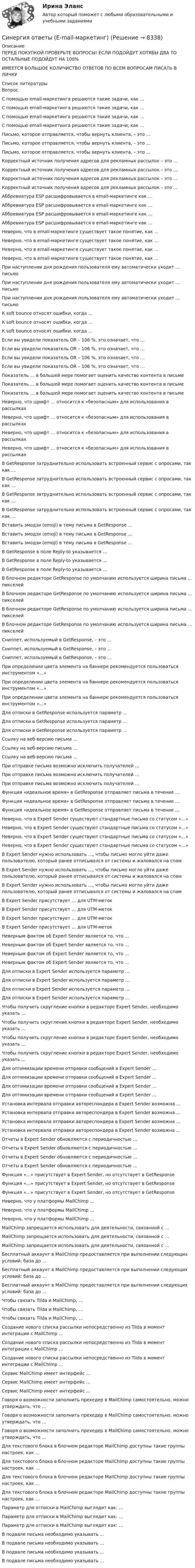      
          Описание
          ПЕРЕД ПОКУПКОЙ ПРОВЕРЬТЕ ВОПРОСЫ! ЕСЛИ ПОДОЙДУТ ХОТЯБЫ ДВА ТО ОСТАЛЬНЫЕ ПОДОЙДУТ НА 100%ИМЕЕТСЯ БОЛЬШОЕ КОЛИЧИСТВО ОТВЕТОВ ПО ВСЕМ ВОПРОСАМ ПИСАТЬ В ЛИЧКУ  
          Список литературы
          Вопрос С помощью email-маркетинга решаются такие задачи, как … С помощью email-маркетинга решаются такие задачи, как … С помощью email-маркетинга решаются такие задачи, как … С помощью email-маркетинга решаются такие задачи, как … Письмо, которое отправляется, чтобы вернуть клиента, – это … Письмо, которое отправляется, чтобы вернуть клиента, – это … Письмо, которое отправляется, чтобы вернуть клиента, – это … Корректный источник получения адресов для рекламных рассылок – это … Корректный источник получения адресов для рекламных рассылок – это … Корректный источник получения адресов для рекламных рассылок – это … Корректный источник получения адресов для рекламных рассылок – это … Аббревиатура ESP расшифровывается в email-маркетинге как … Аббревиатура ESP расшифровывается в email-маркетинге как … Аббревиатура ESP расшифровывается в email-маркетинге как … Аббревиатура ESP расшифровывается в email-маркетинге как … Неверно, что в email-маркетинге существует такое понятие, как … Неверно, что в email-маркетинге существует такое понятие, как … Неверно, что в email-маркетинге существует такое понятие, как … Неверно, что в email-маркетинге существует такое понятие, как … При наступлении дня рождения пользователя ему автоматически уходит … письмо При наступлении дня рождения пользователя ему автоматически уходит … письмо При наступлении дня рождения пользователя ему автоматически уходит … письмо К soft bounce относят ошибки, когда … К soft bounce относят ошибки, когда … К soft bounce относят ошибки, когда … Если вы увидели показатель OR – 106 %, это означает, что … Если вы увидели показатель OR – 106 %, это означает, что … Если вы увидели показатель OR – 106 %, это означает, что … Если вы увидели показатель OR – 106 %, это означает, что … Показатель … в большей мере помогает оценить качество контента в письме Показатель … в большей мере помогает оценить качество контента в письме Показатель … в большей мере помогает оценить качество контента в письме Неверно, что шрифт … относится к «безопасным» для использования в рассылках Неверно, что шрифт … относится к «безопасным» для использования в рассылках Неверно, что шрифт … относится к «безопасным» для использования в рассылках Неверно, что шрифт … относится к «безопасным» для использования в рассылках В GetResponse затруднительно использовать встроенный сервис с опросами, так как … В GetResponse затруднительно использовать встроенный сервис с опросами, так как … В GetResponse затруднительно использовать встроенный сервис с опросами, так как … В GetResponse затруднительно использовать встроенный сервис с опросами, так как … Вставить эмодзи (emoji) в тему письма в GetResponse … Вставить эмодзи (emoji) в тему письма в GetResponse … Вставить эмодзи (emoji) в тему письма в GetResponse … В GetResponse в поле Reply-to указывается … В GetResponse в поле Reply-to указывается … В GetResponse в поле Reply-to указывается … В блочном редакторе GetResponse по умолчанию используется ширина письма … пикселей В блочном редакторе GetResponse по умолчанию используется ширина письма … пикселей В блочном редакторе GetResponse по умолчанию используется ширина письма … пикселей В блочном редакторе GetResponse по умолчанию используется ширина письма … пикселей Сниппет, используемый в GetResponse, – это … Сниппет, используемый в GetResponse, – это … Сниппет, используемый в GetResponse, – это … При определении цвета элемента на баннере рекомендуется пользоваться инструментом «…» При определении цвета элемента на баннере рекомендуется пользоваться инструментом «…» При определении цвета элемента на баннере рекомендуется пользоваться инструментом «…» Для отписки в GetResponse используется параметр … Для отписки в GetResponse используется параметр … Для отписки в GetResponse используется параметр … Ссылку на веб-версию письма … Ссылку на веб-версию письма … Ссылку на веб-версию письма … При отправке письма возможно исключить получателей … При отправке письма возможно исключить получателей … При отправке письма возможно исключить получателей … Функция «идеальное время» в GetResponse отправляет письма в течение … Функция «идеальное время» в GetResponse отправляет письма в течение … Функция «идеальное время» в GetResponse отправляет письма в течение … Неверно, что в Expert Sender существуют стандартные письма со статусом «…» Неверно, что в Expert Sender существуют стандартные письма со статусом «…» Неверно, что в Expert Sender существуют стандартные письма со статусом «…» Неверно, что в Expert Sender существуют стандартные письма со статусом «…» В Expert Sender нужно использовать …, чтобы письмо могло уйти даже пользователю, который ранее отписывался от системы и жаловался на спам В Expert Sender нужно использовать …, чтобы письмо могло уйти даже пользователю, который ранее отписывался от системы и жаловался на спам В Expert Sender нужно использовать …, чтобы письмо могло уйти даже пользователю, который ранее отписывался от системы и жаловался на спам В Expert Sender присутствует … для UTM-меток В Expert Sender присутствует … для UTM-меток В Expert Sender присутствует … для UTM-меток В Expert Sender присутствует … для UTM-меток Неверным фактом об Expert Sender является то, что … Неверным фактом об Expert Sender является то, что … Неверным фактом об Expert Sender является то, что … Неверным фактом об Expert Sender является то, что … Для отписки в Expert Sender используется параметр … Для отписки в Expert Sender используется параметр … Для отписки в Expert Sender используется параметр … Для отписки в Expert Sender используется параметр … Чтобы получить скругление кнопки в редакторе Expert Sender, необходимо указать … Чтобы получить скругление кнопки в редакторе Expert Sender, необходимо указать … Чтобы получить скругление кнопки в редакторе Expert Sender, необходимо указать … Чтобы получить скругление кнопки в редакторе Expert Sender, необходимо указать … Для оптимизации времени отправки сообщений в Expert Sender … Для оптимизации времени отправки сообщений в Expert Sender … Для оптимизации времени отправки сообщений в Expert Sender … Для оптимизации времени отправки сообщений в Expert Sender … Установка интервала отправки автореспондера в Expert Sender возможна … Установка интервала отправки автореспондера в Expert Sender возможна … Установка интервала отправки автореспондера в Expert Sender возможна … Установка интервала отправки автореспондера в Expert Sender возможна … Отчеты в Expert Sender обновляются с периодичностью … Отчеты в Expert Sender обновляются с периодичностью … Отчеты в Expert Sender обновляются с периодичностью … Отчеты в Expert Sender обновляются с периодичностью … Функция «…» присутствует в Expert Sender, но отсутствует в GetResponse Функция «…» присутствует в Expert Sender, но отсутствует в GetResponse Функция «…» присутствует в Expert Sender, но отсутствует в GetResponse Неверно, что у платформы MailChimp … Неверно, что у платформы MailChimp … Неверно, что у платформы MailChimp … MailChimp запрещается использовать для деятельности, связанной с … MailChimp запрещается использовать для деятельности, связанной с … MailChimp запрещается использовать для деятельности, связанной с … Бесплатный аккаунт в MailChimp предоставляется при выполнении следующих условий: база до … Бесплатный аккаунт в MailChimp предоставляется при выполнении следующих условий: база до … Бесплатный аккаунт в MailChimp предоставляется при выполнении следующих условий: база до … Чтобы связать Tilda и MailChimp, … Чтобы связать Tilda и MailChimp, … Чтобы связать Tilda и MailChimp, … Создание нового списка рассылки непосредственно из Tilda в момент интеграции с MailChimp … Создание нового списка рассылки непосредственно из Tilda в момент интеграции с MailChimp … Создание нового списка рассылки непосредственно из Tilda в момент интеграции с MailChimp … Сервис MailChimp имеет интерфейс … Сервис MailChimp имеет интерфейс … Сервис MailChimp имеет интерфейс … Говоря о возможности заполнить прехедер в MailChimp самостоятельно, можно утверждать, что … Говоря о возможности заполнить прехедер в MailChimp самостоятельно, можно утверждать, что … Говоря о возможности заполнить прехедер в MailChimp самостоятельно, можно утверждать, что … Для текстового блока в блочном редакторе MailChimp доступны такие группы настроек, как … Для текстового блока в блочном редакторе MailChimp доступны такие группы настроек, как … Для текстового блока в блочном редакторе MailChimp доступны такие группы настроек, как … Для текстового блока в блочном редакторе MailChimp доступны такие группы настроек, как … Параметр для отписки в MailChimp выглядит как: … Параметр для отписки в MailChimp выглядит как: … Параметр для отписки в MailChimp выглядит как: … В подвале письма необходимо указывать … В подвале письма необходимо указывать … В подвале письма необходимо указывать … В подвале письма необходимо указывать …
            
            
            Синергия. ответы. 40 вопросов. Оценка доходности проектов. Синергия ответы (E-mail-маркетинг)Синергия ответы (Event-менеджмент)Синергия ответы (Event-менеджмент)Синергия ответы (Event-менеджмент)Синергия ответы (HR-менеджмент в гостиничном и ресторанном бизнесе)Синергия ответы (Автоматизированная разработка программного обеспечения)Синергия Ответственность за преступления против собственности Итоговый тест  октябрь 2023 (100 БАЛЛОВ)СИНЕРГИЯ ОТВЕТЫ 2022 113 ВОПРОСОВ Антикризисное управлениеСИНЕРГИЯ ОТВЕТЫ 2022 65 вопросов Правовые основы противодействия коррупцииСИНЕРГИЯ ОТВЕТЫ 2022. 94 вопроса. Охрана труда на предприятиях ИВО. СИНЕРГИЯ ОТВЕТЫ 2022 Автомобильный транспорт 30 вопросовСИНЕРГИЯ ОТВЕТЫ 2022 Конкуренция (5 семестр) ЭкзаменСИНЕРГИЯ ОТВЕТЫ 2022 Психология власти