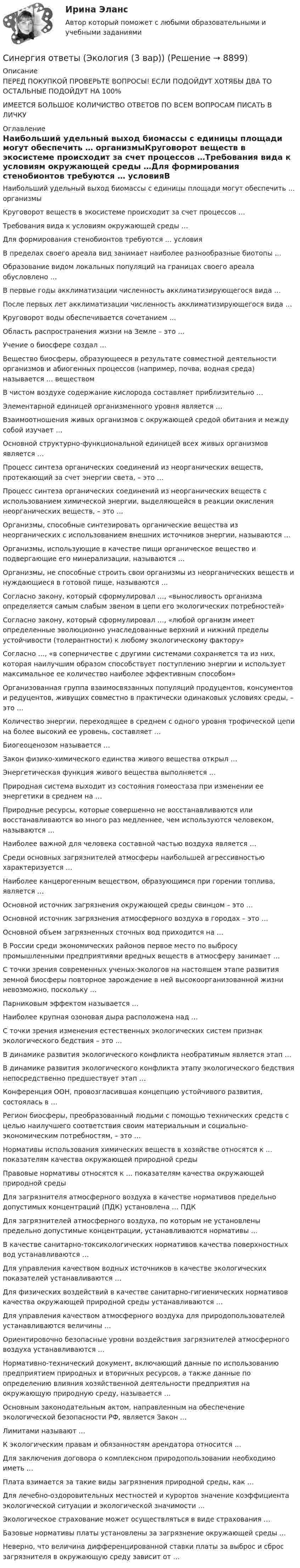      
          Описание
          ПЕРЕД ПОКУПКОЙ ПРОВЕРЬТЕ ВОПРОСЫ! ЕСЛИ ПОДОЙДУТ ХОТЯБЫ ДВА ТО ОСТАЛЬНЫЕ ПОДОЙДУТ НА 100%ИМЕЕТСЯ БОЛЬШОЕ КОЛИЧИСТВО ОТВЕТОВ ПО ВСЕМ ВОПРОСАМ ПИСАТЬ В ЛИЧКУ 
          Оглавление
          Наибольший удельный выход биомассы с единицы площади могут обеспечить … организмыКруговорот веществ в экосистеме происходит за счет процессов …Требования вида к условиям окружающей среды …Для формирования стенобионтов требуются … условияВ пределах своего ареала вид занимает наиболее разнообразные биотопы …Образование видом локальных популяций на границах своего ареала обусловлено …В первые годы акклиматизации численность акклиматизирующегося вида …После первых лет акклиматизации численность акклиматизирующегося вида …Круговорот воды обеспечивается сочетанием …Область распространения жизни на Земле – это …Учение о биосфере создал …Вещество биосферы, образующееся в результате совместной деятельности организмов и абиогенных процессов (например, почва, водная среда) называется … веществомВ чистом воздухе содержание кислорода составляет приблизительно …Элементарной единицей организменного уровня является …Взаимоотношения живых организмов с окружающей средой обитания и между собой изучает …Основной структурно-функциональной единицей всех живых организмов является …Процесс синтеза органических соединений из неорганических веществ, протекающий за счет энергии света, – это …Процесс синтеза органических соединений из неорганических веществ с использованием химической энергии, выделяющейся в реакции окисления неорганических веществ, – это …Организмы, способные синтезировать органические вещества из неорганических с использованием внешних источников энергии, называются …Организмы, использующие в качестве пищи органическое вещество и подвергающие его минерализации, называются …Организмы, не способные строить свои организмы из неорганических веществ и нуждающиеся в готовой пище, называются …Согласно закону, который сформулировал …, «выносливость организма определяется самым слабым звеном в цепи его экологических потребностей»Согласно закону, который сформулировал …, «любой организм имеет определенные эволюционно унаследованные верхний и нижний пределы устойчивости (толерантности) к любому экологическому фактору»Согласно …, «в соперничестве с другими системами сохраняется та из них, которая наилучшим образом способствует поступлению энергии и использует максимальное ее количество наиболее эффективным способом»Организованная группа взаимосвязанных популяций продуцентов, консументов и редуцентов, живущих совместно в практически одинаковых условиях среды, – это …Количество энергии, переходящее в среднем с одного уровня трофической цепи на более высокий ее уровень, составляет …Биогеоценозом называется …Закон физико-химического единства живого вещества открыл …Энергетическая функция живого вещества выполняется …Природная система выходит из состояния гомеостаза при изменении ее энергетики в среднем на …Природные ресурсы, которые совершенно не восстанавливаются или восстанавливаются во много раз медленнее, чем используются человеком, называются …Наиболее важной для человека составной частью воздуха является …Среди основных загрязнителей атмосферы наибольшей агрессивностью характеризуется …Наиболее канцерогенным веществом, образующимся при горении топлива, является …Основной источник загрязнения окружающей среды свинцом – это …Основной источник загрязнения атмосферного воздуха в городах – это …Основной объем загрязненных сточных вод приходится на …В России среди экономических районов первое место по выбросу промышленными предприятиями вредных веществ в атмосферу занимает …С точки зрения современных ученых-экологов на настоящем этапе развития земной биосферы повторное зарождение в ней высокоорганизованной жизни невозможно, поскольку …Парниковым эффектом называется …Наиболее крупная озоновая дыра расположена над …С точки зрения изменения естественных экологических систем признак экологического бедствия – это …В динамике развития экологического конфликта необратимым является этап …В динамике развития экологического конфликта этапу экологического бедствия непосредственно предшествует этап …Конференция ООН, провозгласившая концепцию устойчивого развития, состоялась в …Регион биосферы, преобразованный людьми с помощью технических средств с целью наилучшего соответствия своим материальным и социально-экономическим потребностям, – это …Нормативы использования химических веществ в хозяйстве относятся к … показателям качества окружающей природной средыПравовые нормативы относятся к … показателям качества окружающей природной средыДля загрязнителя атмосферного воздуха в качестве нормативов предельно допустимых концентраций (ПДК) установлена … ПДКДля загрязнителей атмосферного воздуха, по которым не установлены предельно допустимые концентрации, устанавливаются нормативы …В качестве санитарно-токсикологических нормативов качества поверхностных вод устанавливаются …Для управления качеством водных источников в качестве экологических показателей устанавливаются …Для физических воздействий в качестве санитарно-гигиенических нормативов качества окружающей природной среды устанавливаются …Для управления качеством атмосферного воздуха для природопользователей устанавливаются величины …Ориентировочно безопасные уровни воздействия загрязнителей атмосферного воздуха устанавливаются …Нормативно-технический документ, включающий данные по использованию предприятием природных и вторичных ресурсов, а также данные по определению влияния хозяйственной деятельности предприятия на окружающую природную среду, называется …Основным законодательным актом, направленным на обеспечение экологической безопасности РФ, является Закон …Лимитами называют …К экологическим правам и обязанностям арендатора относится …Для заключения договора о комплексном природопользовании необходимо иметь …Плата взимается за такие виды загрязнения природной среды, как …Для лечебно-оздоровительных местностей и курортов значение коэффициента экологической ситуации и экологической значимости …Экологическое страхование может осуществляться в виде страхования …Базовые нормативы платы установлены за загрязнение окружающей среды …Неверно, что величина дифференцированной ставки платы за выброс и сброс загрязнителя в окружающую среду зависит от … 
            
            
            Синергия ответы (Экология (2 вар))Синергия ответы (Экология (3 вар))Синергия ответы (Экономика для менеджеров)Синергия ответы (Экономика и организация энергетического производства)Синергия ответы (Экономика и управление безопасностью жизнедеятельности)Синергия ответы (Экономика и финансы организации)Синергия ответы (Экономика недвижимости (Инвестиции в недвижимость))Синергия ответы (Экзамен по модулю ПМ.02 (1))Синергия ответы (Экзамен по модулю ПМ.03)Синергия ответы (Экзамен по модулю ПМ.04)Синергия ответы (Экологические основы природопользования (1))Синергия ответы (Экологические основы природопользования (2))Синергия ответы (Экологический мониторинг, экспертиза и аудит (1))Синергия ответы (Экологический мониторинг, экспертиза и аудит (2))