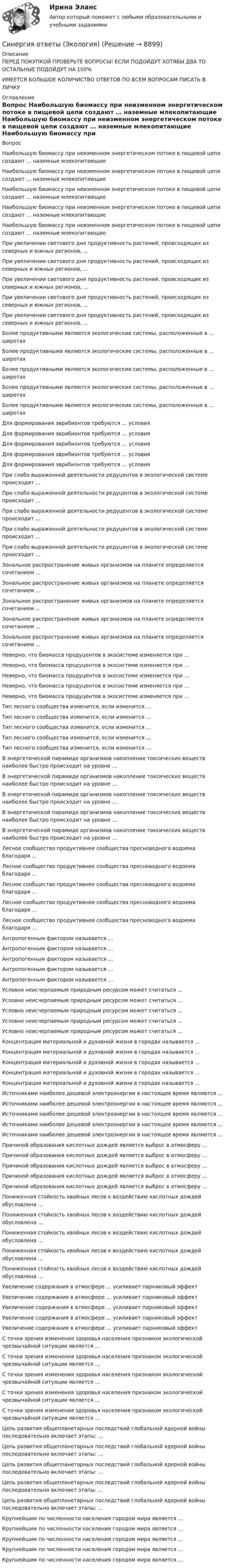      
          Описание
          ПЕРЕД ПОКУПКОЙ ПРОВЕРЬТЕ ВОПРОСЫ! ЕСЛИ ПОДОЙДУТ ХОТЯБЫ ДВА ТО ОСТАЛЬНЫЕ ПОДОЙДУТ НА 100%ИМЕЕТСЯ БОЛЬШОЕ КОЛИЧИСТВО ОТВЕТОВ ПО ВСЕМ ВОПРОСАМ ПИСАТЬ В ЛИЧКУ 
          Оглавление
          Вопрос Наибольшую биомассу при неизменном энергетическом потоке в пищевой цепи создают … наземные млекопитающие Наибольшую биомассу при неизменном энергетическом потоке в пищевой цепи создают … наземные млекопитающие Наибольшую биомассу при неизменном энергетическом потоке в пищевой цепи создают … наземные млекопитающие Наибольшую биомассу при неизменном энергетическом потоке в пищевой цепи создают … наземные млекопитающие Наибольшую биомассу при неизменном энергетическом потоке в пищевой цепи создают … наземные млекопитающие При увеличении светового дня продуктивность растений, происходящих из северных и южных регионов, … При увеличении светового дня продуктивность растений, происходящих из северных и южных регионов, … При увеличении светового дня продуктивность растений, происходящих из северных и южных регионов, … При увеличении светового дня продуктивность растений, происходящих из северных и южных регионов, … При увеличении светового дня продуктивность растений, происходящих из северных и южных регионов, … Более продуктивными являются экологические системы, расположенные в … широтах Более продуктивными являются экологические системы, расположенные в … широтах Более продуктивными являются экологические системы, расположенные в … широтах Более продуктивными являются экологические системы, расположенные в … широтах Более продуктивными являются экологические системы, расположенные в … широтах Для формирования эврибионтов требуются … условия Для формирования эврибионтов требуются … условия Для формирования эврибионтов требуются … условия Для формирования эврибионтов требуются … условия Для формирования эврибионтов требуются … условия При слабо выраженной деятельности редуцентов в экологической системе происходит … При слабо выраженной деятельности редуцентов в экологической системе происходит … При слабо выраженной деятельности редуцентов в экологической системе происходит … При слабо выраженной деятельности редуцентов в экологической системе происходит … При слабо выраженной деятельности редуцентов в экологической системе происходит … Зональное распространение живых организмов на планете определяется сочетанием … Зональное распространение живых организмов на планете определяется сочетанием … Зональное распространение живых организмов на планете определяется сочетанием … Зональное распространение живых организмов на планете определяется сочетанием … Зональное распространение живых организмов на планете определяется сочетанием … Неверно, что биомасса продуцентов в экосистеме изменяется при … Неверно, что биомасса продуцентов в экосистеме изменяется при … Неверно, что биомасса продуцентов в экосистеме изменяется при … Неверно, что биомасса продуцентов в экосистеме изменяется при … Неверно, что биомасса продуцентов в экосистеме изменяется при … Тип лесного сообщества изменится, если изменится … Тип лесного сообщества изменится, если изменится … Тип лесного сообщества изменится, если изменится … Тип лесного сообщества изменится, если изменится … Тип лесного сообщества изменится, если изменится … В энергетической пирамиде организмов накопление токсических веществ наиболее быстро происходит на уровне … В энергетической пирамиде организмов накопление токсических веществ наиболее быстро происходит на уровне … В энергетической пирамиде организмов накопление токсических веществ наиболее быстро происходит на уровне … В энергетической пирамиде организмов накопление токсических веществ наиболее быстро происходит на уровне … В энергетической пирамиде организмов накопление токсических веществ наиболее быстро происходит на уровне … Лесное сообщество продуктивнее сообщества пресноводного водоема благодаря … Лесное сообщество продуктивнее сообщества пресноводного водоема благодаря … Лесное сообщество продуктивнее сообщества пресноводного водоема благодаря … Лесное сообщество продуктивнее сообщества пресноводного водоема благодаря … Лесное сообщество продуктивнее сообщества пресноводного водоема благодаря … Антропогенным фактором называется … Антропогенным фактором называется … Антропогенным фактором называется … Антропогенным фактором называется … Антропогенным фактором называется … Условно неисчерпаемым природным ресурсом может считаться … Условно неисчерпаемым природным ресурсом может считаться … Условно неисчерпаемым природным ресурсом может считаться … Условно неисчерпаемым природным ресурсом может считаться … Условно неисчерпаемым природным ресурсом может считаться … Концентрация материальной и духовной жизни в городах называется … Концентрация материальной и духовной жизни в городах называется … Концентрация материальной и духовной жизни в городах называется … Концентрация материальной и духовной жизни в городах называется … Концентрация материальной и духовной жизни в городах называется … Источниками наиболее дешевой электроэнергии в настоящее время являются … Источниками наиболее дешевой электроэнергии в настоящее время являются … Источниками наиболее дешевой электроэнергии в настоящее время являются … Источниками наиболее дешевой электроэнергии в настоящее время являются … Источниками наиболее дешевой электроэнергии в настоящее время являются … Причиной образования кислотных дождей является выброс в атмосферу … Причиной образования кислотных дождей является выброс в атмосферу … Причиной образования кислотных дождей является выброс в атмосферу … Причиной образования кислотных дождей является выброс в атмосферу … Причиной образования кислотных дождей является выброс в атмосферу … Пониженная стойкость хвойных лесов к воздействию кислотных дождей обусловлена … Пониженная стойкость хвойных лесов к воздействию кислотных дождей обусловлена … Пониженная стойкость хвойных лесов к воздействию кислотных дождей обусловлена … Пониженная стойкость хвойных лесов к воздействию кислотных дождей обусловлена … Пониженная стойкость хвойных лесов к воздействию кислотных дождей обусловлена … Увеличение содержания в атмосфере … усиливает парниковый эффект Увеличение содержания в атмосфере … усиливает парниковый эффект Увеличение содержания в атмосфере … усиливает парниковый эффект Увеличение содержания в атмосфере … усиливает парниковый эффект Увеличение содержания в атмосфере … усиливает парниковый эффект С точки зрения изменения здоровья населения признаком экологической чрезвычайной ситуации является … С точки зрения изменения здоровья населения признаком экологической чрезвычайной ситуации является … С точки зрения изменения здоровья населения признаком экологической чрезвычайной ситуации является … С точки зрения изменения здоровья населения признаком экологической чрезвычайной ситуации является … С точки зрения изменения здоровья населения признаком экологической чрезвычайной ситуации является … Цепь развития общепланетарных последствий глобальной ядерной войны последовательно включает этапы: … Цепь развития общепланетарных последствий глобальной ядерной войны последовательно включает этапы: … Цепь развития общепланетарных последствий глобальной ядерной войны последовательно включает этапы: … Цепь развития общепланетарных последствий глобальной ядерной войны последовательно включает этапы: … Цепь развития общепланетарных последствий глобальной ядерной войны последовательно включает этапы: … Крупнейшим по численности населения городом мира является … Крупнейшим по численности населения городом мира является … Крупнейшим по численности населения городом мира является … Крупнейшим по численности населения городом мира является … Крупнейшим по численности населения городом мира является … 
            
            
            Синергия ответы (Экологический мониторинг, экспертиза и аудит (2))Синергия ответы (Экология)Синергия ответы (Экология (2 вар))Синергия ответы (Экология (3 вар))Синергия ответы (Экономика для менеджеров)Синергия ответы (Экономика и организация энергетического производства)Синергия ответы (Экономика и управление безопасностью жизнедеятельности)Синергия ответы (Экзамен по модулю ПМ.01 (2))Синергия ответы (Экзамен по модулю ПМ.02)Синергия ответы (Экзамен по модулю ПМ.02 (1))Синергия ответы (Экзамен по модулю ПМ.03)Синергия ответы (Экзамен по модулю ПМ.04)Синергия ответы (Экологические основы природопользования (1))Синергия ответы (Экологические основы природопользования (2))