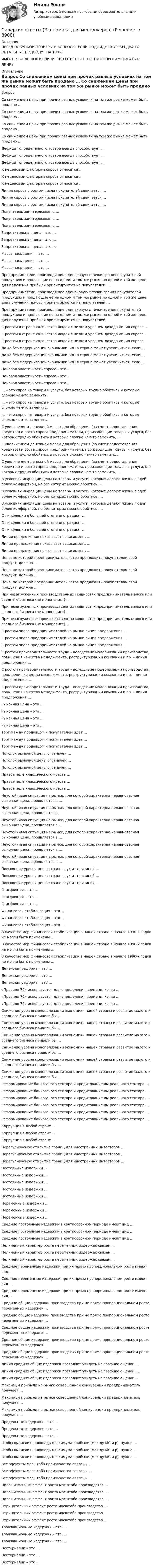      
          Описание
          ПЕРЕД ПОКУПКОЙ ПРОВЕРЬТЕ ВОПРОСЫ! ЕСЛИ ПОДОЙДУТ ХОТЯБЫ ДВА ТО ОСТАЛЬНЫЕ ПОДОЙДУТ НА 100%ИМЕЕТСЯ БОЛЬШОЕ КОЛИЧИСТВО ОТВЕТОВ ПО ВСЕМ ВОПРОСАМ ПИСАТЬ В ЛИЧКУ 
          Оглавление
          Вопрос Со снижением цены при прочих равных условиях на том же рынке может быть продано … Со снижением цены при прочих равных условиях на том же рынке может быть продано … Со снижением цены при прочих равных условиях на том же рынке может быть продано … Со снижением цены при прочих равных условиях на том же рынке может быть продано … Дефицит определенного товара всегда способствует … Дефицит определенного товара всегда способствует … Дефицит определенного товара всегда способствует … К неценовым факторам спроса относятся … К неценовым факторам спроса относятся … К неценовым факторам спроса относятся … Линия спроса с ростом числа покупателей сдвигается … Линия спроса с ростом числа покупателей сдвигается … Линия спроса с ростом числа покупателей сдвигается … Покупатель заинтересован в … Покупатель заинтересован в … Покупатель заинтересован в … Запретительная цена – это … Запретительная цена – это … Запретительная цена – это … Масса насыщения – это … Масса насыщения – это … Масса насыщения – это … Предприниматели, производящие одинаковую с точки зрения покупателей продукцию и продающие ее на одном и том же рынке по одной и той же цене, для получения прибыли ориентируются на покупателей … Предприниматели, производящие одинаковую с точки зрения покупателей продукцию и продающие ее на одном и том же рынке по одной и той же цене, для получения прибыли ориентируются на покупателей … Предприниматели, производящие одинаковую с точки зрения покупателей продукцию и продающие ее на одном и том же рынке по одной и той же цене, для получения прибыли ориентируются на покупателей … С ростом в стране количества людей с низким уровнем дохода линия спроса … С ростом в стране количества людей с низким уровнем дохода линия спроса … С ростом в стране количества людей с низким уровнем дохода линия спроса … Даже без модернизации экономики ВВП в стране может увеличиться, если … Даже без модернизации экономики ВВП в стране может увеличиться, если … Даже без модернизации экономики ВВП в стране может увеличиться, если … Ценовая эластичность спроса – это … Ценовая эластичность спроса – это … Ценовая эластичность спроса – это … … – это спрос на товары и услуги, без которых трудно обойтись и которые сложно чем-то заменить. … – это спрос на товары и услуги, без которых трудно обойтись и которые сложно чем-то заменить. … – это спрос на товары и услуги, без которых трудно обойтись и которые сложно чем-то заменить. С увеличением денежной массы для обращения (за счет предоставления кредитов) и роста спроса предприниматели, производящие товары и услуги, без которых трудно обойтись и которые сложно чем-то заменить, … С увеличением денежной массы для обращения (за счет предоставления кредитов) и роста спроса предприниматели, производящие товары и услуги, без которых трудно обойтись и которые сложно чем-то заменить, … С увеличением денежной массы для обращения (за счет предоставления кредитов) и роста спроса предприниматели, производящие товары и услуги, без которых трудно обойтись и которые сложно чем-то заменить, … В условиях инфляции цены на товары и услуги, которые делают жизнь людей более комфортной, но без которых можно обойтись, … В условиях инфляции цены на товары и услуги, которые делают жизнь людей более комфортной, но без которых можно обойтись, … В условиях инфляции цены на товары и услуги, которые делают жизнь людей более комфортной, но без которых можно обойтись, … От инфляции в большей степени страдают … От инфляции в большей степени страдают … От инфляции в большей степени страдают … Линия предложения показывает зависимость … Линия предложения показывает зависимость … Линия предложения показывает зависимость … Цена, по которой предприниматель готов предложить покупателям свой продукт, должна … Цена, по которой предприниматель готов предложить покупателям свой продукт, должна … Цена, по которой предприниматель готов предложить покупателям свой продукт, должна … При незагруженных производственных мощностях предприниматель малого или среднего бизнеса (не монополист) … При незагруженных производственных мощностях предприниматель малого или среднего бизнеса (не монополист) … При незагруженных производственных мощностях предприниматель малого или среднего бизнеса (не монополист) … С ростом числа предпринимателей на рынке линия предложения … С ростом числа предпринимателей на рынке линия предложения … С ростом числа предпринимателей на рынке линия предложения … С ростом производительности труда – вследствие модернизации производства, повышения качества менеджмента, реструктуризации компании и пр. – линия предложения … С ростом производительности труда – вследствие модернизации производства, повышения качества менеджмента, реструктуризации компании и пр. – линия предложения … С ростом производительности труда – вследствие модернизации производства, повышения качества менеджмента, реструктуризации компании и пр. – линия предложения … Рыночная цена – это … Рыночная цена – это … Рыночная цена – это … Рыночная цена – это … Торг между продавцом и покупателем идет … Торг между продавцом и покупателем идет … Торг между продавцом и покупателем идет … Потолок рыночной цены ограничен … Потолок рыночной цены ограничен … Потолок рыночной цены ограничен … Правое поле классического креста … Правое поле классического креста … Правое поле классического креста … Неустойчивая ситуация на рынке, для которой характерна неравновесная рыночная цена, проявляется в … Неустойчивая ситуация на рынке, для которой характерна неравновесная рыночная цена, проявляется в … Неустойчивая ситуация на рынке, для которой характерна неравновесная рыночная цена, проявляется в … Неустойчивая ситуация на рынке, для которой характерна неравновесная рыночная цена, проявляется в … Неустойчивая ситуация на рынке, для которой характерна неравновесная рыночная цена, проявляется в … Неустойчивая ситуация на рынке, для которой характерна неравновесная рыночная цена, проявляется в … Повышение уровня цен в стране служит причиной … Повышение уровня цен в стране служит причиной … Повышение уровня цен в стране служит причиной … Стагфляция – это … Стагфляция – это … Стагфляция – это … Финансовая стабилизация – это … Финансовая стабилизация – это … Финансовая стабилизация – это … В качестве мер финансовой стабилизации в нашей стране в начале 1990-х годов не могли быть применены … В качестве мер финансовой стабилизации в нашей стране в начале 1990-х годов не могли быть применены … В качестве мер финансовой стабилизации в нашей стране в начале 1990-х годов не могли быть применены … Денежная реформа – это … Денежная реформа – это … Денежная реформа – это … «Правило 70» используется для определения времени, когда … «Правило 70» используется для определения времени, когда … «Правило 70» используется для определения времени, когда … Снижение уровня монополизации экономики нашей страны и развитие малого и среднего бизнеса привели бы … Снижение уровня монополизации экономики нашей страны и развитие малого и среднего бизнеса привели бы … Снижение уровня монополизации экономики нашей страны и развитие малого и среднего бизнеса привели бы … Снижение уровня монополизации экономики нашей страны и развитие малого и среднего бизнеса привели бы … Снижение уровня монополизации экономики нашей страны и развитие малого и среднего бизнеса привели бы … Снижение уровня монополизации экономики нашей страны и развитие малого и среднего бизнеса привели бы … Реформирование банковского сектора и кредитование им реального сектора … Реформирование банковского сектора и кредитование им реального сектора … Реформирование банковского сектора и кредитование им реального сектора … Реформирование банковского сектора и кредитование им реального сектора … Реформирование банковского сектора и кредитование им реального сектора … Реформирование банковского сектора и кредитование им реального сектора … Коррупция в любой стране … Коррупция в любой стране … Коррупция в любой стране … Нерегулируемое открытие границ для иностранных инвесторов … Нерегулируемое открытие границ для иностранных инвесторов … Нерегулируемое открытие границ для иностранных инвесторов … Постоянные издержки … Постоянные издержки … Постоянные издержки … Постоянные издержки … Постоянные издержки … Переменные издержки … Переменные издержки … Переменные издержки … Средние постоянные издержки в краткосрочном периоде имеют вид … Средние постоянные издержки в краткосрочном периоде имеют вид … Средние постоянные издержки в краткосрочном периоде имеют вид … Нелинейный характер роста переменных издержек связан … Нелинейный характер роста переменных издержек связан … Нелинейный характер роста переменных издержек связан … Средние переменные издержки при их прямо пропорциональном росте имеют вид … Средние переменные издержки при их прямо пропорциональном росте имеют вид … Средние переменные издержки при их прямо пропорциональном росте имеют вид … Средние общие издержки производства при не прямо пропорциональном росте переменных издержек … Средние общие издержки производства при не прямо пропорциональном росте переменных издержек … Средние общие издержки производства при не прямо пропорциональном росте переменных издержек … Средние общие издержки производства при не прямо пропорциональном росте переменных издержек … Средние общие издержки производства при не прямо пропорциональном росте переменных издержек … Линия средних общих издержек позволяет увидеть на графике с ценой … Линия средних общих издержек позволяет увидеть на графике с ценой … Линия средних общих издержек позволяет увидеть на графике с ценой … Максимум прибыли на рынке совершенной конкуренции предприниматель получает … Максимум прибыли на рынке совершенной конкуренции предприниматель получает … Максимум прибыли на рынке совершенной конкуренции предприниматель получает … Предельные издержки – это … Предельные издержки – это … Предельные издержки – это … Чтобы вычислить площадь максимума прибыли (между МС и р), нужно … Чтобы вычислить площадь максимума прибыли (между МС и р), нужно … Чтобы вычислить площадь максимума прибыли (между МС и р), нужно … Все эффекты масштаба производства связаны … Все эффекты масштаба производства связаны … Все эффекты масштаба производства связаны … Положительный эффект роста масштаба производства … Положительный эффект роста масштаба производства … Положительный эффект роста масштаба производства … Отрицательный эффект роста масштаба производства … Отрицательный эффект роста масштаба производства … Отрицательный эффект роста масштаба производства … Транзакционные издержки – это … Транзакционные издержки – это … Транзакционные издержки – это … Экстерналии – это … Экстерналии – это … Экстерналии – это … 
            
            
            Синергия ответы (Экология (3 вар))Синергия ответы (Экономика для менеджеров)Синергия ответы (Экономика и организация энергетического производства)Синергия ответы (Экономика и управление безопасностью жизнедеятельности)Синергия ответы (Экономика и финансы организации)Синергия ответы (Экономика недвижимости (Инвестиции в недвижимость))Синергия ответы (Экономика отрасли)Синергия ответы (Экзамен по модулю ПМ.03)Синергия ответы (Экзамен по модулю ПМ.04)Синергия ответы (Экологические основы природопользования (1))Синергия ответы (Экологические основы природопользования (2))Синергия ответы (Экологический мониторинг, экспертиза и аудит (1))Синергия ответы (Экологический мониторинг, экспертиза и аудит (2))Синергия ответы (Экология)