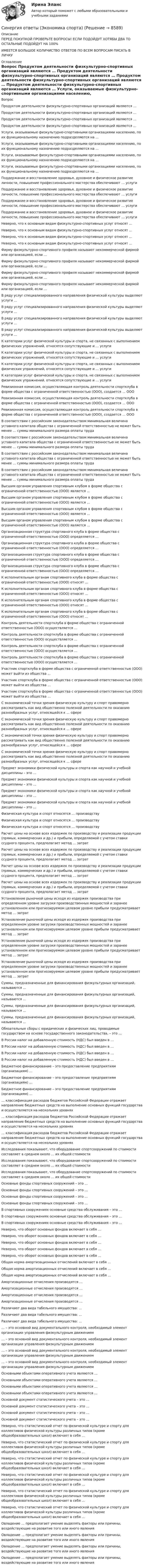      
          Описание
          ПЕРЕД ПОКУПКОЙ ПРОВЕРЬТЕ ВОПРОСЫ! ЕСЛИ ПОДОЙДУТ ХОТЯБЫ ДВА ТО ОСТАЛЬНЫЕ ПОДОЙДУТ НА 100%ИМЕЕТСЯ БОЛЬШОЕ КОЛИЧИСТВО ОТВЕТОВ ПО ВСЕМ ВОПРОСАМ ПИСАТЬ В ЛИЧКУ 
          Оглавление
          Вопрос Продуктом деятельности физкультурно-спортивных организаций являются … Продуктом деятельности физкультурно-спортивных организаций являются … Продуктом деятельности физкультурно-спортивных организаций являются … Продуктом деятельности физкультурно-спортивных организаций являются … Услуги, оказываемые физкультурно-спортивными организациями населению, по их функциональному назначению подразделяются на … Услуги, оказываемые физкультурно-спортивными организациями населению, по их функциональному назначению подразделяются на … Услуги, оказываемые физкультурно-спортивными организациями населению, по их функциональному назначению подразделяются на … Услуги, оказываемые физкультурно-спортивными организациями населению, по их функциональному назначению подразделяются на … Поддержание и восстановление здоровья, духовное и физическое развитие личности, повышение профессионального мастерства обеспечивают … услуги Поддержание и восстановление здоровья, духовное и физическое развитие личности, повышение профессионального мастерства обеспечивают … услуги Поддержание и восстановление здоровья, духовное и физическое развитие личности, повышение профессионального мастерства обеспечивают … услуги Поддержание и восстановление здоровья, духовное и физическое развитие личности, повышение профессионального мастерства обеспечивают … услуги Неверно, что к основным видам физкультурно-спортивных услуг относят … Неверно, что к основным видам физкультурно-спортивных услуг относят … Неверно, что к основным видам физкультурно-спортивных услуг относят … Неверно, что к основным видам физкультурно-спортивных услуг относят … Фирму физкультурно-спортивного профиля называют некоммерческой фирмой или организацией, если … Фирму физкультурно-спортивного профиля называют некоммерческой фирмой или организацией, если … Фирму физкультурно-спортивного профиля называют некоммерческой фирмой или организацией, если … Фирму физкультурно-спортивного профиля называют некоммерческой фирмой или организацией, если … В ряду услуг специализированного направления физической культуры выделяют услуги … В ряду услуг специализированного направления физической культуры выделяют услуги … В ряду услуг специализированного направления физической культуры выделяют услуги … В ряду услуг специализированного направления физической культуры выделяют услуги … К категории услуг физической культуры и спорта, не связанных с выполнением физических упражнений, относятся сопутствующие и … услуги К категории услуг физической культуры и спорта, не связанных с выполнением физических упражнений, относятся сопутствующие и … услуги К категории услуг физической культуры и спорта, не связанных с выполнением физических упражнений, относятся сопутствующие и … услуги К категории услуг физической культуры и спорта, не связанных с выполнением физических упражнений, относятся сопутствующие и … услуги Ревизионная комиссия, осуществляющая контроль деятельности спортклуба в форме общества с ограниченной ответственностью (ООО), создается … ООО Ревизионная комиссия, осуществляющая контроль деятельности спортклуба в форме общества с ограниченной ответственностью (ООО), создается … ООО Ревизионная комиссия, осуществляющая контроль деятельности спортклуба в форме общества с ограниченной ответственностью (ООО), создается … ООО В соответствии с российским законодательством минимальная величина уставного капитала общества с ограниченной ответственностью не может быть менее … суммы минимального размера оплаты труда В соответствии с российским законодательством минимальная величина уставного капитала общества с ограниченной ответственностью не может быть менее … суммы минимального размера оплаты труда В соответствии с российским законодательством минимальная величина уставного капитала общества с ограниченной ответственностью не может быть менее … суммы минимального размера оплаты труда В соответствии с российским законодательством минимальная величина уставного капитала общества с ограниченной ответственностью не может быть менее … суммы минимального размера оплаты труда Высшим органом управления спортивным клубом в форме общества с ограниченной ответственностью (ООО) является … Высшим органом управления спортивным клубом в форме общества с ограниченной ответственностью (ООО) является … Высшим органом управления спортивным клубом в форме общества с ограниченной ответственностью (ООО) является … Высшим органом управления спортивным клубом в форме общества с ограниченной ответственностью (ООО) является … Организационная структура спортивного клуба в форме общества с ограниченной ответственностью (ООО) определяется … Организационная структура спортивного клуба в форме общества с ограниченной ответственностью (ООО) определяется … Организационная структура спортивного клуба в форме общества с ограниченной ответственностью (ООО) определяется … Организационная структура спортивного клуба в форме общества с ограниченной ответственностью (ООО) определяется … К исполнительным органам спортивного клуба в форме общества с ограниченной ответственностью (ООО) относят … К исполнительным органам спортивного клуба в форме общества с ограниченной ответственностью (ООО) относят … К исполнительным органам спортивного клуба в форме общества с ограниченной ответственностью (ООО) относят … К исполнительным органам спортивного клуба в форме общества с ограниченной ответственностью (ООО) относят … Контроль деятельности спортклуба в форме общества с ограниченной ответственностью (ООО) осуществляется … Контроль деятельности спортклуба в форме общества с ограниченной ответственностью (ООО) осуществляется … Контроль деятельности спортклуба в форме общества с ограниченной ответственностью (ООО) осуществляется … Контроль деятельности спортклуба в форме общества с ограниченной ответственностью (ООО) осуществляется … Участник спортклуба в форме общества с ограниченной ответственностью (ООО) может выйти из общества … Участник спортклуба в форме общества с ограниченной ответственностью (ООО) может выйти из общества … Участник спортклуба в форме общества с ограниченной ответственностью (ООО) может выйти из общества … С экономической точки зрения физическую культуру и спорт правомерно рассматривать как вид общественно полезной деятельности по оказанию разнообразных услуг, относящейся к … сфере С экономической точки зрения физическую культуру и спорт правомерно рассматривать как вид общественно полезной деятельности по оказанию разнообразных услуг, относящейся к … сфере С экономической точки зрения физическую культуру и спорт правомерно рассматривать как вид общественно полезной деятельности по оказанию разнообразных услуг, относящейся к … сфере С экономической точки зрения физическую культуру и спорт правомерно рассматривать как вид общественно полезной деятельности по оказанию разнообразных услуг, относящейся к … сфере Предмет экономики физической культуры и спорта как научной и учебной дисциплины – это … Предмет экономики физической культуры и спорта как научной и учебной дисциплины – это … Предмет экономики физической культуры и спорта как научной и учебной дисциплины – это … Предмет экономики физической культуры и спорта как научной и учебной дисциплины – это … Физическая культура и спорт относятся … производству Физическая культура и спорт относятся … производству Физическая культура и спорт относятся … производству Расчет цены на основе всех издержек по производству и реализации продукции (прямых, коммерческих и др.) и прибыли, определяемой с учетом ставки ссудного процента, предполагает метод … затрат Расчет цены на основе всех издержек по производству и реализации продукции (прямых, коммерческих и др.) и прибыли, определяемой с учетом ставки ссудного процента, предполагает метод … затрат Расчет цены на основе всех издержек по производству и реализации продукции (прямых, коммерческих и др.) и прибыли, определяемой с учетом ставки ссудного процента, предполагает метод … затрат Расчет цены на основе всех издержек по производству и реализации продукции (прямых, коммерческих и др.) и прибыли, определяемой с учетом ставки ссудного процента, предполагает метод … затрат Установление рыночной цены исходя из издержек производства при определенном уровне загрузки производственных мощностей и заранее установленном или прогнозируемом целевом уровне прибыли предусматривает метод … затрат Установление рыночной цены исходя из издержек производства при определенном уровне загрузки производственных мощностей и заранее установленном или прогнозируемом целевом уровне прибыли предусматривает метод … затрат Установление рыночной цены исходя из издержек производства при определенном уровне загрузки производственных мощностей и заранее установленном или прогнозируемом целевом уровне прибыли предусматривает метод … затрат Установление рыночной цены исходя из издержек производства при определенном уровне загрузки производственных мощностей и заранее установленном или прогнозируемом целевом уровне прибыли предусматривает метод … затрат Суммы, предназначенные для финансирования физкультурных организаций, называются … Суммы, предназначенные для финансирования физкультурных организаций, называются … Суммы, предназначенные для финансирования физкультурных организаций, называются … Суммы, предназначенные для финансирования физкультурных организаций, называются … Обязательные сборы с юридических и физических лиц, проводимые государством на основе государственного законодательства, – это … В России налог на добавленную стоимость (НДС) был введен в … В России налог на добавленную стоимость (НДС) был введен в … В России налог на добавленную стоимость (НДС) был введен в … В России налог на добавленную стоимость (НДС) был введен в … Бюджетное финансирование – это предоставление предприятиям (организациям) … Бюджетное финансирование – это предоставление предприятиям (организациям) … Бюджетное финансирование – это предоставление предприятиям (организациям) … … классификация расходов бюджетов Российской Федерации отражает направление бюджетных средств на выполнение основных функций государства и осуществляется на нескольких уровнях … классификация расходов бюджетов Российской Федерации отражает направление бюджетных средств на выполнение основных функций государства и осуществляется на нескольких уровнях … классификация расходов бюджетов Российской Федерации отражает направление бюджетных средств на выполнение основных функций государства и осуществляется на нескольких уровнях Исследования показывают, что оборудование спортсооружений по стоимости составляет в среднем около … их общей стоимости Исследования показывают, что оборудование спортсооружений по стоимости составляет в среднем около … их общей стоимости Исследования показывают, что оборудование спортсооружений по стоимости составляет в среднем около … их общей стоимости Основные фонды спортивных сооружений – это … Основные фонды спортивных сооружений – это … Основные фонды спортивных сооружений – это … Основные фонды спортивных сооружений – это … В спортивных сооружениях основные средства обслуживания – это … В спортивных сооружениях основные средства обслуживания – это … В спортивных сооружениях основные средства обслуживания – это … Неверно, что оборот основных фондов включает в себя … Неверно, что оборот основных фондов включает в себя … Неверно, что оборот основных фондов включает в себя … Неверно, что оборот основных фондов включает в себя … Неверно, что оборот основных фондов включает в себя … Общая норма амортизационных отчислений включает в себя … Общая норма амортизационных отчислений включает в себя … Общая норма амортизационных отчислений включает в себя … Амортизационные отчисления производятся … Амортизационные отчисления производятся … Амортизационные отчисления производятся … Амортизационные отчисления производятся … Различают два вида табельного имущества: … Различают два вида табельного имущества: … Различают два вида табельного имущества: … … – это основной вид документального контроля, необходимый элемент организации управления физкультурным движением … – это основной вид документального контроля, необходимый элемент организации управления физкультурным движением … – это основной вид документального контроля, необходимый элемент организации управления физкультурным движением … – это основной вид документального контроля, необходимый элемент организации управления физкультурным движением Основными объектами оперативного учета являются … Основными объектами оперативного учета являются … Основными объектами оперативного учета являются … Основными объектами оперативного учета являются … Основной документ статистического учета – это … Основной документ статистического учета – это … Основной документ статистического учета – это … Основной документ статистического учета – это … Неверно, что статистический отчет по физической культуре и спорту для коллективов физической культуры различных типов (кроме общеобразовательных школ) включает в себя … Неверно, что статистический отчет по физической культуре и спорту для коллективов физической культуры различных типов (кроме общеобразовательных школ) включает в себя … Неверно, что статистический отчет по физической культуре и спорту для коллективов физической культуры различных типов (кроме общеобразовательных школ) включает в себя … Неверно, что статистический отчет по физической культуре и спорту для коллективов физической культуры различных типов (кроме общеобразовательных школ) включает в себя … Неверно, что статистический отчет по физической культуре и спорту для коллективов физической культуры различных типов (кроме общеобразовательных школ) включает в себя … Неверно, что статистический отчет по физической культуре и спорту для коллективов физической культуры различных типов (кроме общеобразовательных школ) включает в себя … Овладение … предполагает умение выделять факторы или причины, воздействующие на развитие того или иного явления Овладение … предполагает умение выделять факторы или причины, воздействующие на развитие того или иного явления Овладение … предполагает умение выделять факторы или причины, воздействующие на развитие того или иного явления Овладение … предполагает умение выделять факторы или причины, воздействующие на развитие того или иного явления 
            
            
            Синергия ответы (Экономика пищевой промышленности)Синергия ответы (Экономика спорта)Синергия ответы (Экономика фирмы)Синергия ответы (Экономика Энергетических рынков)Синергия ответы (Экономика Энергетических рынков)Синергия ответы (Экономическая география)Синергия ответы (Эксплуатация систем водоснабжения и водоотведения)Синергия ответы (Экология (2 вар))Синергия ответы (Экология (3 вар))Синергия ответы (Экономика для менеджеров)Синергия ответы (Экономика и организация энергетического производства)Синергия ответы (Экономика и управление безопасностью жизнедеятельности)Синергия ответы (Экономика и финансы организации)Синергия ответы (Экономика недвижимости (Инвестиции в недвижимость))