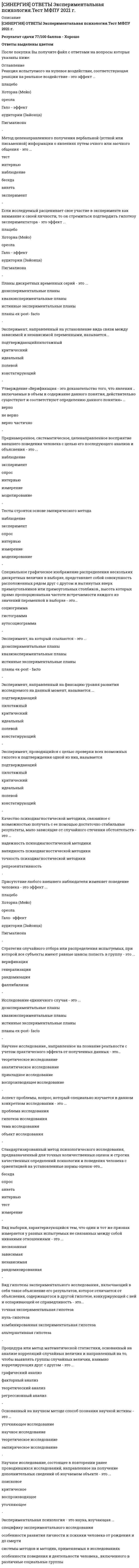      
          Описание
          Результат 93 балла из 100 (Корректные ответы 28 из 30) 
          Оглавление
          Последовательность основных этапов работы психолога: …Выделяют … зоны рабочего пространстваСостояния риска подразделяются на…… - особые психические изменения, связанные с болезнью, содержание которых опре¬деляется соотношениями внутренней картины здоровья и болезни человекаПредметом экспертизы в образовании является…Психотерапия отличается от психологического консультирования…Выделяют … уровня психодиагностических заключений.Профессиограмма должна отражать…Состояние напряжения, возникающее при несоответствии приспособительных возможностей величине действующей на человека нагрузки, вызывающее активацию и перестройку адаптивных ресурсов психики и организма, называется…Практическая психодиагностика опирается на …К возможным типам психологического диагноза не относится…Критерии психического здоровья: ……. - проявление болезни, ко¬торое ощущается человеком как изменение самочувствияВ треугольнике Б.М. Кедрова психология имеет более тесную связь с …К числу профессиональных деформаций психолога не относится…К принципам профессиональной этики психолога не относится …К критериям профессионально выполненной экспертизы не относитсяКонечным результатом деятельности психолога, направленной на описание и выяснение сущности индивидуально-психологических особенностей личности с целью оценки их актуального состояния, прогноза дальнейшего развития и разработки рекомендаций, определяемых целью исследования, является……. - устойчивые взаимоотношения внутри коллектива, их отношение к труду и руководствуСреди типов психологического консультирования выделяют…Совмещение типов психологической профессии…Психологические службы существуют при …. учреждениях.Заказчиками экспертизы в образовании являются…Психологическая служба образования работает с …Психологическая служба образования должна интегрировать в себе…. аспекты.В зону ответственности психолога в рамках психологического консультирования не входит……. – это работа непосредственно с людьми, направленная на решение различного рода психологических проблем, связанных с трудностями в межличностных отношениях, где основным средством взаимодействия является определенным образом организованная беседаК основным темам дистанционной психологической помощи относятся…В профессиональной диагностике выделяют … этапы.Психологическая служба в образовании возникла… 
            
            
            СИНЕРГИЯ Отрасли психологии, психологические практики и психологические службы (93/100)СИНЕРГИЯ Отрасли психологии, психологические практики и психологические службы (ответы на тест)СИНЕРГИЯ. Оценка стоимости бизнеса (144 вопроса, 77 баллов, все ответы на тест)СИНЕРГИЯ Оценка стоимости бизнеса 2021 (ответы на тест)[Синергия] Оценка стоимости бизнеса.Тест Синергия 2022г (93 балла)СИНЕРГИЯ. Оценочная Деятельность (87 баллов + все ответы на тест)СИНЕРГИЯ Планирование теоретического и эмпирического исследования (ответы на тест)[СИНЕРГИЯ ОТВЕТЫ] Менеджмент спортивных организаций (тест + все ответы 80 из 100 баллов) 2022г.[СИНЕРГИЯ ОТВЕТЫ] Методы оптимальных решений. (Тест 93 балла + все ответы Отлично) 2022 г.[СИНЕРГИЯ] Ответы Правоведение. Тест 2021 г. (97/100)[СИНЕРГИЯ] Ответы Рынок ценных бумаг (тесты + все ответы зачет 2022г.)[СИНЕРГИЯ ОТВЕТЫ] Специальная психология тест (93 балла все ответы Отлично 2022 г.)[СИНЕРГИЯ] ОТВЕТЫ. Управление собственным бизнесом (97 из 100 баллов + все ответы тест)[СИНЕРГИЯ] ОТВЕТЫ Цифровая экономика. Все Тесты МФПУ 2021 г. Итоговый зачет