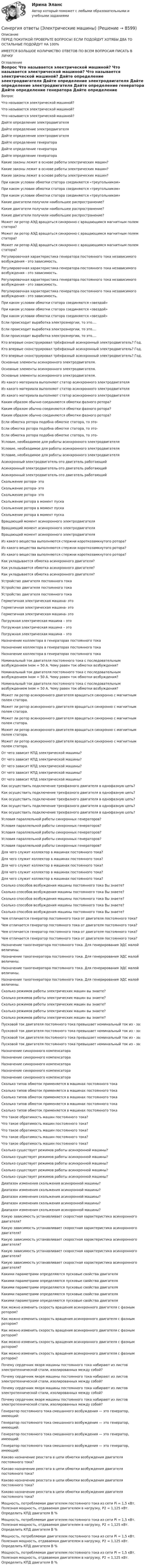      
          Описание
          ПЕРЕД ПОКУПКОЙ ПРОВЕРЬТЕ ВОПРОСЫ! ЕСЛИ ПОДОЙДУТ ХОТЯБЫ ДВА ТО ОСТАЛЬНЫЕ ПОДОЙДУТ НА 100%ИМЕЕТСЯ БОЛЬШОЕ КОЛИЧИСТВО ОТВЕТОВ ПО ВСЕМ ВОПРОСАМ ПИСАТЬ В ЛИЧКУ 
          Оглавление
          Вопрос Что называется электрической машиной? Что называется электрической машиной? Что называется электрической машиной? Дайте определение электродвигателя Дайте определение электродвигателя Дайте определение электродвигателя Дайте определение генератора Дайте определение генератора Дайте определение генератора Какие законы лежит в основе работы электрических машин? Какие законы лежит в основе работы электрических машин? Какие законы лежит в основе работы электрических машин? При каком условии обмотки статора соединяются «треугольником» При каком условии обмотки статора соединяются «треугольником» При каком условии обмотки статора соединяются «треугольником» Какие двигатели получили наибольшее распространение? Какие двигатели получили наибольшее распространение? Какие двигатели получили наибольшее распространение? Может ли ротор АЭД вращаться синхронно с вращающимся магнитным полем статора? Может ли ротор АЭД вращаться синхронно с вращающимся магнитным полем статора? Может ли ротор АЭД вращаться синхронно с вращающимся магнитным полем статора? Регулировочная характеристика генератора постоянного тока независимого возбуждения - это зависимость. Регулировочная характеристика генератора постоянного тока независимого возбуждения - это зависимость. Регулировочная характеристика генератора постоянного тока независимого возбуждения - это зависимость. Регулировочная характеристика генератора постоянного тока независимого возбуждения - это зависимость. При каком условии обмотки статора соединяются «звездой» При каком условии обмотки статора соединяются «звездой» При каком условии обмотки статора соединяются «звездой» Если происходит выработка электроэнергии, то это…. Если происходит выработка электроэнергии, то это…. Если происходит выработка электроэнергии, то это…. Кто впервые сконструировал трёхфазный асинхронный электродвигатель? Год. Кто впервые сконструировал трёхфазный асинхронный электродвигатель? Год. Кто впервые сконструировал трёхфазный асинхронный электродвигатель? Год. Основные элементы асинхронного электродвигателя. Основные элементы асинхронного электродвигателя. Основные элементы асинхронного электродвигателя. Из какого материала выполняют статор асинхронного электродвигателя Из какого материала выполняют статор асинхронного электродвигателя Из какого материала выполняют статор асинхронного электродвигателя Каким образом обычно соединяются обмотки фазного ротора? Каким образом обычно соединяются обмотки фазного ротора? Каким образом обычно соединяются обмотки фазного ротора? Если обмотка ротора подобна обмотке статора, то это- Если обмотка ротора подобна обмотке статора, то это- Если обмотка ротора подобна обмотке статора, то это- Условие, необходимое для работы асинхронного электродвигателя Условие, необходимое для работы асинхронного электродвигателя Условие, необходимое для работы асинхронного электродвигателя Асинхронный электродвигатель-это двигатель работающий Асинхронный электродвигатель-это двигатель работающий Асинхронный электродвигатель-это двигатель работающий Скольжение ротора- это Скольжение ротора- это Скольжение ротора- это Скольжение ротора в момент пуска Скольжение ротора в момент пуска Скольжение ротора в момент пуска Вращающий момент асинхронного электродвигателя Вращающий момент асинхронного электродвигателя Вращающий момент асинхронного электродвигателя Из какого вещества выполняются стержни короткозамкнутого ротора? Из какого вещества выполняются стержни короткозамкнутого ротора? Из какого вещества выполняются стержни короткозамкнутого ротора? Как укладывается обмотка асинхронного двигателя? Как укладывается обмотка асинхронного двигателя? Как укладывается обмотка асинхронного двигателя? Устройство двигателя постоянного тока Устройство двигателя постоянного тока Устройство двигателя постоянного тока Герметичная электрическая машина- это Герметичная электрическая машина- это Герметичная электрическая машина- это Погружная электрическая машина – это Погружная электрическая машина – это Погружная электрическая машина – это Назначение коллектора в генераторах постоянного тока Назначение коллектора в генераторах постоянного тока Назначение коллектора в генераторах постоянного тока Номинальный ток двигателя постоянного тока с последовательным возбуждением Iном = 50 А. Чему равен ток обмотки возбуждения? Номинальный ток двигателя постоянного тока с последовательным возбуждением Iном = 50 А. Чему равен ток обмотки возбуждения? Номинальный ток двигателя постоянного тока с последовательным возбуждением Iном = 50 А. Чему равен ток обмотки возбуждения? Может ли ротор асинхронного двигателя вращаться синхронно с магнитным полем статора. Может ли ротор асинхронного двигателя вращаться синхронно с магнитным полем статора. Может ли ротор асинхронного двигателя вращаться синхронно с магнитным полем статора. Может ли ротор асинхронного двигателя вращаться синхронно с магнитным полем статора. Может ли ротор асинхронного двигателя вращаться синхронно с магнитным полем статора. От чего зависит КПД электрической машины? От чего зависит КПД электрической машины? От чего зависит КПД электрической машины? От чего зависит КПД электрической машины? От чего зависит КПД электрической машины? Как осуществить подключение трехфазного двигателя в однофазную цепь? Как осуществить подключение трехфазного двигателя в однофазную цепь? Как осуществить подключение трехфазного двигателя в однофазную цепь? Как осуществить подключение трехфазного двигателя в однофазную цепь? Как осуществить подключение трехфазного двигателя в однофазную цепь? Условия параллельной работы синхронных генераторов? Условия параллельной работы синхронных генераторов? Условия параллельной работы синхронных генераторов? Условия параллельной работы синхронных генераторов? Условия параллельной работы синхронных генераторов? Для чего служит коллектор в машинах постоянного тока? Для чего служит коллектор в машинах постоянного тока? Для чего служит коллектор в машинах постоянного тока? Для чего служит коллектор в машинах постоянного тока? Для чего служит коллектор в машинах постоянного тока? Сколько способов возбуждения машины постоянного тока Вы знаете? Сколько способов возбуждения машины постоянного тока Вы знаете? Сколько способов возбуждения машины постоянного тока Вы знаете? Сколько способов возбуждения машины постоянного тока Вы знаете? Сколько способов возбуждения машины постоянного тока Вы знаете? Чем отличается генератор постоянного тока от двигателя постоянного тока? Чем отличается генератор постоянного тока от двигателя постоянного тока? Чем отличается генератор постоянного тока от двигателя постоянного тока? Чем отличается генератор постоянного тока от двигателя постоянного тока? Назначение тахогенератора постоянного тока. Для генерирования ЭДС малой величины. Назначение тахогенератора постоянного тока. Для генерирования ЭДС малой величины. Назначение тахогенератора постоянного тока. Для генерирования ЭДС малой величины. Назначение тахогенератора постоянного тока. Для генерирования ЭДС малой величины. Сколько режимов работы электрических машин вы знаете? Сколько режимов работы электрических машин вы знаете? Сколько режимов работы электрических машин вы знаете? Сколько режимов работы электрических машин вы знаете? Сколько режимов работы электрических машин вы знаете? Пусковой ток двигателя постоянного тока превышает номинальный ток из - за: Пусковой ток двигателя постоянного тока превышает номинальный ток из - за: Пусковой ток двигателя постоянного тока превышает номинальный ток из - за: Пусковой ток двигателя постоянного тока превышает номинальный ток из - за: Назначение синхронного компенсатора Назначение синхронного компенсатора Назначение синхронного компенсатора Назначение синхронного компенсатора Назначение синхронного компенсатора Сколько типов обмоток применяется в машинах постоянного тока Сколько типов обмоток применяется в машинах постоянного тока Сколько типов обмоток применяется в машинах постоянного тока Сколько типов обмоток применяется в машинах постоянного тока Сколько типов обмоток применяется в машинах постоянного тока Что такое обратимость машин постоянного тока? Что такое обратимость машин постоянного тока? Что такое обратимость машин постоянного тока? Что такое обратимость машин постоянного тока? Что такое обратимость машин постоянного тока? Сколько существует режимов работы асинхронной машины? Сколько существует режимов работы асинхронной машины? Сколько существует режимов работы асинхронной машины? Сколько существует режимов работы асинхронной машины? Сколько существует режимов работы асинхронной машины? Диапазон изменения скольжения асинхронной машины? Диапазон изменения скольжения асинхронной машины? Диапазон изменения скольжения асинхронной машины? Диапазон изменения скольжения асинхронной машины? Диапазон изменения скольжения асинхронной машины? Какую зависимость устанавливает скоростная характеристика асинхронного двигателя? Какую зависимость устанавливает скоростная характеристика асинхронного двигателя? Какую зависимость устанавливает скоростная характеристика асинхронного двигателя? Какую зависимость устанавливает скоростная характеристика асинхронного двигателя? Какую зависимость устанавливает скоростная характеристика асинхронного двигателя? Какими параметрами определяются пусковые свойства двигателя Какими параметрами определяются пусковые свойства двигателя Какими параметрами определяются пусковые свойства двигателя Какими параметрами определяются пусковые свойства двигателя Какими параметрами определяются пусковые свойства двигателя Как можно изменить скорость вращения асинхронного двигателя с фазным ротором? Как можно изменить скорость вращения асинхронного двигателя с фазным ротором? Как можно изменить скорость вращения асинхронного двигателя с фазным ротором? Как можно изменить скорость вращения асинхронного двигателя с фазным ротором? Как можно изменить скорость вращения асинхронного двигателя с фазным ротором? Почему сердечник якоря машины постоянного тока набирают из листов электротехнической стали, изолированных между собой? Почему сердечник якоря машины постоянного тока набирают из листов электротехнической стали, изолированных между собой? Почему сердечник якоря машины постоянного тока набирают из листов электротехнической стали, изолированных между собой? Почему сердечник якоря машины постоянного тока набирают из листов электротехнической стали, изолированных между собой? Генератор постоянного тока смешанного возбуждения — это генератор, имеющий: Генератор постоянного тока смешанного возбуждения — это генератор, имеющий: Генератор постоянного тока смешанного возбуждения — это генератор, имеющий: Генератор постоянного тока смешанного возбуждения — это генератор, имеющий: Каково назначение реостата в цепи обмотки возбуждения двигателя постоянного тока? Каково назначение реостата в цепи обмотки возбуждения двигателя постоянного тока? Каково назначение реостата в цепи обмотки возбуждения двигателя постоянного тока? Каково назначение реостата в цепи обмотки возбуждения двигателя постоянного тока? Мощность, потребляемая двигателем постоянного тока из сети Pi = 1,5 кВт. Полезная мощность, отдаваемая двигателем в нагрузку, Р2 = 1,125 кВт. Определить КПД двигателя В % Мощность, потребляемая двигателем постоянного тока из сети Pi = 1,5 кВт. Полезная мощность, отдаваемая двигателем в нагрузку, Р2 = 1,125 кВт. Определить КПД двигателя В % Мощность, потребляемая двигателем постоянного тока из сети Pi = 1,5 кВт. Полезная мощность, отдаваемая двигателем в нагрузку, Р2 = 1,125 кВт. Определить КПД двигателя В % Мощность, потребляемая двигателем постоянного тока из сети Pi = 1,5 кВт. Полезная мощность, отдаваемая двигателем в нагрузку, Р2 = 1,125 кВт. Определить КПД двигателя В % 
            
            
            Синергия ответы (Электрические машины)Синергия ответы (Электрические машины)Синергия ответы (Электрические станции и подстанции)Синергия ответы (Электрический привод)Синергия ответы (Электромагнитные расчеты)Синергия ответы (Электроника и электротехника)Синергия ответы (Электроника и электротехника)Синергия ответы (Экономика спорта)Синергия ответы (Экономика фирмы)Синергия ответы (Экономика Энергетических рынков)Синергия ответы (Экономика Энергетических рынков)Синергия ответы (Экономическая география)Синергия ответы (Эксплуатация систем водоснабжения и водоотведения)Синергия ответы (Электрические измерения)