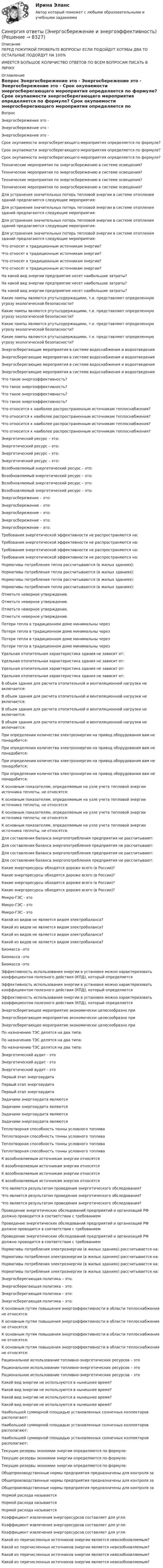      
          Описание
          ПЕРЕД ПОКУПКОЙ ПРОВЕРЬТЕ ВОПРОСЫ! ЕСЛИ ПОДОЙДУТ ХОТЯБЫ ДВА ТО ОСТАЛЬНЫЕ ПОДОЙДУТ НА 100%ИМЕЕТСЯ БОЛЬШОЕ КОЛИЧИСТВО ОТВЕТОВ ПО ВСЕМ ВОПРОСАМ ПИСАТЬ В ЛИЧКУ 
          Оглавление
             Вопрос Энергосбережение это - Энергосбережение это - Энергосбережение это - Срок окупаемости энергосберегающего мероприятия определяется по формуле? Срок окупаемости энергосберегающего мероприятия определяется по формуле? Срок окупаемости энергосберегающего мероприятия определяется по формуле? Технические мероприятия по энергосбережению в системе освещения? Технические мероприятия по энергосбережению в системе освещения? Технические мероприятия по энергосбережению в системе освещения? Технические мероприятия по энергосбережению в системе освещения? Для устранения значительных потерь тепловой энергии в системе отопления зданий предлагаются следующие мероприятия: Для устранения значительных потерь тепловой энергии в системе отопления зданий предлагаются следующие мероприятия: Для устранения значительных потерь тепловой энергии в системе отопления зданий предлагаются следующие мероприятия: Для устранения значительных потерь тепловой энергии в системе отопления зданий предлагаются следующие мероприятия: Что относят к традиционным источникам энергии? Что относят к традиционным источникам энергии? Что относят к традиционным источникам энергии? Что относят к традиционным источникам энергии? На какой вид энергии предприятие несет наибольшие затраты? На какой вид энергии предприятие несет наибольшие затраты? На какой вид энергии предприятие несет наибольшие затраты? Какие лампы являются ртутьсодержащими, т.е. представляют определенную угрозу экологической безопасности? Какие лампы являются ртутьсодержащими, т.е. представляют определенную угрозу экологической безопасности? Какие лампы являются ртутьсодержащими, т.е. представляют определенную угрозу экологической безопасности? Какие лампы являются ртутьсодержащими, т.е. представляют определенную угрозу экологической безопасности? Энергосберегающие мероприятия в системе водоснабжения и водоотведения Энергосберегающие мероприятия в системе водоснабжения и водоотведения Энергосберегающие мероприятия в системе водоснабжения и водоотведения Энергосберегающие мероприятия в системе водоснабжения и водоотведения Что такое энергоэффективность? Что такое энергоэффективность? Что такое энергоэффективность? Что такое энергоэффективность? Что относится к наиболее распространенным источникам теплоснабжения? Что относится к наиболее распространенным источникам теплоснабжения? Что относится к наиболее распространенным источникам теплоснабжения? Что относится к наиболее распространенным источникам теплоснабжения? Энергетический ресурс – это: Энергетический ресурс – это: Энергетический ресурс – это: Энергетический ресурс – это: Возобновляемый энергетический ресурс – это: Возобновляемый энергетический ресурс – это: Возобновляемый энергетический ресурс – это: Возобновляемый энергетический ресурс – это: Энергосбережение – это: Энергосбережение – это: Энергосбережение – это: Энергосбережение – это: Энергосбережение – это: Требования энергетической эффективности не распространяются на: Требования энергетической эффективности не распространяются на: Требования энергетической эффективности не распространяются на: Требования энергетической эффективности не распространяются на: Нормативы потребления тепла рассчитываются (в жилых зданиях): Нормативы потребления тепла рассчитываются (в жилых зданиях): Нормативы потребления тепла рассчитываются (в жилых зданиях): Нормативы потребления тепла рассчитываются (в жилых зданиях): Отметьте неверное утверждение. Отметьте неверное утверждение. Отметьте неверное утверждение. Отметьте неверное утверждение. Потери тепла в традиционном доме минимальны через Потери тепла в традиционном доме минимальны через Потери тепла в традиционном доме минимальны через Потери тепла в традиционном доме минимальны через Удельная отопительная характеристика здания не зависит от: Удельная отопительная характеристика здания не зависит от: Удельная отопительная характеристика здания не зависит от: Удельная отопительная характеристика здания не зависит от: В объем здания для расчета отопительной и вентиляционной нагрузки не включается: В объем здания для расчета отопительной и вентиляционной нагрузки не включается: В объем здания для расчета отопительной и вентиляционной нагрузки не включается: В объем здания для расчета отопительной и вентиляционной нагрузки не включается: При определении количества электроэнергии на привод оборудования вам не понадобится: При определении количества электроэнергии на привод оборудования вам не понадобится: При определении количества электроэнергии на привод оборудования вам не понадобится: При определении количества электроэнергии на привод оборудования вам не понадобится: К основным показателям, определяемым на узле учета тепловой энергии источника теплоты, не относятся: К основным показателям, определяемым на узле учета тепловой энергии источника теплоты, не относятся: К основным показателям, определяемым на узле учета тепловой энергии источника теплоты, не относятся: К основным показателям, определяемым на узле учета тепловой энергии источника теплоты, не относятся: Для составления баланса энергопотребления предприятия не рассчитывают: Для составления баланса энергопотребления предприятия не рассчитывают: Для составления баланса энергопотребления предприятия не рассчитывают: Для составления баланса энергопотребления предприятия не рассчитывают: Какие энергоресурсы обходятся дороже всего (в России)? Какие энергоресурсы обходятся дороже всего (в России)? Какие энергоресурсы обходятся дороже всего (в России)? Какие энергоресурсы обходятся дороже всего (в России)? Микро-ГЭС - это Микро-ГЭС - это Микро-ГЭС - это Какой из видов не является видом электробаланса? Какой из видов не является видом электробаланса? Какой из видов не является видом электробаланса? Какой из видов не является видом электробаланса? Биомасса –это Биомасса –это Биомасса –это Эффективность использования энергии в установке можно характеризовать коэффициентом полезного действия (КПД), который определяется Эффективность использования энергии в установке можно характеризовать коэффициентом полезного действия (КПД), который определяется Эффективность использования энергии в установке можно характеризовать коэффициентом полезного действия (КПД), который определяется Энергосберегающее мероприятие экономически целесообразно при Энергосберегающее мероприятие экономически целесообразно при Энергосберегающее мероприятие экономически целесообразно при По назначению ТЭС делятся на два типа: По назначению ТЭС делятся на два типа: По назначению ТЭС делятся на два типа: Энергетический аудит - это Энергетический аудит - это Энергетический аудит - это Первый этап энергоаудита Первый этап энергоаудита Первый этап энергоаудита Задачами энергоаудита являются Задачами энергоаудита являются Задачами энергоаудита являются Задачами энергоаудита являются Теплотворная способность тонны условного топлива Теплотворная способность тонны условного топлива Теплотворная способность тонны условного топлива Теплотворная способность тонны условного топлива К возобновляемым источникам энергии относятся К возобновляемым источникам энергии относятся К возобновляемым источникам энергии относятся К возобновляемым источникам энергии относятся Что является результатом проведения энергетического обследования? Что является результатом проведения энергетического обследования? Что является результатом проведения энергетического обследования? Проведение энергетических обследований предприятий и организаций РФ должно проводится в соответствии с требованием Проведение энергетических обследований предприятий и организаций РФ должно проводится в соответствии с требованием Проведение энергетических обследований предприятий и организаций РФ должно проводится в соответствии с требованием Нормативы потребления электроэнергии (в жилых зданиях) рассчитывается на: Нормативы потребления электроэнергии (в жилых зданиях) рассчитывается на: Нормативы потребления электроэнергии (в жилых зданиях) рассчитывается на: Нормативы потребления электроэнергии (в жилых зданиях) рассчитывается на: Энергосберегающая политика – это: Энергосберегающая политика – это: Энергосберегающая политика – это: Энергосберегающая политика – это: К основным путям повышения энергоэффективности в области теплоснабжения не относятся: К основным путям повышения энергоэффективности в области теплоснабжения не относятся: К основным путям повышения энергоэффективности в области теплоснабжения не относятся: К основным путям повышения энергоэффективности в области теплоснабжения не относятся: Рациональное использование топливно-энергетических ресурсов – это Рациональное использование топливно-энергетических ресурсов – это Рациональное использование топливно-энергетических ресурсов – это Какой вид энергии не используются в нынешнее время? Какой вид энергии не используются в нынешнее время? Какой вид энергии не используются в нынешнее время? Какой вид энергии не используются в нынешнее время? Наибольшей суммарной площадью установленных солнечных коллекторов располагают: Наибольшей суммарной площадью установленных солнечных коллекторов располагают: Наибольшей суммарной площадью установленных солнечных коллекторов располагают: Текущие резервы экономии энергии определяются по формуле: Текущие резервы экономии энергии определяются по формуле: Текущие резервы экономии энергии определяются по формуле: Общепроизводственные нормы предприятия предназначены для контроля за Общепроизводственные нормы предприятия предназначены для контроля за Общепроизводственные нормы предприятия предназначены для контроля за Нормой расхода называется Нормой расхода называется Нормой расхода называется Коэффициент извлечения энергоресурсов составляет для угля: Коэффициент извлечения энергоресурсов составляет для угля: Коэффициент извлечения энергоресурсов составляет для угля: Какой из перечисленных источников энергии является невозобновляемым? Какой из перечисленных источников энергии является невозобновляемым? Какой из перечисленных источников энергии является невозобновляемым? Какой из перечисленных источников энергии является невозобновляемым? 
            
            
            Синергия ответы (Энергетика история и перспективы развития электроэнергетики)Синергия ответы (Энергосбережение и энергоэффективность)Синергия ответы (Юрисдикционные документы)Синергия ответы (Языки программирования)Синергия Оценка стоимости земли 50 из 50 баллов, задачи решение (подробное) все задачи 10 задач[Синергия] Оценочная деятельность.Тест Синергия 2022г[Синергия] Подготовка детей к школе (ТЕСТ ОТВЕТЫ) Университет СинергияСинергия ответы (Электроника и электротехника)Синергия ответы (Электроника и электротехника)Синергия ответы (Электроснабжение с основами электротехники)Синергия ответы (Электротехника, электроника и схемотехника1)Синергия ответы (Электротехника, электроника и схемотехника2)Синергия ответы (Электротехническое и конструкционное материаловедение)Синергия ответы (Электроэнергетические системы и сети)