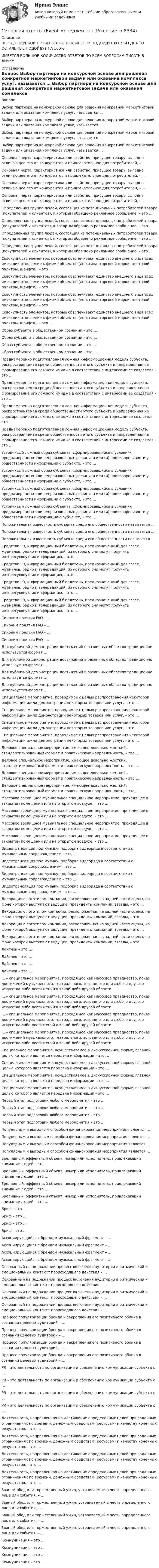      
          Описание
          ПЕРЕД ПОКУПКОЙ ПРОВЕРЬТЕ ВОПРОСЫ! ЕСЛИ ПОДОЙДУТ ХОТЯБЫ ДВА ТО ОСТАЛЬНЫЕ ПОДОЙДУТ НА 100%ИМЕЕТСЯ БОЛЬШОЕ КОЛИЧИСТВО ОТВЕТОВ ПО ВСЕМ ВОПРОСАМ ПИСАТЬ В ЛИЧКУ 
          Оглавление
          Вопрос Выбор партнера на конкурсной основе для решения конкретной маркетинговой задачи или оказания комплекса услуг, называется … Выбор партнера на конкурсной основе для решения конкретной маркетинговой задачи или оказания комплекса услуг, называется … Выбор партнера на конкурсной основе для решения конкретной маркетинговой задачи или оказания комплекса услуг, называется … Выбор партнера на конкурсной основе для решения конкретной маркетинговой задачи или оказания комплекса услуг, называется … Основная черта, характеристика или свойство, присущее товару, выгодно отличающее его от конкурентов и привлекательное для потребителей, – … Основная черта, характеристика или свойство, присущее товару, выгодно отличающее его от конкурентов и привлекательное для потребителей, – … Основная черта, характеристика или свойство, присущее товару, выгодно отличающее его от конкурентов и привлекательное для потребителей, – … Основная черта, характеристика или свойство, присущее товару, выгодно отличающее его от конкурентов и привлекательное для потребителей, – … Определенная группа людей, состоящая из потенциальных потребителей товара (покупателей и клиентов), к которым обращено рекламное сообщение, – это … Определенная группа людей, состоящая из потенциальных потребителей товара (покупателей и клиентов), к которым обращено рекламное сообщение, – это … Определенная группа людей, состоящая из потенциальных потребителей товара (покупателей и клиентов), к которым обращено рекламное сообщение, – это … Определенная группа людей, состоящая из потенциальных потребителей товара (покупателей и клиентов), к которым обращено рекламное сообщение, – это … Совокупность элементов, которые обеспечивают единство внешнего вида всех имеющих отношение к фирме объектов (логотипа, торговой марки, цветовой палитры, шрифта), – это … Совокупность элементов, которые обеспечивают единство внешнего вида всех имеющих отношение к фирме объектов (логотипа, торговой марки, цветовой палитры, шрифта), – это … Совокупность элементов, которые обеспечивают единство внешнего вида всех имеющих отношение к фирме объектов (логотипа, торговой марки, цветовой палитры, шрифта), – это … Совокупность элементов, которые обеспечивают единство внешнего вида всех имеющих отношение к фирме объектов (логотипа, торговой марки, цветовой палитры, шрифта), – это … Образ субъекта в общественном сознании – это … Образ субъекта в общественном сознании – это … Образ субъекта в общественном сознании – это … Образ субъекта в общественном сознании – это … Преднамеренно подготовленная ложная информационная модель субъекта, распространяемая среди общественности этого субъекта и направленная на формирование его ложного имиджа в соответствии с интересами ее создателя – это … Преднамеренно подготовленная ложная информационная модель субъекта, распространяемая среди общественности этого субъекта и направленная на формирование его ложного имиджа в соответствии с интересами ее создателя – это … Преднамеренно подготовленная ложная информационная модель субъекта, распространяемая среди общественности этого субъекта и направленная на формирование его ложного имиджа в соответствии с интересами ее создателя – это … Преднамеренно подготовленная ложная информационная модель субъекта, распространяемая среди общественности этого субъекта и направленная на формирование его ложного имиджа в соответствии с интересами ее создателя – это … Устойчивый ложный образ субъекта, сформировавшийся в условиях преднамеренных или непроизвольных дефицита или (и) противоречивости у общественности информации о субъекте, – это … Устойчивый ложный образ субъекта, сформировавшийся в условиях преднамеренных или непроизвольных дефицита или (и) противоречивости у общественности информации о субъекте, – это … Устойчивый ложный образ субъекта, сформировавшийся в условиях преднамеренных или непроизвольных дефицита или (и) противоречивости у общественности информации о субъекте, – это … Устойчивый ложный образ субъекта, сформировавшийся в условиях преднамеренных или непроизвольных дефицита или (и) противоречивости у общественности информации о субъекте, – это … Положительная известность субъекта среди его общественности называется … Положительная известность субъекта среди его общественности называется … Положительная известность субъекта среди его общественности называется … Cредство PR, информационный бюллетень, предназначенный для газет, журналов, радио и телередакций, из которого они могут получить интересующую их информацию, – это … Cредство PR, информационный бюллетень, предназначенный для газет, журналов, радио и телередакций, из которого они могут получить интересующую их информацию, – это … Cредство PR, информационный бюллетень, предназначенный для газет, журналов, радио и телередакций, из которого они могут получить интересующую их информацию, – это … Cредство PR, информационный бюллетень, предназначенный для газет, журналов, радио и телередакций, из которого они могут получить интересующую их информацию, – это … Синоним понятия FAQ – … Синоним понятия FAQ – … Синоним понятия FAQ – … Синоним понятия FAQ – … Для публичной демонстрации достижений в различных областях традиционно используется формат … Для публичной демонстрации достижений в различных областях традиционно используется формат … Для публичной демонстрации достижений в различных областях традиционно используется формат … Для публичной демонстрации достижений в различных областях традиционно используется формат … Специальное мероприятие, проводимое с целью распространения некоторой информации и/или демонстрации некоторых товаров или услуг, – это … Специальное мероприятие, проводимое с целью распространения некоторой информации и/или демонстрации некоторых товаров или услуг, – это … Специальное мероприятие, проводимое с целью распространения некоторой информации и/или демонстрации некоторых товаров или услуг, – это … Специальное мероприятие, проводимое с целью распространения некоторой информации и/или демонстрации некоторых товаров или услуг, – это … Деловое специальное мероприятие, имеющее довольно жесткий, стандартизированный формат и практическую направленность, – это … Деловое специальное мероприятие, имеющее довольно жесткий, стандартизированный формат и практическую направленность, – это … Деловое специальное мероприятие, имеющее довольно жесткий, стандартизированный формат и практическую направленность, – это … Деловое специальное мероприятие, имеющее довольно жесткий, стандартизированный формат и практическую направленность, – это … Массовое зрелищное музыкальное специальное мероприятие, проходящее в закрытом помещении или на открытом воздухе, – это … Массовое зрелищное музыкальное специальное мероприятие, проходящее в закрытом помещении или на открытом воздухе, – это … Массовое зрелищное музыкальное специальное мероприятие, проходящее в закрытом помещении или на открытом воздухе, – это … Массовое зрелищное музыкальное специальное мероприятие, проходящее в закрытом помещении или на открытом воздухе, – это … Видеотрансляция под музыку, подборка видеоряда в соответствии с музыкальным сопровождением – это … Видеотрансляция под музыку, подборка видеоряда в соответствии с музыкальным сопровождением – это … Видеотрансляция под музыку, подборка видеоряда в соответствии с музыкальным сопровождением – это … Видеотрансляция под музыку, подборка видеоряда в соответствии с музыкальным сопровождением – это … Декорация с логотипом компании, расположенная на задней части сцены, на фоне которой выступают ведущие, президенты компаний, звезды, – это … Декорация с логотипом компании, расположенная на задней части сцены, на фоне которой выступают ведущие, президенты компаний, звезды, – это … Декорация с логотипом компании, расположенная на задней части сцены, на фоне которой выступают ведущие, президенты компаний, звезды, – это … Декорация с логотипом компании, расположенная на задней части сцены, на фоне которой выступают ведущие, президенты компаний, звезды, – это … Лайтчек – это … Лайтчек – это … Лайтчек – это … Лайтчек – это … … – специальное мероприятие, проходящее как массовое празднество, показ достижений музыкального, театрального, эстрадного или любого другого искусства либо достижений в какой-либо другой области … – специальное мероприятие, проходящее как массовое празднество, показ достижений музыкального, театрального, эстрадного или любого другого искусства либо достижений в какой-либо другой области … – специальное мероприятие, проходящее как массовое празднество, показ достижений музыкального, театрального, эстрадного или любого другого искусства либо достижений в какой-либо другой области … – специальное мероприятие, проходящее как массовое празднество, показ достижений музыкального, театрального, эстрадного или любого другого искусства либо достижений в какой-либо другой области Специальное мероприятие, осуществляемое в дискуссионной форме, главной целью которого является передача информации – это … Специальное мероприятие, осуществляемое в дискуссионной форме, главной целью которого является передача информации – это … Специальное мероприятие, осуществляемое в дискуссионной форме, главной целью которого является передача информации – это … Специальное мероприятие, осуществляемое в дискуссионной форме, главной целью которого является передача информации – это … Первый этап подготовки любого мероприятия – это … Первый этап подготовки любого мероприятия – это … Первый этап подготовки любого мероприятия – это … Первый этап подготовки любого мероприятия – это … Популярным и выгодным способом финансирования мероприятия является … Популярным и выгодным способом финансирования мероприятия является … Популярным и выгодным способом финансирования мероприятия является … Популярным и выгодным способом финансирования мероприятия является … Зрелищный, эффектный объект, номер или исполнитель, привлекающий внимание людей – это … Зрелищный, эффектный объект, номер или исполнитель, привлекающий внимание людей – это … Зрелищный, эффектный объект, номер или исполнитель, привлекающий внимание людей – это … Зрелищный, эффектный объект, номер или исполнитель, привлекающий внимание людей – это … Бриф – это … Бриф – это … Бриф – это … Бриф – это … Ассоциирующийся с брендом музыкальный фрагмент – … Ассоциирующийся с брендом музыкальный фрагмент – … Ассоциирующийся с брендом музыкальный фрагмент – … Ассоциирующийся с брендом музыкальный фрагмент – … Основанный на подражании процесс включения аудитории в ритмический и эмоциональный контекст происходящего действия – … Основанный на подражании процесс включения аудитории в ритмический и эмоциональный контекст происходящего действия – … Основанный на подражании процесс включения аудитории в ритмический и эмоциональный контекст происходящего действия – … Основанный на подражании процесс включения аудитории в ритмический и эмоциональный контекст происходящего действия – … Процесс популяризации бренда и закрепления его позитивного облика в сознании целевых аудиторий – … Процесс популяризации бренда и закрепления его позитивного облика в сознании целевых аудиторий – … Процесс популяризации бренда и закрепления его позитивного облика в сознании целевых аудиторий – … Процесс популяризации бренда и закрепления его позитивного облика в сознании целевых аудиторий – … PR – это деятельность по организации и обеспечению коммуникации субъекта с … PR – это деятельность по организации и обеспечению коммуникации субъекта с … PR – это деятельность по организации и обеспечению коммуникации субъекта с … PR – это деятельность по организации и обеспечению коммуникации субъекта с … Деятельность, направленная на достижение определенных целей при заданных ограничениях по времени, денежным средствам (ресурсам) и качеству конечных результатов, – это … Деятельность, направленная на достижение определенных целей при заданных ограничениях по времени, денежным средствам (ресурсам) и качеству конечных результатов, – это … Деятельность, направленная на достижение определенных целей при заданных ограничениях по времени, денежным средствам (ресурсам) и качеству конечных результатов, – это … Деятельность, направленная на достижение определенных целей при заданных ограничениях по времени, денежным средствам (ресурсам) и качеству конечных результатов, – это … Званый обед или торжественный ужин, устраиваемый в честь определенного лица или события, – … Званый обед или торжественный ужин, устраиваемый в честь определенного лица или события, – … Званый обед или торжественный ужин, устраиваемый в честь определенного лица или события, – … Званый обед или торжественный ужин, устраиваемый в честь определенного лица или события, – … Коммуникация – это … Коммуникация – это … Коммуникация – это … Коммуникация – это … 
            
            
            Синергия ответы (E-mail-маркетинг)Синергия ответы (Event-менеджмент)Синергия ответы (Event-менеджмент)Синергия ответы (Event-менеджмент)Синергия ответы (HR-менеджмент в гостиничном и ресторанном бизнесе)Синергия ответы (Автоматизированная разработка программного обеспечения)Синергия ответы (Административное право)СИНЕРГИЯ ОТВЕТЫ 2022 113 ВОПРОСОВ Антикризисное управлениеСИНЕРГИЯ ОТВЕТЫ 2022 65 вопросов Правовые основы противодействия коррупцииСИНЕРГИЯ ОТВЕТЫ 2022. 94 вопроса. Охрана труда на предприятиях ИВО. СИНЕРГИЯ ОТВЕТЫ 2022 Автомобильный транспорт 30 вопросовСИНЕРГИЯ ОТВЕТЫ 2022 Конкуренция (5 семестр) ЭкзаменСИНЕРГИЯ ОТВЕТЫ 2022 Психология властиСИНЕРГИЯ ОТВЕТЫ 2022  Теория и практика рекрутинга
