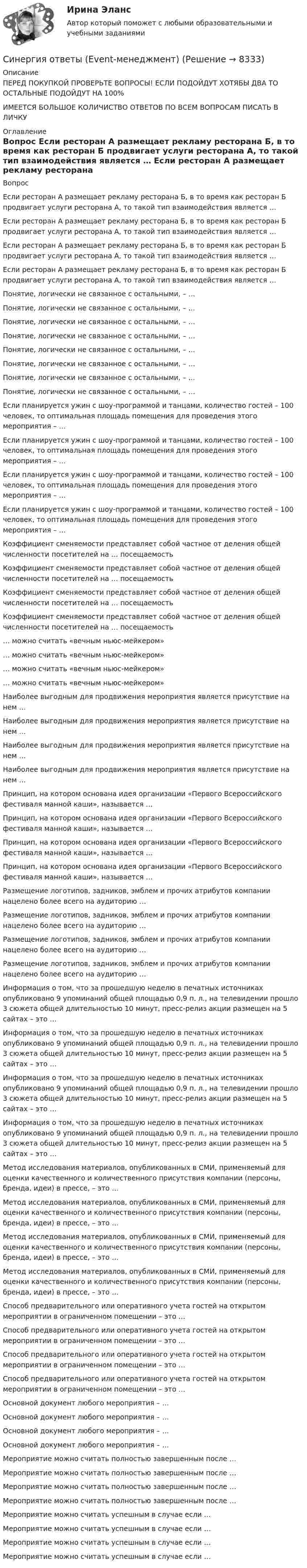      
          Описание
          ПЕРЕД ПОКУПКОЙ ПРОВЕРЬТЕ ВОПРОСЫ! ЕСЛИ ПОДОЙДУТ ХОТЯБЫ ДВА ТО ОСТАЛЬНЫЕ ПОДОЙДУТ НА 100%ИМЕЕТСЯ БОЛЬШОЕ КОЛИЧИСТВО ОТВЕТОВ ПО ВСЕМ ВОПРОСАМ ПИСАТЬ В ЛИЧКУ 
          Оглавление
          Вопрос Если ресторан А размещает рекламу ресторана Б, в то время как ресторан Б продвигает услуги ресторана А, то такой тип взаимодействия является … Если ресторан А размещает рекламу ресторана Б, в то время как ресторан Б продвигает услуги ресторана А, то такой тип взаимодействия является … Если ресторан А размещает рекламу ресторана Б, в то время как ресторан Б продвигает услуги ресторана А, то такой тип взаимодействия является … Если ресторан А размещает рекламу ресторана Б, в то время как ресторан Б продвигает услуги ресторана А, то такой тип взаимодействия является … Понятие, логически не связанное с остальными, – … Понятие, логически не связанное с остальными, – … Понятие, логически не связанное с остальными, – … Понятие, логически не связанное с остальными, – … Понятие, логически не связанное с остальными, – … Понятие, логически не связанное с остальными, – … Понятие, логически не связанное с остальными, – … Понятие, логически не связанное с остальными, – … Если планируется ужин с шоу-программой и танцами, количество гостей – 100 человек, то оптимальная площадь помещения для проведения этого мероприятия – … Если планируется ужин с шоу-программой и танцами, количество гостей – 100 человек, то оптимальная площадь помещения для проведения этого мероприятия – … Если планируется ужин с шоу-программой и танцами, количество гостей – 100 человек, то оптимальная площадь помещения для проведения этого мероприятия – … Если планируется ужин с шоу-программой и танцами, количество гостей – 100 человек, то оптимальная площадь помещения для проведения этого мероприятия – … Коэффициент сменяемости представляет собой частное от деления общей численности посетителей на … посещаемость Коэффициент сменяемости представляет собой частное от деления общей численности посетителей на … посещаемость Коэффициент сменяемости представляет собой частное от деления общей численности посетителей на … посещаемость Коэффициент сменяемости представляет собой частное от деления общей численности посетителей на … посещаемость … можно считать «вечным ньюс-мейкером» … можно считать «вечным ньюс-мейкером» … можно считать «вечным ньюс-мейкером» … можно считать «вечным ньюс-мейкером» Наиболее выгодным для продвижения мероприятия является присутствие на нем … Наиболее выгодным для продвижения мероприятия является присутствие на нем … Наиболее выгодным для продвижения мероприятия является присутствие на нем … Наиболее выгодным для продвижения мероприятия является присутствие на нем … Принцип, на котором основана идея организации «Первого Всероссийского фестиваля манной каши», называется … Принцип, на котором основана идея организации «Первого Всероссийского фестиваля манной каши», называется … Принцип, на котором основана идея организации «Первого Всероссийского фестиваля манной каши», называется … Принцип, на котором основана идея организации «Первого Всероссийского фестиваля манной каши», называется … Размещение логотипов, задников, эмблем и прочих атрибутов компании нацелено более всего на аудиторию … Размещение логотипов, задников, эмблем и прочих атрибутов компании нацелено более всего на аудиторию … Размещение логотипов, задников, эмблем и прочих атрибутов компании нацелено более всего на аудиторию … Размещение логотипов, задников, эмблем и прочих атрибутов компании нацелено более всего на аудиторию … Информация о том, что за прошедшую неделю в печатных источниках опубликовано 9 упоминаний общей площадью 0,9 п. л., на телевидении прошло 3 сюжета общей длительностью 10 минут, пресс-релиз акции размещен на 5 сайтах – это … Информация о том, что за прошедшую неделю в печатных источниках опубликовано 9 упоминаний общей площадью 0,9 п. л., на телевидении прошло 3 сюжета общей длительностью 10 минут, пресс-релиз акции размещен на 5 сайтах – это … Информация о том, что за прошедшую неделю в печатных источниках опубликовано 9 упоминаний общей площадью 0,9 п. л., на телевидении прошло 3 сюжета общей длительностью 10 минут, пресс-релиз акции размещен на 5 сайтах – это … Информация о том, что за прошедшую неделю в печатных источниках опубликовано 9 упоминаний общей площадью 0,9 п. л., на телевидении прошло 3 сюжета общей длительностью 10 минут, пресс-релиз акции размещен на 5 сайтах – это … Метод исследования материалов, опубликованных в СМИ, применяемый для оценки качественного и количественного присутствия компании (персоны, бренда, идеи) в прессе, – это … Метод исследования материалов, опубликованных в СМИ, применяемый для оценки качественного и количественного присутствия компании (персоны, бренда, идеи) в прессе, – это … Метод исследования материалов, опубликованных в СМИ, применяемый для оценки качественного и количественного присутствия компании (персоны, бренда, идеи) в прессе, – это … Метод исследования материалов, опубликованных в СМИ, применяемый для оценки качественного и количественного присутствия компании (персоны, бренда, идеи) в прессе, – это … Способ предварительного или оперативного учета гостей на открытом мероприятии в ограниченном помещении – это … Способ предварительного или оперативного учета гостей на открытом мероприятии в ограниченном помещении – это … Способ предварительного или оперативного учета гостей на открытом мероприятии в ограниченном помещении – это … Способ предварительного или оперативного учета гостей на открытом мероприятии в ограниченном помещении – это … Основной документ любого мероприятия – … Основной документ любого мероприятия – … Основной документ любого мероприятия – … Основной документ любого мероприятия – … Мероприятие можно считать полностью завершенным после … Мероприятие можно считать полностью завершенным после … Мероприятие можно считать полностью завершенным после … Мероприятие можно считать полностью завершенным после … Мероприятие можно считать успешным в случае если … Мероприятие можно считать успешным в случае если … Мероприятие можно считать успешным в случае если … Мероприятие можно считать успешным в случае если … 
            
            
            Синергия ответы (Event-менеджмент)Синергия ответы (Event-менеджмент)Синергия ответы (HR-менеджмент в гостиничном и ресторанном бизнесе)Синергия ответы (Автоматизированная разработка программного обеспечения)Синергия ответы (Административное право)Синергия ответы (Административное право (1))Синергия ответы (Административное право (2))СИНЕРГИЯ ОТВЕТЫ 2022. 94 вопроса. Охрана труда на предприятиях ИВО. СИНЕРГИЯ ОТВЕТЫ 2022 Автомобильный транспорт 30 вопросовСИНЕРГИЯ ОТВЕТЫ 2022 Конкуренция (5 семестр) ЭкзаменСИНЕРГИЯ ОТВЕТЫ 2022 Психология властиСИНЕРГИЯ ОТВЕТЫ 2022  Теория и практика рекрутингаСинергия. ответы. 40 вопросов. Оценка доходности проектов. Синергия ответы (E-mail-маркетинг)
