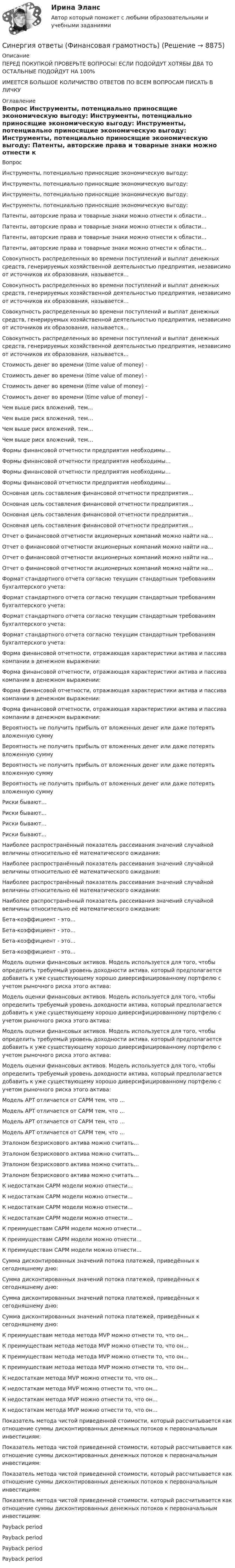      
          Описание
          ПЕРЕД ПОКУПКОЙ ПРОВЕРЬТЕ ВОПРОСЫ! ЕСЛИ ПОДОЙДУТ ХОТЯБЫ ДВА ТО ОСТАЛЬНЫЕ ПОДОЙДУТ НА 100%ИМЕЕТСЯ БОЛЬШОЕ КОЛИЧИСТВО ОТВЕТОВ ПО ВСЕМ ВОПРОСАМ ПИСАТЬ В ЛИЧКУ 
          Оглавление
          Вопрос Инструменты, потенциально приносящие экономическую выгоду: Инструменты, потенциально приносящие экономическую выгоду: Инструменты, потенциально приносящие экономическую выгоду: Инструменты, потенциально приносящие экономическую выгоду: Патенты, авторские права и товарные знаки можно отнести к области… Патенты, авторские права и товарные знаки можно отнести к области… Патенты, авторские права и товарные знаки можно отнести к области… Патенты, авторские права и товарные знаки можно отнести к области… Совокупность распределенных во времени поступлений и выплат денежных средств, генерируемых хозяйственной деятельностью предприятия, независимо от источников их образования, называется… Совокупность распределенных во времени поступлений и выплат денежных средств, генерируемых хозяйственной деятельностью предприятия, независимо от источников их образования, называется… Совокупность распределенных во времени поступлений и выплат денежных средств, генерируемых хозяйственной деятельностью предприятия, независимо от источников их образования, называется… Совокупность распределенных во времени поступлений и выплат денежных средств, генерируемых хозяйственной деятельностью предприятия, независимо от источников их образования, называется… Стоимость денег во времени (time value of money) - Стоимость денег во времени (time value of money) - Стоимость денег во времени (time value of money) - Стоимость денег во времени (time value of money) - Чем выше риск вложений, тем… Чем выше риск вложений, тем… Чем выше риск вложений, тем… Чем выше риск вложений, тем… Формы финансовой отчетности предприятия необходимы… Формы финансовой отчетности предприятия необходимы… Формы финансовой отчетности предприятия необходимы… Формы финансовой отчетности предприятия необходимы… Основная цель составления финансовой отчетности предприятия… Основная цель составления финансовой отчетности предприятия… Основная цель составления финансовой отчетности предприятия… Основная цель составления финансовой отчетности предприятия… Отчет о финансовой отчетности акционерных компаний можно найти на… Отчет о финансовой отчетности акционерных компаний можно найти на… Отчет о финансовой отчетности акционерных компаний можно найти на… Отчет о финансовой отчетности акционерных компаний можно найти на… Формат стандартного отчета согласно текущим стандартным требованиям бухгалтерского учета: Формат стандартного отчета согласно текущим стандартным требованиям бухгалтерского учета: Формат стандартного отчета согласно текущим стандартным требованиям бухгалтерского учета: Формат стандартного отчета согласно текущим стандартным требованиям бухгалтерского учета: Форма финансовой отчетности, отражающая характеристики актива и пассива компании в денежном выражении: Форма финансовой отчетности, отражающая характеристики актива и пассива компании в денежном выражении: Форма финансовой отчетности, отражающая характеристики актива и пассива компании в денежном выражении: Форма финансовой отчетности, отражающая характеристики актива и пассива компании в денежном выражении: Вероятность не получить прибыль от вложенных денег или даже потерять вложенную сумму Вероятность не получить прибыль от вложенных денег или даже потерять вложенную сумму Вероятность не получить прибыль от вложенных денег или даже потерять вложенную сумму Вероятность не получить прибыль от вложенных денег или даже потерять вложенную сумму Риски бывают… Риски бывают… Риски бывают… Риски бывают… Наиболее распространённый показатель рассеивания значений случайной величины относительно её математического ожидания: Наиболее распространённый показатель рассеивания значений случайной величины относительно её математического ожидания: Наиболее распространённый показатель рассеивания значений случайной величины относительно её математического ожидания: Наиболее распространённый показатель рассеивания значений случайной величины относительно её математического ожидания: Бета-коэффициент - это… Бета-коэффициент - это… Бета-коэффициент - это… Бета-коэффициент - это… Модель оценки финансовых активов. Модель используется для того, чтобы определить требуемый уровень доходности актива, который предполагается добавить к уже существующему хорошо диверсифицированному портфелю с учетом рыночного риска этого актива: Модель оценки финансовых активов. Модель используется для того, чтобы определить требуемый уровень доходности актива, который предполагается добавить к уже существующему хорошо диверсифицированному портфелю с учетом рыночного риска этого актива: Модель оценки финансовых активов. Модель используется для того, чтобы определить требуемый уровень доходности актива, который предполагается добавить к уже существующему хорошо диверсифицированному портфелю с учетом рыночного риска этого актива: Модель оценки финансовых активов. Модель используется для того, чтобы определить требуемый уровень доходности актива, который предполагается добавить к уже существующему хорошо диверсифицированному портфелю с учетом рыночного риска этого актива: Модель APT отличается от CAPM тем, что … Модель APT отличается от CAPM тем, что … Модель APT отличается от CAPM тем, что … Модель APT отличается от CAPM тем, что … Эталоном безрискового актива можно считать… Эталоном безрискового актива можно считать… Эталоном безрискового актива можно считать… Эталоном безрискового актива можно считать… К недостаткам CAPM модели можно отнести… К недостаткам CAPM модели можно отнести… К недостаткам CAPM модели можно отнести… К недостаткам CAPM модели можно отнести… К преимуществам CAPM модели можно отнести… К преимуществам CAPM модели можно отнести… К преимуществам CAPM модели можно отнести… Сумма дисконтированных значений потока платежей, приведённых к сегодняшнему дню: Сумма дисконтированных значений потока платежей, приведённых к сегодняшнему дню: Сумма дисконтированных значений потока платежей, приведённых к сегодняшнему дню: Сумма дисконтированных значений потока платежей, приведённых к сегодняшнему дню: К преимуществам метода метода MVP можно отнести то, что он… К преимуществам метода метода MVP можно отнести то, что он… К преимуществам метода метода MVP можно отнести то, что он… К преимуществам метода метода MVP можно отнести то, что он… К недостаткам метода MVP можно отнести то, что он… К недостаткам метода MVP можно отнести то, что он… К недостаткам метода MVP можно отнести то, что он… К недостаткам метода MVP можно отнести то, что он… Показатель метода чистой приведенной стоимости, который рассчитывается как отношение суммы дисконтированных денежных потоков к первоначальным инвестициям: Показатель метода чистой приведенной стоимости, который рассчитывается как отношение суммы дисконтированных денежных потоков к первоначальным инвестициям: Показатель метода чистой приведенной стоимости, который рассчитывается как отношение суммы дисконтированных денежных потоков к первоначальным инвестициям: Показатель метода чистой приведенной стоимости, который рассчитывается как отношение суммы дисконтированных денежных потоков к первоначальным инвестициям: Payback period Payback period Payback period Payback period 
            
            
            Синергия ответы (Финансирование строительства)Синергия ответы (Финансовая грамотность)Синергия ответы (Финансовая грамотность (1)Синергия ответы (Финансовые рынки и институты)Синергия ответы (Финансовые рынки и институты (1)Синергия ответы (Финансовые рынки и институты (2)Синергия ответы (Финансовые стратегии)Синергия ответы (Физика полупроводников (1)Синергия ответы (Физика полупроводников (2)Синергия ответы (Физика полупроводников (3)Синергия ответы (Физика электротехнических материалов)Синергия ответы (физическая культура)Синергия ответы (Физические и химические методы подготовки воды (1)Синергия ответы (Физические и химические методы подготовки воды (2)