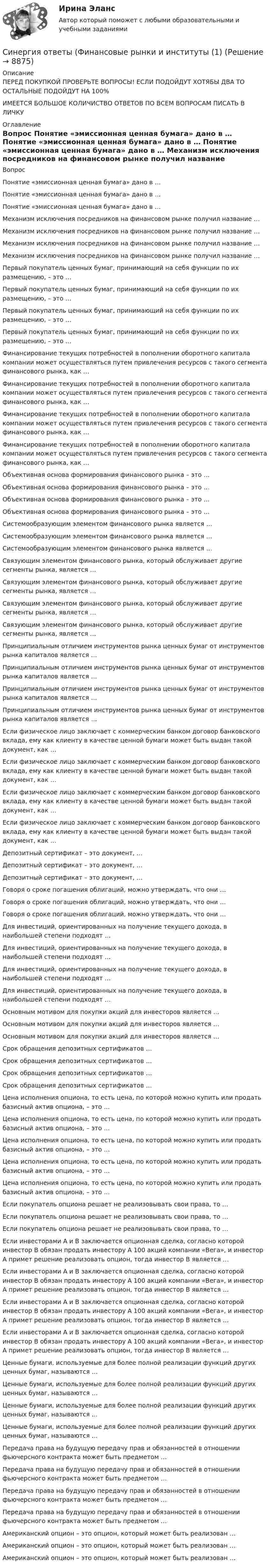      
          Описание
          ПЕРЕД ПОКУПКОЙ ПРОВЕРЬТЕ ВОПРОСЫ! ЕСЛИ ПОДОЙДУТ ХОТЯБЫ ДВА ТО ОСТАЛЬНЫЕ ПОДОЙДУТ НА 100%ИМЕЕТСЯ БОЛЬШОЕ КОЛИЧИСТВО ОТВЕТОВ ПО ВСЕМ ВОПРОСАМ ПИСАТЬ В ЛИЧКУ 
          Оглавление
          Вопрос Понятие «эмиссионная ценная бумага» дано в … Понятие «эмиссионная ценная бумага» дано в … Понятие «эмиссионная ценная бумага» дано в … Механизм исключения посредников на финансовом рынке получил название … Механизм исключения посредников на финансовом рынке получил название … Механизм исключения посредников на финансовом рынке получил название … Механизм исключения посредников на финансовом рынке получил название … Первый покупатель ценных бумаг, принимающий на себя функции по их размещению, – это … Первый покупатель ценных бумаг, принимающий на себя функции по их размещению, – это … Первый покупатель ценных бумаг, принимающий на себя функции по их размещению, – это … Первый покупатель ценных бумаг, принимающий на себя функции по их размещению, – это … Финансирование текущих потребностей в пополнении оборотного капитала компании может осуществляться путем привлечения ресурсов с такого сегмента финансового рынка, как … Финансирование текущих потребностей в пополнении оборотного капитала компании может осуществляться путем привлечения ресурсов с такого сегмента финансового рынка, как … Финансирование текущих потребностей в пополнении оборотного капитала компании может осуществляться путем привлечения ресурсов с такого сегмента финансового рынка, как … Финансирование текущих потребностей в пополнении оборотного капитала компании может осуществляться путем привлечения ресурсов с такого сегмента финансового рынка, как … Объективная основа формирования финансового рынка – это … Объективная основа формирования финансового рынка – это … Объективная основа формирования финансового рынка – это … Объективная основа формирования финансового рынка – это … Системообразующим элементом финансового рынка является … Системообразующим элементом финансового рынка является … Системообразующим элементом финансового рынка является … Связующим элементом финансового рынка, который обслуживает другие сегменты рынка, является … Связующим элементом финансового рынка, который обслуживает другие сегменты рынка, является … Связующим элементом финансового рынка, который обслуживает другие сегменты рынка, является … Связующим элементом финансового рынка, который обслуживает другие сегменты рынка, является … Принципиальным отличием инструментов рынка ценных бумаг от инструментов рынка капиталов является … Принципиальным отличием инструментов рынка ценных бумаг от инструментов рынка капиталов является … Принципиальным отличием инструментов рынка ценных бумаг от инструментов рынка капиталов является … Принципиальным отличием инструментов рынка ценных бумаг от инструментов рынка капиталов является … Если физическое лицо заключает с коммерческим банком договор банковского вклада, ему как клиенту в качестве ценной бумаги может быть выдан такой документ, как … Если физическое лицо заключает с коммерческим банком договор банковского вклада, ему как клиенту в качестве ценной бумаги может быть выдан такой документ, как … Если физическое лицо заключает с коммерческим банком договор банковского вклада, ему как клиенту в качестве ценной бумаги может быть выдан такой документ, как … Если физическое лицо заключает с коммерческим банком договор банковского вклада, ему как клиенту в качестве ценной бумаги может быть выдан такой документ, как … Депозитный сертификат – это документ, … Депозитный сертификат – это документ, … Депозитный сертификат – это документ, … Говоря о сроке погашения облигаций, можно утверждать, что они … Говоря о сроке погашения облигаций, можно утверждать, что они … Говоря о сроке погашения облигаций, можно утверждать, что они … Для инвестиций, ориентированных на получение текущего дохода, в наибольшей степени подходят … Для инвестиций, ориентированных на получение текущего дохода, в наибольшей степени подходят … Для инвестиций, ориентированных на получение текущего дохода, в наибольшей степени подходят … Для инвестиций, ориентированных на получение текущего дохода, в наибольшей степени подходят … Основным мотивом для покупки акций для инвесторов является … Основным мотивом для покупки акций для инвесторов является … Основным мотивом для покупки акций для инвесторов является … Срок обращения депозитных сертификатов … Срок обращения депозитных сертификатов … Срок обращения депозитных сертификатов … Срок обращения депозитных сертификатов … Цена исполнения опциона, то есть цена, по которой можно купить или продать базисный актив опциона, – это … Цена исполнения опциона, то есть цена, по которой можно купить или продать базисный актив опциона, – это … Цена исполнения опциона, то есть цена, по которой можно купить или продать базисный актив опциона, – это … Цена исполнения опциона, то есть цена, по которой можно купить или продать базисный актив опциона, – это … Цена исполнения опциона, то есть цена, по которой можно купить или продать базисный актив опциона, – это … Если покупатель опциона решает не реализовывать свои права, то … Если покупатель опциона решает не реализовывать свои права, то … Если покупатель опциона решает не реализовывать свои права, то … Если инвесторами А и В заключается опционная сделка, согласно которой инвестор В обязан продать инвестору А 100 акций компании «Вега», и инвестор А примет решение реализовать опцион, тогда инвестор В является … Если инвесторами А и В заключается опционная сделка, согласно которой инвестор В обязан продать инвестору А 100 акций компании «Вега», и инвестор А примет решение реализовать опцион, тогда инвестор В является … Если инвесторами А и В заключается опционная сделка, согласно которой инвестор В обязан продать инвестору А 100 акций компании «Вега», и инвестор А примет решение реализовать опцион, тогда инвестор В является … Если инвесторами А и В заключается опционная сделка, согласно которой инвестор В обязан продать инвестору А 100 акций компании «Вега», и инвестор А примет решение реализовать опцион, тогда инвестор В является … Ценные бумаги, используемые для более полной реализации функций других ценных бумаг, называются … Ценные бумаги, используемые для более полной реализации функций других ценных бумаг, называются … Ценные бумаги, используемые для более полной реализации функций других ценных бумаг, называются … Ценные бумаги, используемые для более полной реализации функций других ценных бумаг, называются … Передача права на будущую передачу прав и обязанностей в отношении фьючерсного контракта может быть предметом … Передача права на будущую передачу прав и обязанностей в отношении фьючерсного контракта может быть предметом … Передача права на будущую передачу прав и обязанностей в отношении фьючерсного контракта может быть предметом … Передача права на будущую передачу прав и обязанностей в отношении фьючерсного контракта может быть предметом … Американский опцион – это опцион, который может быть реализован … Американский опцион – это опцион, который может быть реализован … Американский опцион – это опцион, который может быть реализован … 
            
            
            Синергия ответы (Финансовые рынки и институты)Синергия ответы (Финансовые рынки и институты (1)Синергия ответы (Финансовые рынки и институты (2)Синергия ответы (Финансовые стратегии)Синергия ответы (Финансовый менеджмент _ управленческий учет)Синергия ответы (Финансовый менеджмент _ управленческий учет (1)Синергия ответы (Цифровая и аналоговая обработка сигналов)Синергия ответы (Физика электротехнических материалов)Синергия ответы (физическая культура)Синергия ответы (Физические и химические методы подготовки воды (1)Синергия ответы (Физические и химические методы подготовки воды (2)Синергия ответы (Физические методы определения прочности материалов)Синергия ответы (Финансирование строительства)Синергия ответы (Финансовая грамотность)