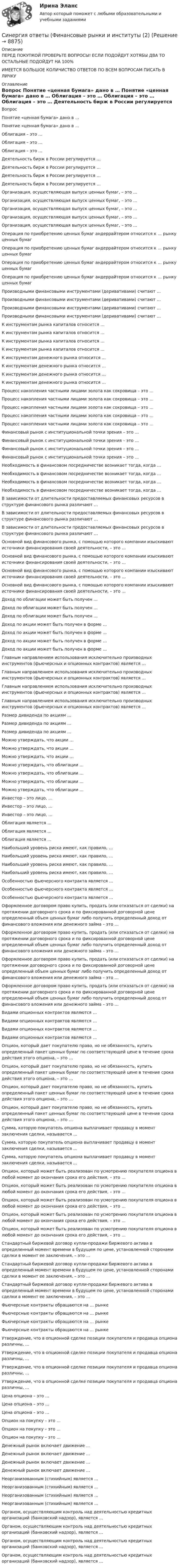      
          Описание
          ПЕРЕД ПОКУПКОЙ ПРОВЕРЬТЕ ВОПРОСЫ! ЕСЛИ ПОДОЙДУТ ХОТЯБЫ ДВА ТО ОСТАЛЬНЫЕ ПОДОЙДУТ НА 100%ИМЕЕТСЯ БОЛЬШОЕ КОЛИЧИСТВО ОТВЕТОВ ПО ВСЕМ ВОПРОСАМ ПИСАТЬ В ЛИЧКУ 
          Оглавление
          Вопрос Понятие «ценная бумага» дано в … Понятие «ценная бумага» дано в … Облигация – это … Облигация – это … Облигация – это … Деятельность бирж в России регулируется … Деятельность бирж в России регулируется … Деятельность бирж в России регулируется … Деятельность бирж в России регулируется … Организация, осуществляющая выпуск ценных бумаг, – это … Организация, осуществляющая выпуск ценных бумаг, – это … Организация, осуществляющая выпуск ценных бумаг, – это … Организация, осуществляющая выпуск ценных бумаг, – это … Организация, осуществляющая выпуск ценных бумаг, – это … Операция по приобретению ценных бумаг андеррайтером относится к … рынку ценных бумаг Операция по приобретению ценных бумаг андеррайтером относится к … рынку ценных бумаг Операция по приобретению ценных бумаг андеррайтером относится к … рынку ценных бумаг Операция по приобретению ценных бумаг андеррайтером относится к … рынку ценных бумаг Производными финансовыми инструментами (деривативами) считают … Производными финансовыми инструментами (деривативами) считают … Производными финансовыми инструментами (деривативами) считают … Производными финансовыми инструментами (деривативами) считают … К инструментам рынка капиталов относится … К инструментам рынка капиталов относится … К инструментам рынка капиталов относится … К инструментам рынка капиталов относится … К инструментам денежного рынка относится … К инструментам денежного рынка относится … К инструментам денежного рынка относится … К инструментам денежного рынка относится … Процесс накопления частными лицами золота как сокровища – это … Процесс накопления частными лицами золота как сокровища – это … Процесс накопления частными лицами золота как сокровища – это … Процесс накопления частными лицами золота как сокровища – это … Процесс накопления частными лицами золота как сокровища – это … Финансовый рынок с институциональной точки зрения – это … Финансовый рынок с институциональной точки зрения – это … Финансовый рынок с институциональной точки зрения – это … Финансовый рынок с институциональной точки зрения – это … Необходимость в финансовом посредничестве возникает тогда, когда … Необходимость в финансовом посредничестве возникает тогда, когда … Необходимость в финансовом посредничестве возникает тогда, когда … Необходимость в финансовом посредничестве возникает тогда, когда … В зависимости от длительности предоставляемых финансовых ресурсов в структуре финансового рынка различают … В зависимости от длительности предоставляемых финансовых ресурсов в структуре финансового рынка различают … В зависимости от длительности предоставляемых финансовых ресурсов в структуре финансового рынка различают … Основной вид финансового рынка, с помощью которого компании изыскивают источники финансирования своей деятельности, – это … Основной вид финансового рынка, с помощью которого компании изыскивают источники финансирования своей деятельности, – это … Основной вид финансового рынка, с помощью которого компании изыскивают источники финансирования своей деятельности, – это … Основной вид финансового рынка, с помощью которого компании изыскивают источники финансирования своей деятельности, – это … Доход по облигации может быть получен … Доход по облигации может быть получен … Доход по облигации может быть получен … Доход по акции может быть получен в форме … Доход по акции может быть получен в форме … Доход по акции может быть получен в форме … Доход по акции может быть получен в форме … Главным направлением использования исключительно производных инструментов (фьючерсных и опционных контрактов) является … Главным направлением использования исключительно производных инструментов (фьючерсных и опционных контрактов) является … Главным направлением использования исключительно производных инструментов (фьючерсных и опционных контрактов) является … Главным направлением использования исключительно производных инструментов (фьючерсных и опционных контрактов) является … Размер дивиденда по акциям … Размер дивиденда по акциям … Размер дивиденда по акциям … Можно утверждать, что акции … Можно утверждать, что акции … Можно утверждать, что акции … Можно утверждать, что облигации … Можно утверждать, что облигации … Можно утверждать, что облигации … Можно утверждать, что облигации … Инвестор – это лицо, … Инвестор – это лицо, … Инвестор – это лицо, … Облигация является … Облигация является … Облигация является … Наибольший уровень риска имеют, как правило, … Наибольший уровень риска имеют, как правило, … Наибольший уровень риска имеют, как правило, … Наибольший уровень риска имеют, как правило, … Особенностью фьючерсного контракта является … Особенностью фьючерсного контракта является … Особенностью фьючерсного контракта является … Оформленное договором право купить, продать (или отказаться от сделки) на протяжении договорного срока и по фиксированной договорной цене определенный объем ценных бумаг либо получить определенный доход от финансового вложения или денежного займа – это … Оформленное договором право купить, продать (или отказаться от сделки) на протяжении договорного срока и по фиксированной договорной цене определенный объем ценных бумаг либо получить определенный доход от финансового вложения или денежного займа – это … Оформленное договором право купить, продать (или отказаться от сделки) на протяжении договорного срока и по фиксированной договорной цене определенный объем ценных бумаг либо получить определенный доход от финансового вложения или денежного займа – это … Оформленное договором право купить, продать (или отказаться от сделки) на протяжении договорного срока и по фиксированной договорной цене определенный объем ценных бумаг либо получить определенный доход от финансового вложения или денежного займа – это … Видами опционных контрактов являются … Видами опционных контрактов являются … Видами опционных контрактов являются … Видами опционных контрактов являются … Опцион, который дает покупателю право, но не обязанность, купить определенный пакет ценных бумаг по соответствующей цене в течение срока действия этого опциона, – это … Опцион, который дает покупателю право, но не обязанность, купить определенный пакет ценных бумаг по соответствующей цене в течение срока действия этого опциона, – это … Опцион, который дает покупателю право, но не обязанность, купить определенный пакет ценных бумаг по соответствующей цене в течение срока действия этого опциона, – это … Опцион, который дает покупателю право, но не обязанность, купить определенный пакет ценных бумаг по соответствующей цене в течение срока действия этого опциона, – это … Сумма, которую покупатель опциона выплачивает продавцу в момент заключения сделки, называется … Сумма, которую покупатель опциона выплачивает продавцу в момент заключения сделки, называется … Сумма, которую покупатель опциона выплачивает продавцу в момент заключения сделки, называется … Опцион, который может быть реализован по усмотрению покупателя опциона в любой момент до окончания срока его действия, – это … Опцион, который может быть реализован по усмотрению покупателя опциона в любой момент до окончания срока его действия, – это … Опцион, который может быть реализован по усмотрению покупателя опциона в любой момент до окончания срока его действия, – это … Опцион, который может быть реализован по усмотрению покупателя опциона в любой момент до окончания срока его действия, – это … Опцион, который может быть реализован по усмотрению покупателя опциона в любой момент до окончания срока его действия, – это … Стандартный биржевой договор купли-продажи биржевого актива в определенный момент времени в будущем по цене, установленной сторонами сделки в момент ее заключения, – это … Стандартный биржевой договор купли-продажи биржевого актива в определенный момент времени в будущем по цене, установленной сторонами сделки в момент ее заключения, – это … Стандартный биржевой договор купли-продажи биржевого актива в определенный момент времени в будущем по цене, установленной сторонами сделки в момент ее заключения, – это … Фьючерсные контракты обращаются на … рынке Фьючерсные контракты обращаются на … рынке Фьючерсные контракты обращаются на … рынке Фьючерсные контракты обращаются на … рынке Утверждение, что в опционной сделке позиции покупателя и продавца опциона различны, … Утверждение, что в опционной сделке позиции покупателя и продавца опциона различны, … Утверждение, что в опционной сделке позиции покупателя и продавца опциона различны, … Утверждение, что в опционной сделке позиции покупателя и продавца опциона различны, … Цена опциона – это … Цена опциона – это … Цена опциона – это … Опцион на покупку – это … Опцион на покупку – это … Опцион на покупку – это … Денежный рынок включает движение … Денежный рынок включает движение … Денежный рынок включает движение … Денежный рынок включает движение … Неорганизованным (стихийным) является … Неорганизованным (стихийным) является … Неорганизованным (стихийным) является … Неорганизованным (стихийным) является … Органом, осуществляющим контроль над деятельностью кредитных организаций (банковский надзор), является … Органом, осуществляющим контроль над деятельностью кредитных организаций (банковский надзор), является … Органом, осуществляющим контроль над деятельностью кредитных организаций (банковский надзор), является … Органом, осуществляющим контроль над деятельностью кредитных организаций (банковский надзор), является … 
            
            
            Синергия ответы (Финансовые рынки и институты (1)Синергия ответы (Финансовые рынки и институты (2)Синергия ответы (Финансовые стратегии)Синергия ответы (Финансовый менеджмент _ управленческий учет)Синергия ответы (Финансовый менеджмент _ управленческий учет (1)Синергия ответы (Цифровая и аналоговая обработка сигналов)Синергия ответы (Цифровая трансформация в менеджменте)Синергия ответы (физическая культура)Синергия ответы (Физические и химические методы подготовки воды (1)Синергия ответы (Физические и химические методы подготовки воды (2)Синергия ответы (Физические методы определения прочности материалов)Синергия ответы (Финансирование строительства)Синергия ответы (Финансовая грамотность)Синергия ответы (Финансовая грамотность (1)
