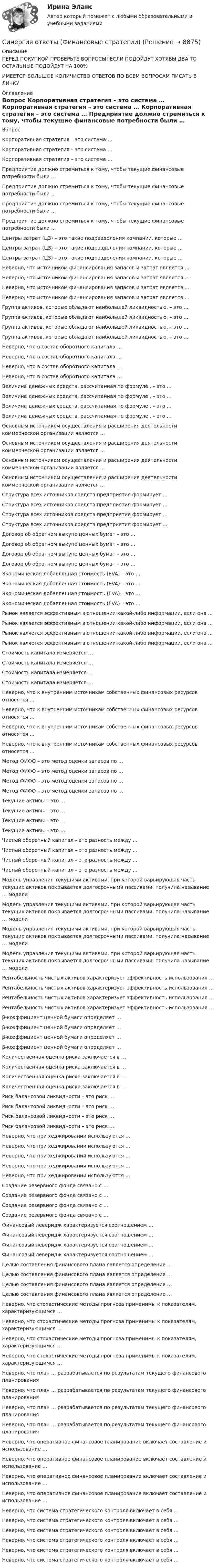      
          Описание
          ПЕРЕД ПОКУПКОЙ ПРОВЕРЬТЕ ВОПРОСЫ! ЕСЛИ ПОДОЙДУТ ХОТЯБЫ ДВА ТО ОСТАЛЬНЫЕ ПОДОЙДУТ НА 100%ИМЕЕТСЯ БОЛЬШОЕ КОЛИЧИСТВО ОТВЕТОВ ПО ВСЕМ ВОПРОСАМ ПИСАТЬ В ЛИЧКУ 
          Оглавление
          Вопрос Корпоративная стратегия – это система … Корпоративная стратегия – это система … Корпоративная стратегия – это система … Предприятие должно стремиться к тому, чтобы текущие финансовые потребности были … Предприятие должно стремиться к тому, чтобы текущие финансовые потребности были … Предприятие должно стремиться к тому, чтобы текущие финансовые потребности были … Предприятие должно стремиться к тому, чтобы текущие финансовые потребности были … Центры затрат (ЦЗ) – это такие подразделения компании, которые … Центры затрат (ЦЗ) – это такие подразделения компании, которые … Центры затрат (ЦЗ) – это такие подразделения компании, которые … Неверно, что источником финансирования запасов и затрат является … Неверно, что источником финансирования запасов и затрат является … Неверно, что источником финансирования запасов и затрат является … Неверно, что источником финансирования запасов и затрат является … Группа активов, которые обладают наибольшей ликвидностью, – это … Группа активов, которые обладают наибольшей ликвидностью, – это … Группа активов, которые обладают наибольшей ликвидностью, – это … Группа активов, которые обладают наибольшей ликвидностью, – это … Неверно, что в состав оборотного капитала … Неверно, что в состав оборотного капитала … Неверно, что в состав оборотного капитала … Неверно, что в состав оборотного капитала … Величина денежных средств, рассчитанная по формуле , – это … Величина денежных средств, рассчитанная по формуле , – это … Величина денежных средств, рассчитанная по формуле , – это … Величина денежных средств, рассчитанная по формуле , – это … Основным источником осуществления и расширения деятельности коммерческой организации является … Основным источником осуществления и расширения деятельности коммерческой организации является … Основным источником осуществления и расширения деятельности коммерческой организации является … Основным источником осуществления и расширения деятельности коммерческой организации является … Структура всех источников средств предприятия формирует … Структура всех источников средств предприятия формирует … Структура всех источников средств предприятия формирует … Структура всех источников средств предприятия формирует … Договор об обратном выкупе ценных бумаг – это … Договор об обратном выкупе ценных бумаг – это … Договор об обратном выкупе ценных бумаг – это … Договор об обратном выкупе ценных бумаг – это … Экономическая добавленная стоимость (EVA) – это … Экономическая добавленная стоимость (EVA) – это … Экономическая добавленная стоимость (EVA) – это … Экономическая добавленная стоимость (EVA) – это … Рынок является эффективным в отношении какой-либо информации, если она … Рынок является эффективным в отношении какой-либо информации, если она … Рынок является эффективным в отношении какой-либо информации, если она … Рынок является эффективным в отношении какой-либо информации, если она … Стоимость капитала измеряется … Стоимость капитала измеряется … Стоимость капитала измеряется … Стоимость капитала измеряется … Неверно, что к внутренним источникам собственных финансовых ресурсов относятся … Неверно, что к внутренним источникам собственных финансовых ресурсов относятся … Неверно, что к внутренним источникам собственных финансовых ресурсов относятся … Неверно, что к внутренним источникам собственных финансовых ресурсов относятся … Метод ФИФО – это метод оценки запасов по … Метод ФИФО – это метод оценки запасов по … Метод ФИФО – это метод оценки запасов по … Метод ФИФО – это метод оценки запасов по … Текущие активы – это … Текущие активы – это … Текущие активы – это … Текущие активы – это … Чистый оборотный капитал – это разность между … Чистый оборотный капитал – это разность между … Чистый оборотный капитал – это разность между … Чистый оборотный капитал – это разность между … Модель управления текущими активами, при которой варьирующая часть текущих активов покрывается долгосрочными пассивами, получила называние … модели Модель управления текущими активами, при которой варьирующая часть текущих активов покрывается долгосрочными пассивами, получила называние … модели Модель управления текущими активами, при которой варьирующая часть текущих активов покрывается долгосрочными пассивами, получила называние … модели Модель управления текущими активами, при которой варьирующая часть текущих активов покрывается долгосрочными пассивами, получила называние … модели Рентабельность чистых активов характеризует эффективность использования … Рентабельность чистых активов характеризует эффективность использования … Рентабельность чистых активов характеризует эффективность использования … Рентабельность чистых активов характеризует эффективность использования … β-коэффициент ценной бумаги определяет … β-коэффициент ценной бумаги определяет … β-коэффициент ценной бумаги определяет … β-коэффициент ценной бумаги определяет … Количественная оценка риска заключается в … Количественная оценка риска заключается в … Количественная оценка риска заключается в … Количественная оценка риска заключается в … Риск балансовой ликвидности – это риск … Риск балансовой ликвидности – это риск … Риск балансовой ликвидности – это риск … Риск балансовой ликвидности – это риск … Неверно, что при хеджировании используются … Неверно, что при хеджировании используются … Неверно, что при хеджировании используются … Неверно, что при хеджировании используются … Неверно, что при хеджировании используются … Создание резервного фонда связано с … Создание резервного фонда связано с … Создание резервного фонда связано с … Создание резервного фонда связано с … Финансовый леверидж характеризуется соотношением … Финансовый леверидж характеризуется соотношением … Финансовый леверидж характеризуется соотношением … Финансовый леверидж характеризуется соотношением … Целью составления финансового плана является определение … Целью составления финансового плана является определение … Целью составления финансового плана является определение … Целью составления финансового плана является определение … Неверно, что стохастические методы прогноза применимы к показателям, характеризующимся … Неверно, что стохастические методы прогноза применимы к показателям, характеризующимся … Неверно, что стохастические методы прогноза применимы к показателям, характеризующимся … Неверно, что стохастические методы прогноза применимы к показателям, характеризующимся … Неверно, что план … разрабатывается по результатам текущего финансового планирования Неверно, что план … разрабатывается по результатам текущего финансового планирования Неверно, что план … разрабатывается по результатам текущего финансового планирования Неверно, что план … разрабатывается по результатам текущего финансового планирования Неверно, что оперативное финансовое планирование включает составление и использование … Неверно, что оперативное финансовое планирование включает составление и использование … Неверно, что оперативное финансовое планирование включает составление и использование … Неверно, что оперативное финансовое планирование включает составление и использование … Неверно, что система стратегического контроля включает в себя … Неверно, что система стратегического контроля включает в себя … Неверно, что система стратегического контроля включает в себя … Неверно, что система стратегического контроля включает в себя … Неверно, что система стратегического контроля включает в себя … Неверно, что система стратегического контроля включает в себя … 
            
            
            Синергия ответы (Финансовые рынки и институты (2)Синергия ответы (Финансовые стратегии)Синергия ответы (Финансовый менеджмент _ управленческий учет)Синергия ответы (Финансовый менеджмент _ управленческий учет (1)Синергия ответы (Цифровая и аналоговая обработка сигналов)Синергия ответы (Цифровая трансформация в менеджменте)Синергия ответы (Цифровая экономика)Синергия ответы (Физические и химические методы подготовки воды (1)Синергия ответы (Физические и химические методы подготовки воды (2)Синергия ответы (Физические методы определения прочности материалов)Синергия ответы (Финансирование строительства)Синергия ответы (Финансовая грамотность)Синергия ответы (Финансовая грамотность (1)Синергия ответы (Финансовые рынки и институты)