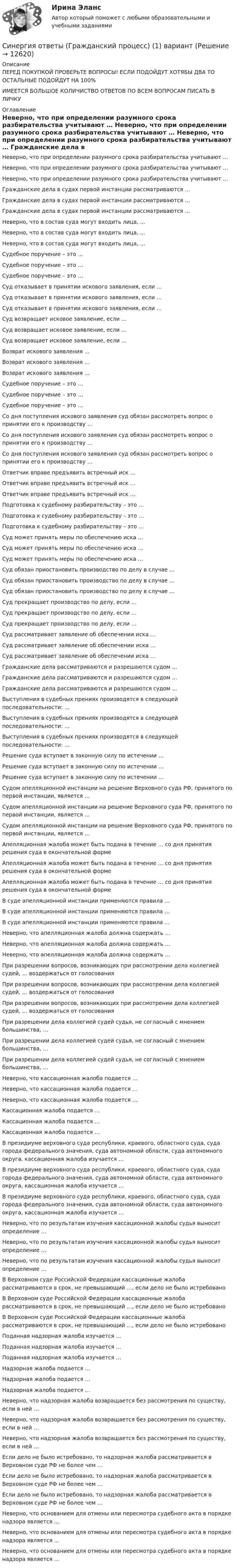      
          Описание
          ﻿ПЕРЕД ПОКУПКОЙ ПРОВЕРЬТЕ ВОПРОСЫ! ЕСЛИ ПОДОЙДУТ ХОТЯБЫ ДВА ТО ОСТАЛЬНЫЕ ПОДОЙДУТ НА 100%ИМЕЕТСЯ БОЛЬШОЕ КОЛИЧИСТВО ОТВЕТОВ ПО ВСЕМ ВОПРОСАМ ПИСАТЬ В ЛИЧКУ 
          Оглавление
           Неверно, что при определении разумного срока разбирательства учитывают … Неверно, что при определении разумного срока разбирательства учитывают … Неверно, что при определении разумного срока разбирательства учитывают … Гражданские дела в судах первой инстанции рассматриваются … Гражданские дела в судах первой инстанции рассматриваются … Гражданские дела в судах первой инстанции рассматриваются … Неверно, что в состав суда могут входить лица, … Неверно, что в состав суда могут входить лица, … Неверно, что в состав суда могут входить лица, … Судебное поручение – это … Судебное поручение – это … Судебное поручение – это … Суд отказывает в принятии искового заявления, если … Суд отказывает в принятии искового заявления, если … Суд отказывает в принятии искового заявления, если … Суд возвращает исковое заявление, если … Суд возвращает исковое заявление, если … Суд возвращает исковое заявление, если … Возврат искового заявления … Возврат искового заявления … Возврат искового заявления … Судебное поручение – это … Судебное поручение – это … Судебное поручение – это … Со дня поступления искового заявления суд обязан рассмотреть вопрос о принятии его к производству … Со дня поступления искового заявления суд обязан рассмотреть вопрос о принятии его к производству … Со дня поступления искового заявления суд обязан рассмотреть вопрос о принятии его к производству … Ответчик вправе предъявить встречный иск … Ответчик вправе предъявить встречный иск … Ответчик вправе предъявить встречный иск … Подготовка к судебному разбирательству – это … Подготовка к судебному разбирательству – это … Подготовка к судебному разбирательству – это … Суд может принять меры по обеспечению иска … Суд может принять меры по обеспечению иска … Суд может принять меры по обеспечению иска … Суд обязан приостановить производство по делу в случае … Суд обязан приостановить производство по делу в случае … Суд обязан приостановить производство по делу в случае … Суд прекращает производство по делу, если … Суд прекращает производство по делу, если … Суд прекращает производство по делу, если … Суд рассматривает заявление об обеспечении иска … Суд рассматривает заявление об обеспечении иска … Суд рассматривает заявление об обеспечении иска … Гражданские дела рассматриваются и разрешаются судом … Гражданские дела рассматриваются и разрешаются судом … Гражданские дела рассматриваются и разрешаются судом … Выступления в судебных прениях производятся в следующей последовательности: … Выступления в судебных прениях производятся в следующей последовательности: … Выступления в судебных прениях производятся в следующей последовательности: … Решение суда вступает в законную силу по истечении … Решение суда вступает в законную силу по истечении … Решение суда вступает в законную силу по истечении … Судом апелляционной инстанции на решение Верховного суда РФ, принятого по первой инстанции, является … Судом апелляционной инстанции на решение Верховного суда РФ, принятого по первой инстанции, является … Судом апелляционной инстанции на решение Верховного суда РФ, принятого по первой инстанции, является … Апелляционная жалоба может быть подана в течение … со дня принятия решения суда в окончательной форме Апелляционная жалоба может быть подана в течение … со дня принятия решения суда в окончательной форме Апелляционная жалоба может быть подана в течение … со дня принятия решения суда в окончательной форме В суде апелляционной инстанции применяются правила … В суде апелляционной инстанции применяются правила … В суде апелляционной инстанции применяются правила … Неверно, что апелляционная жалоба должна содержать … Неверно, что апелляционная жалоба должна содержать … Неверно, что апелляционная жалоба должна содержать … При разрешении вопросов, возникающих при рассмотрении дела коллегией судей, … воздержаться от голосования При разрешении вопросов, возникающих при рассмотрении дела коллегией судей, … воздержаться от голосования При разрешении вопросов, возникающих при рассмотрении дела коллегией судей, … воздержаться от голосования При разрешении дела коллегией судей судья, не согласный с мнением большинства, … При разрешении дела коллегией судей судья, не согласный с мнением большинства, … При разрешении дела коллегией судей судья, не согласный с мнением большинства, … Неверно, что кассационная жалоба подается … Неверно, что кассационная жалоба подается … Неверно, что кассационная жалоба подается … Кассационная жалоба подается … Кассационная жалоба подается … Кассационная жалоба подается … В президиуме верховного суда республики, краевого, областного суда, суда города федерального значения, суда автономной области, суда автономного округа, кассационная жалоба изучается … В президиуме верховного суда республики, краевого, областного суда, суда города федерального значения, суда автономной области, суда автономного округа, кассационная жалоба изучается … В президиуме верховного суда республики, краевого, областного суда, суда города федерального значения, суда автономной области, суда автономного округа, кассационная жалоба изучается … Неверно, что по результатам изучения кассационной жалобы судья выносит определение … Неверно, что по результатам изучения кассационной жалобы судья выносит определение … Неверно, что по результатам изучения кассационной жалобы судья выносит определение … В Верховном суде Российской Федерации кассационные жалоба рассматриваются в срок, не превышающий …, если дело не было истребовано В Верховном суде Российской Федерации кассационные жалоба рассматриваются в срок, не превышающий …, если дело не было истребовано В Верховном суде Российской Федерации кассационные жалоба рассматриваются в срок, не превышающий …, если дело не было истребовано Поданная надзорная жалоба изучается … Поданная надзорная жалоба изучается … Поданная надзорная жалоба изучается … Надзорная жалоба подается … Надзорная жалоба подается … Надзорная жалоба подается … Неверно, что надзорная жалоба возвращается без рассмотрения по существу, если в ней … Неверно, что надзорная жалоба возвращается без рассмотрения по существу, если в ней … Неверно, что надзорная жалоба возвращается без рассмотрения по существу, если в ней … Если дело не было истребовано, то надзорная жалоба рассматривается в Верховном суде РФ не более чем … Если дело не было истребовано, то надзорная жалоба рассматривается в Верховном суде РФ не более чем … Если дело не было истребовано, то надзорная жалоба рассматривается в Верховном суде РФ не более чем … Неверно, что основанием для отмены или пересмотра судебного акта в порядке надзора является … Неверно, что основанием для отмены или пересмотра судебного акта в порядке надзора является … Неверно, что основанием для отмены или пересмотра судебного акта в порядке надзора является … 
            
            
            Синергия. Ответы гос экзамен.ЗадачиСинергия ответы (Гражданский процесс) (1) вариантСинергия ответы (Гражданский процесс) (2) вариантСинергия ответы (Гражданский процесс) (3) вариант(СИНЕРГИЯ) Ответы Задачи ГОС экзамен по Уголовному праву[СИНЕРГИЯ] Ответы Задачи ГОС экзамен по Уголовному праву Юриспруденция.[СИНЕРГИЯ] Ответы Задачи ГОС экзамен по Уголовному праву Юриспруденция.Синергия ответы (Административное право (2))Синергия ответы (Административное право (3))Синергия ответы (Административное право (5))Синергия ответы (Актуальные проблемы гражданского права)Синергия ответы (Актуальные проблемы гражданского процессуального права)Синергия ответы (АНГЛИЙСКИЙ ЯЗЫК (1))Синергия ответы (АНГЛИЙСКИЙ ЯЗЫК (2))