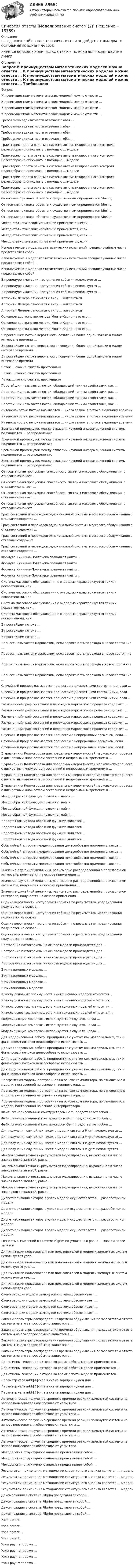      
          Описание
          ПЕРЕД ПОКУПКОЙ ПРОВЕРЬТЕ ВОПРОСЫ! ЕСЛИ ПОДОЙДУТ ХОТЯБЫ ДВА ТО ОСТАЛЬНЫЕ ПОДОЙДУТ НА 100%ИМЕЕТСЯ БОЛЬШОЕ КОЛИЧИСТВО ОТВЕТОВ ПО ВСЕМ ВОПРОСАМ ПИСАТЬ В ЛИЧКУ 
          Оглавление
          Вопрос К преимуществам математических моделей можно отнести … К преимуществам математических моделей можно отнести … К преимуществам математических моделей можно отнести … К преимуществам математических моделей можно отнести … Требованию адекватности отвечает любая … Требованию адекватности отвечает любая … Требованию адекватности отвечает любая … Требованию адекватности отвечает любая … Траекторию полета ракеты в системе автоматизированного контроля целесообразно описывать с помощью … модели Траекторию полета ракеты в системе автоматизированного контроля целесообразно описывать с помощью … модели Траекторию полета ракеты в системе автоматизированного контроля целесообразно описывать с помощью … модели Траекторию полета ракеты в системе автоматизированного контроля целесообразно описывать с помощью … модели Траекторию полета ракеты в системе автоматизированного контроля целесообразно описывать с помощью … модели Отнесение признака объекта к существенным определяется &amp;hellip; Отнесение признака объекта к существенным определяется &amp;hellip; Отнесение признака объекта к существенным определяется &amp;hellip; Отнесение признака объекта к существенным определяется &amp;hellip; Метод статистических испытаний применяется, если … Метод статистических испытаний применяется, если … Метод статистических испытаний применяется, если … Метод статистических испытаний применяется, если … Используемые в моделях статистических испытаний псевдослучайные числа представляют собой … Используемые в моделях статистических испытаний псевдослучайные числа представляют собой … Используемые в моделях статистических испытаний псевдослучайные числа представляют собой … В процедуре имитации наступления события используется … В процедуре имитации наступления события используется … В процедуре имитации наступления события используется … Алгоритм Лемера относится к типу … алгоритмов Алгоритм Лемера относится к типу … алгоритмов Алгоритм Лемера относится к типу … алгоритмов Основное достоинство метода Монте-Карло – это его … Основное достоинство метода Монте-Карло – это его … Основное достоинство метода Монте-Карло – это его … В простейшем потоке вероятность появления более одной заявки в малом интервале времени … В простейшем потоке вероятность появления более одной заявки в малом интервале времени … В простейшем потоке вероятность появления более одной заявки в малом интервале времени … Поток … можно считать простейшим Поток … можно считать простейшим Поток … можно считать простейшим Простейшим называется поток, обладающий такими свойствами, как … Простейшим называется поток, обладающий такими свойствами, как … Простейшим называется поток, обладающий такими свойствами, как … Простейшим называется поток, обладающий такими свойствами, как … Интенсивностью потока называется … число заявок в потоке в единицу времени Интенсивностью потока называется … число заявок в потоке в единицу времени Интенсивностью потока называется … число заявок в потоке в единицу времени Временной промежуток между отказами крупной информационной системы подчиняется … распределению Временной промежуток между отказами крупной информационной системы подчиняется … распределению Временной промежуток между отказами крупной информационной системы подчиняется … распределению Временной промежуток между отказами крупной информационной системы подчиняется … распределению Относительная пропускная способность системы массового обслуживания с отказами означает … Относительная пропускная способность системы массового обслуживания с отказами означает … Относительная пропускная способность системы массового обслуживания с отказами означает … Относительная пропускная способность системы массового обслуживания с отказами означает … Граф состояний и переходов одноканальной системы массового обслуживания с отказами содержит … Граф состояний и переходов одноканальной системы массового обслуживания с отказами содержит … Граф состояний и переходов одноканальной системы массового обслуживания с отказами содержит … Граф состояний и переходов одноканальной системы массового обслуживания с отказами содержит … Формула Хинчина–Поллачека позволяет найти … Формула Хинчина–Поллачека позволяет найти … Формула Хинчина–Поллачека позволяет найти … Формула Хинчина–Поллачека позволяет найти … Система массового обслуживания с очередью характеризуется такими показателями, как … Система массового обслуживания с очередью характеризуется такими показателями, как … Система массового обслуживания с очередью характеризуется такими показателями, как … Система массового обслуживания с очередью характеризуется такими показателями, как … В простейшем потоке … В простейшем потоке … В простейшем потоке … Процесс называется марковским, если вероятность перехода в новое состояние … Процесс называется марковским, если вероятность перехода в новое состояние … Процесс называется марковским, если вероятность перехода в новое состояние … Процесс называется марковским, если вероятность перехода в новое состояние … Случайный процесс называется процессом с дискретными состояниями, если … Случайный процесс называется процессом с дискретными состояниями, если … Случайный процесс называется процессом с дискретными состояниями, если … Размеченный граф состояний и переходов марковского процесса содержит … Размеченный граф состояний и переходов марковского процесса содержит … Размеченный граф состояний и переходов марковского процесса содержит … Размеченный граф состояний и переходов марковского процесса содержит … Размеченный граф состояний и переходов марковского процесса содержит … Случайный процесс называется процессом с непрерывным временем, если … Случайный процесс называется процессом с непрерывным временем, если … Случайный процесс называется процессом с непрерывным временем, если … В уравнениях Колмогорова для предельных вероятностей  марковского процесса с дискретным множеством состояний и непрерывным временем в … В уравнениях Колмогорова для предельных вероятностей  марковского процесса с дискретным множеством состояний и непрерывным временем в … В уравнениях Колмогорова для предельных вероятностей  марковского процесса с дискретным множеством состояний и непрерывным временем в … В уравнениях Колмогорова для предельных вероятностей  марковского процесса с дискретным множеством состояний и непрерывным временем в … Метод обратной функции позволяет найти … Метод обратной функции позволяет найти … Метод обратной функции позволяет найти … Метод обратной функции позволяет найти … Недостатком метода обратной функции является … Недостатком метода обратной функции является … Недостатком метода обратной функции является … Недостатком метода обратной функции является … Событийный алгоритм моделирования целесообразно применять, когда … Событийный алгоритм моделирования целесообразно применять, когда … Событийный алгоритм моделирования целесообразно применять, когда … Событийный алгоритм моделирования целесообразно применять, когда … Значение случайной величины, равномерно распределенной в произвольном интервале, получается на основе применения … Значение случайной величины, равномерно распределенной в произвольном интервале, получается на основе применения … Значение случайной величины, равномерно распределенной в произвольном интервале, получается на основе применения … Оценка вероятности наступления события по результатам моделирования получается на основе… Оценка вероятности наступления события по результатам моделирования получается на основе… Оценка вероятности наступления события по результатам моделирования получается на основе… Оценка вероятности наступления события по результатам моделирования получается на основе… Построение гистограммы на основе модели производится для … Построение гистограммы на основе модели производится для … Построение гистограммы на основе модели производится для … Построение гистограммы на основе модели производится для … В имитационных моделях … В имитационных моделях … В имитационных моделях … В имитационных моделях … К числу основных преимуществ имитационных моделей относится … К числу основных преимуществ имитационных моделей относится … К числу основных преимуществ имитационных моделей относится … К числу основных преимуществ имитационных моделей относится … Моделирующие комплексы используются в случаях, когда … Моделирующие комплексы используются в случаях, когда … Моделирующие комплексы используются в случаях, когда … Для моделирования работы предприятия с учетом как материальных, так и финансовых потоков целесообразно использовать … Для моделирования работы предприятия с учетом как материальных, так и финансовых потоков целесообразно использовать … Для моделирования работы предприятия с учетом как материальных, так и финансовых потоков целесообразно использовать … Для моделирования работы предприятия с учетом как материальных, так и финансовых потоков целесообразно использовать … Программная модель, построенная на основе компилятора, по отношению к модели, построенной на основе интерпретатора, … Программная модель, построенная на основе компилятора, по отношению к модели, построенной на основе интерпретатора, … Программная модель, построенная на основе компилятора, по отношению к модели, построенной на основе интерпретатора, … Файл, сгенерированный конструктором Gem, представляет собой … Файл, сгенерированный конструктором Gem, представляет собой … Файл, сгенерированный конструктором Gem, представляет собой … Для получения случайных чисел в модели системы Pilgrim используется … Для получения случайных чисел в модели системы Pilgrim используется … Для получения случайных чисел в модели системы Pilgrim используется … Для получения случайных чисел в модели системы Pilgrim используется … Максимальная точность результатов моделирования, выраженная в числе знаков после запятой, равна … Максимальная точность результатов моделирования, выраженная в числе знаков после запятой, равна … Максимальная точность результатов моделирования, выраженная в числе знаков после запятой, равна … Максимальная точность результатов моделирования, выраженная в числе знаков после запятой, равна … Диспетчеризация акторов в узлах модели осуществляется … разработчиком модели Диспетчеризация акторов в узлах модели осуществляется … разработчиком модели Диспетчеризация акторов в узлах модели осуществляется … разработчиком модели Диспетчеризация акторов в узлах модели осуществляется … разработчиком модели Точность вычислений в системе Pilgrim по умолчанию равна … знакам после запятой Для имитации пользователя или пользователей в моделях замкнутых систем используется узел … Для имитации пользователя или пользователей в моделях замкнутых систем используется узел … Для имитации пользователя или пользователей в моделях замкнутых систем используется узел … Для имитации пользователя или пользователей в моделях замкнутых систем используется узел … Схема зарядки модели замкнутой системы обеспечивает … Схема зарядки модели замкнутой системы обеспечивает … Схема зарядки модели замкнутой системы обеспечивает … Схема зарядки модели замкнутой системы обеспечивает … Закон и параметры распределения времени обдумывания пользователем ответа системы на его запрос обычно задаются в … Закон и параметры распределения времени обдумывания пользователем ответа системы на его запрос обычно задаются в … Закон и параметры распределения времени обдумывания пользователем ответа системы на его запрос обычно задаются в … Закон и параметры распределения времени обдумывания пользователем ответа системы на его запрос обычно задаются в … Для отмены генерации акторов во время работы модели применяются … Для отмены генерации акторов во время работы модели применяются … Для отмены генерации акторов во время работы модели применяются … Параметр узла addr[#]->na в схеме зарядки нужен для … Параметр узла addr[#]->na в схеме зарядки нужен для … Параметр узла addr[#]->na в схеме зарядки нужен для … Автоматическое получение среднего времени реакции замкнутой системы на запрос пользователя обеспечивают узлы типа … Автоматическое получение среднего времени реакции замкнутой системы на запрос пользователя обеспечивают узлы типа … Автоматическое получение среднего времени реакции замкнутой системы на запрос пользователя обеспечивают узлы типа … Автоматическое получение среднего времени реакции замкнутой системы на запрос пользователя обеспечивают узлы типа … Автоматическое получение среднего времени реакции замкнутой системы на запрос пользователя обеспечивают узлы типа … Методология структурного анализа представляет собой … Методология структурного анализа представляет собой … Методология структурного анализа представляет собой … Результатом применения методологии структурного анализа является … модель Результатом применения методологии структурного анализа является … модель Результатом применения методологии структурного анализа является … модель Результатом применения методологии структурного анализа является … модель Декомпозиция в системе Pilgrim представляет собой … Декомпозиция в системе Pilgrim представляет собой … Декомпозиция в системе Pilgrim представляет собой … Декомпозиция в системе Pilgrim представляет собой … Узел parent … Узел parent … Узел parent … Узел parent … Узлы pay, rent down … Узлы pay, rent down … Узлы pay, rent down … Узлы pay, rent down … 
            
            
            Синергия ответы (Моделирование систем (1))Синергия ответы (Моделирование систем (2))Синергия ответы (Моделирование систем (3))Синергия Ответы на вопросы и Задачи ГОС экзамен по Уголовному праву ЮриспруденцияСинергия ответы (Надежность технических систем и техногенный риск)Синергия ответы (Надежность электроэнергетических систем)Синергия ответы на тест КриминологияСинергия ответы (Качественные и количественные методы анализа психологических данных)Синергия ответы (Коммуникации топ-менеджера)синергия.ответы.маркетингСинергия ответы (Мировая экономика)Синергия ответы (Мировые информационные ресурсы (1))Синергия ответы (Мировые информационные ресурсы (2))Синергия ответы (Моделирование бизнес-процессов)