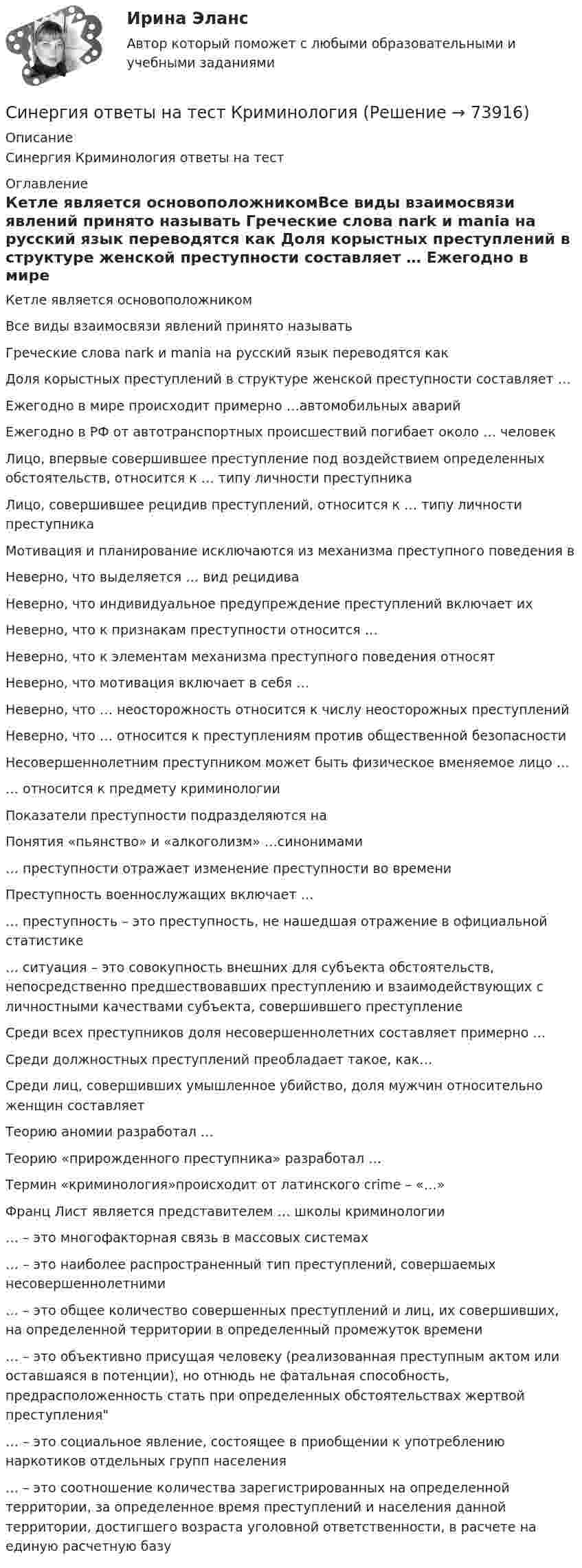      
            Описание
            Синергия Криминология ответы на тест 
            Оглавление
            Кетле является основоположникомВсе виды взаимосвязи явлений принято называть Греческие слова nark и mania на русский язык переводятся как Доля корыстных преступлений в структуре женской преступности составляет … Ежегодно в мире происходит примерно …автомобильных аварий Ежегодно в РФ от автотранспортных происшествий погибает около … человек Лицо, впервые совершившее преступление под воздействием определенных обстоятельств, относится к … типу личности преступника Лицо, совершившее рецидив преступлений, относится к … типу личности преступника Мотивация и планирование исключаются из механизма преступного поведения в Неверно, что выделяется … вид рецидива Неверно, что индивидуальное предупреждение преступлений включает их Неверно, что к признакам преступности относится … Неверно, что к элементам механизма преступного поведения относят Неверно, что мотивация включает в себя … Неверно, что … неосторожность относится к числу неосторожных преступлений Неверно, что … относится к преступлениям против общественной безопасности Несовершеннолетним преступником может быть физическое вменяемое лицо … … относится к предмету криминологииПоказатели преступности подразделяются на Понятия «пьянство» и «алкоголизм» …синонимами … преступности отражает изменение преступности во времени Преступность военнослужащих включает … … преступность – это преступность, не нашедшая отражение в официальной статистике … ситуация – это совокупность внешних для субъекта обстоятельств, непосредственно предшествовавших преступлению и взаимодействующих с личностными качествами субъекта, совершившего преступление Среди всех преступников доля несовершеннолетних составляет примерно … Среди должностных преступлений преобладает такое, как… Среди лиц, совершивших умышленное убийство, доля мужчин относительно женщин составляет Теорию аномии разработал … Теорию «прирожденного преступника» разработал … Термин «криминология»происходит от латинского crime – «…» Франц Лист является представителем … школы криминологии … – это многофакторная связь в массовых системах … – это наиболее распространенный тип преступлений, совершаемых несовершеннолетними … – это общее количество совершенных преступлений и лиц, их совершивших, на определенной территории в определенный промежуток времени … – это объективно присущая человеку (реализованная преступным актом или оставшаяся в потенции), но отнюдь не фатальная способность, предрасположенность стать при определенных обстоятельствах жертвой преступления … – это социальное явление, состоящее в приобщении к употреблению наркотиков отдельных групп населения … – это соотношение количества зарегистрированных на определенной территории, за определенное время преступлений и населения данной территории, достигшего возраста уголовной ответственности, в расчете на единую расчетную базу   
            
            
            Синергия ответы (Надежность электроэнергетических систем)Синергия ответы на тест КриминологияСинергия. Ответы на тест Психология делового общения (деловых отношений) 76 вопросовСинергия ответы (Начертательная геометрия)Синергия ответы (Невропатология, психопатология)Синергия ответы (Нефтехимия)Синергия ответы (Ноксология (1))Синергия ответы (Мировые информационные ресурсы (2))Синергия ответы (Моделирование бизнес-процессов)Синергия ответы (Моделирование бизнес-процессов в техносферной безопасности)Синергия ответы (Моделирование систем (1))Синергия ответы (Моделирование систем (2))Синергия ответы (Моделирование систем (3))Синергия Ответы на вопросы и Задачи ГОС экзамен по Уголовному праву Юриспруденция