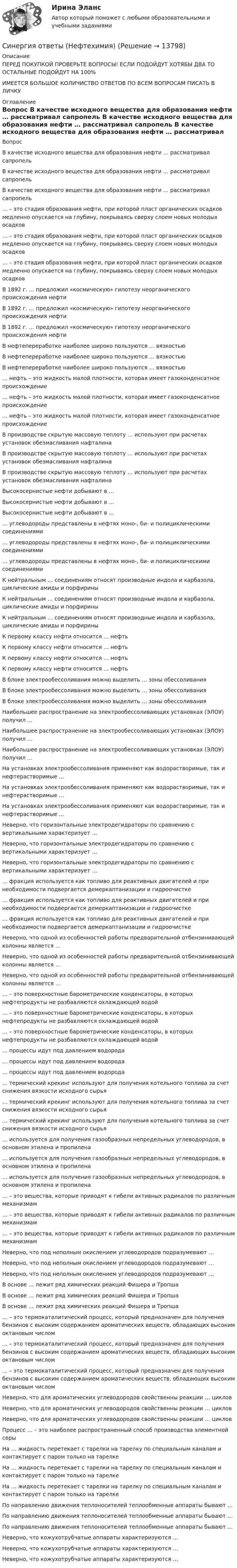      
          Описание
          ПЕРЕД ПОКУПКОЙ ПРОВЕРЬТЕ ВОПРОСЫ! ЕСЛИ ПОДОЙДУТ ХОТЯБЫ ДВА ТО ОСТАЛЬНЫЕ ПОДОЙДУТ НА 100%ИМЕЕТСЯ БОЛЬШОЕ КОЛИЧИСТВО ОТВЕТОВ ПО ВСЕМ ВОПРОСАМ ПИСАТЬ В ЛИЧКУ 
          Оглавление
          Вопрос В качестве исходного вещества для образования нефти … рассматривал сапропель В качестве исходного вещества для образования нефти … рассматривал сапропель В качестве исходного вещества для образования нефти … рассматривал сапропель … – это стадия образования нефти, при которой пласт органических осадков медленно опускается на глубину, покрываясь сверху слоем новых молодых осадков … – это стадия образования нефти, при которой пласт органических осадков медленно опускается на глубину, покрываясь сверху слоем новых молодых осадков … – это стадия образования нефти, при которой пласт органических осадков медленно опускается на глубину, покрываясь сверху слоем новых молодых осадков В 1892 г. … предложил «космическую» гипотезу неорганического происхождения нефти В 1892 г. … предложил «космическую» гипотезу неорганического происхождения нефти В 1892 г. … предложил «космическую» гипотезу неорганического происхождения нефти В нефтепереработке наиболее широко пользуются … вязкостью В нефтепереработке наиболее широко пользуются … вязкостью В нефтепереработке наиболее широко пользуются … вязкостью … нефть – это жидкость малой плотности, которая имеет газоконденсатное происхождение … нефть – это жидкость малой плотности, которая имеет газоконденсатное происхождение … нефть – это жидкость малой плотности, которая имеет газоконденсатное происхождение В производстве скрытую массовую теплоту … используют при расчетах установок обезмасливания нафталина В производстве скрытую массовую теплоту … используют при расчетах установок обезмасливания нафталина В производстве скрытую массовую теплоту … используют при расчетах установок обезмасливания нафталина Высокосернистые нефти добывают в … Высокосернистые нефти добывают в … Высокосернистые нефти добывают в … … углеводороды представлены в нефтях моно-, би- и полициклическими соединениями … углеводороды представлены в нефтях моно-, би- и полициклическими соединениями … углеводороды представлены в нефтях моно-, би- и полициклическими соединениями К нейтральным … соединениям относят производные индола и карбазола, циклические амиды и порфирины К нейтральным … соединениям относят производные индола и карбазола, циклические амиды и порфирины К нейтральным … соединениям относят производные индола и карбазола, циклические амиды и порфирины К первому классу нефти относится … нефть К первому классу нефти относится … нефть К первому классу нефти относится … нефть К первому классу нефти относится … нефть В блоке электрообессоливания можно выделить … зоны обессоливания В блоке электрообессоливания можно выделить … зоны обессоливания В блоке электрообессоливания можно выделить … зоны обессоливания Наибольшее распространение на электрообессоливающих установках (ЭЛОУ) получил … Наибольшее распространение на электрообессоливающих установках (ЭЛОУ) получил … Наибольшее распространение на электрообессоливающих установках (ЭЛОУ) получил … На установках электрообессоливания применяют как водорастворимые, так и нефтерастворимые … На установках электрообессоливания применяют как водорастворимые, так и нефтерастворимые … На установках электрообессоливания применяют как водорастворимые, так и нефтерастворимые … Неверно, что горизонтальные электродегидраторы по сравнению с вертикальными характеризует … Неверно, что горизонтальные электродегидраторы по сравнению с вертикальными характеризует … Неверно, что горизонтальные электродегидраторы по сравнению с вертикальными характеризует … … фракция используется как топливо для реактивных двигателей и при необходимости подвергается демеркаптанизации и гидроочистке … фракция используется как топливо для реактивных двигателей и при необходимости подвергается демеркаптанизации и гидроочистке … фракция используется как топливо для реактивных двигателей и при необходимости подвергается демеркаптанизации и гидроочистке Неверно, что одной из особенностей работы предварительной отбензинивающей колонны является … Неверно, что одной из особенностей работы предварительной отбензинивающей колонны является … Неверно, что одной из особенностей работы предварительной отбензинивающей колонны является … … – это поверхностные барометрические конденсаторы, в которых нефтепродукты не разбавляются охлаждающей водой … – это поверхностные барометрические конденсаторы, в которых нефтепродукты не разбавляются охлаждающей водой … – это поверхностные барометрические конденсаторы, в которых нефтепродукты не разбавляются охлаждающей водой … процессы идут под давлением водорода … процессы идут под давлением водорода … процессы идут под давлением водорода … термический крекинг используют для получения котельного топлива за счет снижения вязкости исходного сырья … термический крекинг используют для получения котельного топлива за счет снижения вязкости исходного сырья … термический крекинг используют для получения котельного топлива за счет снижения вязкости исходного сырья … используется для получения газообразных непредельных углеводородов, в основном этилена и пропилена … используется для получения газообразных непредельных углеводородов, в основном этилена и пропилена … используется для получения газообразных непредельных углеводородов, в основном этилена и пропилена … – это вещества, которые приводят к гибели активных радикалов по различным механизмам … – это вещества, которые приводят к гибели активных радикалов по различным механизмам … – это вещества, которые приводят к гибели активных радикалов по различным механизмам Неверно, что под неполным окислением углеводородов подразумевают … Неверно, что под неполным окислением углеводородов подразумевают … Неверно, что под неполным окислением углеводородов подразумевают … В основе … лежит ряд химических реакций Фишера и Тропша В основе … лежит ряд химических реакций Фишера и Тропша В основе … лежит ряд химических реакций Фишера и Тропша … – это термокаталитический процесс, который предназначен для получения бензинов с высоким содержанием ароматических веществ, обладающих высоким октановым числом … – это термокаталитический процесс, который предназначен для получения бензинов с высоким содержанием ароматических веществ, обладающих высоким октановым числом … – это термокаталитический процесс, который предназначен для получения бензинов с высоким содержанием ароматических веществ, обладающих высоким октановым числом Неверно, что для ароматических углеводородов свойственны реакции … циклов Неверно, что для ароматических углеводородов свойственны реакции … циклов Неверно, что для ароматических углеводородов свойственны реакции … циклов Процесс … – это наиболее распространенный способ производства элементной серы На … жидкость перетекает с тарелки на тарелку по специальным каналам и контактирует с паром только на тарелке На … жидкость перетекает с тарелки на тарелку по специальным каналам и контактирует с паром только на тарелке На … жидкость перетекает с тарелки на тарелку по специальным каналам и контактирует с паром только на тарелке По направлению движения теплоносителей теплообменные аппараты бывают … По направлению движения теплоносителей теплообменные аппараты бывают … По направлению движения теплоносителей теплообменные аппараты бывают … Неверно, что кожухотрубчатые аппараты характеризуются … Неверно, что кожухотрубчатые аппараты характеризуются … Неверно, что кожухотрубчатые аппараты характеризуются … 
            
            
            Синергия ответы (Невропатология, психопатология)Синергия ответы (Нефтехимия)Синергия ответы (Ноксология (1))Синергия ответы (Ноксология (2))Синергия ответы (Ноксология (3))Синергия ответы (Нормативные документы для проектирования зданий и инженерных сооружений)Синергия ответы (Обеспечение безопасности бизнеса)Синергия ответы (Моделирование систем (2))Синергия ответы (Моделирование систем (3))Синергия Ответы на вопросы и Задачи ГОС экзамен по Уголовному праву ЮриспруденцияСинергия ответы (Надежность технических систем и техногенный риск)Синергия ответы (Надежность электроэнергетических систем)Синергия ответы на тест КриминологияСинергия. Ответы на тест Психология делового общения (деловых отношений) 76 вопросов