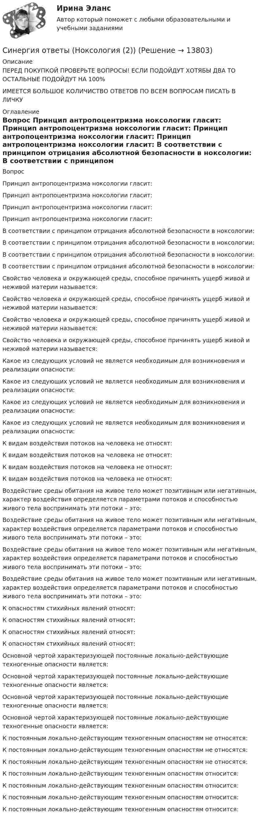      
          Описание
          ПЕРЕД ПОКУПКОЙ ПРОВЕРЬТЕ ВОПРОСЫ! ЕСЛИ ПОДОЙДУТ ХОТЯБЫ ДВА ТО ОСТАЛЬНЫЕ ПОДОЙДУТ НА 100%ИМЕЕТСЯ БОЛЬШОЕ КОЛИЧИСТВО ОТВЕТОВ ПО ВСЕМ ВОПРОСАМ ПИСАТЬ В ЛИЧКУ 
          Оглавление
          Вопрос Принцип антропоцентризма ноксологии гласит: Принцип антропоцентризма ноксологии гласит: Принцип антропоцентризма ноксологии гласит: Принцип антропоцентризма ноксологии гласит: В соответствии с принципом отрицания абсолютной безопасности в ноксологии: В соответствии с принципом отрицания абсолютной безопасности в ноксологии: В соответствии с принципом отрицания абсолютной безопасности в ноксологии: В соответствии с принципом отрицания абсолютной безопасности в ноксологии: Свойство человека и окружающей среды, способное причинять ущерб живой и неживой материи называется: Свойство человека и окружающей среды, способное причинять ущерб живой и неживой материи называется: Свойство человека и окружающей среды, способное причинять ущерб живой и неживой материи называется: Свойство человека и окружающей среды, способное причинять ущерб живой и неживой материи называется: Какое из следующих условий не является необходимым для возникновения и реализации опасности: Какое из следующих условий не является необходимым для возникновения и реализации опасности: Какое из следующих условий не является необходимым для возникновения и реализации опасности: Какое из следующих условий не является необходимым для возникновения и реализации опасности: К видам воздействия потоков на человека не относят: К видам воздействия потоков на человека не относят: К видам воздействия потоков на человека не относят: К видам воздействия потоков на человека не относят: Воздействие среды обитания на живое тело может позитивным или негативным, характер воздействия определяется параметрами потоков и способностью живого тела воспринимать эти потоки – это: Воздействие среды обитания на живое тело может позитивным или негативным, характер воздействия определяется параметрами потоков и способностью живого тела воспринимать эти потоки – это: Воздействие среды обитания на живое тело может позитивным или негативным, характер воздействия определяется параметрами потоков и способностью живого тела воспринимать эти потоки – это: Воздействие среды обитания на живое тело может позитивным или негативным, характер воздействия определяется параметрами потоков и способностью живого тела воспринимать эти потоки – это: К опасностям стихийных явлений относят: К опасностям стихийных явлений относят: К опасностям стихийных явлений относят: К опасностям стихийных явлений относят: Основной чертой характеризующей постоянные локально-действующие техногенные опасности является: Основной чертой характеризующей постоянные локально-действующие техногенные опасности является: Основной чертой характеризующей постоянные локально-действующие техногенные опасности является: Основной чертой характеризующей постоянные локально-действующие техногенные опасности является: К постоянным локально-действующим техногенным опасностям не относятся: К постоянным локально-действующим техногенным опасностям не относятся: К постоянным локально-действующим техногенным опасностям не относятся: К постоянным локально-действующим техногенным опасностям относится: К постоянным локально-действующим техногенным опасностям относится: К постоянным локально-действующим техногенным опасностям относится: К постоянным локально-действующим техногенным опасностям относится: 
            
            
            Синергия ответы (Ноксология (1))Синергия ответы (Ноксология (2))Синергия ответы (Ноксология (3))Синергия ответы (Нормативные документы для проектирования зданий и инженерных сооружений)Синергия ответы (Обеспечение безопасности бизнеса)Синергия ответы (Обследование и испытание зданий)Синергия ответы (Общая психология (1))Синергия Ответы на вопросы и Задачи ГОС экзамен по Уголовному праву ЮриспруденцияСинергия ответы (Надежность технических систем и техногенный риск)Синергия ответы (Надежность электроэнергетических систем)Синергия ответы на тест КриминологияСинергия. Ответы на тест Психология делового общения (деловых отношений) 76 вопросовСинергия ответы (Начертательная геометрия)Синергия ответы (Невропатология, психопатология)