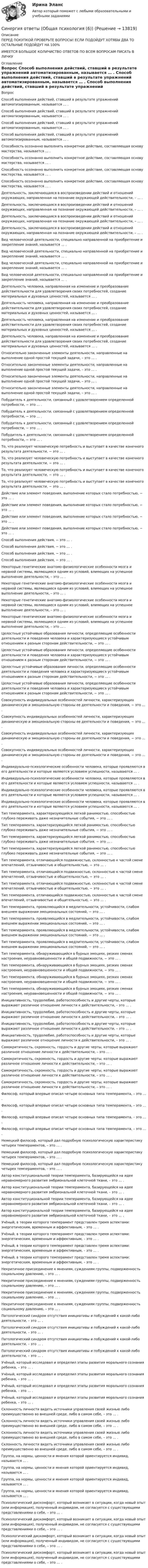      
          Описание
          ПЕРЕД ПОКУПКОЙ ПРОВЕРЬТЕ ВОПРОСЫ! ЕСЛИ ПОДОЙДУТ ХОТЯБЫ ДВА ТО ОСТАЛЬНЫЕ ПОДОЙДУТ НА 100%ИМЕЕТСЯ БОЛЬШОЕ КОЛИЧИСТВО ОТВЕТОВ ПО ВСЕМ ВОПРОСАМ ПИСАТЬ В ЛИЧКУ 
          Оглавление
          Вопрос Способ выполнения действий, ставший в результате упражнений автоматизированным, называется … . Способ выполнения действий, ставший в результате упражнений автоматизированным, называется … . Способ выполнения действий, ставший в результате упражнений автоматизированным, называется … . Способ выполнения действий, ставший в результате упражнений автоматизированным, называется … . Способность осознанно выполнить конкретное действие, составляющая основу мастерства, называется … . Способность осознанно выполнить конкретное действие, составляющая основу мастерства, называется … . Способность осознанно выполнить конкретное действие, составляющая основу мастерства, называется … . Способность осознанно выполнить конкретное действие, составляющая основу мастерства, называется … . Деятельность, заключающаяся в воспроизведении действий и отношений окружающих, направленная на познание окружающей действительности, – … . Деятельность, заключающаяся в воспроизведении действий и отношений окружающих, направленная на познание окружающей действительности, – … . Деятельность, заключающаяся в воспроизведении действий и отношений окружающих, направленная на познание окружающей действительности, – … . Деятельность, заключающаяся в воспроизведении действий и отношений окружающих, направленная на познание окружающей действительности, – … . Вид человеческой деятельности, специально направленной на приобретение и закрепление знаний, называется … . Вид человеческой деятельности, специально направленной на приобретение и закрепление знаний, называется … . Вид человеческой деятельности, специально направленной на приобретение и закрепление знаний, называется … . Вид человеческой деятельности, специально направленной на приобретение и закрепление знаний, называется … . Деятельность человека, направленная на изменение и преобразование действительности для удовлетворения своих потребностей, создание материальных и духовных ценностей, называется … . Деятельность человека, направленная на изменение и преобразование действительности для удовлетворения своих потребностей, создание материальных и духовных ценностей, называется … . Деятельность человека, направленная на изменение и преобразование действительности для удовлетворения своих потребностей, создание материальных и духовных ценностей, называется … . Деятельность человека, направленная на изменение и преобразование действительности для удовлетворения своих потребностей, создание материальных и духовных ценностей, называется … . Относительно законченные элементы деятельности, направленные на выполнение одной простой текущей задачи, – это … . Относительно законченные элементы деятельности, направленные на выполнение одной простой текущей задачи, – это … . Относительно законченные элементы деятельности, направленные на выполнение одной простой текущей задачи, – это … . Относительно законченные элементы деятельности, направленные на выполнение одной простой текущей задачи, – это … . Побудитель к деятельности, связанный с удовлетворением определенной потребности, − это … . Побудитель к деятельности, связанный с удовлетворением определенной потребности, − это … . Побудитель к деятельности, связанный с удовлетворением определенной потребности, − это … . Побудитель к деятельности, связанный с удовлетворением определенной потребности, − это … . То, что реализует человеческую потребность и выступает в качестве конечного результата деятельности, − это … . То, что реализует человеческую потребность и выступает в качестве конечного результата деятельности, − это … . То, что реализует человеческую потребность и выступает в качестве конечного результата деятельности, − это … . То, что реализует человеческую потребность и выступает в качестве конечного результата деятельности, − это … . Действие или элемент поведения, выполнение которых стало потребностью, − это … . Действие или элемент поведения, выполнение которых стало потребностью, − это … . Действие или элемент поведения, выполнение которых стало потребностью, − это … . Действие или элемент поведения, выполнение которых стало потребностью, − это … . Способ выполнения действия, − это … . Способ выполнения действия, − это … . Способ выполнения действия, − это … . Способ выполнения действия, − это … . Некоторые генетические анатомо-физиологические особенности мозга и нервной системы, являющиеся одним из условий, влияющих на успешное выполнение деятельности, – это … . Некоторые генетические анатомо-физиологические особенности мозга и нервной системы, являющиеся одним из условий, влияющих на успешное выполнение деятельности, – это … . Некоторые генетические анатомо-физиологические особенности мозга и нервной системы, являющиеся одним из условий, влияющих на успешное выполнение деятельности, – это … . Некоторые генетические анатомо-физиологические особенности мозга и нервной системы, являющиеся одним из условий, влияющих на успешное выполнение деятельности, – это … . Целостные устойчивые образования личности, определяющие особенности деятельности и поведения человека и характеризующиеся устойчивым отношением к разным сторонам действительности, − это … . Целостные устойчивые образования личности, определяющие особенности деятельности и поведения человека и характеризующиеся устойчивым отношением к разным сторонам действительности, − это … . Целостные устойчивые образования личности, определяющие особенности деятельности и поведения человека и характеризующиеся устойчивым отношением к разным сторонам действительности, − это … . Целостные устойчивые образования личности, определяющие особенности деятельности и поведения человека и характеризующиеся устойчивым отношением к разным сторонам действительности, − это … . Совокупность индивидуальных особенностей личности, характеризующих динамическую и эмоциональную стороны ее деятельности и поведения, − это … . Совокупность индивидуальных особенностей личности, характеризующих динамическую и эмоциональную стороны ее деятельности и поведения, − это … . Совокупность индивидуальных особенностей личности, характеризующих динамическую и эмоциональную стороны ее деятельности и поведения, − это … . Совокупность индивидуальных особенностей личности, характеризующих динамическую и эмоциональную стороны ее деятельности и поведения, − это … . Индивидуально-психологические особенности человека, которые проявляются в его деятельности и которые являются условием успешности, называются … . Индивидуально-психологические особенности человека, которые проявляются в его деятельности и которые являются условием успешности, называются … . Индивидуально-психологические особенности человека, которые проявляются в его деятельности и которые являются условием успешности, называются … . Индивидуально-психологические особенности человека, которые проявляются в его деятельности и которые являются условием успешности, называются … . Тип темперамента, характеризующийся легкой ранимостью, способностью глубоко переживать даже незначительные события, − это … . Тип темперамента, характеризующийся легкой ранимостью, способностью глубоко переживать даже незначительные события, − это … . Тип темперамента, характеризующийся легкой ранимостью, способностью глубоко переживать даже незначительные события, − это … . Тип темперамента, характеризующийся легкой ранимостью, способностью глубоко переживать даже незначительные события, − это … . Тип темперамента, отличающийся подвижностью, склонностью к частой смене впечатлений, отзывчивостью и общительностью, − это … . Тип темперамента, отличающийся подвижностью, склонностью к частой смене впечатлений, отзывчивостью и общительностью, − это … . Тип темперамента, отличающийся подвижностью, склонностью к частой смене впечатлений, отзывчивостью и общительностью, − это … . Тип темперамента, отличающийся подвижностью, склонностью к частой смене впечатлений, отзывчивостью и общительностью, − это … . Тип темперамента, проявляющийся в медлительности, устойчивости, слабом внешнем выражении эмоциональных состояний, − это … . Тип темперамента, проявляющийся в медлительности, устойчивости, слабом внешнем выражении эмоциональных состояний, − это … . Тип темперамента, проявляющийся в медлительности, устойчивости, слабом внешнем выражении эмоциональных состояний, − это … . Тип темперамента, проявляющийся в медлительности, устойчивости, слабом внешнем выражении эмоциональных состояний, − это … . Тип темперамента, обнаруживающийся в бурных эмоциях, резких сменах настроения, неуравновешенности и общей подвижности, − это … . Тип темперамента, обнаруживающийся в бурных эмоциях, резких сменах настроения, неуравновешенности и общей подвижности, − это … . Тип темперамента, обнаруживающийся в бурных эмоциях, резких сменах настроения, неуравновешенности и общей подвижности, − это … . Тип темперамента, обнаруживающийся в бурных эмоциях, резких сменах настроения, неуравновешенности и общей подвижности, − это … . Инициативность, трудолюбие, работоспособность и другие черты, которые выражают различное отношение личности к действительности, – это … . Инициативность, трудолюбие, работоспособность и другие черты, которые выражают различное отношение личности к действительности, – это … . Инициативность, трудолюбие, работоспособность и другие черты, которые выражают различное отношение личности к действительности, – это … . Инициативность, трудолюбие, работоспособность и другие черты, которые выражают различное отношение личности к действительности, – это … . Самокритичность, скромность, гордость и другие черты, которые выражают различное отношение личности к действительности, – это … . Самокритичность, скромность, гордость и другие черты, которые выражают различное отношение личности к действительности, – это … . Самокритичность, скромность, гордость и другие черты, которые выражают различное отношение личности к действительности, – это … . Самокритичность, скромность, гордость и другие черты, которые выражают различное отношение личности к действительности, – это … . Философ, который впервые описал четыре основных типа темперамента, – это … . Философ, который впервые описал четыре основных типа темперамента, – это … . Философ, который впервые описал четыре основных типа темперамента, – это … . Философ, который впервые описал четыре основных типа темперамента, – это … . Немецкий философ, который дал подробную психологическую характеристику четырех темпераментов, – это … . Немецкий философ, который дал подробную психологическую характеристику четырех темпераментов, – это … . Немецкий философ, который дал подробную психологическую характеристику четырех темпераментов, – это … . Автор конституциональной теории темперамента, базирующейся на идее неравномерного развития эмбриональной клеточной ткани, – это … . Автор конституциональной теории темперамента, базирующейся на идее неравномерного развития эмбриональной клеточной ткани, – это … . Автор конституциональной теории темперамента, базирующейся на идее неравномерного развития эмбриональной клеточной ткани, – это … . Автор конституциональной теории темперамента, базирующейся на идее неравномерного развития эмбриональной клеточной ткани, – это … . Учёный, в теории которого темперамент представлен тремя аспектами: энергетическим, временным и аффективным, – это … . Учёный, в теории которого темперамент представлен тремя аспектами: энергетическим, временным и аффективным, – это … . Учёный, в теории которого темперамент представлен тремя аспектами: энергетическим, временным и аффективным, – это … . Учёный, в теории которого темперамент представлен тремя аспектами: энергетическим, временным и аффективным, – это … . Некритичное присоединение к мнениям, суждениям группы, подверженность социальному давлению, – это … . Некритичное присоединение к мнениям, суждениям группы, подверженность социальному давлению, – это … . Некритичное присоединение к мнениям, суждениям группы, подверженность социальному давлению, – это … . Некритичное присоединение к мнениям, суждениям группы, подверженность социальному давлению, – это … . Патологический синдром отсутствия инициативы и побуждений к какой-либо деятельности, – это … . Патологический синдром отсутствия инициативы и побуждений к какой-либо деятельности, – это … . Патологический синдром отсутствия инициативы и побуждений к какой-либо деятельности, – это … . Патологический синдром отсутствия инициативы и побуждений к какой-либо деятельности, – это … . Учёный, который исследовал и определил этапы развития морального сознания ребенка, – это … . Учёный, который исследовал и определил этапы развития морального сознания ребенка, – это … . Учёный, который исследовал и определил этапы развития морального сознания ребенка, – это … . Учёный, который исследовал и определил этапы развития морального сознания ребенка, – это … . Склонность личности видеть источники управления своей жизнью либо преимущественно во внешней среде, либо в самом себе, – это … . Склонность личности видеть источники управления своей жизнью либо преимущественно во внешней среде, либо в самом себе, – это … . Склонность личности видеть источники управления своей жизнью либо преимущественно во внешней среде, либо в самом себе, – это … . Склонность личности видеть источники управления своей жизнью либо преимущественно во внешней среде, либо в самом себе, – это … . Группа, на нормы, ценности и мнения которой ориентируется индивид, называется … . Группа, на нормы, ценности и мнения которой ориентируется индивид, называется … . Группа, на нормы, ценности и мнения которой ориентируется индивид, называется … . Группа, на нормы, ценности и мнения которой ориентируется индивид, называется … . Психологический дискомфорт, который возникает в ситуации, когда новый опыт (или информация), полученный индивидом, не согласуется с существующими представлениями о себе, – это … . Психологический дискомфорт, который возникает в ситуации, когда новый опыт (или информация), полученный индивидом, не согласуется с существующими представлениями о себе, – это … . Психологический дискомфорт, который возникает в ситуации, когда новый опыт (или информация), полученный индивидом, не согласуется с существующими представлениями о себе, – это … . Психологический дискомфорт, который возникает в ситуации, когда новый опыт (или информация), полученный индивидом, не согласуется с существующими представлениями о себе, – это … . 
            
            
            Синергия ответы (Общая психология (5))Синергия ответы (Общая психология (6))Синергия ответы (Общая психология (7))Синергия ответы (Общая технология отрасли (Технология производства в отрасли))Синергия ответы (Обществознание)Синергия ответы (Обществознание (1))Синергия ответы (Обществознание (2))Синергия ответы (Обеспечение безопасности бизнеса)Синергия ответы (Обследование и испытание зданий)Синергия ответы (Общая психология (1))Синергия ответы (Общая психология (11)Синергия ответы (Общая психология (12)Синергия ответы (Общая психология (2))Синергия ответы (Общая психология (3))