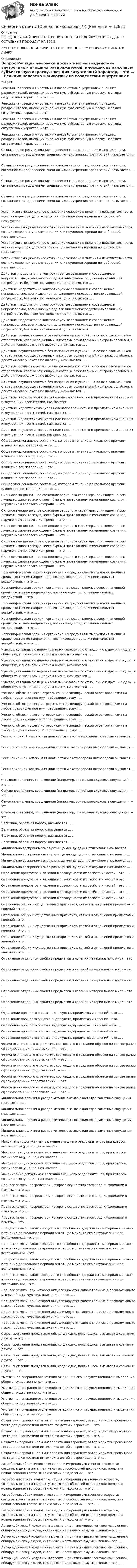      
          Описание
          ПЕРЕД ПОКУПКОЙ ПРОВЕРЬТЕ ВОПРОСЫ! ЕСЛИ ПОДОЙДУТ ХОТЯБЫ ДВА ТО ОСТАЛЬНЫЕ ПОДОЙДУТ НА 100%ИМЕЕТСЯ БОЛЬШОЕ КОЛИЧИСТВО ОТВЕТОВ ПО ВСЕМ ВОПРОСАМ ПИСАТЬ В ЛИЧКУ 
          Оглавление
          Вопрос Реакции человека и животных на воздействия внутренних и внешних раздражителей, имеющих выраженную субъективную окраску, носящих ситуативный характер, – это … . Реакции человека и животных на воздействия внутренних и внешних раздражителей, имеющих выраженную субъективную окраску, носящих ситуативный характер, – это … . Реакции человека и животных на воздействия внутренних и внешних раздражителей, имеющих выраженную субъективную окраску, носящих ситуативный характер, – это … . Реакции человека и животных на воздействия внутренних и внешних раздражителей, имеющих выраженную субъективную окраску, носящих ситуативный характер, – это … . Сознательное регулирование человеком своего поведения и деятельности, связанное с преодолением внешних или внутренних препятствий, называется … . Сознательное регулирование человеком своего поведения и деятельности, связанное с преодолением внешних или внутренних препятствий, называется … . Сознательное регулирование человеком своего поведения и деятельности, связанное с преодолением внешних или внутренних препятствий, называется … . Сознательное регулирование человеком своего поведения и деятельности, связанное с преодолением внешних или внутренних препятствий, называется … . Устойчивое эмоциональное отношение человека к явлениям действительности, возникающее при удовлетворении или неудовлетворении потребностей, называется … . Устойчивое эмоциональное отношение человека к явлениям действительности, возникающее при удовлетворении или неудовлетворении потребностей, называется … . Устойчивое эмоциональное отношение человека к явлениям действительности, возникающее при удовлетворении или неудовлетворении потребностей, называется … . Устойчивое эмоциональное отношение человека к явлениям действительности, возникающее при удовлетворении или неудовлетворении потребностей, называется … . Действия, недостаточно контролируемые сознанием и совершаемые непроизвольно, возникающие под влиянием непосредственно возникшей потребности, без ясно поставленной цели, являются … . Действия, недостаточно контролируемые сознанием и совершаемые непроизвольно, возникающие под влиянием непосредственно возникшей потребности, без ясно поставленной цели, являются … . Действия, недостаточно контролируемые сознанием и совершаемые непроизвольно, возникающие под влиянием непосредственно возникшей потребности, без ясно поставленной цели, являются … . Действия, недостаточно контролируемые сознанием и совершаемые непроизвольно, возникающие под влиянием непосредственно возникшей потребности, без ясно поставленной цели, являются … . Действия, осуществляемые без напряжения и усилий, на основе сложившихся стереотипов, хорошо заученных, в которых сознательный контроль ослаблен, а действия совершаются по шаблону, называются … . Действия, осуществляемые без напряжения и усилий, на основе сложившихся стереотипов, хорошо заученных, в которых сознательный контроль ослаблен, а действия совершаются по шаблону, называются … . Действия, осуществляемые без напряжения и усилий, на основе сложившихся стереотипов, хорошо заученных, в которых сознательный контроль ослаблен, а действия совершаются по шаблону, называются … . Действия, осуществляемые без напряжения и усилий, на основе сложившихся стереотипов, хорошо заученных, в которых сознательный контроль ослаблен, а действия совершаются по шаблону, называются … . Действия, характеризующиеся целенаправленностью и преодолением внешних и внутренних препятствий, называются … . Действия, характеризующиеся целенаправленностью и преодолением внешних и внутренних препятствий, называются … . Действия, характеризующиеся целенаправленностью и преодолением внешних и внутренних препятствий, называются … . Действия, характеризующиеся целенаправленностью и преодолением внешних и внутренних препятствий, называются … . Общее эмоциональное состояние, которое в течение длительного времени влияет на все поведение, − это … . Общее эмоциональное состояние, которое в течение длительного времени влияет на все поведение, − это … . Общее эмоциональное состояние, которое в течение длительного времени влияет на все поведение, − это … . Общее эмоциональное состояние, которое в течение длительного времени влияет на все поведение, − это … . Общее эмоциональное состояние, которое в течение длительного времени влияет на все поведение, − это … . Сильное эмоциональное состояние взрывного характера, влияющее на всю личность, характеризующееся бурным протеканием, изменением сознания, нарушением волевого контроля, − это … . Сильное эмоциональное состояние взрывного характера, влияющее на всю личность, характеризующееся бурным протеканием, изменением сознания, нарушением волевого контроля, − это … . Сильное эмоциональное состояние взрывного характера, влияющее на всю личность, характеризующееся бурным протеканием, изменением сознания, нарушением волевого контроля, − это … . Сильное эмоциональное состояние взрывного характера, влияющее на всю личность, характеризующееся бурным протеканием, изменением сознания, нарушением волевого контроля, − это … . Сильное эмоциональное состояние взрывного характера, влияющее на всю личность, характеризующееся бурным протеканием, изменением сознания, нарушением волевого контроля, − это … . Неспецифическая реакция организма на предъявляемые условия внешней среды; состояние напряжения, возникающее под влиянием сильных воздействий, − это … . Неспецифическая реакция организма на предъявляемые условия внешней среды; состояние напряжения, возникающее под влиянием сильных воздействий, − это … . Неспецифическая реакция организма на предъявляемые условия внешней среды; состояние напряжения, возникающее под влиянием сильных воздействий, − это … . Неспецифическая реакция организма на предъявляемые условия внешней среды; состояние напряжения, возникающее под влиянием сильных воздействий, − это … . Неспецифическая реакция организма на предъявляемые условия внешней среды; состояние напряжения, возникающее под влиянием сильных воздействий, − это … . Чувства, связанные с переживаниями человека по отношению к другим людям, к обществу, к правилам и нормам жизни, называются … . Чувства, связанные с переживаниями человека по отношению к другим людям, к обществу, к правилам и нормам жизни, называются … . Чувства, связанные с переживаниями человека по отношению к другим людям, к обществу, к правилам и нормам жизни, называются … . Чувства, связанные с переживаниями человека по отношению к другим людям, к обществу, к правилам и нормам жизни, называются … . Ученого, объяснявшего «стресс» как «неспецифический ответ организма на любое предъявленное ему требование», зовут … . Ученого, объяснявшего «стресс» как «неспецифический ответ организма на любое предъявленное ему требование», зовут … . Ученого, объяснявшего «стресс» как «неспецифический ответ организма на любое предъявленное ему требование», зовут … . Ученого, объяснявшего «стресс» как «неспецифический ответ организма на любое предъявленное ему требование», зовут … . Тест «лимонной капли» для диагностики экстраверсии-интроверсии выявляет … . Тест «лимонной капли» для диагностики экстраверсии-интроверсии выявляет … . Тест «лимонной капли» для диагностики экстраверсии-интроверсии выявляет … . Тест «лимонной капли» для диагностики экстраверсии-интроверсии выявляет … . Сенсорное явление, соощущение (например, зрительно-слуховые ощущения), − это … . Сенсорное явление, соощущение (например, зрительно-слуховые ощущения), − это … . Сенсорное явление, соощущение (например, зрительно-слуховые ощущения), − это … . Сенсорное явление, соощущение (например, зрительно-слуховые ощущения), − это … . Величина, обратная порогу, называется … . Величина, обратная порогу, называется … . Величина, обратная порогу, называется … . Величина, обратная порогу, называется … . Минимально воспринимаемая разница между двумя стимулами называется … . Минимально воспринимаемая разница между двумя стимулами называется … . Минимально воспринимаемая разница между двумя стимулами называется … . Минимально воспринимаемая разница между двумя стимулами называется … . Отражение предметов и явлений в совокупности их свойств и частей – это … . Отражение предметов и явлений в совокупности их свойств и частей – это … . Отражение предметов и явлений в совокупности их свойств и частей – это … . Отражение предметов и явлений в совокупности их свойств и частей – это … . Отражение предметов и явлений в совокупности их свойств и частей – это … . Отражение общих и существенных признаков, связей и отношений предметов и явлений – это ... . Отражение общих и существенных признаков, связей и отношений предметов и явлений – это ... . Отражение общих и существенных признаков, связей и отношений предметов и явлений – это ... . Отражение общих и существенных признаков, связей и отношений предметов и явлений – это ... . Отражение общих и существенных признаков, связей и отношений предметов и явлений – это ... . Отражение отдельных свойств предметов и явлений материального мира – это … . Отражение отдельных свойств предметов и явлений материального мира – это … . Отражение отдельных свойств предметов и явлений материального мира – это … . Отражение отдельных свойств предметов и явлений материального мира – это … . Отражение отдельных свойств предметов и явлений материального мира – это … . Отражение прошлого опыта в виде чувств, предметов и явлений – это … . Отражение прошлого опыта в виде чувств, предметов и явлений – это … . Отражение прошлого опыта в виде чувств, предметов и явлений – это … . Отражение прошлого опыта в виде чувств, предметов и явлений – это … . Отражение прошлого опыта в виде чувств, предметов и явлений – это … . Форма психического отражения, состоящего в создании образов на основе ранее сформированных представлений, − это … . Форма психического отражения, состоящего в создании образов на основе ранее сформированных представлений, − это … . Форма психического отражения, состоящего в создании образов на основе ранее сформированных представлений, − это … . Форма психического отражения, состоящего в создании образов на основе ранее сформированных представлений, − это … . Форма психического отражения, состоящего в создании образов на основе ранее сформированных представлений, − это … . Минимальная величина раздражителя, вызывающая едва заметные ощущения, называется … . Минимальная величина раздражителя, вызывающая едва заметные ощущения, называется … . Минимальная величина раздражителя, вызывающая едва заметные ощущения, называется … . Минимальная величина раздражителя, вызывающая едва заметные ощущения, называется … . Максимально допустимая величина внешнего раздражите¬ля, при котором возникает ощущение, называется … . Максимально допустимая величина внешнего раздражите¬ля, при котором возникает ощущение, называется … . Максимально допустимая величина внешнего раздражите¬ля, при котором возникает ощущение, называется … . Максимально допустимая величина внешнего раздражите¬ля, при котором возникает ощущение, называется … . Процесс памяти, посредством которого осуществляется ввод информации в память, − это … . Процесс памяти, посредством которого осуществляется ввод информации в память, − это … . Процесс памяти, посредством которого осуществляется ввод информации в память, − это … . Процесс памяти, посредством которого осуществляется ввод информации в память, − это … . Процесс памяти, заключающийся в способности удерживать материал в памяти в течение длительного периода вплоть до момента его актуализации при воспоминании, – это … . Процесс памяти, заключающийся в способности удерживать материал в памяти в течение длительного периода вплоть до момента его актуализации при воспоминании, – это … . Процесс памяти, заключающийся в способности удерживать материал в памяти в течение длительного периода вплоть до момента его актуализации при воспоминании, – это … . Процесс памяти, заключающийся в способности удерживать материал в памяти в течение длительного периода вплоть до момента его актуализации при воспоминании, – это … . Процесс памяти, при котором актуализируются запечатленные в прошлом опыте мысли, образы, чувства, движения, − это … . Процесс памяти, при котором актуализируются запечатленные в прошлом опыте мысли, образы, чувства, движения, − это … . Процесс памяти, при котором актуализируются запечатленные в прошлом опыте мысли, образы, чувства, движения, − это … . Процесс памяти, при котором актуализируются запечатленные в прошлом опыте мысли, образы, чувства, движения, − это … . Связь, сцепление представлений, когда одно, появившись, вызывает в сознании другое, − это … . Связь, сцепление представлений, когда одно, появившись, вызывает в сознании другое, − это … . Связь, сцепление представлений, когда одно, появившись, вызывает в сознании другое, − это … . Связь, сцепление представлений, когда одно, появившись, вызывает в сознании другое, − это … . Умственная операция отвлечения от единичного, несущественного и выделения общего, существенного, − это … . Умственная операция отвлечения от единичного, несущественного и выделения общего, существенного, − это … . Умственная операция отвлечения от единичного, несущественного и выделения общего, существенного, − это … . Умственная операция отвлечения от единичного, несущественного и выделения общего, существенного, − это … . Создатель первой шкалы интеллекта для взрослых; автор модифицированного теста для диагностики интеллекта детей и взрослых, − это … . Создатель первой шкалы интеллекта для взрослых; автор модифицированного теста для диагностики интеллекта детей и взрослых, − это … . Создатель первой шкалы интеллекта для взрослых; автор модифицированного теста для диагностики интеллекта детей и взрослых, − это … . Создатель первой шкалы интеллекта для взрослых; автор модифицированного теста для диагностики интеллекта детей и взрослых, − это … . Разработчик объективного теста для измерения умственного возраста; создатель шкалы интеллектуальных способностей школьников; предтеча использования тестовых технологий в педологии, − это … . Разработчик объективного теста для измерения умственного возраста; создатель шкалы интеллектуальных способностей школьников; предтеча использования тестовых технологий в педологии, − это … . Разработчик объективного теста для измерения умственного возраста; создатель шкалы интеллектуальных способностей школьников; предтеча использования тестовых технологий в педологии, − это … . Разработчик объективного теста для измерения умственного возраста; создатель шкалы интеллектуальных способностей школьников; предтеча использования тестовых технологий в педологии, − это … . Автор кубической модели интеллекта и понятия «дивергентное мышление», обнаруженного у людей, склонных к нестандартному мышлению− это … . Автор кубической модели интеллекта и понятия «дивергентное мышление», обнаруженного у людей, склонных к нестандартному мышлению− это … . Автор кубической модели интеллекта и понятия «дивергентное мышление», обнаруженного у людей, склонных к нестандартному мышлению− это … . Автор кубической модели интеллекта и понятия «дивергентное мышление», обнаруженного у людей, склонных к нестандартному мышлению− это … . 
            
            
            Синергия ответы (Общая психология (6))Синергия ответы (Общая психология (7))Синергия ответы (Общая технология отрасли (Технология производства в отрасли))Синергия ответы (Обществознание)Синергия ответы (Обществознание (1))Синергия ответы (Обществознание (2))Синергия ответы (Обществознание (3))Синергия ответы (Обследование и испытание зданий)Синергия ответы (Общая психология (1))Синергия ответы (Общая психология (11)Синергия ответы (Общая психология (12)Синергия ответы (Общая психология (2))Синергия ответы (Общая психология (3))Синергия ответы (Общая психология (4))