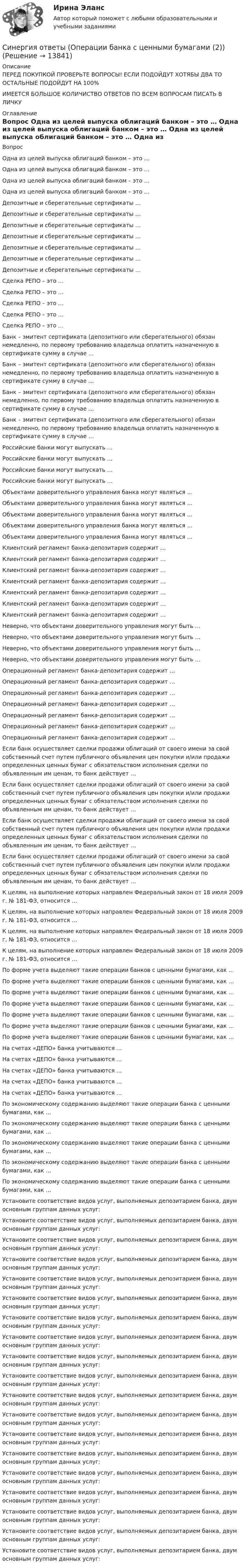      
          Описание
          ПЕРЕД ПОКУПКОЙ ПРОВЕРЬТЕ ВОПРОСЫ! ЕСЛИ ПОДОЙДУТ ХОТЯБЫ ДВА ТО ОСТАЛЬНЫЕ ПОДОЙДУТ НА 100%ИМЕЕТСЯ БОЛЬШОЕ КОЛИЧИСТВО ОТВЕТОВ ПО ВСЕМ ВОПРОСАМ ПИСАТЬ В ЛИЧКУ 
          Оглавление
          Вопрос Одна из целей выпуска облигаций банком – это … Одна из целей выпуска облигаций банком – это … Одна из целей выпуска облигаций банком – это … Одна из целей выпуска облигаций банком – это … Депозитные и сберегательные сертификаты … Депозитные и сберегательные сертификаты … Депозитные и сберегательные сертификаты … Депозитные и сберегательные сертификаты … Депозитные и сберегательные сертификаты … Депозитные и сберегательные сертификаты … Депозитные и сберегательные сертификаты … Сделка РЕПО – это … Сделка РЕПО – это … Сделка РЕПО – это … Сделка РЕПО – это … Сделка РЕПО – это … Банк – эмитент сертификата (депозитного или сберегательного) обязан немедленно, по первому требованию владельца оплатить назначенную в сертификате сумму в случае … Банк – эмитент сертификата (депозитного или сберегательного) обязан немедленно, по первому требованию владельца оплатить назначенную в сертификате сумму в случае … Банк – эмитент сертификата (депозитного или сберегательного) обязан немедленно, по первому требованию владельца оплатить назначенную в сертификате сумму в случае … Банк – эмитент сертификата (депозитного или сберегательного) обязан немедленно, по первому требованию владельца оплатить назначенную в сертификате сумму в случае … Российские банки могут выпускать … Российские банки могут выпускать … Российские банки могут выпускать … Российские банки могут выпускать … Объектами доверительного управления банка могут являться … Объектами доверительного управления банка могут являться … Объектами доверительного управления банка могут являться … Объектами доверительного управления банка могут являться … Объектами доверительного управления банка могут являться … Клиентский регламент банка-депозитария содержит … Клиентский регламент банка-депозитария содержит … Клиентский регламент банка-депозитария содержит … Клиентский регламент банка-депозитария содержит … Клиентский регламент банка-депозитария содержит … Клиентский регламент банка-депозитария содержит … Клиентский регламент банка-депозитария содержит … Неверно, что объектами доверительного управления могут быть … Неверно, что объектами доверительного управления могут быть … Неверно, что объектами доверительного управления могут быть … Неверно, что объектами доверительного управления могут быть … Операционный регламент банка-депозитария содержит … Операционный регламент банка-депозитария содержит … Операционный регламент банка-депозитария содержит … Операционный регламент банка-депозитария содержит … Операционный регламент банка-депозитария содержит … Операционный регламент банка-депозитария содержит … Операционный регламент банка-депозитария содержит … Если банк осуществляет сделки продажи облигаций от своего имени за свой собственный счет путем публичного объявления цен покупки и/или продажи определенных ценных бумаг с обязательством исполнения сделки по объявленным им ценам, то банк действует … Если банк осуществляет сделки продажи облигаций от своего имени за свой собственный счет путем публичного объявления цен покупки и/или продажи определенных ценных бумаг с обязательством исполнения сделки по объявленным им ценам, то банк действует … Если банк осуществляет сделки продажи облигаций от своего имени за свой собственный счет путем публичного объявления цен покупки и/или продажи определенных ценных бумаг с обязательством исполнения сделки по объявленным им ценам, то банк действует … Если банк осуществляет сделки продажи облигаций от своего имени за свой собственный счет путем публичного объявления цен покупки и/или продажи определенных ценных бумаг с обязательством исполнения сделки по объявленным им ценам, то банк действует … К целям, на выполнение которых направлен Федеральный закон от 18 июля 2009 г. № 181-ФЗ, относится … К целям, на выполнение которых направлен Федеральный закон от 18 июля 2009 г. № 181-ФЗ, относится … К целям, на выполнение которых направлен Федеральный закон от 18 июля 2009 г. № 181-ФЗ, относится … К целям, на выполнение которых направлен Федеральный закон от 18 июля 2009 г. № 181-ФЗ, относится … По форме учета выделяют такие операции банков с ценными бумагами, как … По форме учета выделяют такие операции банков с ценными бумагами, как … По форме учета выделяют такие операции банков с ценными бумагами, как … По форме учета выделяют такие операции банков с ценными бумагами, как … По форме учета выделяют такие операции банков с ценными бумагами, как … По форме учета выделяют такие операции банков с ценными бумагами, как … По форме учета выделяют такие операции банков с ценными бумагами, как … На счетах «ДЕПО» банка учитываются … На счетах «ДЕПО» банка учитываются … На счетах «ДЕПО» банка учитываются … На счетах «ДЕПО» банка учитываются … На счетах «ДЕПО» банка учитываются … По экономическому содержанию выделяют такие операции банка с ценными бумагами, как … По экономическому содержанию выделяют такие операции банка с ценными бумагами, как … По экономическому содержанию выделяют такие операции банка с ценными бумагами, как … По экономическому содержанию выделяют такие операции банка с ценными бумагами, как … По экономическому содержанию выделяют такие операции банка с ценными бумагами, как … Установите соответствие видов услуг, выполняемых депозитарием банка, двум основным группам данных услуг: Установите соответствие видов услуг, выполняемых депозитарием банка, двум основным группам данных услуг: Установите соответствие видов услуг, выполняемых депозитарием банка, двум основным группам данных услуг: Установите соответствие видов услуг, выполняемых депозитарием банка, двум основным группам данных услуг: Установите соответствие видов услуг, выполняемых депозитарием банка, двум основным группам данных услуг: Установите соответствие видов услуг, выполняемых депозитарием банка, двум основным группам данных услуг: Установите соответствие видов услуг, выполняемых депозитарием банка, двум основным группам данных услуг: Установите соответствие видов услуг, выполняемых депозитарием банка, двум основным группам данных услуг: Установите соответствие видов услуг, выполняемых депозитарием банка, двум основным группам данных услуг: Установите соответствие видов услуг, выполняемых депозитарием банка, двум основным группам данных услуг: Установите соответствие видов услуг, выполняемых депозитарием банка, двум основным группам данных услуг: Установите соответствие видов услуг, выполняемых депозитарием банка, двум основным группам данных услуг: Установите соответствие видов услуг, выполняемых депозитарием банка, двум основным группам данных услуг: Установите соответствие видов услуг, выполняемых депозитарием банка, двум основным группам данных услуг: Установите соответствие видов услуг, выполняемых депозитарием банка, двум основным группам данных услуг: Установите соответствие видов услуг, выполняемых депозитарием банка, двум основным группам данных услуг: Установите соответствие видов услуг, выполняемых депозитарием банка, двум основным группам данных услуг: Установите соответствие видов услуг, выполняемых депозитарием банка, двум основным группам данных услуг: Установите соответствие видов услуг, выполняемых депозитарием банка, двум основным группам данных услуг: 
            
            
            Синергия ответы (Операции банка с ценными бумагами (1))Синергия ответы (Операции банка с ценными бумагами (2))Синергия ответы (Операции банка с ценными бумагами (3))Синергия ответы (Операции банка с ценными бумагами (4))Синергия ответы (Операционная деятельность в гостиничном и ресторанном бизнесе)Синергия ответы (Операционные системы (2))Синергия ответы (Операционные системы (3))Синергия ответы (Обществознание (1))Синергия ответы (Обществознание (2))Синергия ответы (Обществознание (3))Синергия ответы (Общие сведения об инженерных сетях территорий и зданий)Синергия ответы (Общий менеджмент)Синергия ответы (Объектно-ориентированное программирование 1)Синергия ответы (Объектно-ориентированное программирование 2)