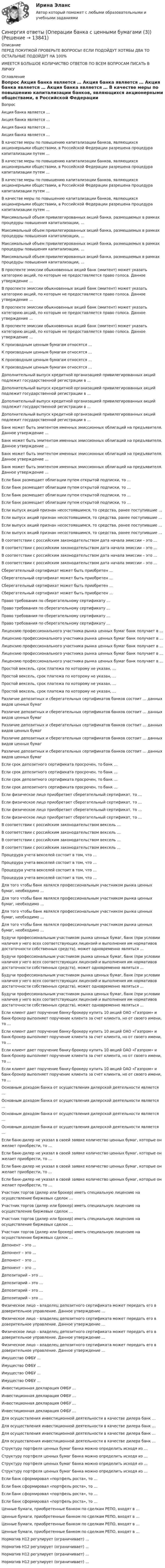      
          Описание
          ПЕРЕД ПОКУПКОЙ ПРОВЕРЬТЕ ВОПРОСЫ! ЕСЛИ ПОДОЙДУТ ХОТЯБЫ ДВА ТО ОСТАЛЬНЫЕ ПОДОЙДУТ НА 100%ИМЕЕТСЯ БОЛЬШОЕ КОЛИЧИСТВО ОТВЕТОВ ПО ВСЕМ ВОПРОСАМ ПИСАТЬ В ЛИЧКУ 
          Оглавление
          Вопрос Акция банка является … Акция банка является … Акция банка является … Акция банка является … В качестве меры по повышению капитализации банков, являющихся акционерными обществами, в Российской Федерации разрешена процедура капитализации путем … В качестве меры по повышению капитализации банков, являющихся акционерными обществами, в Российской Федерации разрешена процедура капитализации путем … В качестве меры по повышению капитализации банков, являющихся акционерными обществами, в Российской Федерации разрешена процедура капитализации путем … В качестве меры по повышению капитализации банков, являющихся акционерными обществами, в Российской Федерации разрешена процедура капитализации путем … Максимальный объем привилегированных акций банка, размещаемых в рамках процедуры повышения капитализации, … Максимальный объем привилегированных акций банка, размещаемых в рамках процедуры повышения капитализации, … Максимальный объем привилегированных акций банка, размещаемых в рамках процедуры повышения капитализации, … Максимальный объем привилегированных акций банка, размещаемых в рамках процедуры повышения капитализации, … В проспекте эмиссии обыкновенных акций банк (эмитент) может указать категорию акций, по которым не предоставляется право голоса. Данное утверждение … В проспекте эмиссии обыкновенных акций банк (эмитент) может указать категорию акций, по которым не предоставляется право голоса. Данное утверждение … В проспекте эмиссии обыкновенных акций банк (эмитент) может указать категорию акций, по которым не предоставляется право голоса. Данное утверждение … В проспекте эмиссии обыкновенных акций банк (эмитент) может указать категорию акций, по которым не предоставляется право голоса. Данное утверждение … К производным ценным бумагам относятся … К производным ценным бумагам относятся … К производным ценным бумагам относятся … К производным ценным бумагам относятся … Дополнительный выпуск кредитной организацией привилегированных акций подлежит государственной регистрации в … Дополнительный выпуск кредитной организацией привилегированных акций подлежит государственной регистрации в … Дополнительный выпуск кредитной организацией привилегированных акций подлежит государственной регистрации в … Дополнительный выпуск кредитной организацией привилегированных акций подлежит государственной регистрации в … Банк может быть эмитентом именных эмиссионных облигаций на предъявителя. Данное утверждение … Банк может быть эмитентом именных эмиссионных облигаций на предъявителя. Данное утверждение … Банк может быть эмитентом именных эмиссионных облигаций на предъявителя. Данное утверждение … Банк может быть эмитентом именных эмиссионных облигаций на предъявителя. Данное утверждение … Если банк размещает облигации путем открытой подписки, то … Если банк размещает облигации путем открытой подписки, то … Если банк размещает облигации путем открытой подписки, то … Если банк размещает облигации путем открытой подписки, то … Если выпуск акций признан несостоявшимся, то средства, ранее поступившие … Если выпуск акций признан несостоявшимся, то средства, ранее поступившие … Если выпуск акций признан несостоявшимся, то средства, ранее поступившие … Если выпуск акций признан несостоявшимся, то средства, ранее поступившие … В соответствии с российским законодательством дата начала эмиссии – это … В соответствии с российским законодательством дата начала эмиссии – это … В соответствии с российским законодательством дата начала эмиссии – это … В соответствии с российским законодательством дата начала эмиссии – это … Сберегательный сертификат может быть приобретен … Сберегательный сертификат может быть приобретен … Сберегательный сертификат может быть приобретен … Сберегательный сертификат может быть приобретен … Право требования по сберегательному сертификату … Право требования по сберегательному сертификату … Право требования по сберегательному сертификату … Право требования по сберегательному сертификату … Лицензию профессионального участника рынка ценных бумаг банк получает в … Лицензию профессионального участника рынка ценных бумаг банк получает в … Лицензию профессионального участника рынка ценных бумаг банк получает в … Лицензию профессионального участника рынка ценных бумаг банк получает в … Лицензию профессионального участника рынка ценных бумаг банк получает в … Простой вексель, срок платежа по которому не указан, … Простой вексель, срок платежа по которому не указан, … Простой вексель, срок платежа по которому не указан, … Простой вексель, срок платежа по которому не указан, … Различие депозитных и сберегательных сертификатов банков состоит … данных видов ценных бумаг Различие депозитных и сберегательных сертификатов банков состоит … данных видов ценных бумаг Различие депозитных и сберегательных сертификатов банков состоит … данных видов ценных бумаг Различие депозитных и сберегательных сертификатов банков состоит … данных видов ценных бумаг Различие депозитных и сберегательных сертификатов банков состоит … данных видов ценных бумаг Если срок депозитного сертификата просрочен, то банк … Если срок депозитного сертификата просрочен, то банк … Если срок депозитного сертификата просрочен, то банк … Если срок депозитного сертификата просрочен, то банк … Если физическое лицо приобретает сберегательный сертификат, то … Если физическое лицо приобретает сберегательный сертификат, то … Если физическое лицо приобретает сберегательный сертификат, то … Если физическое лицо приобретает сберегательный сертификат, то … В соответствии с российским законодательством вексель … В соответствии с российским законодательством вексель … В соответствии с российским законодательством вексель … В соответствии с российским законодательством вексель … Процедура учета векселей состоит в том, что … Процедура учета векселей состоит в том, что … Процедура учета векселей состоит в том, что … Процедура учета векселей состоит в том, что … Для того чтобы банк являлся профессиональным участником рынка ценных бумаг, необходимо … Для того чтобы банк являлся профессиональным участником рынка ценных бумаг, необходимо … Для того чтобы банк являлся профессиональным участником рынка ценных бумаг, необходимо … Для того чтобы банк являлся профессиональным участником рынка ценных бумаг, необходимо … Будучи профессиональным участником рынка ценных бумаг, банк (при условии наличия у него всех соответствующих лицензий и выполнения им нормативов достаточности собственных средств), может одновременно являться … Будучи профессиональным участником рынка ценных бумаг, банк (при условии наличия у него всех соответствующих лицензий и выполнения им нормативов достаточности собственных средств), может одновременно являться … Будучи профессиональным участником рынка ценных бумаг, банк (при условии наличия у него всех соответствующих лицензий и выполнения им нормативов достаточности собственных средств), может одновременно являться … Будучи профессиональным участником рынка ценных бумаг, банк (при условии наличия у него всех соответствующих лицензий и выполнения им нормативов достаточности собственных средств), может одновременно являться … Если клиент дает поручение банку-брокеру купить 10 акций ОАО «Газпром» и банк-брокер выполняет поручение клиента за счет клиента, но от своего имени, то … Если клиент дает поручение банку-брокеру купить 10 акций ОАО «Газпром» и банк-брокер выполняет поручение клиента за счет клиента, но от своего имени, то … Если клиент дает поручение банку-брокеру купить 10 акций ОАО «Газпром» и банк-брокер выполняет поручение клиента за счет клиента, но от своего имени, то … Если клиент дает поручение банку-брокеру купить 10 акций ОАО «Газпром» и банк-брокер выполняет поручение клиента за счет клиента, но от своего имени, то … Основным доходом банка от осуществления дилерской деятельности является … Основным доходом банка от осуществления дилерской деятельности является … Основным доходом банка от осуществления дилерской деятельности является … Основным доходом банка от осуществления дилерской деятельности является … Если банк-дилер не указал в своей заявке количество ценных бумаг, которые он желает приобрести, то … Если банк-дилер не указал в своей заявке количество ценных бумаг, которые он желает приобрести, то … Если банк-дилер не указал в своей заявке количество ценных бумаг, которые он желает приобрести, то … Если банк-дилер не указал в своей заявке количество ценных бумаг, которые он желает приобрести, то … Участник торгов (дилер или брокер) иметь специальную лицензию на осуществление биржевых сделок … Участник торгов (дилер или брокер) иметь специальную лицензию на осуществление биржевых сделок … Участник торгов (дилер или брокер) иметь специальную лицензию на осуществление биржевых сделок … Участник торгов (дилер или брокер) иметь специальную лицензию на осуществление биржевых сделок … Депонент – это … Депонент – это … Депонент – это … Депонент – это … Депозитарий – это … Депозитарий – это … Депозитарий – это … Депозитарий – это … Физическое лицо – владелец депозитного сертификата может передать его в доверительное управление. Данное утверждение … Физическое лицо – владелец депозитного сертификата может передать его в доверительное управление. Данное утверждение … Физическое лицо – владелец депозитного сертификата может передать его в доверительное управление. Данное утверждение … Физическое лицо – владелец депозитного сертификата может передать его в доверительное управление. Данное утверждение … Имущество ОФБУ … Имущество ОФБУ … Имущество ОФБУ … Имущество ОФБУ … Инвестиционная декларация ОФБУ … Инвестиционная декларация ОФБУ … Инвестиционная декларация ОФБУ … Инвестиционная декларация ОФБУ … Для осуществления инвестиционной деятельности в качестве дилера банк … Для осуществления инвестиционной деятельности в качестве дилера банк … Для осуществления инвестиционной деятельности в качестве дилера банк … Для осуществления инвестиционной деятельности в качестве дилера банк … Структуру портфеля ценных бумаг банка можно определить исходя из … Структуру портфеля ценных бумаг банка можно определить исходя из … Структуру портфеля ценных бумаг банка можно определить исходя из … Структуру портфеля ценных бумаг банка можно определить исходя из … Если банк сформировал «портфель роста», то … Если банк сформировал «портфель роста», то … Если банк сформировал «портфель роста», то … Если банк сформировал «портфель роста», то … Ценные бумаги, приобретенные банком по сделкам РЕПО, входят в … Ценные бумаги, приобретенные банком по сделкам РЕПО, входят в … Ценные бумаги, приобретенные банком по сделкам РЕПО, входят в … Ценные бумаги, приобретенные банком по сделкам РЕПО, входят в … Норматив Н12 регулирует (ограничивает) … Норматив Н12 регулирует (ограничивает) … Норматив Н12 регулирует (ограничивает) … Норматив Н12 регулирует (ограничивает) … 
            
            
            Синергия ответы (Операции банка с ценными бумагами (2))Синергия ответы (Операции банка с ценными бумагами (3))Синергия ответы (Операции банка с ценными бумагами (4))Синергия ответы (Операционная деятельность в гостиничном и ресторанном бизнесе)Синергия ответы (Операционные системы (2))Синергия ответы (Операционные системы (3))Синергия ответы (Операционные системы (4))Синергия ответы (Обществознание (2))Синергия ответы (Обществознание (3))Синергия ответы (Общие сведения об инженерных сетях территорий и зданий)Синергия ответы (Общий менеджмент)Синергия ответы (Объектно-ориентированное программирование 1)Синергия ответы (Объектно-ориентированное программирование 2)Синергия ответы (Объектно-ориентированное программирование в технических системах)