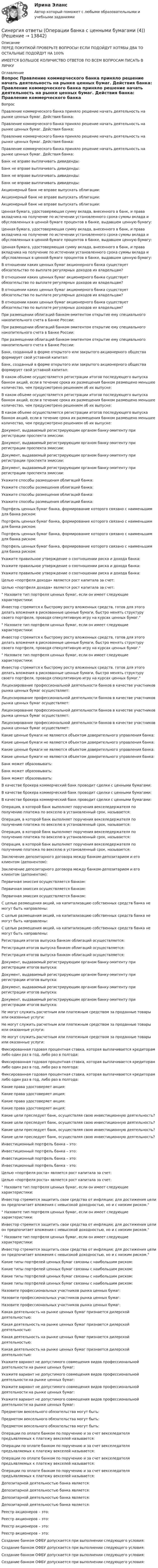     
          Описание
          ПЕРЕД ПОКУПКОЙ ПРОВЕРЬТЕ ВОПРОСЫ! ЕСЛИ ПОДОЙДУТ ХОТЯБЫ ДВА ТО ОСТАЛЬНЫЕ ПОДОЙДУТ НА 100%ИМЕЕТСЯ БОЛЬШОЕ КОЛИЧИСТВО ОТВЕТОВ ПО ВСЕМ ВОПРОСАМ ПИСАТЬ В ЛИЧКУ 
          Оглавление
          Вопрос Правление коммерческого банка приняло решение начать деятельность на рынке ценных бумаг. Действия банка: Правление коммерческого банка приняло решение начать деятельность на рынке ценных бумаг. Действия банка: Правление коммерческого банка приняло решение начать деятельность на рынке ценных бумаг. Действия банка: Правление коммерческого банка приняло решение начать деятельность на рынке ценных бумаг. Действия банка: Банк не вправе выплачивать дивиденды: Банк не вправе выплачивать дивиденды: Банк не вправе выплачивать дивиденды: Банк не вправе выплачивать дивиденды: Акционерный банк не вправе выпускать облигации: Акционерный банк не вправе выпускать облигации: Акционерный банк не вправе выпускать облигации: Ценная бумага, удостоверяющая сумму вклада, внесенного в банк, и права вкладчика на получение по истечении установленного срока суммы вклада и обусловленных в ценной бумаге процентов в банке, выдавшем ценную бумагу: Ценная бумага, удостоверяющая сумму вклада, внесенного в банк, и права вкладчика на получение по истечении установленного срока суммы вклада и обусловленных в ценной бумаге процентов в банке, выдавшем ценную бумагу: Ценная бумага, удостоверяющая сумму вклада, внесенного в банк, и права вкладчика на получение по истечении установленного срока суммы вклада и обусловленных в ценной бумаге процентов в банке, выдавшем ценную бумагу: В отношении каких ценных бумаг акционерного банка существует обязательство по выплате регулярных доходов их владельцам? В отношении каких ценных бумаг акционерного банка существует обязательство по выплате регулярных доходов их владельцам? В отношении каких ценных бумаг акционерного банка существует обязательство по выплате регулярных доходов их владельцам? В отношении каких ценных бумаг акционерного банка существует обязательство по выплате регулярных доходов их владельцам? При размещении облигаций банком-эмитентом открытие ему специального накопительного счета в Банке России: При размещении облигаций банком-эмитентом открытие ему специального накопительного счета в Банке России: При размещении облигаций банком-эмитентом открытие ему специального накопительного счета в Банке России: Банк, созданный в форме открытого или закрытого акционерного общества формирует свой уставной капитал: Банк, созданный в форме открытого или закрытого акционерного общества формирует свой уставной капитал: В каком объеме осуществляется регистрации итогов последующего выпуска банком акций, если в течение срока их размещения банком размещено меньшее количество, чем предусмотрено решением об их выпуске: В каком объеме осуществляется регистрации итогов последующего выпуска банком акций, если в течение срока их размещения банком размещено меньшее количество, чем предусмотрено решением об их выпуске: В каком объеме осуществляется регистрации итогов последующего выпуска банком акций, если в течение срока их размещения банком размещено меньшее количество, чем предусмотрено решением об их выпуске: Документ, выдаваемый регистрирующим органом банку-эмитенту при регистрации проспекта эмиссии: Документ, выдаваемый регистрирующим органом банку-эмитенту при регистрации проспекта эмиссии: Документ, выдаваемый регистрирующим органом банку-эмитенту при регистрации проспекта эмиссии: Документ, выдаваемый регистрирующим органом банку-эмитенту при регистрации проспекта эмиссии: Укажите способы размещения облигаций банка: Укажите способы размещения облигаций банка: Укажите способы размещения облигаций банка: Укажите способы размещения облигаций банка: Портфель ценных бумаг банка, формирование которого связано с наименьшим для банка риском: Портфель ценных бумаг банка, формирование которого связано с наименьшим для банка риском: Портфель ценных бумаг банка, формирование которого связано с наименьшим для банка риском: Портфель ценных бумаг банка, формирование которого связано с наименьшим для банка риском: Укажите правильное утверждение о соотношении риска и дохода банка: Укажите правильное утверждение о соотношении риска и дохода банка: Укажите правильное утверждение о соотношении риска и дохода банка: Целью «портфеля дохода» является рост капитала за счет: Целью «портфеля дохода» является рост капитала за счет: Назовите тип портфеля ценных бумаг, если он имеет следующие характеристики:	Инвестор стремится к быстрому росту вложенных средств, готов для этого делать вложения в рискованные ценные бумаги, быстро менять структуру своего портфеля, проводя спекулятивную игру на курсах ценных бумаг. Назовите тип портфеля ценных бумаг, если он имеет следующие характеристики:	Инвестор стремится к быстрому росту вложенных средств, готов для этого делать вложения в рискованные ценные бумаги, быстро менять структуру своего портфеля, проводя спекулятивную игру на курсах ценных бумаг. Назовите тип портфеля ценных бумаг, если он имеет следующие характеристики:	Инвестор стремится к быстрому росту вложенных средств, готов для этого делать вложения в рискованные ценные бумаги, быстро менять структуру своего портфеля, проводя спекулятивную игру на курсах ценных бумаг. Лицензирование профессиональной деятельности банков в качестве участников рынка ценных бумаг осуществляет: Лицензирование профессиональной деятельности банков в качестве участников рынка ценных бумаг осуществляет: Лицензирование профессиональной деятельности банков в качестве участников рынка ценных бумаг осуществляет: Лицензирование профессиональной деятельности банков в качестве участников рынка ценных бумаг осуществляет: Какие ценные бумаги не являются объектом доверительного управления банка: Какие ценные бумаги не являются объектом доверительного управления банка: Какие ценные бумаги не являются объектом доверительного управления банка: Какие ценные бумаги не являются объектом доверительного управления банка: Банк может образовывать: Банк может образовывать: Банк может образовывать: В качестве брокера коммерческий банк проводит сделки с ценными бумагами: В качестве брокера коммерческий банк проводит сделки с ценными бумагами: В качестве брокера коммерческий банк проводит сделки с ценными бумагами: Операция, в которой банк выполняет поручения векселедержателя по получению платежа по векселю в установленный срок, называется: Операция, в которой банк выполняет поручения векселедержателя по получению платежа по векселю в установленный срок, называется: Операция, в которой банк выполняет поручения векселедержателя по получению платежа по векселю в установленный срок, называется: Операция, в которой банк выполняет поручения векселедержателя по получению платежа по векселю в установленный срок, называется: Заключение депозитарного договора между банком-депозитарием и его клиентом (депонентом): Заключение депозитарного договора между банком-депозитарием и его клиентом (депонентом): Первичная эмиссия осуществляется банком: Первичная эмиссия осуществляется банком: Первичная эмиссия осуществляется банком: С целью размещения акций, на капитализацию собственных средств банка не могут быть направлены: С целью размещения акций, на капитализацию собственных средств банка не могут быть направлены: С целью размещения акций, на капитализацию собственных средств банка не могут быть направлены: Регистрация итогов выпуска банком облигаций осуществляется: Регистрация итогов выпуска банком облигаций осуществляется: Регистрация итогов выпуска банком облигаций осуществляется: Документ, выдаваемый регистрирующим органом банку-эмитенту при регистрации итогов выпуска: Документ, выдаваемый регистрирующим органом банку-эмитенту при регистрации итогов выпуска: Документ, выдаваемый регистрирующим органом банку-эмитенту при регистрации итогов выпуска: Документ, выдаваемый регистрирующим органом банку-эмитенту при регистрации итогов выпуска: Не могут служить расчетным или платежным средством за проданные товары или оказанные услуги: Не могут служить расчетным или платежным средством за проданные товары или оказанные услуги: Не могут служить расчетным или платежным средством за проданные товары или оказанные услуги: Фиксированная годовая процентная ставка, которая выплачивается кредиторам либо один раз в год, либо раз в полгода: Фиксированная годовая процентная ставка, которая выплачивается кредиторам либо один раз в год, либо раз в полгода: Фиксированная годовая процентная ставка, которая выплачивается кредиторам либо один раз в год, либо раз в полгода: Какие права удостоверяет акция: Какие права удостоверяет акция: Какие права удостоверяет акция: Какие права удостоверяет акция: Какие цели преследует банк, осуществляя свою инвестиционную деятельность? Какие цели преследует банк, осуществляя свою инвестиционную деятельность? Какие цели преследует банк, осуществляя свою инвестиционную деятельность? Какие цели преследует банк, осуществляя свою инвестиционную деятельность? Инвестиционный портфель банка – это: Инвестиционный портфель банка – это: Инвестиционный портфель банка – это: Инвестиционный портфель банка – это: Целью «портфеля роста» является рост капитала за счет: Целью «портфеля роста» является рост капитала за счет: Назовите тип портфеля ценных бумаг, если он имеет следующие характеристики:	Инвестор стремится защитить свои средства от инфляции; для достижения цели он предпочитает вложения с невысокой доходностью, но и с низким риском. Назовите тип портфеля ценных бумаг, если он имеет следующие характеристики:	Инвестор стремится защитить свои средства от инфляции; для достижения цели он предпочитает вложения с невысокой доходностью, но и с низким риском. Назовите тип портфеля ценных бумаг, если он имеет следующие характеристики:	Инвестор стремится защитить свои средства от инфляции; для достижения цели он предпочитает вложения с невысокой доходностью, но и с низким риском. Какие типы портфелей ценных бумаг связаны с наибольшим риском: Какие типы портфелей ценных бумаг связаны с наибольшим риском: Какие типы портфелей ценных бумаг связаны с наибольшим риском: Какие типы портфелей ценных бумаг связаны с наибольшим риском: Назовите профессиональных участников рынка ценных бумаг: Назовите профессиональных участников рынка ценных бумаг: Назовите профессиональных участников рынка ценных бумаг: Какая деятельность на рынке ценных бумаг признается дилерской деятельностью: Какая деятельность на рынке ценных бумаг признается дилерской деятельностью: Какая деятельность на рынке ценных бумаг признается дилерской деятельностью: Какая деятельность на рынке ценных бумаг признается дилерской деятельностью: Укажите вариант не допустимого совмещения видов профессиональной деятельности на рынке ценных бумаг: Укажите вариант не допустимого совмещения видов профессиональной деятельности на рынке ценных бумаг: Укажите вариант не допустимого совмещения видов профессиональной деятельности на рынке ценных бумаг: Укажите вариант не допустимого совмещения видов профессиональной деятельности на рынке ценных бумаг: Предметом вексельного обязательства могут быть: Предметом вексельного обязательства могут быть: Предметом вексельного обязательства могут быть: Операции по оплате банком по поручению и за счет векселедателя предъявляемых к платежу векселей называется: Операции по оплате банком по поручению и за счет векселедателя предъявляемых к платежу векселей называется: Операции по оплате банком по поручению и за счет векселедателя предъявляемых к платежу векселей называется: Операции по оплате банком по поручению и за счет векселедателя предъявляемых к платежу векселей называется: Депозитарной деятельностью банка является: Депозитарной деятельностью банка является: Депозитарной деятельностью банка является: Депозитарной деятельностью банка является: Реестр акционеров – это: Реестр акционеров – это: Реестр акционеров – это: Реестр акционеров – это: Создание банком ОФБУ допускается при выполнении следующего условия: Создание банком ОФБУ допускается при выполнении следующего условия: Создание банком ОФБУ допускается при выполнении следующего условия: Создание банком ОФБУ допускается при выполнении следующего условия: 
            
            
            Синергия ответы (Операции банка с ценными бумагами (3))Синергия ответы (Операции банка с ценными бумагами (4))Синергия ответы (Операционная деятельность в гостиничном и ресторанном бизнесе)Синергия ответы (Операционные системы (2))Синергия ответы (Операционные системы (3))Синергия ответы (Операционные системы (4))Синергия ответы (Операционные системы (5))Синергия ответы (Обществознание (3))Синергия ответы (Общие сведения об инженерных сетях территорий и зданий)Синергия ответы (Общий менеджмент)Синергия ответы (Объектно-ориентированное программирование 1)Синергия ответы (Объектно-ориентированное программирование 2)Синергия ответы (Объектно-ориентированное программирование в технических системах)Синергия ответы (Операции банка с ценными бумагами (1))