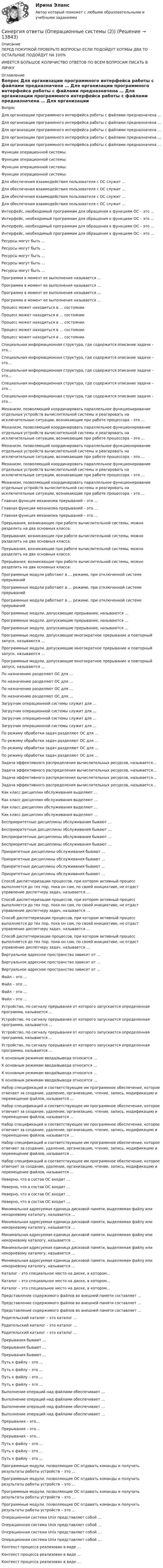      
          Описание
          ПЕРЕД ПОКУПКОЙ ПРОВЕРЬТЕ ВОПРОСЫ! ЕСЛИ ПОДОЙДУТ ХОТЯБЫ ДВА ТО ОСТАЛЬНЫЕ ПОДОЙДУТ НА 100%ИМЕЕТСЯ БОЛЬШОЕ КОЛИЧИСТВО ОТВЕТОВ ПО ВСЕМ ВОПРОСАМ ПИСАТЬ В ЛИЧКУ 
          Оглавление
          Вопрос Для организации программного интерфейса работы с файлами предназначена … Для организации программного интерфейса работы с файлами предназначена … Для организации программного интерфейса работы с файлами предназначена … Для организации программного интерфейса работы с файлами предназначена … Для организации программного интерфейса работы с файлами предназначена … Функции операционной системы: Функции операционной системы: Функции операционной системы: Функции операционной системы: Для обеспечения взаимодействия пользователя с ОС служит … Для обеспечения взаимодействия пользователя с ОС служит … Для обеспечения взаимодействия пользователя с ОС служит … Для обеспечения взаимодействия пользователя с ОС служит … Интерфейс, необходимый программам для обращения к функциям ОС – это … Интерфейс, необходимый программам для обращения к функциям ОС – это … Интерфейс, необходимый программам для обращения к функциям ОС – это … Интерфейс, необходимый программам для обращения к функциям ОС – это … Ресурсы могут быть … Ресурсы могут быть … Ресурсы могут быть … Ресурсы могут быть … Ресурсы могут быть … Программа в момент ее выполнения называется … Программа в момент ее выполнения называется … Программа в момент ее выполнения называется … Программа в момент ее выполнения называется … Процесс может находиться в … состоянии Процесс может находиться в … состоянии Процесс может находиться в … состоянии Процесс может находиться в … состоянии Процесс может находиться в … состоянии Специальная информационная структура, где содержится описание задачи – это… Специальная информационная структура, где содержится описание задачи – это… Специальная информационная структура, где содержится описание задачи – это… Специальная информационная структура, где содержится описание задачи – это… Специальная информационная структура, где содержится описание задачи – это… Механизм, позволяющий координировать параллельное функционирование отдельных устройств вычислительной системы и реагировать на исключительные ситуации, возникающие при работе процессора – это … Механизм, позволяющий координировать параллельное функционирование отдельных устройств вычислительной системы и реагировать на исключительные ситуации, возникающие при работе процессора – это … Механизм, позволяющий координировать параллельное функционирование отдельных устройств вычислительной системы и реагировать на исключительные ситуации, возникающие при работе процессора – это … Механизм, позволяющий координировать параллельное функционирование отдельных устройств вычислительной системы и реагировать на исключительные ситуации, возникающие при работе процессора – это … Механизм, позволяющий координировать параллельное функционирование отдельных устройств вычислительной системы и реагировать на исключительные ситуации, возникающие при работе процессора – это … Главная функция механизма прерываний – это … Главная функция механизма прерываний – это … Главная функция механизма прерываний – это … Прерывания, возникающие при работе вычислительной системы, можно разделить на два основных класса: Прерывания, возникающие при работе вычислительной системы, можно разделить на два основных класса: Прерывания, возникающие при работе вычислительной системы, можно разделить на два основных класса: Прерывания, возникающие при работе вычислительной системы, можно разделить на два основных класса: Программные модули работают в … режиме, при отключенной системе прерываний Программные модули работают в … режиме, при отключенной системе прерываний Программные модули работают в … режиме, при отключенной системе прерываний Программные модули, допускающие прерывание, называются … Программные модули, допускающие прерывание, называются … Программные модули, допускающие прерывание, называются … Программные модули, допускающие многократное прерывание и повторный запуск, называются … Программные модули, допускающие многократное прерывание и повторный запуск, называются … Программные модули, допускающие многократное прерывание и повторный запуск, называются … По назначению разделяют ОС для … По назначению разделяют ОС для … По назначению разделяют ОС для … По назначению разделяют ОС для … Загрузчик операционной системы служит для ... Загрузчик операционной системы служит для ... Загрузчик операционной системы служит для ... Загрузчик операционной системы служит для ... По режиму обработки задач разделяют ОС для … По режиму обработки задач разделяют ОС для … По режиму обработки задач разделяют ОС для … По режиму обработки задач разделяют ОС для … Задача эффективного распределения вычислительных ресурсов, называется… Задача эффективного распределения вычислительных ресурсов, называется… Задача эффективного распределения вычислительных ресурсов, называется… Задача эффективного распределения вычислительных ресурсов, называется… Как класс дисциплин обслуживания выделяют … Как класс дисциплин обслуживания выделяют … Как класс дисциплин обслуживания выделяют … Как класс дисциплин обслуживания выделяют … Бесприоритетные дисциплины обслуживания бывают … Бесприоритетные дисциплины обслуживания бывают … Бесприоритетные дисциплины обслуживания бывают … Бесприоритетные дисциплины обслуживания бывают … Приоритетные дисциплины обслуживания бывают … Приоритетные дисциплины обслуживания бывают … Приоритетные дисциплины обслуживания бывают … Приоритетные дисциплины обслуживания бывают … Способ диспетчеризации процессов, при котором активный процесс выполняется до тех пор, пока он сам, по своей инициативе, не отдаст управление диспетчеру задач, называется … Способ диспетчеризации процессов, при котором активный процесс выполняется до тех пор, пока он сам, по своей инициативе, не отдаст управление диспетчеру задач, называется … Способ диспетчеризации процессов, при котором активный процесс выполняется до тех пор, пока он сам, по своей инициативе, не отдаст управление диспетчеру задач, называется … Способ диспетчеризации процессов, при котором активный процесс выполняется до тех пор, пока он сам, по своей инициативе, не отдаст управление диспетчеру задач, называется … Виртуальное адресное пространство зависит от … Виртуальное адресное пространство зависит от … Виртуальное адресное пространство зависит от … Файл – это ... Файл – это ... Файл – это ... Файл – это ... Устройство, по сигналу прерывания от которого запускается определенная программа, называется … Устройство, по сигналу прерывания от которого запускается определенная программа, называется … Устройство, по сигналу прерывания от которого запускается определенная программа, называется … Устройство, по сигналу прерывания от которого запускается определенная программа, называется … К основным режимам ввода/вывода относится … К основным режимам ввода/вывода относится … К основным режимам ввода/вывода относится … К основным режимам ввода/вывода относится … Набор спецификаций и соответствующее им программное обеспечение, которое отвечает за создание, удаление, организацию, чтение, запись, модификацию и перемещение файлов, называется … Набор спецификаций и соответствующее им программное обеспечение, которое отвечает за создание, удаление, организацию, чтение, запись, модификацию и перемещение файлов, называется … Набор спецификаций и соответствующее им программное обеспечение, которое отвечает за создание, удаление, организацию, чтение, запись, модификацию и перемещение файлов, называется … Набор спецификаций и соответствующее им программное обеспечение, которое отвечает за создание, удаление, организацию, чтение, запись, модификацию и перемещение файлов, называется … Набор спецификаций и соответствующее им программное обеспечение, которое отвечает за создание, удаление, организацию, чтение, запись, модификацию и перемещение файлов, называется … Неверно, что в состав ОС входит ... Неверно, что в состав ОС входит ... Неверно, что в состав ОС входит ... Неверно, что в состав ОС входит ... Минимальная адресуемая единица дисковой памяти, выделяемая файлу или некорневому каталогу, называется … Минимальная адресуемая единица дисковой памяти, выделяемая файлу или некорневому каталогу, называется … Минимальная адресуемая единица дисковой памяти, выделяемая файлу или некорневому каталогу, называется … Минимальная адресуемая единица дисковой памяти, выделяемая файлу или некорневому каталогу, называется … Минимальная адресуемая единица дисковой памяти, выделяемая файлу или некорневому каталогу, называется … Каталог – это специальное место на диске, в котором... Каталог – это специальное место на диске, в котором... Каталог – это специальное место на диске, в котором... Представление содержимого файлов во внешней памяти составляет … Представление содержимого файлов во внешней памяти составляет … Представление содержимого файлов во внешней памяти составляет … Родительский каталог – это каталог … Родительский каталог – это каталог … Родительский каталог – это каталог … Прерывания бывают … Прерывания бывают … Прерывания бывают … Путь к файлу – это ... Путь к файлу – это ... Путь к файлу – это ... Путь к файлу – это ... Выполнение операций над файлами обеспечивает … Выполнение операций над файлами обеспечивает … Выполнение операций над файлами обеспечивает … Выполнение операций над файлами обеспечивает … Прерывания – это… Прерывания – это… Прерывания – это… Путь к файлу – это … Путь к файлу – это … Путь к файлу – это … Программные модули, позволяющие ОС отдавать команды и получать результаты работы устройств – это … Программные модули, позволяющие ОС отдавать команды и получать результаты работы устройств – это … Программные модули, позволяющие ОС отдавать команды и получать результаты работы устройств – это … Программные модули, позволяющие ОС отдавать команды и получать результаты работы устройств – это … Операционная система Unix представляет собой … Операционная система Unix представляет собой … Операционная система Unix представляет собой … Операционная система Unix представляет собой … Контекст процесса реализован в виде … Контекст процесса реализован в виде … Контекст процесса реализован в виде … 
            
            
            Синергия ответы (Операционная деятельность в гостиничном и ресторанном бизнесе)Синергия ответы (Операционные системы (2))Синергия ответы (Операционные системы (3))Синергия ответы (Операционные системы (4))Синергия ответы (Операционные системы (5))Синергия ответы (операционный менеджмент)Синергия ответы (Операционный менеджмент в энергетическом бизнесе)Синергия ответы (Общий менеджмент)Синергия ответы (Объектно-ориентированное программирование 1)Синергия ответы (Объектно-ориентированное программирование 2)Синергия ответы (Объектно-ориентированное программирование в технических системах)Синергия ответы (Операции банка с ценными бумагами (1))Синергия ответы (Операции банка с ценными бумагами (2))Синергия ответы (Операции банка с ценными бумагами (3))