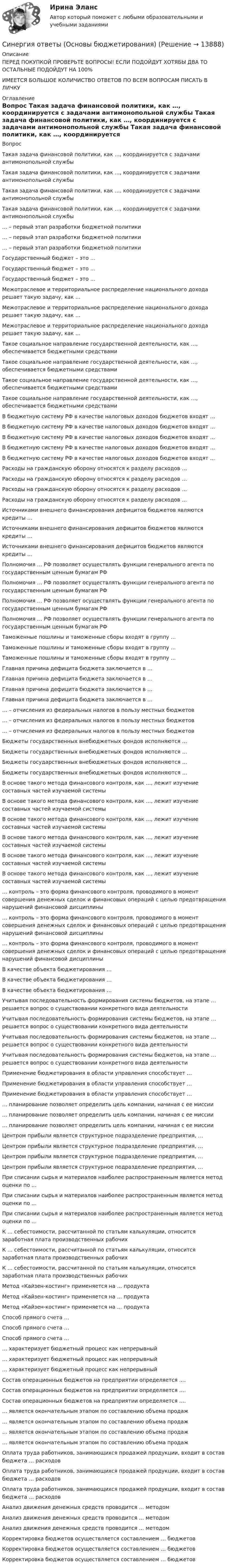     
          Описание
          ПЕРЕД ПОКУПКОЙ ПРОВЕРЬТЕ ВОПРОСЫ! ЕСЛИ ПОДОЙДУТ ХОТЯБЫ ДВА ТО ОСТАЛЬНЫЕ ПОДОЙДУТ НА 100%ИМЕЕТСЯ БОЛЬШОЕ КОЛИЧИСТВО ОТВЕТОВ ПО ВСЕМ ВОПРОСАМ ПИСАТЬ В ЛИЧКУ 
          Оглавление
          Вопрос Такая задача финансовой политики, как …, координируется с задачами антимонопольной службы Такая задача финансовой политики, как …, координируется с задачами антимонопольной службы Такая задача финансовой политики, как …, координируется с задачами антимонопольной службы Такая задача финансовой политики, как …, координируется с задачами антимонопольной службы … – первый этап разработки бюджетной политики … – первый этап разработки бюджетной политики … – первый этап разработки бюджетной политики Государственный бюджет – это … Государственный бюджет – это … Государственный бюджет – это … Межотраслевое и территориальное распределение национального дохода решает такую задачу, как … Межотраслевое и территориальное распределение национального дохода решает такую задачу, как … Межотраслевое и территориальное распределение национального дохода решает такую задачу, как … Такое социальное направление государственной деятельности, как …, обеспечивается бюджетными средствами Такое социальное направление государственной деятельности, как …, обеспечивается бюджетными средствами Такое социальное направление государственной деятельности, как …, обеспечивается бюджетными средствами Такое социальное направление государственной деятельности, как …, обеспечивается бюджетными средствами В бюджетную систему РФ в качестве налоговых доходов бюджетов входят … В бюджетную систему РФ в качестве налоговых доходов бюджетов входят … В бюджетную систему РФ в качестве налоговых доходов бюджетов входят … В бюджетную систему РФ в качестве налоговых доходов бюджетов входят … В бюджетную систему РФ в качестве налоговых доходов бюджетов входят … Расходы на гражданскую оборону относятся к разделу расходов … Расходы на гражданскую оборону относятся к разделу расходов … Расходы на гражданскую оборону относятся к разделу расходов … Расходы на гражданскую оборону относятся к разделу расходов … Источниками внешнего финансирования дефицитов бюджетов являются кредиты … Источниками внешнего финансирования дефицитов бюджетов являются кредиты … Источниками внешнего финансирования дефицитов бюджетов являются кредиты … Полномочия … РФ позволяет осуществлять функции генерального агента по государственным ценным бумагам РФ Полномочия … РФ позволяет осуществлять функции генерального агента по государственным ценным бумагам РФ Полномочия … РФ позволяет осуществлять функции генерального агента по государственным ценным бумагам РФ Полномочия … РФ позволяет осуществлять функции генерального агента по государственным ценным бумагам РФ Таможенные пошлины и таможенные сборы входят в группу … Таможенные пошлины и таможенные сборы входят в группу … Таможенные пошлины и таможенные сборы входят в группу … Главная причина дефицита бюджета заключается в … Главная причина дефицита бюджета заключается в … Главная причина дефицита бюджета заключается в … Главная причина дефицита бюджета заключается в … … – отчисления из федеральных налогов в пользу местных бюджетов … – отчисления из федеральных налогов в пользу местных бюджетов … – отчисления из федеральных налогов в пользу местных бюджетов Бюджеты государственных внебюджетных фондов исполняются … Бюджеты государственных внебюджетных фондов исполняются … Бюджеты государственных внебюджетных фондов исполняются … Бюджеты государственных внебюджетных фондов исполняются … В основе такого метода финансового контроля, как …, лежит изучение составных частей изучаемой системы В основе такого метода финансового контроля, как …, лежит изучение составных частей изучаемой системы В основе такого метода финансового контроля, как …, лежит изучение составных частей изучаемой системы В основе такого метода финансового контроля, как …, лежит изучение составных частей изучаемой системы В основе такого метода финансового контроля, как …, лежит изучение составных частей изучаемой системы В основе такого метода финансового контроля, как …, лежит изучение составных частей изучаемой системы … контроль – это форма финансового контроля, проводимого в момент совершения денежных сделок и финансовых операций с целью предотвращения нарушений финансовой дисциплины … контроль – это форма финансового контроля, проводимого в момент совершения денежных сделок и финансовых операций с целью предотвращения нарушений финансовой дисциплины … контроль – это форма финансового контроля, проводимого в момент совершения денежных сделок и финансовых операций с целью предотвращения нарушений финансовой дисциплины В качестве объекта бюджетирования … В качестве объекта бюджетирования … В качестве объекта бюджетирования … Учитывая последовательность формирования системы бюджетов, на этапе … решается вопрос о существовании конкретного вида деятельности Учитывая последовательность формирования системы бюджетов, на этапе … решается вопрос о существовании конкретного вида деятельности Учитывая последовательность формирования системы бюджетов, на этапе … решается вопрос о существовании конкретного вида деятельности Учитывая последовательность формирования системы бюджетов, на этапе … решается вопрос о существовании конкретного вида деятельности Применение бюджетирования в области управления способствует … Применение бюджетирования в области управления способствует … Применение бюджетирования в области управления способствует … … планирование позволяет определить цель компании, начиная с ее миссии … планирование позволяет определить цель компании, начиная с ее миссии … планирование позволяет определить цель компании, начиная с ее миссии Центром прибыли является структурное подразделение предприятия, … Центром прибыли является структурное подразделение предприятия, … Центром прибыли является структурное подразделение предприятия, … Центром прибыли является структурное подразделение предприятия, … При списании сырья и материалов наиболее распространенным является метод оценки по … При списании сырья и материалов наиболее распространенным является метод оценки по … При списании сырья и материалов наиболее распространенным является метод оценки по … К … себестоимости, рассчитанной по статьям калькуляции, относится заработная плата производственных рабочих К … себестоимости, рассчитанной по статьям калькуляции, относится заработная плата производственных рабочих К … себестоимости, рассчитанной по статьям калькуляции, относится заработная плата производственных рабочих Метод «Кайзен-костинг» применяется на … продукта Метод «Кайзен-костинг» применяется на … продукта Метод «Кайзен-костинг» применяется на … продукта Способ прямого счета … Способ прямого счета … Способ прямого счета … … характеризует бюджетный процесс как непрерывный … характеризует бюджетный процесс как непрерывный … характеризует бюджетный процесс как непрерывный Состав операционных бюджетов на предприятии определяется …. Состав операционных бюджетов на предприятии определяется …. Состав операционных бюджетов на предприятии определяется …. … является окончательным этапом по составлению объема продаж … является окончательным этапом по составлению объема продаж … является окончательным этапом по составлению объема продаж … является окончательным этапом по составлению объема продаж Оплата труда работников, занимающихся продажей продукции, входит в состав бюджета … расходов Оплата труда работников, занимающихся продажей продукции, входит в состав бюджета … расходов Оплата труда работников, занимающихся продажей продукции, входит в состав бюджета … расходов Анализ движения денежных средств проводится … методом Анализ движения денежных средств проводится … методом Анализ движения денежных средств проводится … методом Корректировка бюджетов осуществляется составлением … бюджетов Корректировка бюджетов осуществляется составлением … бюджетов Корректировка бюджетов осуществляется составлением … бюджетов 
            
            
            Синергия ответы (Основы бухгалтерского учета (1))Синергия ответы (Основы бюджетирования)Синергия ответы (Основы геодезии)Синергия ответы (Основы документационного обеспечения управления)Синергия ответы (Основы инженерных систем зданий и сооружений)Синергия ответы (Основы информационных технологий в строительстве)Синергия ответы (Основы коммерческой деятельности (1))Синергия ответы (Организация управления проектами (8))Синергия ответы (Организация ЭВМ и систем)Синергия ответы (Организация ЭВМ и систем (2))Синергия ответы (Организация электронной торговли)Синергия ответы (Основы архитектуры)Синергия ответы (Основы банковского дела)Синергия ответы (Основы бизнеса)