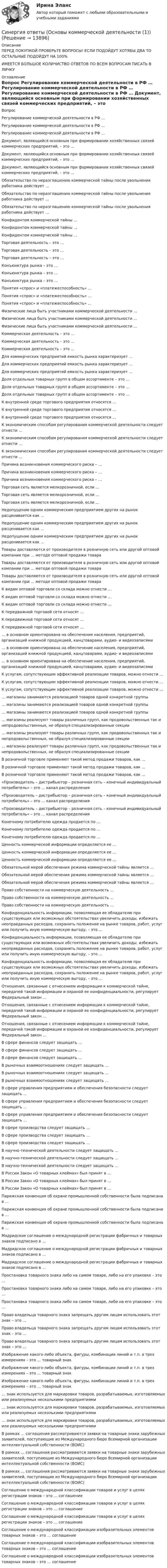      
          Описание
          ПЕРЕД ПОКУПКОЙ ПРОВЕРЬТЕ ВОПРОСЫ! ЕСЛИ ПОДОЙДУТ ХОТЯБЫ ДВА ТО ОСТАЛЬНЫЕ ПОДОЙДУТ НА 100%ИМЕЕТСЯ БОЛЬШОЕ КОЛИЧИСТВО ОТВЕТОВ ПО ВСЕМ ВОПРОСАМ ПИСАТЬ В ЛИЧКУ 
          Оглавление
          Вопрос Регулирование коммерческой деятельности в РФ … Регулирование коммерческой деятельности в РФ … Регулирование коммерческой деятельности в РФ … Документ, являющийся основным при формировании хозяйственных связей коммерческих предприятий, – это … Документ, являющийся основным при формировании хозяйственных связей коммерческих предприятий, – это … Документ, являющийся основным при формировании хозяйственных связей коммерческих предприятий, – это … Обязательство по неразглашению коммерческой тайны после увольнения работника действует … Обязательство по неразглашению коммерческой тайны после увольнения работника действует … Обязательство по неразглашению коммерческой тайны после увольнения работника действует … Конфидентом коммерческой тайны … Конфидентом коммерческой тайны … Конфидентом коммерческой тайны … Торговая деятельность – это … Торговая деятельность – это … Торговая деятельность – это … Конъюнктура рынка – это … Конъюнктура рынка – это … Конъюнктура рынка – это … Понятия «спрос» и «платежеспособность» … Понятия «спрос» и «платежеспособность» … Понятия «спрос» и «платежеспособность» … Физические лица быть участниками коммерческой деятельности … Физические лица быть участниками коммерческой деятельности … Физические лица быть участниками коммерческой деятельности … Коммерческая деятельность – это … Коммерческая деятельность – это … Коммерческая деятельность – это … Для коммерческих предприятий емкость рынка характеризует … Для коммерческих предприятий емкость рынка характеризует … Для коммерческих предприятий емкость рынка характеризует … Доля отдельных товарных групп в общем ассортименте – это … Доля отдельных товарных групп в общем ассортименте – это … Доля отдельных товарных групп в общем ассортименте – это … К внутренней среде торгового предприятия относятся … К внутренней среде торгового предприятия относятся … К внутренней среде торгового предприятия относятся … К экономическим способам регулирования коммерческой деятельности следует отнести … К экономическим способам регулирования коммерческой деятельности следует отнести … К экономическим способам регулирования коммерческой деятельности следует отнести … Причина возникновения коммерческого риска – … Причина возникновения коммерческого риска – … Причина возникновения коммерческого риска – … Торговая сеть является мелкорозничной, если … Торговая сеть является мелкорозничной, если … Торговая сеть является мелкорозничной, если … Недопущение одним коммерческим предприятием других на рынок расценивается как … Недопущение одним коммерческим предприятием других на рынок расценивается как … Недопущение одним коммерческим предприятием других на рынок расценивается как … Товары доставляются от производителя в розничную сеть или другой оптовой компании при … методе оптовой продажи товара Товары доставляются от производителя в розничную сеть или другой оптовой компании при … методе оптовой продажи товара Товары доставляются от производителя в розничную сеть или другой оптовой компании при … методе оптовой продажи товара К видам оптовой торговли со склада можно отнести … К видам оптовой торговли со склада можно отнести … К видам оптовой торговли со склада можно отнести … К передвижной торговой сети относят … К передвижной торговой сети относят … К передвижной торговой сети относят … … в основном ориентирована на обеспечение населения, предприятий, организаций книжной продукцией, канцтоварами, аудио- и видеозаписями … в основном ориентирована на обеспечение населения, предприятий, организаций книжной продукцией, канцтоварами, аудио- и видеозаписями … в основном ориентирована на обеспечение населения, предприятий, организаций книжной продукцией, канцтоварами, аудио- и видеозаписями К услугам, сопутствующим эффективной реализации товаров, можно отнести … К услугам, сопутствующим эффективной реализации товаров, можно отнести … К услугам, сопутствующим эффективной реализации товаров, можно отнести … … магазины занимаются реализацией товаров одной конкретной группы … магазины занимаются реализацией товаров одной конкретной группы … магазины занимаются реализацией товаров одной конкретной группы … магазины реализуют товары различных групп, как продовольственных так и непродовольственных, не образуя специализированные секции … магазины реализуют товары различных групп, как продовольственных так и непродовольственных, не образуя специализированные секции … магазины реализуют товары различных групп, как продовольственных так и непродовольственных, не образуя специализированные секции В розничной торговле применяют такой метод продажи товаров, как … В розничной торговле применяют такой метод продажи товаров, как … В розничной торговле применяют такой метод продажи товаров, как … «Производитель – дистрибьютор – розничная сеть – конечный индивидуальный потребитель» – это … канал распределения «Производитель – дистрибьютор – розничная сеть – конечный индивидуальный потребитель» – это … канал распределения «Производитель – дистрибьютор – розничная сеть – конечный индивидуальный потребитель» – это … канал распределения Конечному потребителю одежда продается по … Конечному потребителю одежда продается по … Конечному потребителю одежда продается по … Ценность коммерческой информации определяется ее … Ценность коммерческой информации определяется ее … Ценность коммерческой информации определяется ее … Обязательной мерой обеспечения режима коммерческой тайны является … Обязательной мерой обеспечения режима коммерческой тайны является … Обязательной мерой обеспечения режима коммерческой тайны является … Право собственности на коммерческую деятельность … Право собственности на коммерческую деятельность … Право собственности на коммерческую деятельность … Конфиденциальность информации, позволяющая ее обладателю при существующих или возможных обстоятельствах увеличить доходы, избежать неоправданных расходов, сохранить положение на рынке товаров, работ, услуг или получить иную коммерческую выгоду, – это … Конфиденциальность информации, позволяющая ее обладателю при существующих или возможных обстоятельствах увеличить доходы, избежать неоправданных расходов, сохранить положение на рынке товаров, работ, услуг или получить иную коммерческую выгоду, – это … Конфиденциальность информации, позволяющая ее обладателю при существующих или возможных обстоятельствах увеличить доходы, избежать неоправданных расходов, сохранить положение на рынке товаров, работ, услуг или получить иную коммерческую выгоду, – это … Отношения, связанные с отнесением информации к коммерческой тайне, передачей такой информации и охраной ее конфиденциальности, регулирует Федеральный закон … Отношения, связанные с отнесением информации к коммерческой тайне, передачей такой информации и охраной ее конфиденциальности, регулирует Федеральный закон … Отношения, связанные с отнесением информации к коммерческой тайне, передачей такой информации и охраной ее конфиденциальности, регулирует Федеральный закон … В сфере финансов следует защищать … В сфере финансов следует защищать … В сфере финансов следует защищать … В рыночных взаимоотношениях следует защищать … В рыночных взаимоотношениях следует защищать … В рыночных взаимоотношениях следует защищать … В сфере управления предприятием и обеспечения безопасности следует защищать … В сфере управления предприятием и обеспечения безопасности следует защищать … В сфере управления предприятием и обеспечения безопасности следует защищать … В сфере производства следует защищать … В сфере производства следует защищать … В сфере производства следует защищать … В научно-технической деятельности следует защищать … В научно-технической деятельности следует защищать … В научно-технической деятельности следует защищать … В России Закон «О товарных клеймах» был принят в … В России Закон «О товарных клеймах» был принят в … В России Закон «О товарных клеймах» был принят в … Парижская конвенция об охране промышленной собственности была подписана в … Парижская конвенция об охране промышленной собственности была подписана в … Парижская конвенция об охране промышленной собственности была подписана в … Мадридское соглашение о международной регистрации фабричных и товарных знаков подписано в … Мадридское соглашение о международной регистрации фабричных и товарных знаков подписано в … Мадридское соглашение о международной регистрации фабричных и товарных знаков подписано в … Простановка товарного знака либо на самом товаре, либо на его упаковке – это … Простановка товарного знака либо на самом товаре, либо на его упаковке – это … Простановка товарного знака либо на самом товаре, либо на его упаковке – это … Право владельца товарного знака запрещать другим лицам использовать этот знак – это … Право владельца товарного знака запрещать другим лицам использовать этот знак – это … Право владельца товарного знака запрещать другим лицам использовать этот знак – это … Изображение какого-либо объекта, фигуры, комбинации линий и т.п. в трех измерениях – это … товарный знак Изображение какого-либо объекта, фигуры, комбинации линий и т.п. в трех измерениях – это … товарный знак Изображение какого-либо объекта, фигуры, комбинации линий и т.п. в трех измерениях – это … товарный знак … знак используется для маркировки товаров, разрабатываемых, изготовляемых или реализуемых несколькими предприятиями … знак используется для маркировки товаров, разрабатываемых, изготовляемых или реализуемых несколькими предприятиями … знак используется для маркировки товаров, разрабатываемых, изготовляемых или реализуемых несколькими предприятиями В рамках … соглашения рассматриваются заявки на товарные знаки зарубежных заявителей, поступающие из Международного бюро Всемирной организации интеллектуальной собственности (ВОИС) В рамках … соглашения рассматриваются заявки на товарные знаки зарубежных заявителей, поступающие из Международного бюро Всемирной организации интеллектуальной собственности (ВОИС) В рамках … соглашения рассматриваются заявки на товарные знаки зарубежных заявителей, поступающие из Международного бюро Всемирной организации интеллектуальной собственности (ВОИС) Соглашение о международной классификации товаров и услуг в целях регистрации знаков – это … соглашение Соглашение о международной классификации товаров и услуг в целях регистрации знаков – это … соглашение Соглашение о международной классификации товаров и услуг в целях регистрации знаков – это … соглашение Соглашение о международной классификации изобразительных элементов товарных знаков – это … соглашение Соглашение о международной классификации изобразительных элементов товарных знаков – это … соглашение Соглашение о международной классификации изобразительных элементов товарных знаков – это … соглашение 
            
            
            Синергия ответы (Основы информационных технологий в строительстве)Синергия ответы (Основы коммерческой деятельности (1))Синергия ответы (Основы коммерческой деятельности (2))Синергия ответы (Основы коммерческой деятельности (3))Синергия ответы (Основы коммерческой деятельности (4))Синергия ответы (Основы коммерческой деятельности (5))Синергия ответы (Основы научных исследований в профессиональной деятельности)Синергия ответы (Основы банковского дела)Синергия ответы (Основы бизнеса)Синергия ответы (Основы бухгалтерского учета)Синергия ответы (Основы бухгалтерского учета (1))Синергия ответы (Основы бюджетирования)Синергия ответы (Основы геодезии)Синергия ответы (Основы документационного обеспечения управления)