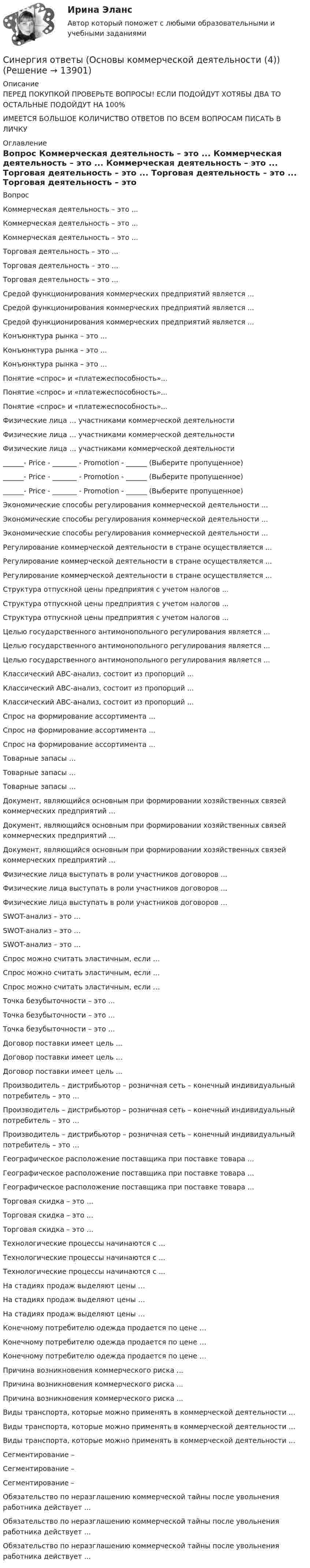      
          Описание
          ПЕРЕД ПОКУПКОЙ ПРОВЕРЬТЕ ВОПРОСЫ! ЕСЛИ ПОДОЙДУТ ХОТЯБЫ ДВА ТО ОСТАЛЬНЫЕ ПОДОЙДУТ НА 100%ИМЕЕТСЯ БОЛЬШОЕ КОЛИЧИСТВО ОТВЕТОВ ПО ВСЕМ ВОПРОСАМ ПИСАТЬ В ЛИЧКУ 
          Оглавление
          Вопрос Коммерческая деятельность – это ... Коммерческая деятельность – это ... Коммерческая деятельность – это ... Торговая деятельность – это ... Торговая деятельность – это ... Торговая деятельность – это ... Средой функционирования коммерческих предприятий является ... Средой функционирования коммерческих предприятий является ... Средой функционирования коммерческих предприятий является ... Конъюнктура рынка – это ... Конъюнктура рынка – это ... Конъюнктура рынка – это ... Понятие «спрос» и «платежеспособность»... Понятие «спрос» и «платежеспособность»... Понятие «спрос» и «платежеспособность»... Физические лица … участниками коммерческой деятельности Физические лица … участниками коммерческой деятельности Физические лица … участниками коммерческой деятельности ______- Price - _______ - Promotion - ______ (Выберите пропущенное) ______- Price - _______ - Promotion - ______ (Выберите пропущенное) ______- Price - _______ - Promotion - ______ (Выберите пропущенное) Экономические способы регулирования коммерческой деятельности ... Экономические способы регулирования коммерческой деятельности ... Экономические способы регулирования коммерческой деятельности ... Регулирование коммерческой деятельности в стране осуществляется ... Регулирование коммерческой деятельности в стране осуществляется ... Регулирование коммерческой деятельности в стране осуществляется ... Структура отпускной цены предприятия с учетом налогов ... Структура отпускной цены предприятия с учетом налогов ... Структура отпускной цены предприятия с учетом налогов ... Целью государственного антимонопольного регулирования является ... Целью государственного антимонопольного регулирования является ... Целью государственного антимонопольного регулирования является ... Классический ABC-анализ, состоит из пропорций ... Классический ABC-анализ, состоит из пропорций ... Классический ABC-анализ, состоит из пропорций ... Спрос на формирование ассортимента ... Спрос на формирование ассортимента ... Спрос на формирование ассортимента ... Товарные запасы … Товарные запасы … Товарные запасы … Документ, являющийся основным при формировании хозяйственных связей коммерческих предприятий ... Документ, являющийся основным при формировании хозяйственных связей коммерческих предприятий ... Документ, являющийся основным при формировании хозяйственных связей коммерческих предприятий ... Физические лица выступать в роли участников договоров ... Физические лица выступать в роли участников договоров ... Физические лица выступать в роли участников договоров ... SWOT-анализ – это … SWOT-анализ – это … SWOT-анализ – это … Спрос можно считать эластичным, если … Спрос можно считать эластичным, если … Спрос можно считать эластичным, если … Точка безубыточности – это … Точка безубыточности – это … Точка безубыточности – это … Договор поставки имеет цель ... Договор поставки имеет цель ... Договор поставки имеет цель ... Производитель – дистрибьютор – розничная сеть – конечный индивидуальный потребитель – это … Производитель – дистрибьютор – розничная сеть – конечный индивидуальный потребитель – это … Производитель – дистрибьютор – розничная сеть – конечный индивидуальный потребитель – это … Географическое расположение поставщика при поставке товара ... Географическое расположение поставщика при поставке товара ... Географическое расположение поставщика при поставке товара ... Торговая скидка – это … Торговая скидка – это … Торговая скидка – это … Технологические процессы начинаются с ... Технологические процессы начинаются с ... Технологические процессы начинаются с ... На стадиях продаж выделяют цены … На стадиях продаж выделяют цены … На стадиях продаж выделяют цены … Конечному потребителю одежда продается по цене … Конечному потребителю одежда продается по цене … Конечному потребителю одежда продается по цене … Причина возникновения коммерческого риска ... Причина возникновения коммерческого риска ... Причина возникновения коммерческого риска ... Виды транспорта, которые можно применять в коммерческой деятельности ... Виды транспорта, которые можно применять в коммерческой деятельности ... Виды транспорта, которые можно применять в коммерческой деятельности ... Сегментирование – Сегментирование – Сегментирование – Обязательство по неразглашению коммерческой тайны после увольнения работника действует ... Обязательство по неразглашению коммерческой тайны после увольнения работника действует ... Обязательство по неразглашению коммерческой тайны после увольнения работника действует ... 
            
            
            Синергия ответы (Основы коммерческой деятельности (3))Синергия ответы (Основы коммерческой деятельности (4))Синергия ответы (Основы коммерческой деятельности (5))Синергия ответы (Основы научных исследований в профессиональной деятельности)Синергия ответы (Основы патопсихологии  (1))Синергия ответы (Основы патопсихологии  (2))Синергия ответы (Основы проектирования баз данных)Синергия ответы (Основы бухгалтерского учета (1))Синергия ответы (Основы бюджетирования)Синергия ответы (Основы геодезии)Синергия ответы (Основы документационного обеспечения управления)Синергия ответы (Основы инженерных систем зданий и сооружений)Синергия ответы (Основы информационных технологий в строительстве)Синергия ответы (Основы коммерческой деятельности (1))