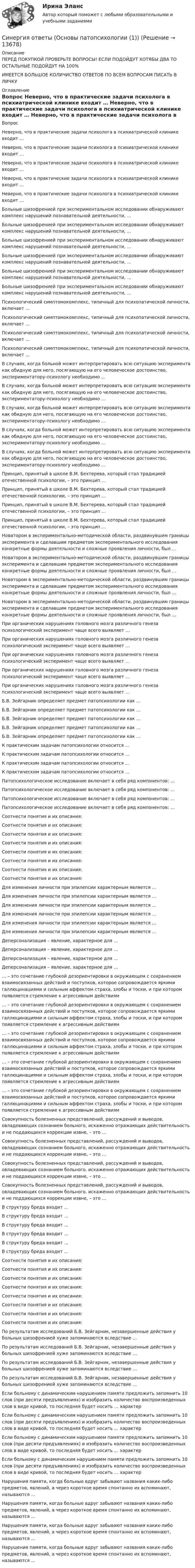      
          Описание
          ПЕРЕД ПОКУПКОЙ ПРОВЕРЬТЕ ВОПРОСЫ! ЕСЛИ ПОДОЙДУТ ХОТЯБЫ ДВА ТО ОСТАЛЬНЫЕ ПОДОЙДУТ НА 100%ИМЕЕТСЯ БОЛЬШОЕ КОЛИЧИСТВО ОТВЕТОВ ПО ВСЕМ ВОПРОСАМ ПИСАТЬ В ЛИЧКУ 
          Оглавление
          Вопрос Неверно, что в практические задачи психолога в психиатрической клинике входит … Неверно, что в практические задачи психолога в психиатрической клинике входит … Неверно, что в практические задачи психолога в психиатрической клинике входит … Неверно, что в практические задачи психолога в психиатрической клинике входит … Неверно, что в практические задачи психолога в психиатрической клинике входит … Больные шизофренией при экспериментальном исследовании обнаруживают комплекс нарушений познавательной деятельности, … Больные шизофренией при экспериментальном исследовании обнаруживают комплекс нарушений познавательной деятельности, … Больные шизофренией при экспериментальном исследовании обнаруживают комплекс нарушений познавательной деятельности, … Больные шизофренией при экспериментальном исследовании обнаруживают комплекс нарушений познавательной деятельности, … Больные шизофренией при экспериментальном исследовании обнаруживают комплекс нарушений познавательной деятельности, … Больные шизофренией при экспериментальном исследовании обнаруживают комплекс нарушений познавательной деятельности, … Психологический симптомокомплекс, типичный для психопатической личности, включает … Психологический симптомокомплекс, типичный для психопатической личности, включает … Психологический симптомокомплекс, типичный для психопатической личности, включает … Психологический симптомокомплекс, типичный для психопатической личности, включает … В случаях, когда больной может интерпретировать всю ситуацию эксперимента как обидную для него, посягающую на его человеческое достоинство, экспериментатору-психологу необходимо … В случаях, когда больной может интерпретировать всю ситуацию эксперимента как обидную для него, посягающую на его человеческое достоинство, экспериментатору-психологу необходимо … В случаях, когда больной может интерпретировать всю ситуацию эксперимента как обидную для него, посягающую на его человеческое достоинство, экспериментатору-психологу необходимо … В случаях, когда больной может интерпретировать всю ситуацию эксперимента как обидную для него, посягающую на его человеческое достоинство, экспериментатору-психологу необходимо … В случаях, когда больной может интерпретировать всю ситуацию эксперимента как обидную для него, посягающую на его человеческое достоинство, экспериментатору-психологу необходимо … Принцип, принятый в школе В.М. Бехтерева, который стал традицией отечественной психологии, – это принцип … Принцип, принятый в школе В.М. Бехтерева, который стал традицией отечественной психологии, – это принцип … Принцип, принятый в школе В.М. Бехтерева, который стал традицией отечественной психологии, – это принцип … Принцип, принятый в школе В.М. Бехтерева, который стал традицией отечественной психологии, – это принцип … Новатором в экспериментально-методической области, раздвинувшим границы эксперимента и сделавшим предметом экспериментального исследования конкретные формы деятельности и сложные проявления личности, был … Новатором в экспериментально-методической области, раздвинувшим границы эксперимента и сделавшим предметом экспериментального исследования конкретные формы деятельности и сложные проявления личности, был … Новатором в экспериментально-методической области, раздвинувшим границы эксперимента и сделавшим предметом экспериментального исследования конкретные формы деятельности и сложные проявления личности, был … Новатором в экспериментально-методической области, раздвинувшим границы эксперимента и сделавшим предметом экспериментального исследования конкретные формы деятельности и сложные проявления личности, был … При органических нарушениях головного мозга различного генеза психологический эксперимент чаще всего выявляет … При органических нарушениях головного мозга различного генеза психологический эксперимент чаще всего выявляет … При органических нарушениях головного мозга различного генеза психологический эксперимент чаще всего выявляет … При органических нарушениях головного мозга различного генеза психологический эксперимент чаще всего выявляет … При органических нарушениях головного мозга различного генеза психологический эксперимент чаще всего выявляет … Б.В. Зейгарник определяет предмет патопсихологии как … Б.В. Зейгарник определяет предмет патопсихологии как … Б.В. Зейгарник определяет предмет патопсихологии как … Б.В. Зейгарник определяет предмет патопсихологии как … Б.В. Зейгарник определяет предмет патопсихологии как … К практическим задачам патопсихологии относится … К практическим задачам патопсихологии относится … К практическим задачам патопсихологии относится … К практическим задачам патопсихологии относится … Патопсихологическое исследование включает в себя ряд компонентов: … Патопсихологическое исследование включает в себя ряд компонентов: … Патопсихологическое исследование включает в себя ряд компонентов: … Патопсихологическое исследование включает в себя ряд компонентов: … Соотнести понятия и их описания: Соотнести понятия и их описания: Соотнести понятия и их описания: Соотнести понятия и их описания: Соотнести понятия и их описания: Соотнести понятия и их описания: Соотнести понятия и их описания: Соотнести понятия и их описания: Для изменения личности при эпилепсии характерным является … Для изменения личности при эпилепсии характерным является … Для изменения личности при эпилепсии характерным является … Для изменения личности при эпилепсии характерным является … Для изменения личности при эпилепсии характерным является … Для изменения личности при эпилепсии характерным является … Деперсонализация – явление, характерное для … Деперсонализация – явление, характерное для … Деперсонализация – явление, характерное для … Деперсонализация – явление, характерное для … … – это сочетание глубокой дезориентировки в окружающем с сохранением взаимосвязанных действий и поступков, которое сопровождается яркими галлюцинациями и сильным аффектом страха, злобы и тоски, и при котором появляется стремление к агрессивным действиям … – это сочетание глубокой дезориентировки в окружающем с сохранением взаимосвязанных действий и поступков, которое сопровождается яркими галлюцинациями и сильным аффектом страха, злобы и тоски, и при котором появляется стремление к агрессивным действиям … – это сочетание глубокой дезориентировки в окружающем с сохранением взаимосвязанных действий и поступков, которое сопровождается яркими галлюцинациями и сильным аффектом страха, злобы и тоски, и при котором появляется стремление к агрессивным действиям … – это сочетание глубокой дезориентировки в окружающем с сохранением взаимосвязанных действий и поступков, которое сопровождается яркими галлюцинациями и сильным аффектом страха, злобы и тоски, и при котором появляется стремление к агрессивным действиям … – это сочетание глубокой дезориентировки в окружающем с сохранением взаимосвязанных действий и поступков, которое сопровождается яркими галлюцинациями и сильным аффектом страха, злобы и тоски, и при котором появляется стремление к агрессивным действиям Совокупность болезненных представлений, рассуждений и выводов, овладевающих сознанием больного, искаженно отражающих действительность и не поддающихся коррекции извне, – это … Совокупность болезненных представлений, рассуждений и выводов, овладевающих сознанием больного, искаженно отражающих действительность и не поддающихся коррекции извне, – это … Совокупность болезненных представлений, рассуждений и выводов, овладевающих сознанием больного, искаженно отражающих действительность и не поддающихся коррекции извне, – это … Совокупность болезненных представлений, рассуждений и выводов, овладевающих сознанием больного, искаженно отражающих действительность и не поддающихся коррекции извне, – это … В структуру бреда входит … В структуру бреда входит … В структуру бреда входит … В структуру бреда входит … В структуру бреда входит … В структуру бреда входит … Соотнести понятия и их описания: Соотнести понятия и их описания: Соотнести понятия и их описания: Соотнести понятия и их описания: Соотнести понятия и их описания: Соотнести понятия и их описания: Соотнести понятия и их описания: Соотнести понятия и их описания: По результатам исследований Б.В. Зейгарник, незавершенные действия у больных шизофренией хуже запоминаются вследствие … По результатам исследований Б.В. Зейгарник, незавершенные действия у больных шизофренией хуже запоминаются вследствие … По результатам исследований Б.В. Зейгарник, незавершенные действия у больных шизофренией хуже запоминаются вследствие … По результатам исследований Б.В. Зейгарник, незавершенные действия у больных шизофренией хуже запоминаются вследствие … Если больному с динамическим нарушением памяти предложить запомнить 10 слов (при десяти предъявлениях) и изобразить количество воспроизведенных слов в виде кривой, то последняя будет носить … характер Если больному с динамическим нарушением памяти предложить запомнить 10 слов (при десяти предъявлениях) и изобразить количество воспроизведенных слов в виде кривой, то последняя будет носить … характер Если больному с динамическим нарушением памяти предложить запомнить 10 слов (при десяти предъявлениях) и изобразить количество воспроизведенных слов в виде кривой, то последняя будет носить … характер Если больному с динамическим нарушением памяти предложить запомнить 10 слов (при десяти предъявлениях) и изобразить количество воспроизведенных слов в виде кривой, то последняя будет носить … характер Нарушения памяти, когда больные вдруг забывают названия каких-либо предметов, явлений, а через короткое время спонтанно их вспоминают, называются … Нарушения памяти, когда больные вдруг забывают названия каких-либо предметов, явлений, а через короткое время спонтанно их вспоминают, называются … Нарушения памяти, когда больные вдруг забывают названия каких-либо предметов, явлений, а через короткое время спонтанно их вспоминают, называются … Нарушения памяти, когда больные вдруг забывают названия каких-либо предметов, явлений, а через короткое время спонтанно их вспоминают, называются … 
            
            
            Синергия ответы (Основы научных исследований в профессиональной деятельности)Синергия ответы (Основы патопсихологии  (1))Синергия ответы (Основы патопсихологии  (2))Синергия ответы (Основы проектирования баз данных)Синергия ответы (Основы производственных отношений в электроэнергетике)Синергия ответы (Основы экономики)СИНЕРГИЯ-ОТВЕТЫ. Особенности рассмотрения отдельных категорий гражданских дел (NEW тест 2023 года) + 5 промежуточных тестов, итоговый и компетентностный тесты (90+ баллов)Синергия ответы (Основы документационного обеспечения управления)Синергия ответы (Основы инженерных систем зданий и сооружений)Синергия ответы (Основы информационных технологий в строительстве)Синергия ответы (Основы коммерческой деятельности (1))Синергия ответы (Основы коммерческой деятельности (2))Синергия ответы (Основы коммерческой деятельности (3))Синергия ответы (Основы коммерческой деятельности (4))