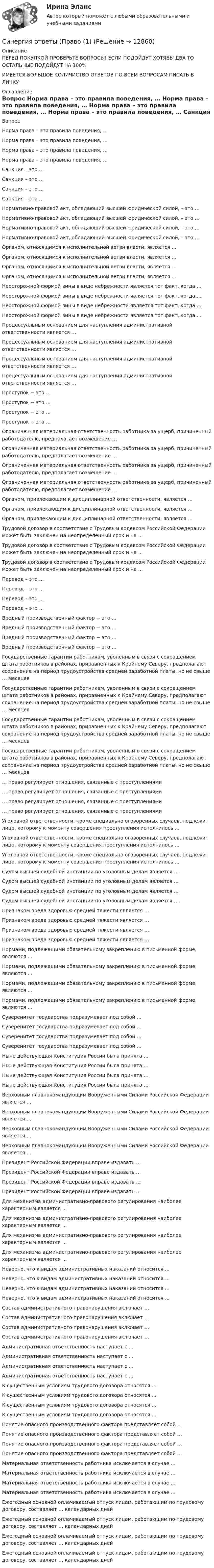     
          Описание
          ПЕРЕД ПОКУПКОЙ ПРОВЕРЬТЕ ВОПРОСЫ! ЕСЛИ ПОДОЙДУТ ХОТЯБЫ ДВА ТО ОСТАЛЬНЫЕ ПОДОЙДУТ НА 100%ИМЕЕТСЯ БОЛЬШОЕ КОЛИЧИСТВО ОТВЕТОВ ПО ВСЕМ ВОПРОСАМ ПИСАТЬ В ЛИЧКУ 
          Оглавление
          Вопрос Норма права – это правила поведения, … Норма права – это правила поведения, … Норма права – это правила поведения, … Норма права – это правила поведения, … Санкция – это … Санкция – это … Санкция – это … Санкция – это … Нормативно-правовой акт, обладающий высшей юридической силой, – это … Нормативно-правовой акт, обладающий высшей юридической силой, – это … Нормативно-правовой акт, обладающий высшей юридической силой, – это … Нормативно-правовой акт, обладающий высшей юридической силой, – это … Органом, относящимся к исполнительной ветви власти, является … Органом, относящимся к исполнительной ветви власти, является … Органом, относящимся к исполнительной ветви власти, является … Органом, относящимся к исполнительной ветви власти, является … Неосторожной формой вины в виде небрежности является тот факт, когда … Неосторожной формой вины в виде небрежности является тот факт, когда … Неосторожной формой вины в виде небрежности является тот факт, когда … Неосторожной формой вины в виде небрежности является тот факт, когда … Процессуальным основанием для наступления административной ответственности является … Процессуальным основанием для наступления административной ответственности является … Процессуальным основанием для наступления административной ответственности является … Процессуальным основанием для наступления административной ответственности является … Проступок − это … Проступок − это … Проступок − это … Проступок − это … Ограниченная материальная ответственность работника за ущерб, причиненный работодателю, предполагает возмещение … Ограниченная материальная ответственность работника за ущерб, причиненный работодателю, предполагает возмещение … Ограниченная материальная ответственность работника за ущерб, причиненный работодателю, предполагает возмещение … Ограниченная материальная ответственность работника за ущерб, причиненный работодателю, предполагает возмещение … Органом, привлекающим к дисциплинарной ответственности, является … Органом, привлекающим к дисциплинарной ответственности, является … Органом, привлекающим к дисциплинарной ответственности, является … Трудовой договор в соответствие с Трудовым кодексом Российской Федерации может быть заключен на неопределенный срок и на … Трудовой договор в соответствие с Трудовым кодексом Российской Федерации может быть заключен на неопределенный срок и на … Трудовой договор в соответствие с Трудовым кодексом Российской Федерации может быть заключен на неопределенный срок и на … Перевод – это … Перевод – это … Перевод – это … Перевод – это … Вредный производственный фактор − это … Вредный производственный фактор − это … Вредный производственный фактор − это … Вредный производственный фактор − это … Государственные гарантии работникам, уволенным в связи с сокращением штата работников в районах, приравненных к Крайнему Северу, предполагают сохранение на период трудоустройства средней заработной платы, но не свыше … месяцев Государственные гарантии работникам, уволенным в связи с сокращением штата работников в районах, приравненных к Крайнему Северу, предполагают сохранение на период трудоустройства средней заработной платы, но не свыше … месяцев Государственные гарантии работникам, уволенным в связи с сокращением штата работников в районах, приравненных к Крайнему Северу, предполагают сохранение на период трудоустройства средней заработной платы, но не свыше … месяцев Государственные гарантии работникам, уволенным в связи с сокращением штата работников в районах, приравненных к Крайнему Северу, предполагают сохранение на период трудоустройства средней заработной платы, но не свыше … месяцев … право регулирует отношения, связанные с преступлениями … право регулирует отношения, связанные с преступлениями … право регулирует отношения, связанные с преступлениями … право регулирует отношения, связанные с преступлениями Уголовной ответственности, кроме специально оговоренных случаев, подлежит лицо, которому к моменту совершения преступления исполнилось … Уголовной ответственности, кроме специально оговоренных случаев, подлежит лицо, которому к моменту совершения преступления исполнилось … Уголовной ответственности, кроме специально оговоренных случаев, подлежит лицо, которому к моменту совершения преступления исполнилось … Судом высшей судебной инстанции по уголовным делам является … Судом высшей судебной инстанции по уголовным делам является … Судом высшей судебной инстанции по уголовным делам является … Судом высшей судебной инстанции по уголовным делам является … Признаком вреда здоровью средней тяжести является … Признаком вреда здоровью средней тяжести является … Признаком вреда здоровью средней тяжести является … Признаком вреда здоровью средней тяжести является … Нормами, подлежащими обязательному закреплению в письменной форме, являются … Нормами, подлежащими обязательному закреплению в письменной форме, являются … Нормами, подлежащими обязательному закреплению в письменной форме, являются … Нормами, подлежащими обязательному закреплению в письменной форме, являются … Суверенитет государства подразумевает под собой … Суверенитет государства подразумевает под собой … Суверенитет государства подразумевает под собой … Суверенитет государства подразумевает под собой … Ныне действующая Конституция России была принята … Ныне действующая Конституция России была принята … Ныне действующая Конституция России была принята … Ныне действующая Конституция России была принята … Верховным главнокомандующим Вооруженными Силами Российской Федерации является … Верховным главнокомандующим Вооруженными Силами Российской Федерации является … Верховным главнокомандующим Вооруженными Силами Российской Федерации является … Верховным главнокомандующим Вооруженными Силами Российской Федерации является … Президент Российской Федерации вправе издавать … Президент Российской Федерации вправе издавать … Президент Российской Федерации вправе издавать … Президент Российской Федерации вправе издавать … Для механизма административно-правового регулирования наиболее характерным является … Для механизма административно-правового регулирования наиболее характерным является … Для механизма административно-правового регулирования наиболее характерным является … Для механизма административно-правового регулирования наиболее характерным является … Неверно, что к видам административных наказаний относится … Неверно, что к видам административных наказаний относится … Неверно, что к видам административных наказаний относится … Неверно, что к видам административных наказаний относится … Состав административного правонарушения включает … Состав административного правонарушения включает … Состав административного правонарушения включает … Состав административного правонарушения включает … Административная ответственность наступает с … Административная ответственность наступает с … Административная ответственность наступает с … Административная ответственность наступает с … К существенным условиям трудового договора относятся … К существенным условиям трудового договора относятся … К существенным условиям трудового договора относятся … К существенным условиям трудового договора относятся … Понятие опасного производственного фактора представляет собой … Понятие опасного производственного фактора представляет собой … Понятие опасного производственного фактора представляет собой … Понятие опасного производственного фактора представляет собой … Материальная ответственность работника исключается в случае … Материальная ответственность работника исключается в случае … Материальная ответственность работника исключается в случае … Материальная ответственность работника исключается в случае … Ежегодный основной оплачиваемый отпуск лицам, работающим по трудовому договору, составляет … календарных дней Ежегодный основной оплачиваемый отпуск лицам, работающим по трудовому договору, составляет … календарных дней Ежегодный основной оплачиваемый отпуск лицам, работающим по трудовому договору, составляет … календарных дней Ежегодный основной оплачиваемый отпуск лицам, работающим по трудовому договору, составляет … календарных дней 
            
            
            Синергия ответы (Право)Синергия ответы (Право (1)Синергия ответы (Право (2)Синергия ответы (Право (3)Синергия ответы (Правоведение)Синергия ответы (Правовые основы бизнеса)СИНЕРГИЯ-ОТВЕТЫ Практические аспекты государственного регулирования прав на недвижимое имущество и сделок с ним. (ИТОГОВЫЙ ТЕСТ НА ОТЛИЧНО)Синергия ответы (Основы научных исследований в профессиональной деятельности)Синергия ответы (Основы патопсихологии  (1))Синергия ответы (Основы патопсихологии  (2))Синергия ответы (Основы проектирования баз данных)Синергия ответы (Основы производственных отношений в электроэнергетике)Синергия ответы (Основы экономики)СИНЕРГИЯ-ОТВЕТЫ. Особенности рассмотрения отдельных категорий гражданских дел (NEW тест 2023 года) + 5 промежуточных тестов, итоговый и компетентностный тесты (90+ баллов)
