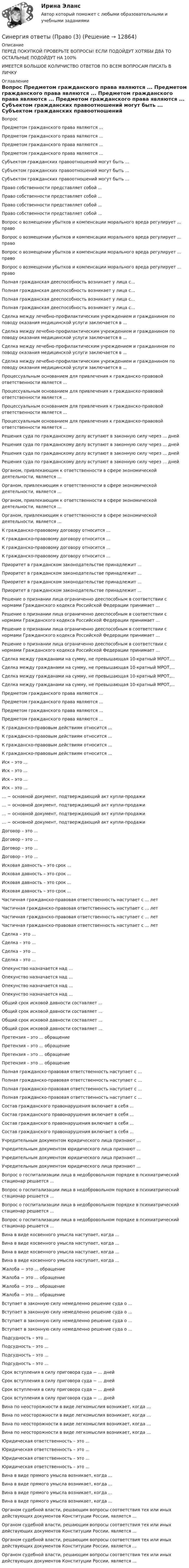      
          Описание
          ПЕРЕД ПОКУПКОЙ ПРОВЕРЬТЕ ВОПРОСЫ! ЕСЛИ ПОДОЙДУТ ХОТЯБЫ ДВА ТО ОСТАЛЬНЫЕ ПОДОЙДУТ НА 100%ИМЕЕТСЯ БОЛЬШОЕ КОЛИЧИСТВО ОТВЕТОВ ПО ВСЕМ ВОПРОСАМ ПИСАТЬ В ЛИЧКУ 
          Оглавление
          Вопрос Предметом гражданского права являются ... Предметом гражданского права являются ... Предметом гражданского права являются ... Предметом гражданского права являются ... Субъектом гражданских правоотношений могут быть ... Субъектом гражданских правоотношений могут быть ... Субъектом гражданских правоотношений могут быть ... Право собственности представляет собой ... Право собственности представляет собой ... Право собственности представляет собой ... Право собственности представляет собой ... Вопрос о возмещении убытков и компенсации морального вреда регулирует ... право Вопрос о возмещении убытков и компенсации морального вреда регулирует ... право Вопрос о возмещении убытков и компенсации морального вреда регулирует ... право Вопрос о возмещении убытков и компенсации морального вреда регулирует ... право Полная гражданская дееспособность возникает у лица с... Полная гражданская дееспособность возникает у лица с... Полная гражданская дееспособность возникает у лица с... Полная гражданская дееспособность возникает у лица с... Сделка между лечебно-профилактическим учреждением и гражданином по поводу оказания медицинской услуги заключается в ... Сделка между лечебно-профилактическим учреждением и гражданином по поводу оказания медицинской услуги заключается в ... Сделка между лечебно-профилактическим учреждением и гражданином по поводу оказания медицинской услуги заключается в ... Сделка между лечебно-профилактическим учреждением и гражданином по поводу оказания медицинской услуги заключается в ... Процессуальным основанием для привлечения к гражданско-правовой ответственности является ... Процессуальным основанием для привлечения к гражданско-правовой ответственности является ... Процессуальным основанием для привлечения к гражданско-правовой ответственности является ... Процессуальным основанием для привлечения к гражданско-правовой ответственности является ... Решения суда по гражданскому делу вступают в законную силу через ... дней Решения суда по гражданскому делу вступают в законную силу через ... дней Решения суда по гражданскому делу вступают в законную силу через ... дней Решения суда по гражданскому делу вступают в законную силу через ... дней Органом, привлекающим к ответственности в сфере экономической деятельности, является ... Органом, привлекающим к ответственности в сфере экономической деятельности, является ... Органом, привлекающим к ответственности в сфере экономической деятельности, является ... Органом, привлекающим к ответственности в сфере экономической деятельности, является ... К гражданско-правовому договору относится ... К гражданско-правовому договору относится ... К гражданско-правовому договору относится ... К гражданско-правовому договору относится ... Приоритет в гражданском законодательстве принадлежит ... Приоритет в гражданском законодательстве принадлежит ... Приоритет в гражданском законодательстве принадлежит ... Приоритет в гражданском законодательстве принадлежит ... Решение о признании лица ограниченно дееспособным в соответствии с нормами Гражданского кодекса Российской Федерации принимает ... Решение о признании лица ограниченно дееспособным в соответствии с нормами Гражданского кодекса Российской Федерации принимает ... Решение о признании лица ограниченно дееспособным в соответствии с нормами Гражданского кодекса Российской Федерации принимает ... Решение о признании лица ограниченно дееспособным в соответствии с нормами Гражданского кодекса Российской Федерации принимает ... Сделка между гражданами на сумму, не превышающая 10-кратный МРОТ,... Сделка между гражданами на сумму, не превышающая 10-кратный МРОТ,... Сделка между гражданами на сумму, не превышающая 10-кратный МРОТ,... Сделка между гражданами на сумму, не превышающая 10-кратный МРОТ,... Предметом гражданского права являются ... Предметом гражданского права являются ... Предметом гражданского права являются ... Предметом гражданского права являются ... К гражданско-правовым действиям относится ... К гражданско-правовым действиям относится ... К гражданско-правовым действиям относится ... К гражданско-правовым действиям относится ... Иск – это ... Иск – это ... Иск – это ... Иск – это ... … − основной документ, подтверждающий акт купли-продажи … − основной документ, подтверждающий акт купли-продажи … − основной документ, подтверждающий акт купли-продажи … − основной документ, подтверждающий акт купли-продажи Договор – это ... Договор – это ... Договор – это ... Договор – это ... Исковая давность – это срок ... Исковая давность – это срок ... Исковая давность – это срок ... Исковая давность – это срок ... Частичная гражданско-правовая ответственность наступает с ... лет Частичная гражданско-правовая ответственность наступает с ... лет Частичная гражданско-правовая ответственность наступает с ... лет Частичная гражданско-правовая ответственность наступает с ... лет Сделка – это ... Сделка – это ... Сделка – это ... Сделка – это ... Опекунство назначается над ... Опекунство назначается над ... Опекунство назначается над ... Опекунство назначается над ... Общий срок исковой давности составляет ... Общий срок исковой давности составляет ... Общий срок исковой давности составляет ... Общий срок исковой давности составляет ... Претензия – это ... обращение Претензия – это ... обращение Претензия – это ... обращение Претензия – это ... обращение Полная гражданско-правовая ответственность наступает с … Полная гражданско-правовая ответственность наступает с … Полная гражданско-правовая ответственность наступает с … Полная гражданско-правовая ответственность наступает с … Состав гражданского правонарушения включает в себя ... Состав гражданского правонарушения включает в себя ... Состав гражданского правонарушения включает в себя ... Состав гражданского правонарушения включает в себя ... Учредительным документом юридического лица признают ... Учредительным документом юридического лица признают ... Учредительным документом юридического лица признают ... Учредительным документом юридического лица признают ... Вопрос о госпитализации лица в недобровольном порядке в психиатрический стационар решается ... Вопрос о госпитализации лица в недобровольном порядке в психиатрический стационар решается ... Вопрос о госпитализации лица в недобровольном порядке в психиатрический стационар решается ... Вопрос о госпитализации лица в недобровольном порядке в психиатрический стационар решается ... Вина в виде косвенного умысла наступает, когда ... Вина в виде косвенного умысла наступает, когда ... Вина в виде косвенного умысла наступает, когда ... Вина в виде косвенного умысла наступает, когда ... Жалоба − это ... обращение Жалоба − это ... обращение Жалоба − это ... обращение Жалоба − это ... обращение Вступает в законную силу немедленно решение суда о ... Вступает в законную силу немедленно решение суда о ... Вступает в законную силу немедленно решение суда о ... Вступает в законную силу немедленно решение суда о ... Подсудность – это ... Подсудность – это ... Подсудность – это ... Подсудность – это ... Срок вступления в силу приговора суда − ... дней Срок вступления в силу приговора суда − ... дней Срок вступления в силу приговора суда − ... дней Срок вступления в силу приговора суда − ... дней Вина по неосторожности в виде легкомыслия возникает, когда … Вина по неосторожности в виде легкомыслия возникает, когда … Вина по неосторожности в виде легкомыслия возникает, когда … Вина по неосторожности в виде легкомыслия возникает, когда … Юридическая ответственность – это ... Юридическая ответственность – это ... Юридическая ответственность – это ... Юридическая ответственность – это ... Вина в виде прямого умысла возникает, когда ... Вина в виде прямого умысла возникает, когда ... Вина в виде прямого умысла возникает, когда ... Вина в виде прямого умысла возникает, когда ... Органом судебной власти, решающим вопросы соответствия тех или иных действующих документов Конституции России, является ... Органом судебной власти, решающим вопросы соответствия тех или иных действующих документов Конституции России, является ... Органом судебной власти, решающим вопросы соответствия тех или иных действующих документов Конституции России, является ... Органом судебной власти, решающим вопросы соответствия тех или иных действующих документов Конституции России, является ... 
            
            
            Синергия ответы (Право (2)Синергия ответы (Право (3)Синергия ответы (Правоведение)Синергия ответы (Правовые основы бизнеса)СИНЕРГИЯ-ОТВЕТЫ Практические аспекты государственного регулирования прав на недвижимое имущество и сделок с ним. (ИТОГОВЫЙ ТЕСТ НА ОТЛИЧНО)Синергия ответы (Практические основы бухгалтерского учета имущества организации)Синергия ответы (Предметное наполнение архитектурной среды)Синергия ответы (Основы патопсихологии  (2))Синергия ответы (Основы проектирования баз данных)Синергия ответы (Основы производственных отношений в электроэнергетике)Синергия ответы (Основы экономики)СИНЕРГИЯ-ОТВЕТЫ. Особенности рассмотрения отдельных категорий гражданских дел (NEW тест 2023 года) + 5 промежуточных тестов, итоговый и компетентностный тесты (90+ баллов)[СИНЕРГИЯ]. Ответы по Маркетингу (все тесты ответы ✅до 100 баллов)Синергия ответы (Право)