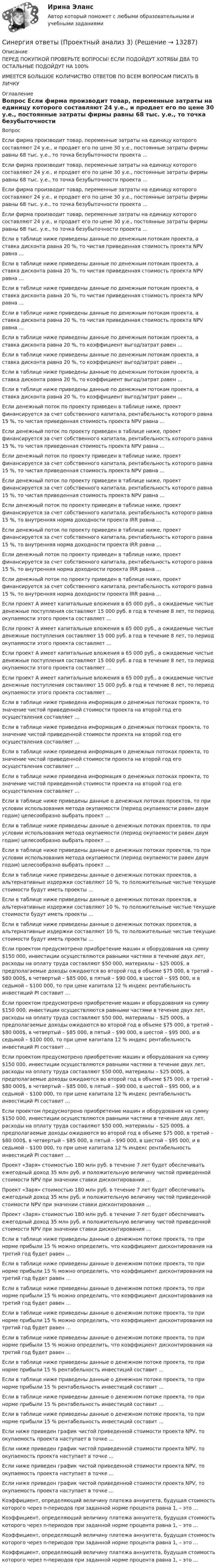      
          Описание
          ПЕРЕД ПОКУПКОЙ ПРОВЕРЬТЕ ВОПРОСЫ! ЕСЛИ ПОДОЙДУТ ХОТЯБЫ ДВА ТО ОСТАЛЬНЫЕ ПОДОЙДУТ НА 100%ИМЕЕТСЯ БОЛЬШОЕ КОЛИЧИСТВО ОТВЕТОВ ПО ВСЕМ ВОПРОСАМ ПИСАТЬ В ЛИЧКУ 
          Оглавление
          Вопрос Если фирма производит товар, переменные затраты на единицу которого составляют 24 у.е., и продает его по цене 30 у.е., постоянные затраты фирмы равны 68 тыс. у.е., то точка безубыточности проекта … Если фирма производит товар, переменные затраты на единицу которого составляют 24 у.е., и продает его по цене 30 у.е., постоянные затраты фирмы равны 68 тыс. у.е., то точка безубыточности проекта … Если фирма производит товар, переменные затраты на единицу которого составляют 24 у.е., и продает его по цене 30 у.е., постоянные затраты фирмы равны 68 тыс. у.е., то точка безубыточности проекта … Если фирма производит товар, переменные затраты на единицу которого составляют 24 у.е., и продает его по цене 30 у.е., постоянные затраты фирмы равны 68 тыс. у.е., то точка безубыточности проекта … Если в таблице ниже  приведены данные по денежным потокам проекта, а ставка дисконта равна 20 %, то чистая приведенная стоимость проекта NPV равна … Если в таблице ниже  приведены данные по денежным потокам проекта, а ставка дисконта равна 20 %, то чистая приведенная стоимость проекта NPV равна … Если в таблице ниже  приведены данные по денежным потокам проекта, а ставка дисконта равна 20 %, то чистая приведенная стоимость проекта NPV равна … Если в таблице ниже  приведены данные по денежным потокам проекта, а ставка дисконта равна 20 %, то чистая приведенная стоимость проекта NPV равна … Если в таблице ниже  приведены данные по денежным потокам проекта, а ставка дисконта равна 20 %, то коэффициент выгод/затрат равен … Если в таблице ниже  приведены данные по денежным потокам проекта, а ставка дисконта равна 20 %, то коэффициент выгод/затрат равен … Если в таблице ниже  приведены данные по денежным потокам проекта, а ставка дисконта равна 20 %, то коэффициент выгод/затрат равен … Если в таблице ниже  приведены данные по денежным потокам проекта, а ставка дисконта равна 20 %, то коэффициент выгод/затрат равен … Если денежный поток по проекту приведен в таблице ниже, проект финансируется за счет собственного капитала, рентабельность которого равна 15 %, то чистая приведенная стоимость проекта NPV равна … Если денежный поток по проекту приведен в таблице ниже, проект финансируется за счет собственного капитала, рентабельность которого равна 15 %, то чистая приведенная стоимость проекта NPV равна … Если денежный поток по проекту приведен в таблице ниже, проект финансируется за счет собственного капитала, рентабельность которого равна 15 %, то чистая приведенная стоимость проекта NPV равна … Если денежный поток по проекту приведен в таблице ниже, проект финансируется за счет собственного капитала, рентабельность которого равна 15 %, то чистая приведенная стоимость проекта NPV равна … Если денежный поток по проекту приведен в таблице ниже, проект финансируется за счет собственного капитала, рентабельность которого равна 15 %, то внутренняя норма доходности проекта IRR равна … Если денежный поток по проекту приведен в таблице ниже, проект финансируется за счет собственного капитала, рентабельность которого равна 15 %, то внутренняя норма доходности проекта IRR равна … Если денежный поток по проекту приведен в таблице ниже, проект финансируется за счет собственного капитала, рентабельность которого равна 15 %, то внутренняя норма доходности проекта IRR равна … Если денежный поток по проекту приведен в таблице ниже, проект финансируется за счет собственного капитала, рентабельность которого равна 15 %, то внутренняя норма доходности проекта IRR равна … Если проект А имеет капитальные вложения в 65 000 руб., а ожидаемые чистые денежные поступления составляют 15 000 руб. в год в течение 8 лет, то период окупаемости этого проекта составляет … Если проект А имеет капитальные вложения в 65 000 руб., а ожидаемые чистые денежные поступления составляют 15 000 руб. в год в течение 8 лет, то период окупаемости этого проекта составляет … Если проект А имеет капитальные вложения в 65 000 руб., а ожидаемые чистые денежные поступления составляют 15 000 руб. в год в течение 8 лет, то период окупаемости этого проекта составляет … Если проект А имеет капитальные вложения в 65 000 руб., а ожидаемые чистые денежные поступления составляют 15 000 руб. в год в течение 8 лет, то период окупаемости этого проекта составляет … Если в таблице ниже приведена информация о денежных потоках проекта, то значение чистой приведенной стоимости проекта на второй год его осуществления составляет … Если в таблице ниже приведена информация о денежных потоках проекта, то значение чистой приведенной стоимости проекта на второй год его осуществления составляет … Если в таблице ниже приведена информация о денежных потоках проекта, то значение чистой приведенной стоимости проекта на второй год его осуществления составляет … Если в таблице ниже приведена информация о денежных потоках проекта, то значение чистой приведенной стоимости проекта на второй год его осуществления составляет … Если в таблице ниже приведены данные о денежных потоках проектов, то при условии использования метода окупаемости (период окупаемости равен двум годам) целесообразно выбрать проект … Если в таблице ниже приведены данные о денежных потоках проектов, то при условии использования метода окупаемости (период окупаемости равен двум годам) целесообразно выбрать проект … Если в таблице ниже приведены данные о денежных потоках проектов, то при условии использования метода окупаемости (период окупаемости равен двум годам) целесообразно выбрать проект … Если в таблице ниже приведены данные о денежных потоках проектов, а альтернативные издержки составляют 10 %, то положительные чистые текущие стоимости будут иметь проекты … Если в таблице ниже приведены данные о денежных потоках проектов, а альтернативные издержки составляют 10 %, то положительные чистые текущие стоимости будут иметь проекты … Если в таблице ниже приведены данные о денежных потоках проектов, а альтернативные издержки составляют 10 %, то положительные чистые текущие стоимости будут иметь проекты … Если проектом предусмотрено приобретение машин и оборудования на сумму $150 000, инвестиции осуществляются равными частями в течение двух лет, расходы на оплату труда составляют $50 000, материалы – $25 000$, а предполагаемые доходы ожидаются во второй год в объеме $75 000, в третий – $80 000$, в четвертый – $85 000, в пятый – $90 000, в шестой – $95 000, и в седьмой – $100 000, то при цене капитала 12 % индекс рентабельность инвестиций PI составит … Если проектом предусмотрено приобретение машин и оборудования на сумму $150 000, инвестиции осуществляются равными частями в течение двух лет, расходы на оплату труда составляют $50 000, материалы – $25 000$, а предполагаемые доходы ожидаются во второй год в объеме $75 000, в третий – $80 000$, в четвертый – $85 000, в пятый – $90 000, в шестой – $95 000, и в седьмой – $100 000, то при цене капитала 12 % индекс рентабельность инвестиций PI составит … Если проектом предусмотрено приобретение машин и оборудования на сумму $150 000, инвестиции осуществляются равными частями в течение двух лет, расходы на оплату труда составляют $50 000, материалы – $25 000$, а предполагаемые доходы ожидаются во второй год в объеме $75 000, в третий – $80 000$, в четвертый – $85 000, в пятый – $90 000, в шестой – $95 000, и в седьмой – $100 000, то при цене капитала 12 % индекс рентабельность инвестиций PI составит … Если проектом предусмотрено приобретение машин и оборудования на сумму $150 000, инвестиции осуществляются равными частями в течение двух лет, расходы на оплату труда составляют $50 000, материалы – $25 000$, а предполагаемые доходы ожидаются во второй год в объеме $75 000, в третий – $80 000$, в четвертый – $85 000, в пятый – $90 000, в шестой – $95 000, и в седьмой – $100 000, то при цене капитала 12 % индекс рентабельность инвестиций PI составит … Проект «Заря» стоимостью 180 млн руб. в течение 7 лет будет обеспечивать ежегодный доход 35 млн руб. и положительную величину чистой приведенной стоимости NPV при значении ставки дисконтирования … Проект «Заря» стоимостью 180 млн руб. в течение 7 лет будет обеспечивать ежегодный доход 35 млн руб. и положительную величину чистой приведенной стоимости NPV при значении ставки дисконтирования … Проект «Заря» стоимостью 180 млн руб. в течение 7 лет будет обеспечивать ежегодный доход 35 млн руб. и положительную величину чистой приведенной стоимости NPV при значении ставки дисконтирования … Если в таблице ниже приведены данные о денежном потоке проекта, то при норме прибыли 15 % можно определить, что коэффициент дисконтирования на третий год будет равен … Если в таблице ниже приведены данные о денежном потоке проекта, то при норме прибыли 15 % можно определить, что коэффициент дисконтирования на третий год будет равен … Если в таблице ниже приведены данные о денежном потоке проекта, то при норме прибыли 15 % можно определить, что коэффициент дисконтирования на третий год будет равен … Если в таблице ниже приведены данные о денежном потоке проекта, то при норме прибыли 15 % можно определить, что коэффициент дисконтирования на третий год будет равен … Если в таблице ниже приведены данные о денежном потоке проекта, то при норме прибыли 15 % можно определить, что коэффициент дисконтирования на третий год будет равен … Если в таблице ниже приведены данные о денежном потоке проекта, то при норме прибыли 15 % рентабельность инвестиций составит … Если в таблице ниже приведены данные о денежном потоке проекта, то при норме прибыли 15 % рентабельность инвестиций составит … Если в таблице ниже приведены данные о денежном потоке проекта, то при норме прибыли 15 % рентабельность инвестиций составит … Если в таблице ниже приведены данные о денежном потоке проекта, то при норме прибыли 15 % рентабельность инвестиций составит … Если ниже приведен график чистой приведенной стоимости проекта NPV, то окупаемость проекта наступает в точке … Если ниже приведен график чистой приведенной стоимости проекта NPV, то окупаемость проекта наступает в точке … Если ниже приведен график чистой приведенной стоимости проекта NPV, то окупаемость проекта наступает в точке … Если ниже приведен график чистой приведенной стоимости проекта NPV, то окупаемость проекта наступает в точке … Коэффициент, определяющий величину платежа аннуитета, будущая стоимость которого через n-периодов при заданной норме процента равна 1, – это … Коэффициент, определяющий величину платежа аннуитета, будущая стоимость которого через n-периодов при заданной норме процента равна 1, – это … Коэффициент, определяющий величину платежа аннуитета, будущая стоимость которого через n-периодов при заданной норме процента равна 1, – это … Коэффициент, определяющий величину платежа аннуитета, будущая стоимость которого через n-периодов при заданной норме процента равна 1, – это … 
            
            
            Синергия ответы (Проектный анализ 2)Синергия ответы (Проектный анализ 3)Синергия ответы (Проектный анализ 4)Синергия ответы (Проектный менеджмент)Синергия ответы (Профессиональная этика психолога)Синергия ответы (Психология)Синергия ответы (Психология в предпринимательской деятельности)Синергия ответы (Программирование 4)Синергия ответы (Программирование и основы алгоритмизации (2))Синергия ответы (Программирование на языке высокого уровня)Синергия ответы (Программные средства в проектировании строительных объектов)Синергия ответы (Проектирование автоматизированных информационных систем)Синергия ответы (Проектирование адаптированных общеобразовательных программ для детей с ограниченными возможностями здоровья)Синергия ответы (Проектирование экспертных систем)