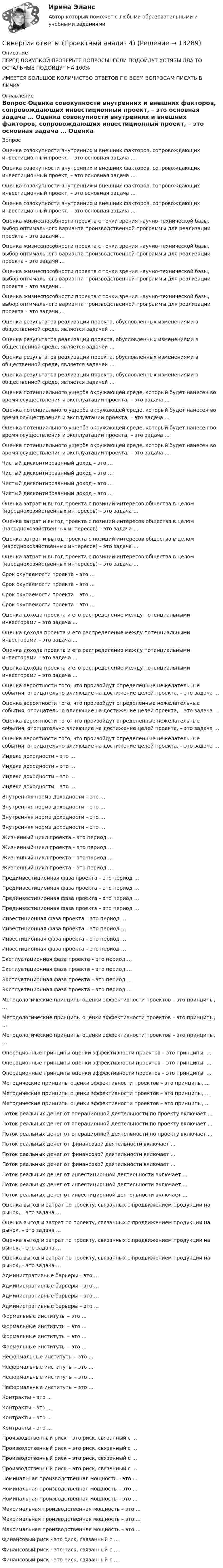      
          Описание
          ПЕРЕД ПОКУПКОЙ ПРОВЕРЬТЕ ВОПРОСЫ! ЕСЛИ ПОДОЙДУТ ХОТЯБЫ ДВА ТО ОСТАЛЬНЫЕ ПОДОЙДУТ НА 100%ИМЕЕТСЯ БОЛЬШОЕ КОЛИЧИСТВО ОТВЕТОВ ПО ВСЕМ ВОПРОСАМ ПИСАТЬ В ЛИЧКУ 
          Оглавление
          Вопрос Оценка совокупности внутренних и внешних факторов, сопровождающих инвестиционный проект, – это основная задача … Оценка совокупности внутренних и внешних факторов, сопровождающих инвестиционный проект, – это основная задача … Оценка совокупности внутренних и внешних факторов, сопровождающих инвестиционный проект, – это основная задача … Оценка совокупности внутренних и внешних факторов, сопровождающих инвестиционный проект, – это основная задача … Оценка жизнеспособности проекта с точки зрения научно-технической базы, выбор оптимального варианта производственной программы для реализации проекта – это задачи … Оценка жизнеспособности проекта с точки зрения научно-технической базы, выбор оптимального варианта производственной программы для реализации проекта – это задачи … Оценка жизнеспособности проекта с точки зрения научно-технической базы, выбор оптимального варианта производственной программы для реализации проекта – это задачи … Оценка жизнеспособности проекта с точки зрения научно-технической базы, выбор оптимального варианта производственной программы для реализации проекта – это задачи … Оценка результатов реализации проекта, обусловленных изменениями в общественной среде, является задачей … Оценка результатов реализации проекта, обусловленных изменениями в общественной среде, является задачей … Оценка результатов реализации проекта, обусловленных изменениями в общественной среде, является задачей … Оценка результатов реализации проекта, обусловленных изменениями в общественной среде, является задачей … Оценка потенциального ущерба окружающей среде, который будет нанесен во время осуществления и эксплуатации проекта, – это задача … Оценка потенциального ущерба окружающей среде, который будет нанесен во время осуществления и эксплуатации проекта, – это задача … Оценка потенциального ущерба окружающей среде, который будет нанесен во время осуществления и эксплуатации проекта, – это задача … Оценка потенциального ущерба окружающей среде, который будет нанесен во время осуществления и эксплуатации проекта, – это задача … Чистый дисконтированный доход – это … Чистый дисконтированный доход – это … Чистый дисконтированный доход – это … Чистый дисконтированный доход – это … Оценка затрат и выгод проекта с позиций интересов общества в целом (народнохозяйственных интересов) – это задача … Оценка затрат и выгод проекта с позиций интересов общества в целом (народнохозяйственных интересов) – это задача … Оценка затрат и выгод проекта с позиций интересов общества в целом (народнохозяйственных интересов) – это задача … Оценка затрат и выгод проекта с позиций интересов общества в целом (народнохозяйственных интересов) – это задача … Срок окупаемости проекта – это … Срок окупаемости проекта – это … Срок окупаемости проекта – это … Срок окупаемости проекта – это … Оценка дохода проекта и его распределение между потенциальными инвесторами – это задача … Оценка дохода проекта и его распределение между потенциальными инвесторами – это задача … Оценка дохода проекта и его распределение между потенциальными инвесторами – это задача … Оценка дохода проекта и его распределение между потенциальными инвесторами – это задача … Оценка вероятности того, что произойдут определенные нежелательные события, отрицательно влияющие на достижение целей проекта, – это задача … Оценка вероятности того, что произойдут определенные нежелательные события, отрицательно влияющие на достижение целей проекта, – это задача … Оценка вероятности того, что произойдут определенные нежелательные события, отрицательно влияющие на достижение целей проекта, – это задача … Оценка вероятности того, что произойдут определенные нежелательные события, отрицательно влияющие на достижение целей проекта, – это задача … Индекс доходности – это … Индекс доходности – это … Индекс доходности – это … Индекс доходности – это … Внутренняя норма доходности – это … Внутренняя норма доходности – это … Внутренняя норма доходности – это … Внутренняя норма доходности – это … Жизненный цикл проекта – это период … Жизненный цикл проекта – это период … Жизненный цикл проекта – это период … Жизненный цикл проекта – это период … Прединвестиционная фаза проекта – это период … Прединвестиционная фаза проекта – это период … Прединвестиционная фаза проекта – это период … Прединвестиционная фаза проекта – это период … Инвестиционная фаза проекта – это период … Инвестиционная фаза проекта – это период … Инвестиционная фаза проекта – это период … Инвестиционная фаза проекта – это период … Эксплуатационная фаза проекта – это период … Эксплуатационная фаза проекта – это период … Эксплуатационная фаза проекта – это период … Эксплуатационная фаза проекта – это период … Методологические принципы оценки эффективности проектов – это принципы, … Методологические принципы оценки эффективности проектов – это принципы, … Методологические принципы оценки эффективности проектов – это принципы, … Операционные принципы оценки эффективности проектов – это принципы, … Операционные принципы оценки эффективности проектов – это принципы, … Операционные принципы оценки эффективности проектов – это принципы, … Методические принципы оценки эффективности проектов – это принципы, … Методические принципы оценки эффективности проектов – это принципы, … Методические принципы оценки эффективности проектов – это принципы, … Поток реальных денег от операционной деятельности по проекту включает ... Поток реальных денег от операционной деятельности по проекту включает ... Поток реальных денег от операционной деятельности по проекту включает ... Поток реальных денег от финансовой деятельности включает ... Поток реальных денег от финансовой деятельности включает ... Поток реальных денег от финансовой деятельности включает ... Поток реальных денег от инвестиционной деятельности включает ... Поток реальных денег от инвестиционной деятельности включает ... Поток реальных денег от инвестиционной деятельности включает ... Оценка выгод и затрат по проекту, связанных с продвижением продукции на рынок, – это задача … Оценка выгод и затрат по проекту, связанных с продвижением продукции на рынок, – это задача … Оценка выгод и затрат по проекту, связанных с продвижением продукции на рынок, – это задача … Оценка выгод и затрат по проекту, связанных с продвижением продукции на рынок, – это задача … Административные барьеры – это … Административные барьеры – это … Административные барьеры – это … Административные барьеры – это … Формальные институты – это … Формальные институты – это … Формальные институты – это … Формальные институты – это … Неформальные институты – это … Неформальные институты – это … Неформальные институты – это … Неформальные институты – это … Контракты – это … Контракты – это … Контракты – это … Контракты – это … Производственный риск – это риск, связанный с … Производственный риск – это риск, связанный с … Производственный риск – это риск, связанный с … Производственный риск – это риск, связанный с … Номинальная производственная мощность – это … Номинальная производственная мощность – это … Номинальная производственная мощность – это … Максимальная производственная мощность – это … Максимальная производственная мощность – это … Максимальная производственная мощность – это … Финансовый риск - это риск, связанный с … Финансовый риск - это риск, связанный с … Финансовый риск - это риск, связанный с … 
            
            
            Синергия ответы (Проектный анализ 3)Синергия ответы (Проектный анализ 4)Синергия ответы (Проектный менеджмент)Синергия ответы (Профессиональная этика психолога)Синергия ответы (Психология)Синергия ответы (Психология в предпринимательской деятельности)Синергия ответы (Психология детей с нарушением зрения, основы тифлопедагогики)Синергия ответы (Программирование и основы алгоритмизации (2))Синергия ответы (Программирование на языке высокого уровня)Синергия ответы (Программные средства в проектировании строительных объектов)Синергия ответы (Проектирование автоматизированных информационных систем)Синергия ответы (Проектирование адаптированных общеобразовательных программ для детей с ограниченными возможностями здоровья)Синергия ответы (Проектирование экспертных систем)Синергия ответы (Проектный анализ 1)