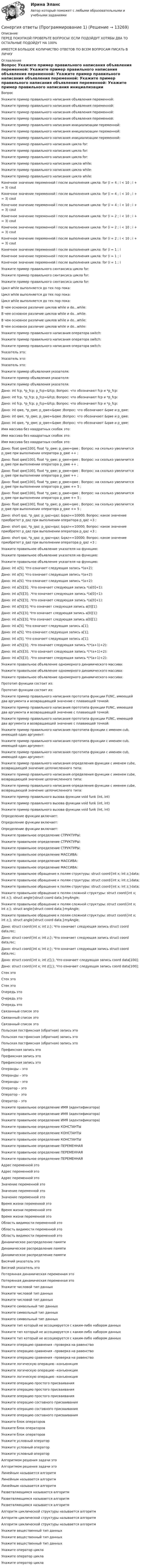      
          Описание
          ПЕРЕД ПОКУПКОЙ ПРОВЕРЬТЕ ВОПРОСЫ! ЕСЛИ ПОДОЙДУТ ХОТЯБЫ ДВА ТО ОСТАЛЬНЫЕ ПОДОЙДУТ НА 100%ИМЕЕТСЯ БОЛЬШОЕ КОЛИЧИСТВО ОТВЕТОВ ПО ВСЕМ ВОПРОСАМ ПИСАТЬ В ЛИЧКУ 
          Оглавление
          Вопрос Укажите пример правильного написания объявления переменной: Укажите пример правильного написания объявления переменной: Укажите пример правильного написания объявления переменной: Укажите пример правильного написания объявления переменной: Укажите пример правильного написания инициализации переменной: Укажите пример правильного написания инициализации переменной: Укажите пример правильного написания инициализации переменной: Укажите пример правильного написания цикла for: Укажите пример правильного написания цикла for: Укажите пример правильного написания цикла for: Укажите пример правильного написания цикла while: Укажите пример правильного написания цикла while: Укажите пример правильного написания цикла while: Конечное значение переменной i после выполнения цикла: for (i = 4 ; i < 10 ; i + = 3) cout  Конечное значение переменной i после выполнения цикла: for (i = 4 ; i < 10 ; i + = 3) cout  Конечное значение переменной i после выполнения цикла: for (i = 4 ; i < 10 ; i + = 3) cout  Конечное значение переменной i после выполнения цикла: for (i = 2 ; i < 10 ; i + = 3) cout  Конечное значение переменной i после выполнения цикла: for (i = 2 ; i < 10 ; i + = 3) cout  Конечное значение переменной i после выполнения цикла: for (i = 2 ; i < 10 ; i + = 3) cout  Конечное значение переменной i после выполнения цикла: for (i = 1 ; i  Конечное значение переменной i после выполнения цикла: for (i = 1 ; i  Конечное значение переменной i после выполнения цикла: for (i = 1 ; i  Укажите пример правильного синтаксиса цикла for: Укажите пример правильного синтаксиса цикла for: Укажите пример правильного синтаксиса цикла for: Цикл while выполняется до тех пор пока: Цикл while выполняется до тех пор пока: Цикл while выполняется до тех пор пока: В чем основное различие циклов while и do...while: В чем основное различие циклов while и do...while: В чем основное различие циклов while и do...while: В чем основное различие циклов while и do...while: Укажите пример правильного написания оператора switch: Укажите пример правильного написания оператора switch: Укажите пример правильного написания оператора switch: Указатель это: Указатель это: Указатель это: Укажите пример объявления указателя: Укажите пример объявления указателя: Укажите пример объявления указателя: Дано: int fcp, *p_fcp; p_fcp=&amp;fcp; Вопрос: что обозначают fcp и *p_fcp: Дано: int fcp, *p_fcp; p_fcp=&amp;fcp; Вопрос: что обозначают fcp и *p_fcp: Дано: int fcp, *p_fcp; p_fcp=&amp;fcp; Вопрос: что обозначают fcp и *p_fcp: Дано: int qwe, *p_qwe; p_qwe=&amp;qwe ;Вопрос: что обозначают &amp;qwe и p_qwe: Дано: int qwe, *p_qwe; p_qwe=&amp;qwe ;Вопрос: что обозначают &amp;qwe и p_qwe: Дано: int qwe, *p_qwe; p_qwe=&amp;qwe ;Вопрос: что обозначают &amp;qwe и p_qwe: Имя массива без квадратных скобок это: Имя массива без квадратных скобок это: Имя массива без квадратных скобок это: Дано: float qwe[100], float *p_qwe; p_qwe=qwe ; Вопрос: на сколько увеличится p_qwe при выполнении оператора p_qwe ++ ; Дано: float qwe[100], float *p_qwe; p_qwe=qwe ; Вопрос: на сколько увеличится p_qwe при выполнении оператора p_qwe ++ ; Дано: float qwe[100], float *p_qwe; p_qwe=qwe ; Вопрос: на сколько увеличится p_qwe при выполнении оператора p_qwe ++ ; Дано: float qwe[100], float *p_qwe; p_qwe=qwe ; Вопрос: на сколько увеличится p_qwe при выполнении оператора p_qwe += 5 ; Дано: float qwe[100], float *p_qwe; p_qwe=qwe ; Вопрос: на сколько увеличится p_qwe при выполнении оператора p_qwe += 5 ; Дано: float qwe[100], float *p_qwe; p_qwe=qwe ; Вопрос: на сколько увеличится p_qwe при выполнении оператора p_qwe += 5 ; Дано: short qaz, *p_qaz; p_qaz=qaz; &amp;qaz==10000; Вопрос: какое значение приобретет p_qaz при выполнении оператора р_qaz +3 ; Дано: short qaz, *p_qaz; p_qaz=qaz; &amp;qaz==10000; Вопрос: какое значение приобретет p_qaz при выполнении оператора р_qaz +3 ; Дано: short qaz, *p_qaz; p_qaz=qaz; &amp;qaz==10000; Вопрос: какое значение приобретет p_qaz при выполнении оператора р_qaz +3 ; Укажите правильное объявление указателя на функцию: Укажите правильное объявление указателя на функцию: Укажите правильное объявление указателя на функцию: Дано: int a[5]; Что означает следующая запись *(a+2): Дано: int a[5]; Что означает следующая запись *(a+2): Дано: int a[5]; Что означает следующая запись *(a+2): Дано: int a[5][3]; .Что означает следующая запись *(a[0]+1): Дано: int a[5][3]; .Что означает следующая запись *(a[0]+1): Дано: int a[5][3]; .Что означает следующая запись *(a[0]+1): Дано: int a[5][3]; Что означает следующая запись  a[0][1]: Дано: int a[5][3]; Что означает следующая запись  a[0][1]: Дано: int a[5][3]; Что означает следующая запись  a[0][1]: Дано: int a[5]; Что означает следующая запись a[1]; Дано: int a[5]; Что означает следующая запись a[1]; Дано: int a[5]; Что означает следующая запись a[1]; Дано: int a[5][3]; .Что означает следующая запись  *(*(a+1)+2): Дано: int a[5][3]; .Что означает следующая запись  *(*(a+1)+2): Дано: int a[5][3]; .Что означает следующая запись  *(*(a+1)+2): Укажите правильное объявление одномерного динамического массива: Укажите правильное объявление одномерного динамического массива: Укажите правильное объявление одномерного динамического массива: Прототип функции состоит из: Прототип функции состоит из: Укажите пример правильного написания прототипа функции FUNC, имеющей два аргумента и возвращающей значение с плавающей точкой: Укажите пример правильного написания прототипа функции FUNC, имеющей два аргумента и возвращающей значение с плавающей точкой: Укажите пример правильного написания прототипа функции FUNC, имеющей два аргумента и возвращающей значение с плавающей точкой: Укажите пример правильного написания прототипа функции с именем cub, имеющей один аргумент: Укажите пример правильного написания прототипа функции с именем cub, имеющей один аргумент: Укажите пример правильного написания прототипа функции с именем cub, имеющей один аргумент: Укажите пример правильного написания определения функции с именем cube, возвращающей значение целочисленного типа: Укажите пример правильного написания определения функции с именем cube, возвращающей значение целочисленного типа: Укажите пример правильного написания определения функции с именем cube, возвращающей значение целочисленного типа: Укажите пример правильного вызова функции void funk (int, int) Укажите пример правильного вызова функции void funk (int, int) Укажите пример правильного вызова функции void funk (int, int) Определение функции включает: Определение функции включает: Определение функции включает: Укажите правильное определение СТРУКТУРЫ: Укажите правильное определение СТРУКТУРЫ: Укажите правильное определение СТРУКТУРЫ: Укажите правильное определение МАССИВА: Укажите правильное определение МАССИВА: Укажите правильное определение МАССИВА: Укажите правильное обращение к полям структуры: struct coord{int x; int z;}data; Укажите правильное обращение к полям структуры: struct coord{int x; int z;}data; Укажите правильное обращение к полям структуры: struct coord{int x; int z;}data; Укажите правильное обращение к полям сложной структуры: struct coord{int x; int z;}; struct angle{struct coord data;}myAngle; Укажите правильное обращение к полям сложной структуры: struct coord{int x; int z;}; struct angle{struct coord data;}myAngle; Укажите правильное обращение к полям сложной структуры: struct coord{int x; int z;}; struct angle{struct coord data;}myAngle; Дано: struct coord{int x; int z;}; Что означает следующая запись struct coord data,rec; Дано: struct coord{int x; int z;}; Что означает следующая запись struct coord data,rec; Дано: struct coord{int x; int z;}; Что означает следующая запись struct coord data,rec; Дано: struct coord{int x; int z[];}; Что означает следующая запись coord data[100]; Дано: struct coord{int x; int z[];}; Что означает следующая запись coord data[100]; Стек это Стек это Стек это Очередь это Очередь это Очередь это Связанный список это Связанный список это Связанный список это Польская постфиксная (обратная) запись это Польская постфиксная (обратная) запись это Польская постфиксная (обратная) запись это Префиксная запись это Префиксная запись это Префиксная запись это Операнды – это Операнды – это Операнды – это Оператор – это Оператор – это Оператор – это Укажите правильное определение ИМЯ (идентификатора) Укажите правильное определение ИМЯ (идентификатора) Укажите правильное определение ИМЯ (идентификатора) Укажите правильное определение КОНСТАНТЫ Укажите правильное определение КОНСТАНТЫ Укажите правильное определение КОНСТАНТЫ Укажите правильное определение ПЕРЕМЕННАЯ Укажите правильное определение ПЕРЕМЕННАЯ Укажите правильное определение ПЕРЕМЕННАЯ Адрес переменной это Адрес переменной это Адрес переменной это Значение переменной это Значение переменной это Значение переменной это Время жизни переменной это Время жизни переменной это Время жизни переменной это Область видимости переменной это Область видимости переменной это Область видимости переменной это Динамическое распределение памяти Динамическое распределение памяти Динамическое распределение памяти Висячий указатель это Висячий указатель это Потерянная динамическая переменная это Потерянная динамическая переменная это Укажите числовой тип данных Укажите числовой тип данных Укажите числовой тип данных Укажите символьный тип данных Укажите символьный тип данных Укажите символьный тип данных Укажите тип который не ассоциируется с каким-либо набором данных Укажите тип который не ассоциируется с каким-либо набором данных Укажите тип который не ассоциируется с каким-либо набором данных Укажите операцию сравнения –проверка на равенство Укажите операцию сравнения –проверка на равенство Укажите операцию сравнения –проверка на равенство Укажите логическую операцию –конъюнкция Укажите логическую операцию –конъюнкция Укажите логическую операцию –конъюнкция Укажите операцию простого присваивания Укажите операцию простого присваивания Укажите операцию простого присваивания Укажите операцию составного присваивания Укажите операцию составного присваивания Укажите операцию составного присваивания Укажите блок операторов Укажите блок операторов Укажите блок операторов Укажите условный оператор Укажите условный оператор Укажите условный оператор Алгоритмом решения задачи это Алгоритмом решения задачи это Линейным называется алгоритм Линейным называется алгоритм Линейным называется алгоритм Разветвляющимся называется алгоритм Разветвляющимся называется алгоритм Разветвляющимся называется алгоритм Алгоритм циклической структуры называется алгоритм Алгоритм циклической структуры называется алгоритм Алгоритм циклической структуры называется алгоритм Укажите вещественный тип данных Укажите вещественный тип данных Укажите вещественный тип данных Укажите оператор цикла Укажите оператор цикла Укажите оператор цикла 
            
            
            Синергия ответы (Принятие рациональных и креативных управленческих решений)Синергия ответы (Программирование 1)Синергия ответы (Программирование 2)Синергия ответы (Программирование 3)Синергия ответы (Программирование 4)Синергия ответы (Программирование и основы алгоритмизации (2))Синергия ответы (Программирование на языке высокого уровня)Синергия ответы (Право (2)Синергия ответы (Право (3)Синергия ответы (Правоведение)Синергия ответы (Правовые основы бизнеса)СИНЕРГИЯ-ОТВЕТЫ Практические аспекты государственного регулирования прав на недвижимое имущество и сделок с ним. (ИТОГОВЫЙ ТЕСТ НА ОТЛИЧНО)Синергия ответы (Практические основы бухгалтерского учета имущества организации)Синергия ответы (Предметное наполнение архитектурной среды)