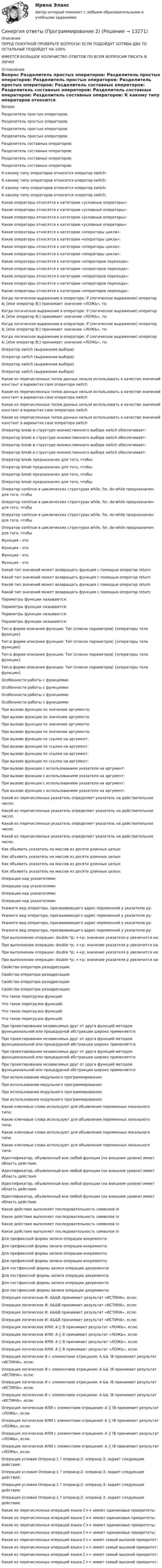      
          Описание
          ПЕРЕД ПОКУПКОЙ ПРОВЕРЬТЕ ВОПРОСЫ! ЕСЛИ ПОДОЙДУТ ХОТЯБЫ ДВА ТО ОСТАЛЬНЫЕ ПОДОЙДУТ НА 100%ИМЕЕТСЯ БОЛЬШОЕ КОЛИЧИСТВО ОТВЕТОВ ПО ВСЕМ ВОПРОСАМ ПИСАТЬ В ЛИЧКУ 
          Оглавление
          Вопрос Разделитель простых операторов: Разделитель простых операторов: Разделитель простых операторов: Разделитель простых операторов: Разделитель составных операторов: Разделитель составных операторов: Разделитель составных операторов: Разделитель составных операторов: К какому типу операторов относится оператор switch: К какому типу операторов относится оператор switch: К какому типу операторов относится оператор switch: К какому типу операторов относится оператор switch: Какие операторы относятся к категории «условные операторы»: Какие операторы относятся к категории «условные операторы»: Какие операторы относятся к категории «условные операторы»: Какие операторы относятся к категории «условные операторы»: Какие операторы относятся к категории «операторы цикла»: Какие операторы относятся к категории «операторы цикла»: Какие операторы относятся к категории «операторы цикла»: Какие операторы относятся к категории «операторы цикла»: Какие операторы относятся к категории «операторов перехода»: Какие операторы относятся к категории «операторов перехода»: Какие операторы относятся к категории «операторов перехода»: Какие операторы относятся к категории «операторов перехода»: Какие операторы относятся к категории «операторов перехода»: Когда логическое выражение в операторе: if (логическое выражение) оператор А; [else оператор В;] принимает значение «ЛОЖЬ», то: Когда логическое выражение в операторе: if (логическое выражение) оператор А; [else оператор В;] принимает значение «ЛОЖЬ», то: Когда логическое выражение в операторе: if (логическое выражение) оператор А; [else оператор В;] принимает значение «ЛОЖЬ», то: Когда логическое выражение в операторе: if (логическое выражение) оператор А; [else оператор В;] принимает значение «ЛОЖЬ», то: Оператор switch (выражение выбора) Оператор switch (выражение выбора) Оператор switch (выражение выбора) Оператор switch (выражение выбора) Какие из перечисленных типов данных нельзя использовать в качестве значений констант в вариантах case оператора switch Какие из перечисленных типов данных нельзя использовать в качестве значений констант в вариантах case оператора switch Какие из перечисленных типов данных нельзя использовать в качестве значений констант в вариантах case оператора switch Какие из перечисленных типов данных нельзя использовать в качестве значений констант в вариантах case оператора switch Оператор break в структуре множественного выбора switch обеспечивает: Оператор break в структуре множественного выбора switch обеспечивает: Оператор break в структуре множественного выбора switch обеспечивает: Оператор break в структуре множественного выбора switch обеспечивает: Оператор break предназначен для того, чтобы: Оператор break предназначен для того, чтобы: Оператор break предназначен для того, чтобы: Оператор break предназначен для того, чтобы: Оператор continue в циклических структурах while, for, do-while предназначен для того, чтобы Оператор continue в циклических структурах while, for, do-while предназначен для того, чтобы Оператор continue в циклических структурах while, for, do-while предназначен для того, чтобы Оператор continue в циклических структурах while, for, do-while предназначен для того, чтобы Функция - это Функция - это Функция - это Функция - это Какой тип значений может возвращать функция с помощью оператор return: Какой тип значений может возвращать функция с помощью оператор return: Какой тип значений может возвращать функция с помощью оператор return: Какой тип значений может возвращать функция с помощью оператор return: Параметры функции называются: Параметры функции называются: Параметры функции называются: Параметры функции называются: Тип в форме описания функции: Тип (список параметров) {операторы тела функции} Тип в форме описания функции: Тип (список параметров) {операторы тела функции} Тип в форме описания функции: Тип (список параметров) {операторы тела функции} Тип в форме описания функции: Тип (список параметров) {операторы тела функции} Особенности работы с функциями: Особенности работы с функциями: Особенности работы с функциями: Особенности работы с функциями: При вызове функции по значению аргумента: При вызове функции по значению аргумента: При вызове функции по значению аргумента: При вызове функции по значению аргумента: При вызове функции по ссылке на аргумент: При вызове функции по ссылке на аргумент: При вызове функции по ссылке на аргумент: При вызове функции по ссылке на аргумент: При вызове функции с использованием указателя на аргумент: При вызове функции с использованием указателя на аргумент: При вызове функции с использованием указателя на аргумент: При вызове функции с использованием указателя на аргумент: Какой из перечисленных указатель определяет указатель на действительное число: Какой из перечисленных указатель определяет указатель на действительное число: Какой из перечисленных указатель определяет указатель на действительное число: Какой из перечисленных указатель определяет указатель на действительное число: Как объявить указатель на массив из десяти длинных целых: Как объявить указатель на массив из десяти длинных целых: Как объявить указатель на массив из десяти длинных целых: Как объявить указатель на массив из десяти длинных целых: Операции над указателями: Операции над указателями: Операции над указателями: Операции над указателями: Укажите вид оператора, присваивающего адрес переменной y указателю py: Укажите вид оператора, присваивающего адрес переменной y указателю py: Укажите вид оператора, присваивающего адрес переменной y указателю py: Укажите вид оператора, присваивающего адрес переменной y указателю py: При выполнении операции: double *p; ++p; значение указателя р увеличится на: При выполнении операции: double *p; ++p; значение указателя р увеличится на: При выполнении операции: double *p; ++p; значение указателя р увеличится на: При выполнении операции: double *p; ++p; значение указателя р увеличится на: Свойства оператора разадресации: Свойства оператора разадресации: Свойства оператора разадресации: Свойства оператора разадресации: Что такое перегрузка функций: Что такое перегрузка функций: Что такое перегрузка функций: Что такое перегрузка функций: При проектировании независимых друг от друга функций методом функциональной или процедурной абстракции широко применяется: При проектировании независимых друг от друга функций методом функциональной или процедурной абстракции широко применяется: При проектировании независимых друг от друга функций методом функциональной или процедурной абстракции широко применяется: При проектировании независимых друг от друга функций методом функциональной или процедурной абстракции широко применяется: При использовании модульного программирования: При использовании модульного программирования: При использовании модульного программирования: При использовании модульного программирования: Какие ключевые слова используют для объявления переменных локального типа: Какие ключевые слова используют для объявления переменных локального типа: Какие ключевые слова используют для объявления переменных локального типа: Какие ключевые слова используют для объявления переменных локального типа: Идентификатор, объявленный вне любой функции (на внешнем уровне) имеет область действия: Идентификатор, объявленный вне любой функции (на внешнем уровне) имеет область действия: Идентификатор, объявленный вне любой функции (на внешнем уровне) имеет область действия: Идентификатор, объявленный вне любой функции (на внешнем уровне) имеет область действия: Какое действие выполняет последовательность символов \n Какое действие выполняет последовательность символов \n Какое действие выполняет последовательность символов \n Какое действие выполняет последовательность символов \n Для префиксной формы записи операции инкремента: Для префиксной формы записи операции инкремента: Для префиксной формы записи операции инкремента: Для префиксной формы записи операции инкремента: Для постфиксной формы записи операции декремента: Для постфиксной формы записи операции декремента: Для постфиксной формы записи операции декремента: Для постфиксной формы записи операции декремента: Операция логическое И: A&amp;&amp;B принимает результат «ИСТИНА», если: Операция логическое И: A&amp;&amp;B принимает результат «ИСТИНА», если: Операция логическое И: A&amp;&amp;B принимает результат «ИСТИНА», если: Операция логическое И: A&amp;&amp;B принимает результат «ИСТИНА», если: Операция логическое ИЛИ: A || B принимает результат «ЛОЖЬ», если: Операция логическое ИЛИ: A || B принимает результат «ЛОЖЬ», если: Операция логическое ИЛИ: A || B принимает результат «ЛОЖЬ», если: Операция логическое ИЛИ: A || B принимает результат «ЛОЖЬ», если: Операция логическое И с элементами отрицания: A &amp;&amp; !B принимает результат «ИСТИНА», если: Операция логическое И с элементами отрицания: A &amp;&amp; !B принимает результат «ИСТИНА», если: Операция логическое И с элементами отрицания: A &amp;&amp; !B принимает результат «ИСТИНА», если: Операция логическое И с элементами отрицания: A &amp;&amp; !B принимает результат «ИСТИНА», если: Операция логическое ИЛИ с элементами отрицания: A || !B принимает результат «ЛОЖЬ», если: Операция логическое ИЛИ с элементами отрицания: A || !B принимает результат «ЛОЖЬ», если: Операция логическое ИЛИ с элементами отрицания: A || !B принимает результат «ЛОЖЬ», если: Операция логическое ИЛИ с элементами отрицания: A || !B принимает результат «ЛОЖЬ», если: Операция условия Операнд-1 ? операнд-2: операнд-3; задает следующие действия: Операция условия Операнд-1 ? операнд-2: операнд-3; задает следующие действия: Операция условия Операнд-1 ? операнд-2: операнд-3; задает следующие действия: Операция условия Операнд-1 ? операнд-2: операнд-3; задает следующие действия: Какие из перечисленных операций языка С++ имеют одинаковые приоритеты: Какие из перечисленных операций языка С++ имеют одинаковые приоритеты: Какие из перечисленных операций языка С++ имеют одинаковые приоритеты: Какие из перечисленных операций языка С++ имеют одинаковые приоритеты: Какая из перечисленных операций языка С++ имеет самый высокий приоритет: Какая из перечисленных операций языка С++ имеет самый высокий приоритет: Какая из перечисленных операций языка С++ имеет самый высокий приоритет: Какая из перечисленных операций языка С++ имеет самый высокий приоритет: 
            
            
            Синергия ответы (Программирование 1)Синергия ответы (Программирование 2)Синергия ответы (Программирование 3)Синергия ответы (Программирование 4)Синергия ответы (Программирование и основы алгоритмизации (2))Синергия ответы (Программирование на языке высокого уровня)Синергия ответы (Программные средства в проектировании строительных объектов)Синергия ответы (Право (3)Синергия ответы (Правоведение)Синергия ответы (Правовые основы бизнеса)СИНЕРГИЯ-ОТВЕТЫ Практические аспекты государственного регулирования прав на недвижимое имущество и сделок с ним. (ИТОГОВЫЙ ТЕСТ НА ОТЛИЧНО)Синергия ответы (Практические основы бухгалтерского учета имущества организации)Синергия ответы (Предметное наполнение архитектурной среды)Синергия ответы (Прикладные задачи теоретической механики)