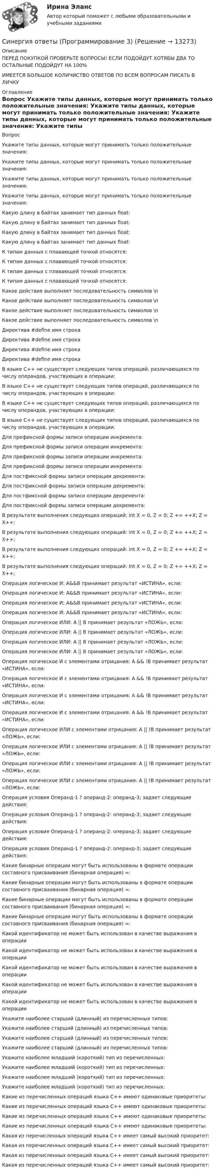     
          Описание
          ПЕРЕД ПОКУПКОЙ ПРОВЕРЬТЕ ВОПРОСЫ! ЕСЛИ ПОДОЙДУТ ХОТЯБЫ ДВА ТО ОСТАЛЬНЫЕ ПОДОЙДУТ НА 100%ИМЕЕТСЯ БОЛЬШОЕ КОЛИЧИСТВО ОТВЕТОВ ПО ВСЕМ ВОПРОСАМ ПИСАТЬ В ЛИЧКУ 
          Оглавление
          Вопрос Укажите типы данных, которые могут принимать только положительные значения: Укажите типы данных, которые могут принимать только положительные значения: Укажите типы данных, которые могут принимать только положительные значения: Укажите типы данных, которые могут принимать только положительные значения: Какую длину в байтах занимает тип данных float: Какую длину в байтах занимает тип данных float: Какую длину в байтах занимает тип данных float: Какую длину в байтах занимает тип данных float: К типам данных с плавающей точкой относятся: К типам данных с плавающей точкой относятся: К типам данных с плавающей точкой относятся: К типам данных с плавающей точкой относятся: Какое действие выполняет последовательность символов \n Какое действие выполняет последовательность символов \n Какое действие выполняет последовательность символов \n Какое действие выполняет последовательность символов \n Директива #define имя строка Директива #define имя строка Директива #define имя строка Директива #define имя строка В языке С++ не существует следующих типов операций, различающихся по числу операндов, участвующих в операции: В языке С++ не существует следующих типов операций, различающихся по числу операндов, участвующих в операции: В языке С++ не существует следующих типов операций, различающихся по числу операндов, участвующих в операции: В языке С++ не существует следующих типов операций, различающихся по числу операндов, участвующих в операции: Для префиксной формы записи операции инкремента: Для префиксной формы записи операции инкремента: Для префиксной формы записи операции инкремента: Для префиксной формы записи операции инкремента: Для постфиксной формы записи операции декремента: Для постфиксной формы записи операции декремента: Для постфиксной формы записи операции декремента: Для постфиксной формы записи операции декремента: В результате выполнения следующих операций: int X = 0, Z = 0; Z += ++X; Z = X++; В результате выполнения следующих операций: int X = 0, Z = 0; Z += ++X; Z = X++; В результате выполнения следующих операций: int X = 0, Z = 0; Z += ++X; Z = X++; В результате выполнения следующих операций: int X = 0, Z = 0; Z += ++X; Z = X++; Операция логическое И: A&amp;&amp;B принимает результат «ИСТИНА», если: Операция логическое И: A&amp;&amp;B принимает результат «ИСТИНА», если: Операция логическое И: A&amp;&amp;B принимает результат «ИСТИНА», если: Операция логическое И: A&amp;&amp;B принимает результат «ИСТИНА», если: Операция логическое ИЛИ: A || B принимает результат «ЛОЖЬ», если: Операция логическое ИЛИ: A || B принимает результат «ЛОЖЬ», если: Операция логическое ИЛИ: A || B принимает результат «ЛОЖЬ», если: Операция логическое ИЛИ: A || B принимает результат «ЛОЖЬ», если: Операция логическое И с элементами отрицания: A &amp;&amp; !B принимает результат «ИСТИНА», если: Операция логическое И с элементами отрицания: A &amp;&amp; !B принимает результат «ИСТИНА», если: Операция логическое И с элементами отрицания: A &amp;&amp; !B принимает результат «ИСТИНА», если: Операция логическое И с элементами отрицания: A &amp;&amp; !B принимает результат «ИСТИНА», если: Операция логическое ИЛИ с элементами отрицания: A || !B принимает результат «ЛОЖЬ», если: Операция логическое ИЛИ с элементами отрицания: A || !B принимает результат «ЛОЖЬ», если: Операция логическое ИЛИ с элементами отрицания: A || !B принимает результат «ЛОЖЬ», если: Операция логическое ИЛИ с элементами отрицания: A || !B принимает результат «ЛОЖЬ», если: Операция условия Операнд-1 ? операнд-2: операнд-3; задает следующие действия: Операция условия Операнд-1 ? операнд-2: операнд-3; задает следующие действия: Операция условия Операнд-1 ? операнд-2: операнд-3; задает следующие действия: Операция условия Операнд-1 ? операнд-2: операнд-3; задает следующие действия: Какие бинарные операции могут быть использованы в формате операции составного присваивания (бинарная операция) =: Какие бинарные операции могут быть использованы в формате операции составного присваивания (бинарная операция) =: Какие бинарные операции могут быть использованы в формате операции составного присваивания (бинарная операция) =: Какие бинарные операции могут быть использованы в формате операции составного присваивания (бинарная операция) =: Какой идентификатор не может быть использован в качестве выражения в операции Какой идентификатор не может быть использован в качестве выражения в операции Какой идентификатор не может быть использован в качестве выражения в операции Какой идентификатор не может быть использован в качестве выражения в операции Какой идентификатор не может быть использован в качестве выражения в операции Укажите наиболее старший (длинный) из перечисленных типов: Укажите наиболее старший (длинный) из перечисленных типов: Укажите наиболее старший (длинный) из перечисленных типов: Укажите наиболее старший (длинный) из перечисленных типов: Укажите наиболее младший (короткий) тип из перечисленных: Укажите наиболее младший (короткий) тип из перечисленных: Укажите наиболее младший (короткий) тип из перечисленных: Укажите наиболее младший (короткий) тип из перечисленных: Какие из перечисленных операций языка С++ имеют одинаковые приоритеты: Какие из перечисленных операций языка С++ имеют одинаковые приоритеты: Какие из перечисленных операций языка С++ имеют одинаковые приоритеты: Какие из перечисленных операций языка С++ имеют одинаковые приоритеты: Какая из перечисленных операций языка С++ имеет самый высокий приоритет: Какая из перечисленных операций языка С++ имеет самый высокий приоритет: Какая из перечисленных операций языка С++ имеет самый высокий приоритет: Какая из перечисленных операций языка С++ имеет самый высокий приоритет: 
            
            
            Синергия ответы (Программирование 2)Синергия ответы (Программирование 3)Синергия ответы (Программирование 4)Синергия ответы (Программирование и основы алгоритмизации (2))Синергия ответы (Программирование на языке высокого уровня)Синергия ответы (Программные средства в проектировании строительных объектов)Синергия ответы (Проектирование автоматизированных информационных систем)Синергия ответы (Правоведение)Синергия ответы (Правовые основы бизнеса)СИНЕРГИЯ-ОТВЕТЫ Практические аспекты государственного регулирования прав на недвижимое имущество и сделок с ним. (ИТОГОВЫЙ ТЕСТ НА ОТЛИЧНО)Синергия ответы (Практические основы бухгалтерского учета имущества организации)Синергия ответы (Предметное наполнение архитектурной среды)Синергия ответы (Прикладные задачи теоретической механики)Синергия ответы (Принятие рациональных и креативных управленческих решений)