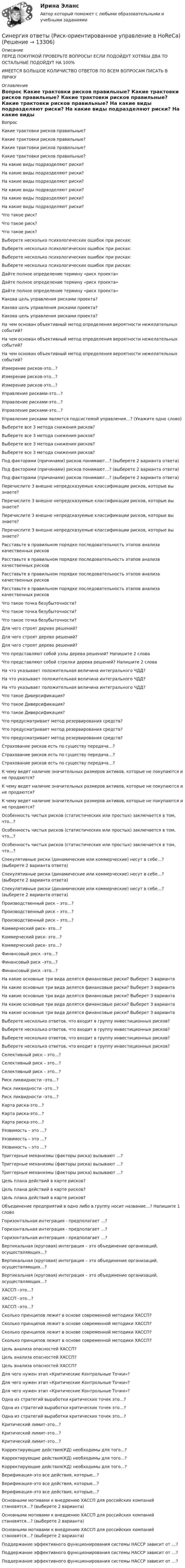      
          Описание
          ПЕРЕД ПОКУПКОЙ ПРОВЕРЬТЕ ВОПРОСЫ! ЕСЛИ ПОДОЙДУТ ХОТЯБЫ ДВА ТО ОСТАЛЬНЫЕ ПОДОЙДУТ НА 100%ИМЕЕТСЯ БОЛЬШОЕ КОЛИЧИСТВО ОТВЕТОВ ПО ВСЕМ ВОПРОСАМ ПИСАТЬ В ЛИЧКУ 
          Оглавление
          Вопрос Какие трактовки рисков правильные? Какие трактовки рисков правильные? Какие трактовки рисков правильные? Какие трактовки рисков правильные? На какие виды подразделяют риски? На какие виды подразделяют риски? На какие виды подразделяют риски? На какие виды подразделяют риски? На какие виды подразделяют риски? На какие виды подразделяют риски? Что такое риск? Что такое риск? Что такое риск? Выберете несколько психологических ошибок при рисках: Выберете несколько психологических ошибок при рисках: Выберете несколько психологических ошибок при рисках: Выберете несколько психологических ошибок при рисках: Дайте полное определение термину «риск проекта» Дайте полное определение термину «риск проекта» Дайте полное определение термину «риск проекта» Какова цель управления рисками проекта? Какова цель управления рисками проекта? Какова цель управления рисками проекта? На чем основан объективный метод определения вероятности нежелательных событий? На чем основан объективный метод определения вероятности нежелательных событий? На чем основан объективный метод определения вероятности нежелательных событий? Измерение рисков-это…? Измерение рисков-это…? Измерение рисков-это…? Управление рисками-это…? Управление рисками-это…? Управление рисками-это…? Управление рисками является подсистемой управления…? (Укажите одно слово) Выберете все 3 метода снижения рисков? Выберете все 3 метода снижения рисков? Выберете все 3 метода снижения рисков? Выберете все 3 метода снижения рисков? Под факторами (причинами) рисков понимают…? (выберете 2 варианта ответа) Под факторами (причинами) рисков понимают…? (выберете 2 варианта ответа) Под факторами (причинами) рисков понимают…? (выберете 2 варианта ответа) Перечислите 3 внешне непредсказуемые классификации рисков, которые вы знаете? Перечислите 3 внешне непредсказуемые классификации рисков, которые вы знаете? Перечислите 3 внешне непредсказуемые классификации рисков, которые вы знаете? Перечислите 3 внешне непредсказуемые классификации рисков, которые вы знаете? Расставьте в правильном порядке последовательность этапов анализа качественных рисков Расставьте в правильном порядке последовательность этапов анализа качественных рисков Расставьте в правильном порядке последовательность этапов анализа качественных рисков Расставьте в правильном порядке последовательность этапов анализа качественных рисков Что такое точка безубыточности? Что такое точка безубыточности? Что такое точка безубыточности? Для чего строят дерево решений? Для чего строят дерево решений? Для чего строят дерево решений? Что представляют собой узлы дерева решений? Напишите 2 слова Что представляют собой стрелки дерева решений? Напишите 2 слова На что указывает положительная величина интегрального ЧДД? На что указывает положительная величина интегрального ЧДД? На что указывает положительная величина интегрального ЧДД? Что такое Диверсификация? Что такое Диверсификация? Что такое Диверсификация? Что предусматривает метод резервирования средств? Что предусматривает метод резервирования средств? Что предусматривает метод резервирования средств? Страхование рисков есть по существу передача…? Страхование рисков есть по существу передача…? Страхование рисков есть по существу передача…? К чему ведет наличие значительных размеров активов, которые не покупаются и не продаются? К чему ведет наличие значительных размеров активов, которые не покупаются и не продаются? К чему ведет наличие значительных размеров активов, которые не покупаются и не продаются? Особенность чистых рисков (статистических или простых) заключается в том, что...? Особенность чистых рисков (статистических или простых) заключается в том, что...? Особенность чистых рисков (статистических или простых) заключается в том, что...? Спекулятивные риски (динамические или коммерческие) несут в себе…? (выберете 2 варианта ответа) Спекулятивные риски (динамические или коммерческие) несут в себе…? (выберете 2 варианта ответа) Спекулятивные риски (динамические или коммерческие) несут в себе…? (выберете 2 варианта ответа) Производственный риск – это…? Производственный риск – это…? Производственный риск – это…? Коммерческий риск- это…? Коммерческий риск- это…? Коммерческий риск- это…? Финансовый риск –это…? Финансовый риск –это…? Финансовый риск –это…? На какие основные три вида делятся финансовые риски? Выберет 3 варианта На какие основные три вида делятся финансовые риски? Выберет 3 варианта На какие основные три вида делятся финансовые риски? Выберет 3 варианта На какие основные три вида делятся финансовые риски? Выберет 3 варианта На какие основные три вида делятся финансовые риски? Выберет 3 варианта Выберете несколько ответов, что входит в группу инвестиционных рисков? Выберете несколько ответов, что входит в группу инвестиционных рисков? Выберете несколько ответов, что входит в группу инвестиционных рисков? Выберете несколько ответов, что входит в группу инвестиционных рисков? Селективный риск – это…? Селективный риск – это…? Селективный риск – это…? Риск ликвидности –это…? Риск ликвидности –это…? Риск ликвидности –это…? Карта риска-это…? Карта риска-это…? Карта риска-это…? Уязвимость – это …? Уязвимость – это …? Уязвимость – это …? Триггерные механизмы (факторы риска) вызывают …? Триггерные механизмы (факторы риска) вызывают …? Триггерные механизмы (факторы риска) вызывают …? Цель плана действий в карте рисков? Цель плана действий в карте рисков? Цель плана действий в карте рисков? Объединение предприятий в одно либо в группу носит название…? Напишите 1 слово Горизонтальная интеграция - предполагает …? Горизонтальная интеграция - предполагает …? Горизонтальная интеграция - предполагает …? Вертикальная (круговая) интеграция – это объединение организаций, осуществляющих…? Вертикальная (круговая) интеграция – это объединение организаций, осуществляющих…? Вертикальная (круговая) интеграция – это объединение организаций, осуществляющих…? ХАССП –это…? ХАССП –это…? ХАССП –это…? Сколько принципов лежит в основе современной методики ХАССП? Сколько принципов лежит в основе современной методики ХАССП? Сколько принципов лежит в основе современной методики ХАССП? Сколько принципов лежит в основе современной методики ХАССП? Цель анализа опасностей ХАССП? Цель анализа опасностей ХАССП? Цель анализа опасностей ХАССП? Для чего нужен этап «Критические Контрольные Точки»? Для чего нужен этап «Критические Контрольные Точки»? Для чего нужен этап «Критические Контрольные Точки»? Одна из стратегий выработки критических точек это…? Одна из стратегий выработки критических точек это…? Одна из стратегий выработки критических точек это…? Критический лимит–это…? Критический лимит–это…? Критический лимит–это…? Корректирующие действия(КД) необходимы для того...? Корректирующие действия(КД) необходимы для того...? Корректирующие действия(КД) необходимы для того...? Верификация–это все действия, которые…? Верификация–это все действия, которые…? Верификация–это все действия, которые…? Основными мотивами к внедрению ХАССП для российских компаний становятся…? (выберете 2 варианта) Основными мотивами к внедрению ХАССП для российских компаний становятся…? (выберете 2 варианта) Основными мотивами к внедрению ХАССП для российских компаний становятся…? (выберете 2 варианта) Поддержание эффективного функционирования системы НАССР зависит от …? Поддержание эффективного функционирования системы НАССР зависит от …? Поддержание эффективного функционирования системы НАССР зависит от …? 
            
            
            Синергия ответы (Риск-менеджмент и прогнозирование опасных факторов)Синергия ответы (Риск-ориентированное управление в HoReCa)Синергия ответы (Русский язык)Синергия ответы (Русский язык и культура речи)Синергия ответы (Сделки слияния и поглощения)Синергия ответы (Сделки слияния и поглощения (2))Синергия ответы (Семейное право 2)Синергия ответы (Психофизиология)Синергия ответы (Разработка Интернет-приложений)Синергия ответы (Расчет стержневых систем) Синергия ответы (Регулирование и реформирование международных энергетических рынков - Международные финансовые организации)Синергия ответы (Реконструкция зданий, сооружений и застройки)Синергия ответы (Релейная защита и автоматика электроэнергетических систем)Синергия ответы (Религиоведение (1))