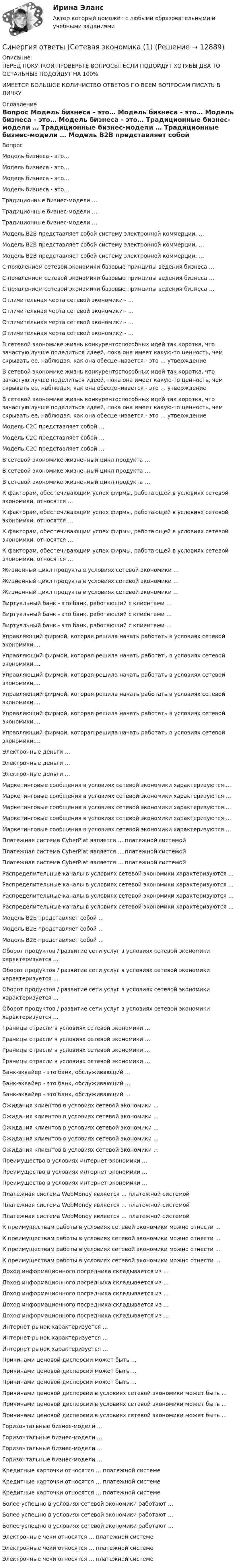      
          Описание
          ПЕРЕД ПОКУПКОЙ ПРОВЕРЬТЕ ВОПРОСЫ! ЕСЛИ ПОДОЙДУТ ХОТЯБЫ ДВА ТО ОСТАЛЬНЫЕ ПОДОЙДУТ НА 100%ИМЕЕТСЯ БОЛЬШОЕ КОЛИЧИСТВО ОТВЕТОВ ПО ВСЕМ ВОПРОСАМ ПИСАТЬ В ЛИЧКУ 
          Оглавление
          Вопрос Модель бизнеса - это… Модель бизнеса - это… Модель бизнеса - это… Модель бизнеса - это… Традиционные бизнес-модели … Традиционные бизнес-модели … Традиционные бизнес-модели … Модель В2В представляет собой систему электронной коммерции, … Модель В2В представляет собой систему электронной коммерции, … Модель В2В представляет собой систему электронной коммерции, … С появлением сетевой экономики базовые принципы ведения бизнеса … С появлением сетевой экономики базовые принципы ведения бизнеса … С появлением сетевой экономики базовые принципы ведения бизнеса … Отличительная черта сетевой экономики - … Отличительная черта сетевой экономики - … Отличительная черта сетевой экономики - … Отличительная черта сетевой экономики - … В сетевой экономике жизнь конкурентоспособных идей так коротка, что зачастую лучше поделиться идеей, пока она имеет какую-то ценность, чем скрывать ее, наблюдая, как она обесценивается - это … утверждение В сетевой экономике жизнь конкурентоспособных идей так коротка, что зачастую лучше поделиться идеей, пока она имеет какую-то ценность, чем скрывать ее, наблюдая, как она обесценивается - это … утверждение В сетевой экономике жизнь конкурентоспособных идей так коротка, что зачастую лучше поделиться идеей, пока она имеет какую-то ценность, чем скрывать ее, наблюдая, как она обесценивается - это … утверждение Модель С2С представляет собой … Модель С2С представляет собой … Модель С2С представляет собой … В сетевой экономике жизненный цикл продукта … В сетевой экономике жизненный цикл продукта … В сетевой экономике жизненный цикл продукта … К факторам, обеспечивающим успех фирмы, работающей в условиях сетевой экономики, относятся … К факторам, обеспечивающим успех фирмы, работающей в условиях сетевой экономики, относятся … К факторам, обеспечивающим успех фирмы, работающей в условиях сетевой экономики, относятся … К факторам, обеспечивающим успех фирмы, работающей в условиях сетевой экономики, относятся … Жизненный цикл продукта в условиях сетевой экономики … Жизненный цикл продукта в условиях сетевой экономики … Жизненный цикл продукта в условиях сетевой экономики … Виртуальный банк - это банк, работающий с клиентами … Виртуальный банк - это банк, работающий с клиентами … Виртуальный банк - это банк, работающий с клиентами … Управляющий фирмой, которая решила начать работать в условиях сетевой экономики,… Управляющий фирмой, которая решила начать работать в условиях сетевой экономики,… Управляющий фирмой, которая решила начать работать в условиях сетевой экономики,… Управляющий фирмой, которая решила начать работать в условиях сетевой экономики,… Управляющий фирмой, которая решила начать работать в условиях сетевой экономики,… Управляющий фирмой, которая решила начать работать в условиях сетевой экономики,… Электронные деньги … Электронные деньги … Электронные деньги … Маркетинговые сообщения в условиях сетевой экономики характеризуются … Маркетинговые сообщения в условиях сетевой экономики характеризуются … Маркетинговые сообщения в условиях сетевой экономики характеризуются … Маркетинговые сообщения в условиях сетевой экономики характеризуются … Маркетинговые сообщения в условиях сетевой экономики характеризуются … Платежная система CyberPlat является … платежной системой Платежная система CyberPlat является … платежной системой Платежная система CyberPlat является … платежной системой Распределительные каналы в условиях сетевой экономики характеризуются … Распределительные каналы в условиях сетевой экономики характеризуются … Распределительные каналы в условиях сетевой экономики характеризуются … Распределительные каналы в условиях сетевой экономики характеризуются … Модель В2Е представляет собой … Модель В2Е представляет собой … Модель В2Е представляет собой … Оборот продуктов / развитие сети услуг в условиях сетевой экономики характеризуется … Оборот продуктов / развитие сети услуг в условиях сетевой экономики характеризуется … Оборот продуктов / развитие сети услуг в условиях сетевой экономики характеризуется … Оборот продуктов / развитие сети услуг в условиях сетевой экономики характеризуется … Границы отрасли в условиях сетевой экономики … Границы отрасли в условиях сетевой экономики … Границы отрасли в условиях сетевой экономики … Границы отрасли в условиях сетевой экономики … Банк-эквайер - это банк, обслуживающий … Банк-эквайер - это банк, обслуживающий … Банк-эквайер - это банк, обслуживающий … Ожидания клиентов в условиях сетевой экономики … Ожидания клиентов в условиях сетевой экономики … Ожидания клиентов в условиях сетевой экономики … Ожидания клиентов в условиях сетевой экономики … Ожидания клиентов в условиях сетевой экономики … Преимущество в условиях интернет-экономики … Преимущество в условиях интернет-экономики … Преимущество в условиях интернет-экономики … Платежная система WebMoney является … платежной системой Платежная система WebMoney является … платежной системой Платежная система WebMoney является … платежной системой К преимуществам работы в условиях сетевой экономики можно отнести … К преимуществам работы в условиях сетевой экономики можно отнести … К преимуществам работы в условиях сетевой экономики можно отнести … К преимуществам работы в условиях сетевой экономики можно отнести … Доход информационного посредника складывается из … Доход информационного посредника складывается из … Доход информационного посредника складывается из … Доход информационного посредника складывается из … Доход информационного посредника складывается из … Интернет-рынок характеризуется … Интернет-рынок характеризуется … Интернет-рынок характеризуется … Причинами ценовой дисперсии может быть … Причинами ценовой дисперсии может быть … Причинами ценовой дисперсии может быть … Причинами ценовой дисперсии в условиях сетевой экономики может быть … Причинами ценовой дисперсии в условиях сетевой экономики может быть … Причинами ценовой дисперсии в условиях сетевой экономики может быть … Горизонтальные бизнес-модели … Горизонтальные бизнес-модели … Горизонтальные бизнес-модели … Горизонтальные бизнес-модели … Кредитные карточки относятся … платежной системе Кредитные карточки относятся … платежной системе Кредитные карточки относятся … платежной системе Более успешно в условиях сетевой экономики работают … Более успешно в условиях сетевой экономики работают … Более успешно в условиях сетевой экономики работают … Электронные чеки относятся … платежной системе Электронные чеки относятся … платежной системе Электронные чеки относятся … платежной системе 
            
            
            Синергия ответы (Семейное право 2)Синергия ответы (Сетевая экономика (1)Синергия ответы (Сетевая экономика (2)Синергия ответы (Сетевые технологии и системное администрирование)Синергия ответы (Силовая электроника)Синергия ответы (Системное и прикладное программное обеспечение)Синергия ответы (Системы автоматизированного проектирования в строительстве)Синергия ответы (Религиоведение (1))Синергия ответы (Религиоведение (2))Синергия ответы (Риск-менеджмент и прогнозирование опасных факторов)Синергия ответы (Риск-ориентированное управление в HoReCa)Синергия ответы (Русский язык)Синергия ответы (Русский язык и культура речи)Синергия ответы (Сделки слияния и поглощения)