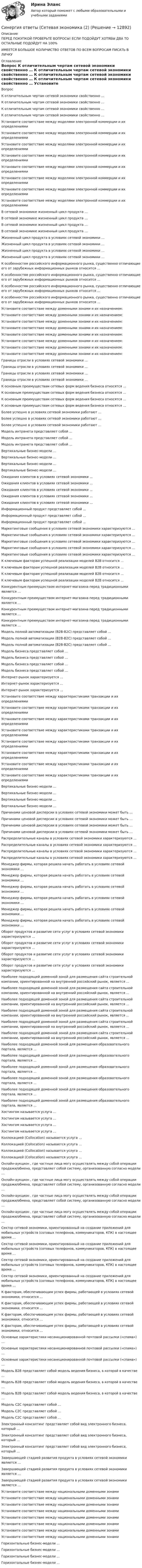      
          Описание
          ПЕРЕД ПОКУПКОЙ ПРОВЕРЬТЕ ВОПРОСЫ! ЕСЛИ ПОДОЙДУТ ХОТЯБЫ ДВА ТО ОСТАЛЬНЫЕ ПОДОЙДУТ НА 100%ИМЕЕТСЯ БОЛЬШОЕ КОЛИЧИСТВО ОТВЕТОВ ПО ВСЕМ ВОПРОСАМ ПИСАТЬ В ЛИЧКУ 
          Оглавление
          Вопрос К отличительным чертам сетевой экономики свойственно … К отличительным чертам сетевой экономики свойственно … К отличительным чертам сетевой экономики свойственно … К отличительным чертам сетевой экономики свойственно … Установите соответствие между моделями электронной коммерции и их определениями Установите соответствие между моделями электронной коммерции и их определениями Установите соответствие между моделями электронной коммерции и их определениями Установите соответствие между моделями электронной коммерции и их определениями Установите соответствие между моделями электронной коммерции и их определениями Установите соответствие между моделями электронной коммерции и их определениями Установите соответствие между моделями электронной коммерции и их определениями Установите соответствие между моделями электронной коммерции и их определениями В сетевой экономике жизненный цикл продукта … В сетевой экономике жизненный цикл продукта … В сетевой экономике жизненный цикл продукта … В сетевой экономике жизненный цикл продукта … Жизненный цикл продукта в условиях сетевой экономики … Жизненный цикл продукта в условиях сетевой экономики … Жизненный цикл продукта в условиях сетевой экономики … Жизненный цикл продукта в условиях сетевой экономики … К особенностям российского информационного рынка, существенно отличающие его от зарубежных информационных рынков относится … К особенностям российского информационного рынка, существенно отличающие его от зарубежных информационных рынков относится … К особенностям российского информационного рынка, существенно отличающие его от зарубежных информационных рынков относится … К особенностям российского информационного рынка, существенно отличающие его от зарубежных информационных рынков относится … Установите соответствие между доменными зонами и их назначением: Установите соответствие между доменными зонами и их назначением: Установите соответствие между доменными зонами и их назначением: Установите соответствие между доменными зонами и их назначением: Установите соответствие между доменными зонами и их назначением: Установите соответствие между доменными зонами и их назначением: Установите соответствие между доменными зонами и их назначением: Установите соответствие между доменными зонами и их назначением: Границы отрасли в условиях сетевой экономики … Границы отрасли в условиях сетевой экономики … Границы отрасли в условиях сетевой экономики … Границы отрасли в условиях сетевой экономики … К основным преимуществам сетевых форм ведения бизнеса относятся … К основным преимуществам сетевых форм ведения бизнеса относятся … К основным преимуществам сетевых форм ведения бизнеса относятся … К основным преимуществам сетевых форм ведения бизнеса относятся … Более успешно в условиях сетевой экономики работают … Более успешно в условиях сетевой экономики работают … Более успешно в условиях сетевой экономики работают … Модель интранета представляет собой … Модель интранета представляет собой … Модель интранета представляет собой … Вертикальные бизнес-модели … Вертикальные бизнес-модели … Вертикальные бизнес-модели … Вертикальные бизнес-модели … Ожидания клиентов в условиях сетевой экономики … Ожидания клиентов в условиях сетевой экономики … Ожидания клиентов в условиях сетевой экономики … Ожидания клиентов в условиях сетевой экономики … Ожидания клиентов в условиях сетевой экономики … Информационный продукт представляет собой … Информационный продукт представляет собой … Информационный продукт представляет собой … Маркетинговые сообщения в условиях сетевой экономики характеризуются … Маркетинговые сообщения в условиях сетевой экономики характеризуются … Маркетинговые сообщения в условиях сетевой экономики характеризуются … Маркетинговые сообщения в условиях сетевой экономики характеризуются … Маркетинговые сообщения в условиях сетевой экономики характеризуются … К ключевым факторам успешной реализации моделей В2В относится … К ключевым факторам успешной реализации моделей В2В относится … К ключевым факторам успешной реализации моделей В2В относится … К ключевым факторам успешной реализации моделей В2В относится … Конкурентным преимуществом интернет-магазина перед традиционными является … Конкурентным преимуществом интернет-магазина перед традиционными является … Конкурентным преимуществом интернет-магазина перед традиционными является … Конкурентным преимуществом интернет-магазина перед традиционными является … Модель полной автоматизации (B2B-В2C) представляет собой … Модель полной автоматизации (B2B-В2C) представляет собой … Модель полной автоматизации (B2B-В2C) представляет собой … Модель бизнеса представляет собой … Модель бизнеса представляет собой … Модель бизнеса представляет собой … Модель бизнеса представляет собой … Интернет-рынок характеризуется … Интернет-рынок характеризуется … Интернет-рынок характеризуется … Установите соответствие между характеристиками транзакции и их определениями Установите соответствие между характеристиками транзакции и их определениями Установите соответствие между характеристиками транзакции и их определениями Установите соответствие между характеристиками транзакции и их определениями Установите соответствие между характеристиками транзакции и их определениями Установите соответствие между характеристиками транзакции и их определениями Установите соответствие между характеристиками транзакции и их определениями Установите соответствие между характеристиками транзакции и их определениями Вертикальные бизнес-модели … Вертикальные бизнес-модели … Вертикальные бизнес-модели … Вертикальные бизнес-модели … Причинами ценовой дисперсии в условиях сетевой экономики может быть … Причинами ценовой дисперсии в условиях сетевой экономики может быть … Причинами ценовой дисперсии в условиях сетевой экономики может быть … Причинами ценовой дисперсии в условиях сетевой экономики может быть … Распределительные каналы в условиях сетевой экономики характеризуются … Распределительные каналы в условиях сетевой экономики характеризуются … Распределительные каналы в условиях сетевой экономики характеризуются … Распределительные каналы в условиях сетевой экономики характеризуются … Менеджер фирмы, которая решила начать работать в условиях сетевой экономики … Менеджер фирмы, которая решила начать работать в условиях сетевой экономики … Менеджер фирмы, которая решила начать работать в условиях сетевой экономики … Менеджер фирмы, которая решила начать работать в условиях сетевой экономики … Менеджер фирмы, которая решила начать работать в условиях сетевой экономики … Менеджер фирмы, которая решила начать работать в условиях сетевой экономики … Оборот продуктов и развитие сети услуг в условиях сетевой экономики характеризуются … Оборот продуктов и развитие сети услуг в условиях сетевой экономики характеризуются … Оборот продуктов и развитие сети услуг в условиях сетевой экономики характеризуются … Оборот продуктов и развитие сети услуг в условиях сетевой экономики характеризуются … Наиболее подходящей доменной зоной для размещения сайта строительной компании, ориентированной на внутренний российский рынок, является ... Наиболее подходящей доменной зоной для размещения сайта строительной компании, ориентированной на внутренний российский рынок, является ... Наиболее подходящей доменной зоной для размещения сайта строительной компании, ориентированной на внутренний российский рынок, является ... Наиболее подходящей доменной зоной для размещения сайта строительной компании, ориентированной на внутренний российский рынок, является ... Наиболее подходящей доменной зоной для размещения сайта строительной компании, ориентированной на внутренний российский рынок, является ... Наиболее подходящей доменной зоной для размещения сайта строительной компании, ориентированной на внутренний российский рынок, является ... Наиболее подходящей доменной зоной для размещения образовательного портала, является … Наиболее подходящей доменной зоной для размещения образовательного портала, является … Наиболее подходящей доменной зоной для размещения образовательного портала, является … Наиболее подходящей доменной зоной для размещения образовательного портала, является … Наиболее подходящей доменной зоной для размещения образовательного портала, является … Наиболее подходящей доменной зоной для размещения образовательного портала, является … Хостингом называется услуга … Хостингом называется услуга … Хостингом называется услуга … Хостингом называется услуга … Коллокацией (Collocation) называется услуга … Коллокацией (Collocation) называется услуга … Коллокацией (Collocation) называется услуга … Коллокацией (Collocation) называется услуга … Онлайн-аукцион , где частные лица могу осуществлять между собой операции продажи/обмена, представляет собой систему, организованную согласно модели … Онлайн-аукцион , где частные лица могу осуществлять между собой операции продажи/обмена, представляет собой систему, организованную согласно модели … Онлайн-аукцион , где частные лица могу осуществлять между собой операции продажи/обмена, представляет собой систему, организованную согласно модели … Онлайн-аукцион , где частные лица могу осуществлять между собой операции продажи/обмена, представляет собой систему, организованную согласно модели … Сектор сетевой экономики, ориентированный на создание приложений для мобильных устройств (сотовых телефонов, коммуникаторов, КПК) в настоящее время … Сектор сетевой экономики, ориентированный на создание приложений для мобильных устройств (сотовых телефонов, коммуникаторов, КПК) в настоящее время … Сектор сетевой экономики, ориентированный на создание приложений для мобильных устройств (сотовых телефонов, коммуникаторов, КПК) в настоящее время … Сектор сетевой экономики, ориентированный на создание приложений для мобильных устройств (сотовых телефонов, коммуникаторов, КПК) в настоящее время … К факторам, обеспечивающим успех фирмы, работающей в условиях сетевой экономики, относится … К факторам, обеспечивающим успех фирмы, работающей в условиях сетевой экономики, относится … К факторам, обеспечивающим успех фирмы, работающей в условиях сетевой экономики, относится … К факторам, обеспечивающим успех фирмы, работающей в условиях сетевой экономики, относится … Основные характеристики несанкционированной почтовой рассылки («спама») … Основные характеристики несанкционированной почтовой рассылки («спама») … Основные характеристики несанкционированной почтовой рассылки («спама») … Модель В2В представляет собой модель ведения бизнеса, в которой в качестве … Модель В2В представляет собой модель ведения бизнеса, в которой в качестве … Модель В2В представляет собой модель ведения бизнеса, в которой в качестве … Модель С2С представляет собой … Модель С2С представляет собой … Модель С2С представляет собой … Электронный консалтинг представляет собой вид электронного бизнеса, который … Электронный консалтинг представляет собой вид электронного бизнеса, который … Электронный консалтинг представляет собой вид электронного бизнеса, который … Завершающей стадией развития продукта в условиях сетевой экономики является … Завершающей стадией развития продукта в условиях сетевой экономики является … Завершающей стадией развития продукта в условиях сетевой экономики является … Установите соответствие между национальными доменными зонами Установите соответствие между национальными доменными зонами Установите соответствие между национальными доменными зонами Установите соответствие между национальными доменными зонами Установите соответствие между национальными доменными зонами Установите соответствие между национальными доменными зонами Установите соответствие между национальными доменными зонами Установите соответствие между национальными доменными зонами Горизонтальные бизнес-модели … Горизонтальные бизнес-модели … Горизонтальные бизнес-модели … Горизонтальные бизнес-модели … 
            
            
            Синергия ответы (Сетевая экономика (1)Синергия ответы (Сетевая экономика (2)Синергия ответы (Сетевые технологии и системное администрирование)Синергия ответы (Силовая электроника)Синергия ответы (Системное и прикладное программное обеспечение)Синергия ответы (Системы автоматизированного проектирования в строительстве)Синергия ответы (Системы автоматического регулирования)Синергия ответы (Религиоведение (2))Синергия ответы (Риск-менеджмент и прогнозирование опасных факторов)Синергия ответы (Риск-ориентированное управление в HoReCa)Синергия ответы (Русский язык)Синергия ответы (Русский язык и культура речи)Синергия ответы (Сделки слияния и поглощения)Синергия ответы (Сделки слияния и поглощения (2))