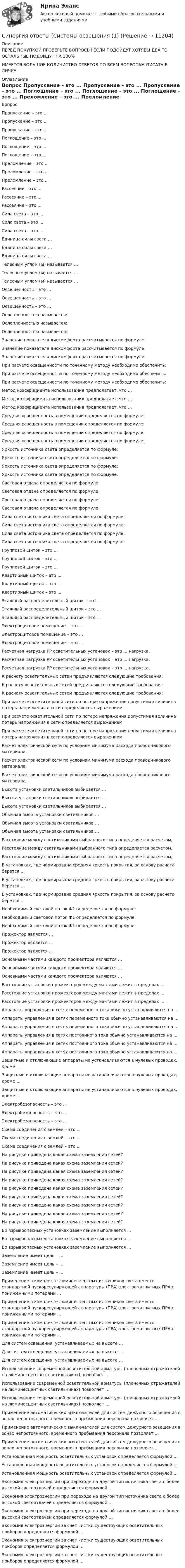      
          Описание
          ПЕРЕД ПОКУПКОЙ ПРОВЕРЬТЕ ВОПРОСЫ! ЕСЛИ ПОДОЙДУТ ХОТЯБЫ ДВА ТО ОСТАЛЬНЫЕ ПОДОЙДУТ НА 100%ИМЕЕТСЯ БОЛЬШОЕ КОЛИЧИСТВО ОТВЕТОВ ПО ВСЕМ ВОПРОСАМ ПИСАТЬ В ЛИЧКУ 
          Оглавление
          Вопрос Пропускание – это ... Пропускание – это ... Пропускание – это ... Поглощение – это ... Поглощение – это ... Поглощение – это ... Преломление – это ... Преломление – это ... Преломление – это ... Рассеяние – это ... Рассеяние – это ... Рассеяние – это ... Сила света – это ... Сила света – это ... Сила света – это ... Единица силы света … Единица силы света … Единица силы света … Телесным углом (ω) называется … Телесным углом (ω) называется … Телесным углом (ω) называется … Освещенность – это ... Освещенность – это ... Освещенность – это ... Ослепленностью называется: Ослепленностью называется: Ослепленностью называется: Значение показателя дискомфорта рассчитывается по формуле: Значение показателя дискомфорта рассчитывается по формуле: Значение показателя дискомфорта рассчитывается по формуле: При расчете освещенности по точечному методу необходимо обеспечить: При расчете освещенности по точечному методу необходимо обеспечить: При расчете освещенности по точечному методу необходимо обеспечить: Метод коэффициента использования предполагает, что … Метод коэффициента использования предполагает, что … Метод коэффициента использования предполагает, что … Средняя освещенность в помещении определяется по формуле: Средняя освещенность в помещении определяется по формуле: Средняя освещенность в помещении определяется по формуле: Средняя освещенность в помещении определяется по формуле: Яркость источника света определяется по формуле: Яркость источника света определяется по формуле: Яркость источника света определяется по формуле: Яркость источника света определяется по формуле: Световая отдача определяется по формуле: Световая отдача определяется по формуле: Световая отдача определяется по формуле: Световая отдача определяется по формуле: Сила света источника света определяется по формуле: Сила света источника света определяется по формуле: Сила света источника света определяется по формуле: Сила света источника света определяется по формуле: Групповой щиток – это … Групповой щиток – это … Групповой щиток – это … Квартирный щиток – это ... Квартирный щиток – это ... Квартирный щиток – это ... Этажный распределительный щиток – это ... Этажный распределительный щиток – это ... Этажный распределительный щиток – это ... Электрощитовое помещение – это ... Электрощитовое помещение – это ... Электрощитовое помещение – это ... Расчетная нагрузка РР осветительных установок – это ... нагрузка, Расчетная нагрузка РР осветительных установок – это ... нагрузка, Расчетная нагрузка РР осветительных установок – это ... нагрузка, К расчету осветительных сетей предъявляются следующие требования: К расчету осветительных сетей предъявляются следующие требования: К расчету осветительных сетей предъявляются следующие требования: При расчете осветительной сети по потере напряжения допустимая величина потерь напряжения в сети определяется выражением При расчете осветительной сети по потере напряжения допустимая величина потерь напряжения в сети определяется выражением При расчете осветительной сети по потере напряжения допустимая величина потерь напряжения в сети определяется выражением Расчет электрической сети по условиям минимума расхода проводникового материала. Расчет электрической сети по условиям минимума расхода проводникового материала. Расчет электрической сети по условиям минимума расхода проводникового материала. Высота установки светильников выбирается … Высота установки светильников выбирается … Высота установки светильников выбирается … Обычная высота установки светильников … Обычная высота установки светильников … Обычная высота установки светильников … Расстояние между светильниками выбранного типа определяется расчетом, Расстояние между светильниками выбранного типа определяется расчетом, Расстояние между светильниками выбранного типа определяется расчетом, В установках, где нормирована средняя яркость покрытия, за основу расчета берется … В установках, где нормирована средняя яркость покрытия, за основу расчета берется … В установках, где нормирована средняя яркость покрытия, за основу расчета берется … Необходимый световой поток Ф1 определяется по формуле: Необходимый световой поток Ф1 определяется по формуле: Необходимый световой поток Ф1 определяется по формуле: Прожектор является … Прожектор является … Прожектор является … Основными частями каждого прожектора являются … Основными частями каждого прожектора являются … Основными частями каждого прожектора являются … Расстояние установки прожекторов между мачтами лежит в пределах … Расстояние установки прожекторов между мачтами лежит в пределах … Расстояние установки прожекторов между мачтами лежит в пределах … Аппараты управления в сетях переменного тока обычно устанавливаются на … Аппараты управления в сетях переменного тока обычно устанавливаются на … Аппараты управления в сетях переменного тока обычно устанавливаются на … Аппараты управления в сетях постоянного тока обычно устанавливаются на … Аппараты управления в сетях постоянного тока обычно устанавливаются на … Аппараты управления в сетях постоянного тока обычно устанавливаются на … Защитные и отключающие аппараты не устанавливаются в нулевых проводах, кроме … Защитные и отключающие аппараты не устанавливаются в нулевых проводах, кроме … Защитные и отключающие аппараты не устанавливаются в нулевых проводах, кроме … Электробезопасность – это ... Электробезопасность – это ... Электробезопасность – это ... Схема соединения с землей – это ... Схема соединения с землей – это ... Схема соединения с землей – это ... На рисунке приведена какая схема заземления сетей?  На рисунке приведена какая схема заземления сетей?  На рисунке приведена какая схема заземления сетей?  На рисунке приведена какая схема заземления сетей?  На рисунке приведена какая схема заземления сетей?  На рисунке приведена какая схема заземления сетей?  На рисунке приведена какая схема заземления сетей?  На рисунке приведена какая схема заземления сетей?  На рисунке приведена какая схема заземления сетей?  Во взрывоопасных установках заземление выполняется … Во взрывоопасных установках заземление выполняется … Во взрывоопасных установках заземление выполняется … Заземление имеет цель – … Заземление имеет цель – … Заземление имеет цель – … Применение в комплекте люминесцентных источников света вместо стандартной пускорегулирующей аппаратуры (ПРА) электромагнитных ПРА с пониженными потерями … Применение в комплекте люминесцентных источников света вместо стандартной пускорегулирующей аппаратуры (ПРА) электромагнитных ПРА с пониженными потерями … Применение в комплекте люминесцентных источников света вместо стандартной пускорегулирующей аппаратуры (ПРА) электромагнитных ПРА с пониженными потерями … Для систем освещения, устанавливаемых на высоте … Для систем освещения, устанавливаемых на высоте … Для систем освещения, устанавливаемых на высоте … Использование современной осветительной арматуры (пленочных отражателей на люминесцентных светильниках) позволяет … Использование современной осветительной арматуры (пленочных отражателей на люминесцентных светильниках) позволяет … Использование современной осветительной арматуры (пленочных отражателей на люминесцентных светильниках) позволяет … Применение автоматических выключателей для систем дежурного освещения в зонах непостоянного, временного пребывания персонала позволяет … Применение автоматических выключателей для систем дежурного освещения в зонах непостоянного, временного пребывания персонала позволяет … Применение автоматических выключателей для систем дежурного освещения в зонах непостоянного, временного пребывания персонала позволяет … Установленная мощность осветительных установок определяется формулой … Установленная мощность осветительных установок определяется формулой … Установленная мощность осветительных установок определяется формулой … Экономия электроэнергии при переходе на другой тип источника света с более высокой светоотдачей определяется формулой … Экономия электроэнергии при переходе на другой тип источника света с более высокой светоотдачей определяется формулой … Экономия электроэнергии при переходе на другой тип источника света с более высокой светоотдачей определяется формулой … Экономия электроэнергии за счет чистки существующих осветительных приборов определяется формулой … Экономия электроэнергии за счет чистки существующих осветительных приборов определяется формулой … Экономия электроэнергии за счет чистки существующих осветительных приборов определяется формулой … 
            
            
            Синергия ответы (Системы обеспечения промышленной безопасности (2)Синергия ответы (Системы освещения (1)Синергия ответы (Системы реального времени)Синергия ответы (Системы сигнализации и информирования)Синергия ответы (Системы управления технологическими процессами)Синергия ответы (Скетчинг)Синергия ответы (Складская логистика)Синергия ответы (Системное и прикладное программное обеспечение)Синергия ответы (Системы автоматизированного проектирования в строительстве)Синергия ответы (Системы автоматического регулирования)Синергия ответы (Системы дистанционного мониторинга безопасности технических объектов)Синергия ответы (Системы защиты опасных объектов от внешнего воздействия (1))Синергия ответы (Системы защиты опасных объектов от внешнего воздействия (2))Синергия ответы (Системы менеджмента безопасности пищевой продукции (Введение в технологию продуктов питания))